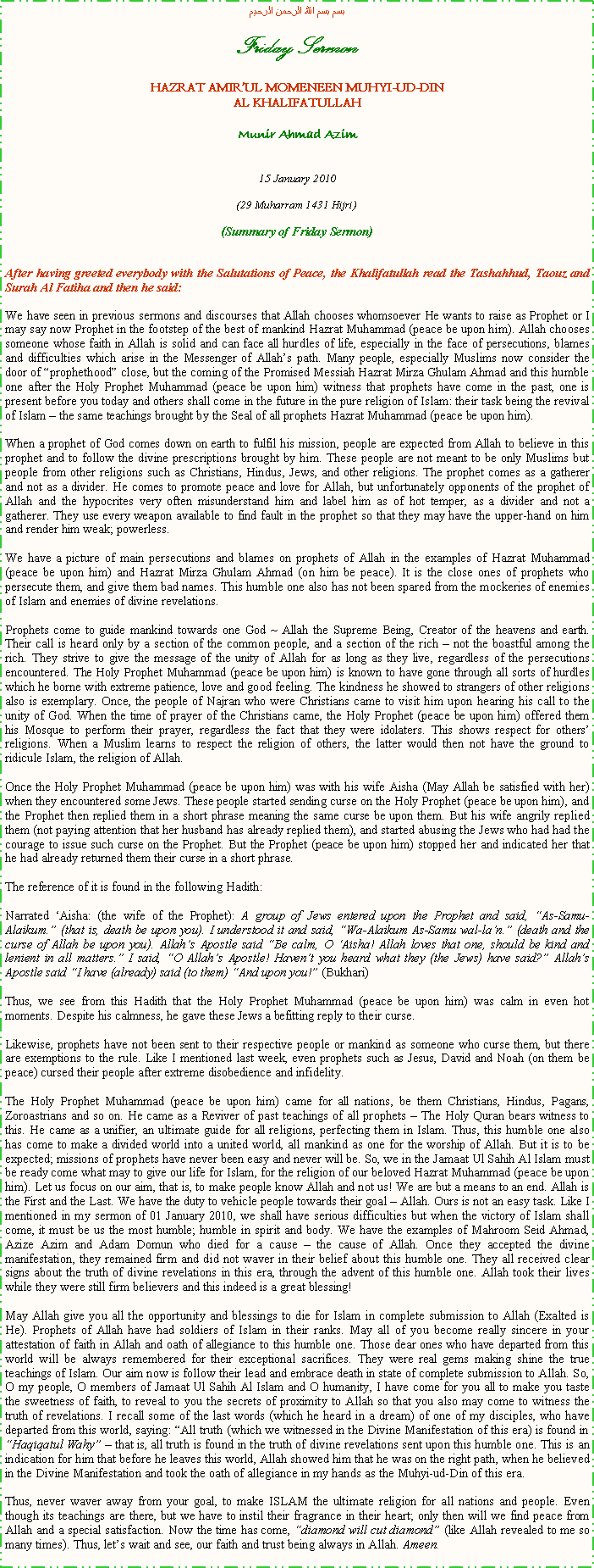 Text Box: بسم بسم الله الرحمن الرحيمFriday SermonHAZRAT AMIRUL MOMENEEN MUHYI-UD-DINAL KHALIFATULLAHMunir Ahmad Azim15 January 2010(29 Muharram 1431 Hijri)(Summary of Friday Sermon)After having greeted everybody with the Salutations of Peace, the Khalifatullah read the Tashahhud, Taouz and Surah Al Fatiha and then he said:We have seen in previous sermons and discourses that Allah chooses whomsoever He wants to raise as Prophet or I may say now Prophet in the footstep of the best of mankind Hazrat Muhammad (peace be upon him). Allah chooses someone whose faith in Allah is solid and can face all hurdles of life, especially in the face of persecutions, blames and difficulties which arise in the Messenger of Allahs path. Many people, especially Muslims now consider the door of prophethood close, but the coming of the Promised Messiah Hazrat Mirza Ghulam Ahmad and this humble one after the Holy Prophet Muhammad (peace be upon him) witness that prophets have come in the past, one is present before you today and others shall come in the future in the pure religion of Islam: their task being the revival of Islam  the same teachings brought by the Seal of all prophets Hazrat Muhammad (peace be upon him).When a prophet of God comes down on earth to fulfil his mission, people are expected from Allah to believe in this prophet and to follow the divine prescriptions brought by him. These people are not meant to be only Muslims but people from other religions such as Christians, Hindus, Jews, and other religions. The prophet comes as a gatherer and not as a divider. He comes to promote peace and love for Allah, but unfortunately opponents of the prophet of Allah and the hypocrites very often misunderstand him and label him as of hot temper, as a divider and not a gatherer. They use every weapon available to find fault in the prophet so that they may have the upper-hand on him and render him weak; powerless.We have a picture of main persecutions and blames on prophets of Allah in the examples of Hazrat Muhammad (peace be upon him) and Hazrat Mirza Ghulam Ahmad (on him be peace). It is the close ones of prophets who persecute them, and give them bad names. This humble one also has not been spared from the mockeries of enemies of Islam and enemies of divine revelations.Prophets come to guide mankind towards one God ~ Allah the Supreme Being, Creator of the heavens and earth. Their call is heard only by a section of the common people, and a section of the rich  not the boastful among the rich. They strive to give the message of the unity of Allah for as long as they live, regardless of the persecutions encountered. The Holy Prophet Muhammad (peace be upon him) is known to have gone through all sorts of hurdles which he borne with extreme patience, love and good feeling. The kindness he showed to strangers of other religions also is exemplary. Once, the people of Najran who were Christians came to visit him upon hearing his call to the unity of God. When the time of prayer of the Christians came, the Holy Prophet (peace be upon him) offered them his Mosque to perform their prayer, regardless the fact that they were idolaters. This shows respect for others religions. When a Muslim learns to respect the religion of others, the latter would then not have the ground to ridicule Islam, the religion of Allah.Once the Holy Prophet Muhammad (peace be upon him) was with his wife Aisha (May Allah be satisfied with her) when they encountered some Jews. These people started sending curse on the Holy Prophet (peace be upon him), and the Prophet then replied them in a short phrase meaning the same curse be upon them. But his wife angrily replied them (not paying attention that her husband has already replied them), and started abusing the Jews who had had the courage to issue such curse on the Prophet. But the Prophet (peace be upon him) stopped her and indicated her that he had already returned them their curse in a short phrase.The reference of it is found in the following Hadith:Narrated Aisha: (the wife of the Prophet): A group of Jews entered upon the Prophet and said, As-Samu-Alaikum. (that is, death be upon you). I understood it and said, Wa-Alaikum As-Samu wal-lan. (death and the curse of Allah be upon you). Allahs Apostle said Be calm, O Aisha! Allah loves that one, should be kind and lenient in all matters. I said, O Allahs Apostle! Havent you heard what they (the Jews) have said? Allahs Apostle said I have (already) said (to them) And upon you! (Bukhari)Thus, we see from this Hadith that the Holy Prophet Muhammad (peace be upon him) was calm in even hot moments. Despite his calmness, he gave these Jews a befitting reply to their curse.Likewise, prophets have not been sent to their respective people or mankind as someone who curse them, but there are exemptions to the rule. Like I mentioned last week, even prophets such as Jesus, David and Noah (on them be peace) cursed their people after extreme disobedience and infidelity.The Holy Prophet Muhammad (peace be upon him) came for all nations, be them Christians, Hindus, Pagans, Zoroastrians and so on. He came as a Reviver of past teachings of all prophets  The Holy Quran bears witness to this. He came as a unifier, an ultimate guide for all religions, perfecting them in Islam. Thus, this humble one also has come to make a divided world into a united world, all mankind as one for the worship of Allah. But it is to be expected; missions of prophets have never been easy and never will be. So, we in the Jamaat Ul Sahih Al Islam must be ready come what may to give our life for Islam, for the religion of our beloved Hazrat Muhammad (peace be upon him). Let us focus on our aim, that is, to make people know Allah and not us! We are but a means to an end. Allah is the First and the Last. We have the duty to vehicle people towards their goal  Allah. Ours is not an easy task. Like I mentioned in my sermon of 01 January 2010, we shall have serious difficulties but when the victory of Islam shall come, it must be us the most humble; humble in spirit and body. We have the examples of Mahroom Seid Ahmad, Azize Azim and Adam Domun who died for a cause  the cause of Allah. Once they accepted the divine manifestation, they remained firm and did not waver in their belief about this humble one. They all received clear signs about the truth of divine revelations in this era, through the advent of this humble one. Allah took their lives while they were still firm believers and this indeed is a great blessing!May Allah give you all the opportunity and blessings to die for Islam in complete submission to Allah (Exalted is He). Prophets of Allah have had soldiers of Islam in their ranks. May all of you become really sincere in your attestation of faith in Allah and oath of allegiance to this humble one. Those dear ones who have departed from this world will be always remembered for their exceptional sacrifices. They were real gems making shine the true teachings of Islam. Our aim now is follow their lead and embrace death in state of complete submission to Allah. So, O my people, O members of Jamaat Ul Sahih Al Islam and O humanity, I have come for you all to make you taste the sweetness of faith, to reveal to you the secrets of proximity to Allah so that you also may come to witness the truth of revelations. I recall some of the last words (which he heard in a dream) of one of my disciples, who have departed from this world, saying: All truth (which we witnessed in the Divine Manifestation of this era) is found in Haqiqatul Wahy  that is, all truth is found in the truth of divine revelations sent upon this humble one. This is an indication for him that before he leaves this world, Allah showed him that he was on the right path, when he believed in the Divine Manifestation and took the oath of allegiance in my hands as the Muhyi-ud-Din of this era.Thus, never waver away from your goal, to make ISLAM the ultimate religion for all nations and people. Even though its teachings are there, but we have to instil their fragrance in their heart; only then will we find peace from Allah and a special satisfaction. Now the time has come, diamond will cut diamond (like Allah revealed to me so many times). Thus, lets wait and see, our faith and trust being always in Allah. Ameen.