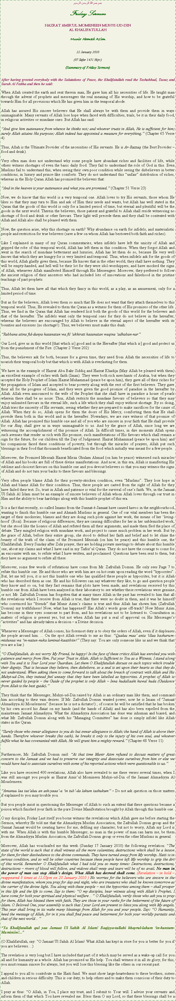 Text Box: بسم بسم الله الرحمن الرحيمFriday SermonHAZRAT AMIRUL MOMENEEN MUHYI-UD-DINAL KHALIFATULLAHMunir Ahmad Azim22 January 2010(07 Safar 1431 Hijri)(Summary of Friday Sermon)After having greeted everybody with the Salutations of Peace, the Khalifatullah read the Tashahhud, Taouz and Surah Al Fatiha and then he said:When Allah created the earth and sent therein man, He gave him all his necessities of life. He taught man through the advent of prophets and messengers the real meaning of His worship, and how to be grateful towards Him for all provisions which He has given him in the temporal abode.Allah has assured His sincere believers that He shall always be with them and provide them in ways unimaginable. Many servants of Allah lose hope when faced with difficulties, trials, be it in their daily food, in religious activities or mundane ones. But Allah has said:And give him sustenance from whence he thinks not; and whoever trusts in Allah, He is sufficient for him; surely Allah attains His purpose; Allah indeed has appointed a measure for everything. (Chapter 65 Verse 4)Thus, Allah is the Ultimate Provider of the necessities of His servants. He is Ar-Razzaq (the Best Provider  food and drink).Very often man does not understand why some people have abundant riches and facilities of life, while others witness shortages of even the basic daily food. They fail to understand the role of God in this. Even Muslims fail to understand this, when seeing their own poor condition while seeing the disbelievers in better conditions, in luxury and prince-like comforts. They do not understand this unfair distribution of riches, whereas in the Holy Quran Allah has promised the believers that:And in the heaven is your sustenance and what you are promised. (Chapter 51 Verse 23)Now, we do know that this world is a very temporal one. Allah loves to try His servants, those whom He likes so that they may turn to Him and ask of Him their needs and wants, but Allah has well stated in the Quran that the goods of this world is only for a limited period of time, but eternal and plentiful will be the goods in the next world. Therein the believers, those patient and grateful to Allah shall reside witnessing no shortage of food and drink or other favours. Their light will precede them and they shall be contented with Allah and Allah also shall be pleased with them.Now, the question arise, why this shortage on earth? Why abundance on earth for infidels, and materialistic people and restriction for true believers (save a few on whom Allah has bestowed both faith and riches).Like I explained in many of my Quran commentaries, when infidels have left the unicity of Allah and gripped the robe of this temporal world, Allah has left them in this condition. When they forgot Allah and went in the search of mundane betterment and luxuries, Allah has let them do so, because He very well knows that which they are hungry for is very limited and temporal. Thus, when infidels ask for the goods of this world, Allah gladly gives them, because He knows that in the other world, they shall have nothing. They will be empty-handed, and hell will be their lot for they were idol-worshippers, and have mocked the signs of Allah, whenever Allah manifested Himself through His Messengers. Moreover, they preferred to follow the ancient religion of their ancestors who had included lots of innovations and falsehood in the pristine teachings of past prophets.Thus, Allah let them have all that which they fancy in this world, as a play, as an amusement, only for a limited period of time.But as for the believers, Allah loves them so much that He does not want that they attach themselves to this temporal world. Thus, He revealed to them the Quran as a witness for them of His promises of the other life. Thus, we find in the Quran that Allah has rendered licit both the goods of this world for the believers and that of the hereafter. The infidels want only the temporal ones for they do not believe in the hereafter, whereas the believers are encouraged by Allah to believe in the eternal aspect of the hereafter with its bounties and excesses (no shortage!). Thus, we believers must make this duah:Rabbana atina fid-dunya hasanatan wa fil akhirati hasanatan waqina adhaban-narOur Lord, give us in this world [that which is] good and in the Hereafter [that which is] good and protect us from the punishment of the Fire. (Chapter 2 Verse 202)Thus, the believers ask for both, because for a given time, they need from Allah the necessities of life to nourish their temporal body but that which is with Allah is everlasting for them.We have in the example of Hazrat Abu Bakr Siddiq and Hazrat Khadija (May Allah be pleased with them) an excellent example of riches with faith (Iman). They were both rich merchants of Arabia, but when they accepted the Holy Prophet of Islam Hazrat Muhammad (peace be upon him), they gave all of their riches for the propagation of Islam and accepted to bear poverty along with the rest of the first believers. They gave their all for the progress of Islam, and they were given the good promise of paradise in the hereafter by Allah. Allah even announced to the wife of the Prophet that she shall have in paradise a house of pearls wherein there shall be no noise. Thus, Allah restricts the mundane favours of believers so that they may enjoy unlimited favours in the eternal life, such a life which they shall enjoy without shortage. By so doing, Allah tries the sincerity of His servants, seeing whether they are prepared to make sacrifices for the cause of Allah. When they do so, Allah opens for them the doors of His Mercy, comforting them that He shall provide them both in this world and in the hereafter. Nowadays, we are sure witness of that promise of Allah. Allah has promised this humble one and all of you who are sincere in your faith that He shall provide for our Rizq, shall give us in ways unimaginable to us. And by the grace of Allah, since long we are witnessing the accomplishment of this promise of Allah. In difficult times, in dire moments Allah opens such avenues that render us rich with His promise, such manifestations of His favours which shall remain a sign for the future, for our children till the Day of Judgement. Hazrat Muhammad (peace be upon him) and his companions faced these conditions of poverty, but through the miracles of prayers, Allah put such blessings in their food that thousands beneficiated from the food which initially was meant for a few people.Moreover, the Promised Messiah Hazrat Mirza Ghulam Ahmad (on him be peace) witnessed such miracles of Allah and his books are full of these divine manifestations. And now, in this era, Allah is manifesting His sublime and choicest favours on this humble one and you devout believers so that you may witness the signs of Allah and do not turn your backs to these favours and blessings.Very often people blame Allah for their poverty-stricken condition, even Muslims. They lose hope in Allah and blame Allah for their condition. Thus, these people are casted from the sight of Allah for they have failed their test. So, trust in Allah and patience is vital for the survival of ones faith. We, in the Jamaat Ul Sahih Al Islam must be an example of sincere believers of Allah whom Allah loves through our trust in Him and the ability to bear hardships along with this humble prophet of this era.It is a fact that recently, so-called Imams from the Sunnat--Jamaat have caused havoc in the neighbourhood, wanting to finish this humble one and Ahmadi Muslims in general. One of our vital members has been the target of their mockeries, blames and they are doing such plots against her work, the means of her living-hood (Rozi). Because of religious differences, they are causing difficulties for her in her unblemished work, but she stood like the lioness of Allah and refuted them all their arguments, and made them fled the place of debate. They mingled religion with mundane work, and project to cause much problem in her work. But by the grace of Allah, before their entire group, she stood to defend her faith and belief and to let shine the beauty of the truth of the claim of the Promised Messiah (on him be peace) and this humble one, the Khalifatullah. Every Sunday after Zuhr prayer, they are holding private meetings to debate about this humble one, about my claims and what I have said in my Tafsirul Quran. They do not have the courage to come for an encounter with me, to refute what I have written, and proclaimed. Questions have been sent to them, but they have no argument to refute all these.Moreover, some few words of refutations have come from Mr. Zafrullah Domun. He only sees Page 7 to refute this humble one. He and those who are with him are on hot seats upon reading the word hypocrites. But, let me tell you, it is not this humble one who has qualified these people as hypocrites, but it is Allah who has described them as one. He and his followers can say whatever they like, to go and question people they know and so on, but they fact remains that plots have been made, and revelations received by this humble one from Allah have been analysed in their laboratory to see whether these revelations were genuine or not. Mr. Zafrullah Domun has forgotten that at many times Allah in the past has revealed to him that all the revelations which I receive from Allah is true, that there were no doubt in them, and it was he himself who convinced his friends that Munir Azims claims is true and thus Allah has shown him (Zafrullah Domun) my truthfulness! Now, what has happened? Has Allahs words gone off-track? Now Munir Azim has become in their eyes someone to part from, and his revelations not to be listened to. Consultation in matters of religion is present yes, but not when Allah has put a seal of approval on His Messengers activities and has already taken a decision  a Divine decision.Whenever a Messenger of Allah comes, his foremost duty is to obey the orders of Allah, even if it displeases the people around him. ... On the spot Allah reveals to me as thus: Qaaluu maa anta illaa basharum-mislunaa wa in-nazun-nuka laminal-kaazibiin! (They say: You are only someone like us and we think that you are a liar.)O Khalifatullah, do not worry My Friend, be happy! In the face of these critics Allah has enrobed you with patience and mercy from Him. Put your Trust in Allah. Allah is Sufficient to You as a Witness. I stand along with You and it is Your Lord your Guardian. Let them O Khalifatullah discuss on such topics which trouble their dignity. That is because they believe, then disbelieve, so a seal is set upon their hearts so that they do not understand. When asking them to come forward to talk about the breach of contract with Allah and His Muhyi-ud-Din, they instead feel uneasy that they have been labelled as hypocrites. A prophet of Allah is never guided by people  the Guide of the prophet is only Allah  Inna hudallaahi huwal huda (Guidance from Allah is the best guide).They think that the Messenger, Muhyi-ud-Din raised by Allah is an ordinary man like them, and command him according to their vain desires. If Mr. Zafrullah Domun wanted power, now he is Imam of Jamaat Ahmadiyya Al Mouslemeen (because he is not a dictator!) ; of course he will be satisfied that he has broken by his own accord his Baiat on my hands (and the hands of Allah) and has also been expelled from the mainstream Jamaat Ahmadiyya. What the Ahmadiyya Association has done was inhuman and biased, and what Mr. Zafrullah Domun along with his Managing Committee has done is simply infidel like Allah states in the Quran.Surely those who swear allegiance to you do but swear allegiance to Allah; the hand of Allah is above their hands. Therefore whoever breaks (his oath), he breaks it only to the injury of his own soul, and whoever fulfils what he has covenanted with Allah, He will grant him a mighty reward. (Chapter 48 Verse 11)Furthermore, Mr. Zafrullah Domun said: At that time Munir Azim refused to discuss matters of great concern to the Jamaat and we had to preserve our integrity and dissociate ourselves from him or else we would have had to associate ourselves with some of his reported actions which were questionable to us.Like you have received 400 revelations, Allah also have revealed to me these verses several times, when I was still amongst you people as Hazrat Amirul Momineen Muhyi-ud-Din of the Jamaat Ahmadiyya Al Mouslemeen:Amanuu laa tasaluu an ash-yaaa-a in tub-da lakum tashukum  Do not ask question on those matters if explained to you may trouble you.But you people insist in questioning the Messenger of Allah to such an extent that these questions became a poison which finished your faith in the pure Divine Manifestation brought by Allah through this humble one.O my disciples, Friday Last itself you borne witness the revelations which Allah gave me before starting the Sermon, whereby He told me that the Ahmadiyya Muslim Association, the Zafrullah Domun group and the Sunnat Jamaat would be creating havoc for me, defiling my character; but not to worry, Allah my Lord is with me. When Allah is with this humble Messenger, no man in the power of man can harm me, be them from the Ahmadiyya Muslim Asociation, the Zafrullah Domun group or even the other Muslims in general.Moreover, Allah has vouchsafed me this week (Sunday 17 January 2010) the following revelation: The state of the world is such that it shall witness all the more calamities, destructions which shall be a lesson for them for their disobedience to the divine commands. They have turned away from My worship. Haiti is in serious condition, and so will be other countries because these people have left My worship to grip the dirt of this world. Remember O Khalifatullah what I had told you so many times: Destructions, destructions, destructions  rivers of blood will follow, and widows shall weep and tears will be of no avail. No man in the power of man can stop Allahs design. What Allah has decreed shall come. (Revelation  in bold  reappeared 8 times at 12.05pm on 20 January 2010 ) No worries for the believers who are sincere in the divine manifestation, whom you pray for day and night, who are treasures who shall be known tomorrow as the carrier of the divine light. You along with these people  not the hypocrites among them  shall prosper in this life and the life to come. Say to them: O my disciples, bear witness along with Allahs Prophet. I have come for both your spiritual and physical welfare O Khalifatullah, verily those who ask you to pray for them, Allah has blessed them with faith. They are those in your ranks for the betterment of the future of Islam. O Beloved One, your assembly is such that I your Lord am present to bless you along with My angels. This year shall bring in its wake many blessings from Allah for you and your people. Say: O Humanity, heed the message of Allah, for in it you shall find peace and betterment for both your worldly pursuits and that of the next worldYa Khalifatullah qul yaa Jamaat Ul Sahih Al Islam! Baqiyya-tullahi khayrul-lakum in-kuntum-Muminiin!...(O Khalifatullah, say: O Jamaat Ul Sahih Al Islam! What Allah has kept in store for you is better for you if you are believers)The revelation is very long but I have included that part of it which may be served as a wake-up call for you all and for humanity as a whole. Allah has promised us His help. You shall witness it in all its glory; for this, you must remain sincere for always, lest you will lose this blessing like the others in our recent past.I appeal to you all to contribute in the Haiti fund. We must show large-heartedness to these brothers, sisters and children in serious difficulty. This is our duty; to help others and to make them conscious of their duty to Allah.I pray as thus: O Allah, in You, I place my trust, and I submit to Your will. I advise your servants and inform them of that which You have revealed me. Bless them O my Lord, so that these blessings shall be a 