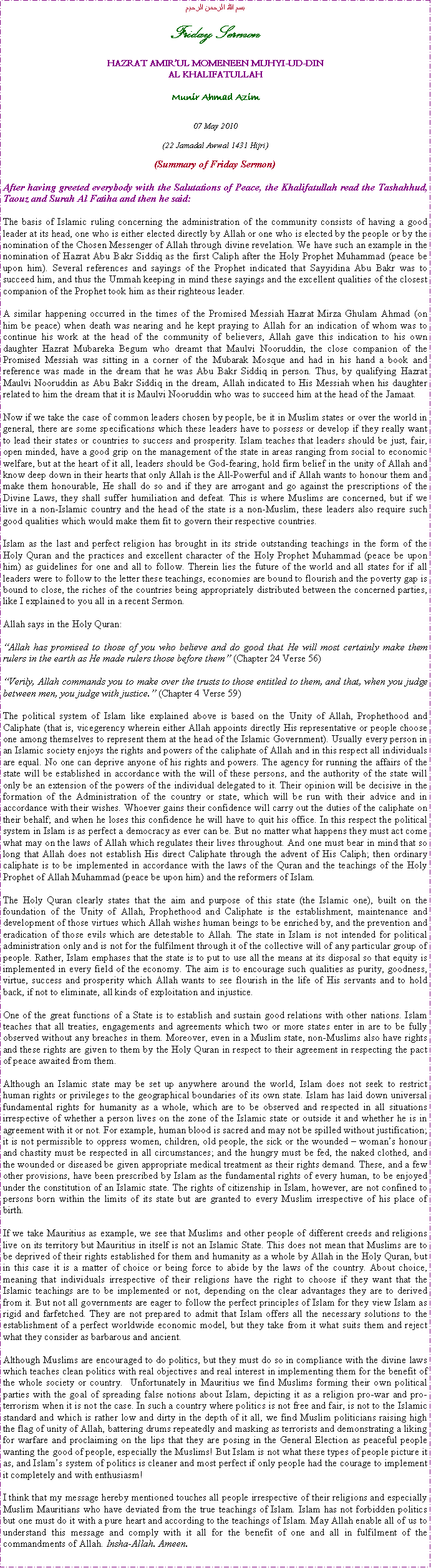 Text Box: بسم الله الرحمن الرحيمFriday SermonHAZRAT AMIRUL MOMENEEN MUHYI-UD-DINAL KHALIFATULLAHMunir Ahmad Azim07 May 2010(22 Jamadal Awwal 1431 Hijri)(Summary of Friday Sermon)After having greeted everybody with the Salutations of Peace, the Khalifatullah read the Tashahhud, Taouz and Surah Al Fatiha and then he said:The basis of Islamic ruling concerning the administration of the community consists of having a good leader at its head, one who is either elected directly by Allah or one who is elected by the people or by the nomination of the Chosen Messenger of Allah through divine revelation. We have such an example in the nomination of Hazrat Abu Bakr Siddiq as the first Caliph after the Holy Prophet Muhammad (peace be upon him). Several references and sayings of the Prophet indicated that Sayyidina Abu Bakr was to succeed him, and thus the Ummah keeping in mind these sayings and the excellent qualities of the closest companion of the Prophet took him as their righteous leader. A similar happening occurred in the times of the Promised Messiah Hazrat Mirza Ghulam Ahmad (on him be peace) when death was nearing and he kept praying to Allah for an indication of whom was to continue his work at the head of the community of believers, Allah gave this indication to his own daughter Hazrat Mubareka Begum who dreamt that Maulvi Nooruddin, the close companion of the Promised Messiah was sitting in a corner of the Mubarak Mosque and had in his hand a book and reference was made in the dream that he was Abu Bakr Siddiq in person. Thus, by qualifying Hazrat Maulvi Nooruddin as Abu Bakr Siddiq in the dream, Allah indicated to His Messiah when his daughter related to him the dream that it is Maulvi Nooruddin who was to succeed him at the head of the Jamaat. Now if we take the case of common leaders chosen by people, be it in Muslim states or over the world in general, there are some specifications which these leaders have to possess or develop if they really want to lead their states or countries to success and prosperity. Islam teaches that leaders should be just, fair, open minded, have a good grip on the management of the state in areas ranging from social to economic welfare, but at the heart of it all, leaders should be God-fearing, hold firm belief in the unity of Allah and know deep down in their hearts that only Allah is the All-Powerful and if Allah wants to honour them and make them honourable, He shall do so and if they are arrogant and go against the prescriptions of the Divine Laws, they shall suffer humiliation and defeat. This is where Muslims are concerned, but if we live in a non-Islamic country and the head of the state is a non-Muslim, these leaders also require such good qualities which would make them fit to govern their respective countries. Islam as the last and perfect religion has brought in its stride outstanding teachings in the form of the Holy Quran and the practices and excellent character of the Holy Prophet Muhammad (peace be upon him) as guidelines for one and all to follow. Therein lies the future of the world and all states for if all leaders were to follow to the letter these teachings, economies are bound to flourish and the poverty gap is bound to close, the riches of the countries being appropriately distributed between the concerned parties, like I explained to you all in a recent Sermon. Allah says in the Holy Quran:Allah has promised to those of you who believe and do good that He will most certainly make them rulers in the earth as He made rulers those before them (Chapter 24 Verse 56)Verily, Allah commands you to make over the trusts to those entitled to them, and that, when you judge between men, you judge with justice. (Chapter 4 Verse 59)The political system of Islam like explained above is based on the Unity of Allah, Prophethood and Caliphate (that is, vicegerency wherein either Allah appoints directly His representative or people choose one among themselves to represent them at the head of the Islamic Government). Usually every person in an Islamic society enjoys the rights and powers of the caliphate of Allah and in this respect all individuals are equal. No one can deprive anyone of his rights and powers. The agency for running the affairs of the state will be established in accordance with the will of these persons, and the authority of the state will only be an extension of the powers of the individual delegated to it. Their opinion will be decisive in the formation of the Administration of the country or state, which will be run with their advice and in accordance with their wishes. Whoever gains their confidence will carry out the duties of the caliphate on their behalf; and when he loses this confidence he will have to quit his office. In this respect the political system in Islam is as perfect a democracy as ever can be. But no matter what happens they must act come what may on the laws of Allah which regulates their lives throughout. And one must bear in mind that so long that Allah does not establish His direct Caliphate through the advent of His Caliph; then ordinary caliphate is to be implemented in accordance with the laws of the Quran and the teachings of the Holy Prophet of Allah Muhammad (peace be upon him) and the reformers of Islam. The Holy Quran clearly states that the aim and purpose of this state (the Islamic one), built on the foundation of the Unity of Allah, Prophethood and Caliphate is the establishment, maintenance and development of those virtues which Allah wishes human beings to be enriched by, and the prevention and eradication of those evils which are detestable to Allah. The state in Islam is not intended for political administration only and is not for the fulfilment through it of the collective will of any particular group of people. Rather, Islam emphases that the state is to put to use all the means at its disposal so that equity is implemented in every field of the economy. The aim is to encourage such qualities as purity, goodness, virtue, success and prosperity which Allah wants to see flourish in the life of His servants and to hold back, if not to eliminate, all kinds of exploitation and injustice. One of the great functions of a State is to establish and sustain good relations with other nations. Islam teaches that all treaties, engagements and agreements which two or more states enter in are to be fully observed without any breaches in them. Moreover, even in a Muslim state, non-Muslims also have rights and these rights are given to them by the Holy Quran in respect to their agreement in respecting the pact of peace awaited from them. Although an Islamic state may be set up anywhere around the world, Islam does not seek to restrict human rights or privileges to the geographical boundaries of its own state. Islam has laid down universal fundamental rights for humanity as a whole, which are to be observed and respected in all situations irrespective of whether a person lives on the zone of the Islamic state or outside it and whether he is in agreement with it or not. For example, human blood is sacred and may not be spilled without justification; it is not permissible to oppress women, children, old people, the sick or the wounded  womans honour and chastity must be respected in all circumstances; and the hungry must be fed, the naked clothed, and the wounded or diseased be given appropriate medical treatment as their rights demand. These, and a few other provisions, have been prescribed by Islam as the fundamental rights of every human, to be enjoyed under the constitution of an Islamic state. The rights of citizenship in Islam, however, are not confined to persons born within the limits of its state but are granted to every Muslim irrespective of his place of birth.If we take Mauritius as example, we see that Muslims and other people of different creeds and religions live on its territory but Mauritius in itself is not an Islamic State. This does not mean that Muslims are to be deprived of their rights established for them and humanity as a whole by Allah in the Holy Quran, but in this case it is a matter of choice or being force to abide by the laws of the country. About choice, meaning that individuals irrespective of their religions have the right to choose if they want that the Islamic teachings are to be implemented or not, depending on the clear advantages they are to derived from it. But not all governments are eager to follow the perfect principles of Islam for they view Islam as rigid and farfetched. They are not prepared to admit that Islam offers all the necessary solutions to the establishment of a perfect worldwide economic model, but they take from it what suits them and reject what they consider as barbarous and ancient.Although Muslims are encouraged to do politics, but they must do so in compliance with the divine laws which teaches clean politics with real objectives and real interest in implementing them for the benefit of the whole society or country.  Unfortunately in Mauritius we find Muslims forming their own political parties with the goal of spreading false notions about Islam, depicting it as a religion pro-war and pro-terrorism when it is not the case. In such a country where politics is not free and fair, is not to the Islamic standard and which is rather low and dirty in the depth of it all, we find Muslim politicians raising high the flag of unity of Allah, battering drums repeatedly and masking as terrorists and demonstrating a liking for warfare and proclaiming on the lips that they are posing in the General Election as peaceful people wanting the good of people, especially the Muslims! But Islam is not what these types of people picture it as, and Islams system of politics is cleaner and most perfect if only people had the courage to implement it completely and with enthusiasm!I think that my message hereby mentioned touches all people irrespective of their religions and especially Muslim Mauritians who have deviated from the true teachings of Islam. Islam has not forbidden politics but one must do it with a pure heart and according to the teachings of Islam. May Allah enable all of us to understand this message and comply with it all for the benefit of one and all in fulfilment of the commandments of Allah. Insha-Allah. Ameen.