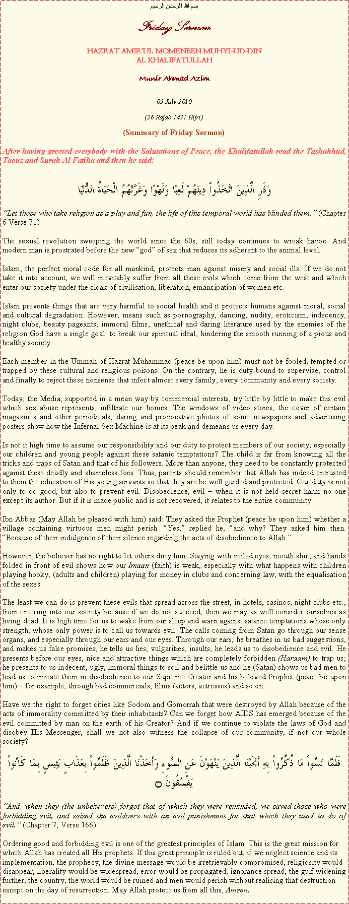 Text Box: بسم الله الرحمن الرحيمFriday SermonHAZRAT AMIRUL MOMENEEN MUHYI-UD-DINAL KHALIFATULLAHMunir Ahmad Azim09 July 2010(26 Rajab 1431 Hijri)(Summary of Friday Sermon)After having greeted everybody with the Salutations of Peace, the Khalifatullah read the Tashahhud, Taouz and Surah Al Fatiha and then he said:
وَذَرِ الَّذِينَ اتَّخَذُواْ دِينَهُمْ لَعِبًا وَلَهْوًا وَغَرَّتْهُمُ الْحَيَاةُ الدُّنْيَاLet those who take religion as a play and fun, the life of this temporal world has blinded them. (Chapter 6 Verse 71) 
The sexual revolution sweeping the world since the 60s, still today continues to wreak havoc. And modern man is prostrated before the new god of sex that reduces its adherent to the animal level. 
Islam, the perfect moral code for all mankind, protects man against misery and social ills. If we do not take it into account, we will inevitably suffer from all these evils which come from the west and which enter our society under the cloak of civilisation, liberation, emancipation of women etc. 
Islam prevents things that are very harmful to social health and it protects humans against moral, social and cultural degradation. However, means such as pornography, dancing, nudity, eroticism, indecency, night clubs, beauty pageants, immoral films, unethical and daring literature used by the enemies of the religion God have a single goal: to break our spiritual ideal, hindering the smooth running of a pious and healthy society. 
Each member in the Ummah of Hazrat Muhammad (peace be upon him) must not be fooled, tempted or trapped by these cultural and religious poisons. On the contrary, he is duty-bound to supervise, control and finally to reject these nonsense that infect almost every family, every community and every society. 
Today, the Media, supported in a mean way by commercial interests, try little by little to make this evil which sex abuse represents, infiltrate our homes. The windows of video stores, the cover of certain magazines and other periodicals, daring and provocative photos of some newspapers and advertising posters show how the Infernal Sex Machine is at its peak and demeans us every day. Is not it high time to assume our responsibility and our duty to protect members of our society, especially our children and young people against these satanic temptations? The child is far from knowing all the tricks and traps of Satan and that of his followers. More than anyone, they need to be constantly protected against these deadly and shameless foes. Thus, parents should remember that Allah has indeed entrusted to them the education of His young servants so that they are be well guided and protected. Our duty is not only to do good, but also to prevent evil. Disobedience, evil  when it is not held secret harm no one except its author. But if it is made public and is not recovered, it relates to the entire community. Ibn Abbas (May Allah be pleased with him) said: They asked the Prophet (peace be upon him) whether a village containing virtuous men might perish. Yes, replied he, and why? They asked him then. Because of their indulgence of their silence regarding the acts of disobedience to Allah. 
However, the believer has no right to let others dirty him. Staying with veiled eyes, mouth shut, and hands folded in front of evil shows how our Imaan (faith) is weak, especially with what happens with children playing hooky, (adults and children) playing for money in clubs and concerning law, with the equalisation of the sexes. 
The least we can do is prevent these evils that spread across the street, in hotels, casinos, night clubs etc., from entering into our society because if we do not succeed, then we may as well consider ourselves as living dead. It is high time for us to wake from our sleep and warn against satanic temptations whose only strength, whose only power is to call us towards evil. The calls coming from Satan go through our sense organs, and especially through our ears and our eyes. Through our ears, he breathes in us bad suggestions, and makes us false promises; he tells us lies, vulgarities, insults, he leads us to disobedience and evil. He presents before our eyes, nice and attractive things which are completely forbidden (Haraam) to trap us; he presents to us indecent, ugly, immoral things to soil and belittle us and he (Satan) shows us bad men to lead us to imitate them in disobedience to our Supreme Creator and his beloved Prophet (peace be upon him)  for example, through bad commercials, films (actors, actresses) and so on. 
Have we the right to forget cities like Sodom and Gomorrah that were destroyed by Allah because of the acts of immorality committed by their inhabitants? Can we forget how AIDS has emerged because of the evil committed by man on the earth of his Creator? And if we continue to violate the laws of God and disobey His Messenger, shall we not also witness the collapse of our community, if not our whole society? فَلَمَّا نَسُواْ مَا ذُكِّرُواْ بِهِ أَنجَيْنَا الَّذِينَ يَنْهَوْنَ عَنِ السُّوءِ وَأَخَذْنَا الَّذِينَ ظَلَمُواْ بِعَذَابٍ بَئِيسٍ بِمَا كَانُواْ يَفْسُقُونَ ۝And, when they (the unbelievers) forgot that of which they were reminded, we saved those who were forbidding evil, and seized the evildoers with an evil punishment for that which they used to do of evil. (Chapter 7, Verse 166). 
Ordering good and forbidding evil is one of the greatest principles of Islam. This is the great mission for which Allah has created all His prophets. If this great principle is ruled out, if we neglect science and its implementation, the prophecy, the divine message would be irretrievably compromised, religiosity would disappear, liberality would be widespread, error would be propagated, ignorance spread, the gulf widening further, the country, the world would be ruined and men would perish without realising that destruction except on the day of resurrection. May Allah protect us from all this, Ameen. 