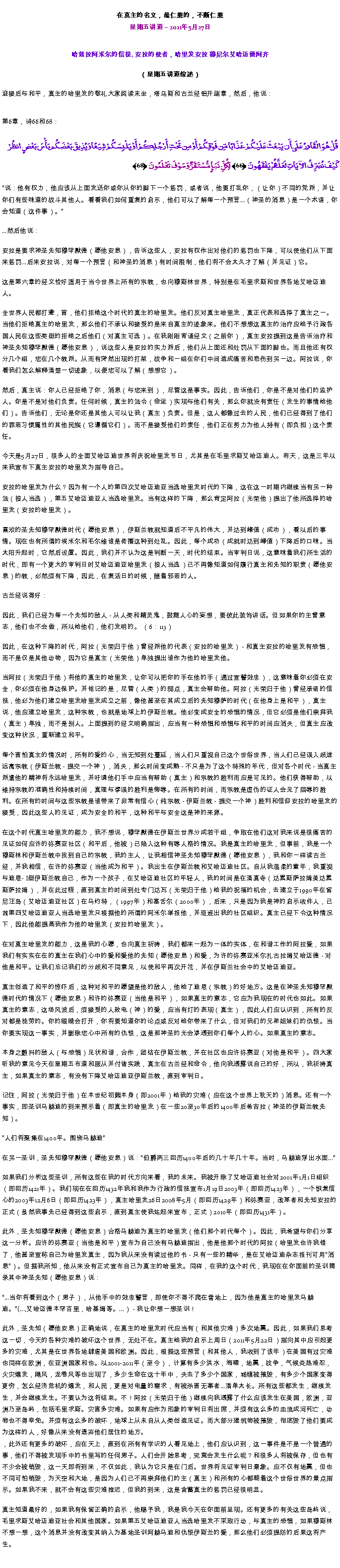 Text Box: 在真主的名义，最仁慈的，不断仁慈星期五讲道  2011年5月27日
 哈兹拉阿米尔的信徒, 安拉的使者，哈里发安拉 穆尼尔艾哈迈德阿齐（星期五讲道综述）迎接后与和平，真主的哈里发的敬礼大家阅读末坐，塔乌斯和古兰经铝开端章，然后，他说：
第6章，诗66和68： قُلْ هُوَ الْقَادِرُ عَلَى أَن يَبْعَثَ عَلَيْكُمْ عَذَابًا مِّن فَوْقِكُمْ أَوْ مِن تَحْتِ أَرْجُلِكُمْ أَوْ يَلْبِسَكُمْ شِيَعًا وَيُذِيقَ بَعْضَكُم بَأْسَ بَعْضٍ انظُرْ كَيْفَ نُصَرِّفُ الآيَاتِ لَعَلَّهُمْ يَفْقَهُونَ ﴿66﴾ لِّكُلِّ نَبَإٍ مُّسْتَقَرٌّ وَسَوْفَ تَعْلَمُونَ ﴿68﴾ 
说：他有权力，他应该从上面发送你或你从你的脚下一个惩罚，或者说，他要打乱你，（让你）不同的党派，并让你们有些味道的战斗其他人。看看我们如何重复的启示，他们可以了解每一个预言...（神圣的消息）是一个术语，你会知道（这件事）。

...然后他说： 

安拉是要求神圣先知穆罕默德（愿他安息），告诉这些人，安拉有权作出对他们的惩罚也下降，可以使他们从下面来惩罚...后来安拉说，对每一个预言（和神圣的消息）有时间限制，他们将不会太久才了解（并见证）它。 

这是第六章的经文恰好适用于当今世界上所有的宗教，也向穆斯林世界，特别是在毛里求斯和世界各地艾哈迈迪人。 

全世界人民都打聋，盲，他们拒绝这个时代的真主的哈里发。他们反对真主哈里发，真正代表和选择了真主之一。当他们拒绝真主的哈里发，那么他们不承认和接受的是来自真主的迹象来。他们不想想这真主的治疗应给予行政​​各国人民在这些类型的拒绝之后他们（对真主可选）。在我刚刚背诵经文（之前你），真主安拉提到这是告诉治疗和神圣先知穆罕默德（愿他安息），说这些人是安拉的实力派后，他们从上面还和处罚从下面的脚也。而且他还有权分几个组，您在几个教派。从而有突然出现的打架，战争和一组在你们中间造成痛苦和悲伤到另一边。阿拉说，你看我们怎么解释清楚一切迹象，以便您可以了解（想想它）。 

然后，真主说：你人已经拒绝了你，消息（与您来到），尽管这是事实。因此，告诉他们，你是不是对他们的监护人。你是不是对他们负责。任何时候，真主的法令（命运）实现与他们有关，那么你就没有责任（发生的事情给他们）。告诉他们，无论是你还是其他人可以让我（真主）负责。但是，这人都像过去的人民，他们已经得到了他们的罪恶习惯属性的其他民族（它遵循它们）。而不是接受他们的责任，他们正在努力为他人持有（即负担）这个责任。 

今天是5月27日，很多人的全面艾哈迈迪世界将庆祝哈里发节日，尤其是在毛里求斯艾哈迈迪人。昨天，这是三年以来我宣布下真主安拉的哈里发为指导自己。 

安拉的哈里发为什么？因为有一个人的第四次艾哈迈迪亚当选哈里发时代的下降，这在这一时期内继续当有另一种法（按人当选），第五艾哈迈迪亚人当选哈里发。当有这样的下降，那么肯定阿拉（光荣他）提出了他所选择的哈里发（安拉的哈里发）。 

喜欢的圣先知穆罕默德时代（愿他安息），伊斯兰教就知道后不平凡的伟大，并达到峰值（成功），看以后的事情。现在也有所谓的埃米尔和毛尔维谁是传播这种到处乱。因此，每个成功（成就时达到峰值）下降后的口味。当太阳升起时，它然后设置。因此，我们并不认为这是判断一天，时代的结束。当审判日说，这意味着我们所生活的时代，即有一个更大的审判日时艾哈迈迪亚哈里发（按人当选）已不再像知道如何履行真主和先知的职责（愿他安息）的教，必然须有下降，因此，在复活日的时候，随着邪恶的人。 

古兰经说得好： 

因此，我们已经为每一个先知的敌人 - 从人类和精灵鬼，鼓舞人心的妄想，要彼此装饰讲话。但如果你的主曾意志，他们也不会做，所以给他们，他们发明的。 （6：113） 

因此，在这种下降的时代，阿拉（光荣归于他）曾经派他的代表（安拉的哈里发） - 和真主安拉的哈里发有恐惧，而不是仅是其他动物，因为它是真主（光荣他）单独提出谁作为他的哈里发他。 

当阿拉（光荣归于他）将他的真主的哈里发，让你可以把你的手在他的手（通过宣誓效忠），这意味着你必须在安全，你必须在他身边保护。并铭记的是，尽管（人类）的弱点，真主会帮助他。阿拉（光荣归于他）曾经承诺的信徒，他必为他们建立哈里发哈里发成立之前，像他甚至在其成立后的先知穆萨的时代（在他身上是和平），真主说，他应建立哈里发，这种宗教，也就是地球上的伊斯兰教。他必变成安全的恐惧的情况，但它必须是他们崇拜我（真主）单独，而不是别人。上面提到的经文明确指出，应当有一种恐惧和恐惧与和平的时间应消失，但真主应改变这种状况，重新建立和平。 

每个害怕真主的情况时，所有的爱的心，当无知到处蔓延，当人们只重视自己这个世俗世界，当人们已经误入歧途远离宗教（伊斯兰教 - 提交一个神），消失，那么时间变成熟 - 不只是为了这个特殊的年代，但对各个时代 - 当真主派遣他的精神将永远哈里发，并吁请他们手中应当有帮助（真主）和宗教的胜利而应是可见的。他们获得帮助，以维持宗教的准确性和持续时间，真理与谬误的胜利是侮辱。在所有的时间，而宗教是虚伪的证人会见了屈辱的胜利。在所有的时间与这些宗教是谁带来了非常有信心（纯宗教 - 伊斯兰教 - 提交一个神）胜利和信仰安拉的哈里发的接受，因此这些人的见证，成为安全的和平，这种和平与安全这是神的来源。 

在这个时代真主哈里发的能力，我不想说，穆罕默德在伊斯兰世界分成若干组，争取在他们这对我来说是很痛苦的见证如何应许的弥赛亚社区（和平后，他被）已陷入这种有辱人格的情况。我是真主的哈里发，但事前，我是一个穆斯林和伊斯兰教中找到自己的宗教，我的主人，让我相信神圣先知穆罕默德（愿他安息），我和你一样读古兰经，并我相信，在许的弥赛亚（当他成为和平）。我出生在伊斯兰教和艾哈迈迪社区。自从我温柔的童年，我重视与迪恩- I型伊斯兰教自己，作为一个孩子，在艾哈迈迪社区的年轻人，我的时间是在清真寺（达累斯萨拉姆美达累斯萨拉姆），并在此过程，直到真主的时间到处专门达瓦（光荣归于他）给我的祝福的机会，去建立于1990年在留尼汪岛（艾哈迈迪亚社区）在马约特，（1997年）和塞舌尔（2000年），后来，只是因为我是神的启示收件人，已故第四艾哈迈迪亚人当选哈里发只根据他的所谓的阿米尔举报他，并驱逐出我的社区组织。真主已经下令这种情况下，因此他能提高我作为他的哈里发（安拉的哈里发）。 

在对真主哈里发的能力，这是我的心愿，也向真主祈祷，我们都来一起为一体的实体，在和谐工作的阿拉爱，如果我们有实实在在的真主在我们心中的爱和爱他的先知（愿他安息）和爱，为许的弥赛亚米尔扎古拉姆艾哈迈德 - 对他是和平。让我们忘记我们的分歧和不同意见，以使和平再次开花，并在伊斯兰社会中的艾哈迈迪亚。 

真主创造了和平的惊吓后，这种对和平的愿望是他的敌人，他给了迪恩（宗教）的好地方。这是在神圣先知穆罕默德时代的情况下（愿他安息）和许的弥赛亚（当他是和平），如果真主的意志，它应为我现在的时代也如此。如果真主的意志，这场风波后，须接受的人致电（神）的爱，应当有灯的表现（真主），因此人们应认识到，所有的反对都是徒劳的。你的眼睛会打开，你将要知道你的论点或反对给你带来了什么，但对我们的兄弟姐妹们的仇恨。当你要实现这一事实，并删除您心中所有的仇恨，这是那神圣的光会渗透到你们每个人的心。如果真主的意志。 

本身之颤抖的敌人（与恐惧）见状和谐，合作，团结在伊斯兰教，并在社区也应许弥赛亚（对他是和平）。四大家听我的意见今天在星期五布道和服从并付诸实践，真主在古兰经和命令，他向我透露说自己的好，所以，我祈祷真主，如果真主的意志，有没有下降艾哈迈迪亚伊斯兰教，直到审判日。 

记住，阿拉（光荣归于他）在本世纪初熊本身（即2001年）给我的灾难（应在这个世界上秋天的）消息。还有一个事实，即圣训马赫迪的到来预示着（即真主的哈里发）在一些20至30年后的1400年后希吉拉（神圣的伊斯兰教先知）。 

人们将聚集在1400年。围绕马赫迪 

在另一圣训，圣先知穆罕默德（愿他安息）说：伯爵两三回历1400年后的几十年几十年。当时，马赫迪浮出水面...

如果我们分析这些圣训，所有这些在我的时代方向来看，我的未来。我被开除了艾哈迈迪社会对2001年1月1日组织（即回历1421年）。我们现在在回历1432年我和我作为行政的信徒宣布1月19日2003年（即回历1423年），一个恢复信心的2003年12月6日（即回历1423年），真主哈里发26日2008年5月（即回历1429年）和弥赛亚，改革者和先知安拉的正式（虽然我事先已经得到这些启示，直到真主使我站起来宣布，正式）2010年（即回历1431年）。 

此外，圣先知穆罕默德（愿他安息）合格马赫迪为真主的哈里发（他们那个时代每个）。因此，我希望与你们分享这一分析。应许的弥赛亚（当他是和平）宣布为自己没有马赫迪指出，他是他那个时代的阿拉（哈里发也许我错了，他甚至宣称自己为哈里发真主，因为我从来没有读过他的书 - 只有一些的精华，是在艾哈迈迪杂志报刊可用消息）。但据我所知，他从来没有正式宣布自己为真主的哈里发。同样，在我的这个时代，我现在在你面前的圣训摘录其中神圣先知（愿他安息）说： 

...当你将看到这个（男子），从他手中的效忠誓言，即使你不得不爬在雪地上，因为他是真主的哈里发马赫迪。(...,艾哈迈德本罕百里，哈基姆等。...） - 我让你想一想圣训！ 

此外，圣先知（愿他安息）正确地说，在真主的哈里发时代应当有（和其他灾难）多次地震。因此，如果我们思考这一切，今天的各种灾难的破坏这个世界，无处不在。真主给我的启示上周日（2011年5月22日）指向其中应引起更多的灾难，尤其是在世界各地肆虐美国和欧洲。因此，根据这些预言（和其他人，我收到了该年）在美国有过灾难也同样在欧洲，在亚洲国家和也。以2001-2011年（至今），计算有多少洪水，海啸，地震，战争，气候炎热难忍，火灾爆发，飓风，龙卷风等也出现了，多少生命在这十年中，失去了多少个国家，城镇被摧毁，有多少个国家变得更穷，怎么经济危机的爆发，和人民，更是对电量的需求，有被杀害无辜者...清单太长。所有这些都发生，继续发生，并会继续发生。不要认为这将结束。不！阿拉（光荣归于他）继续向我透露了什么应该发生在美国，欧洲，亚洲乃至岛屿，包括毛里求斯。灾害多灾难。如果有应作为形象的审判日将出席，并须有这么多的血流成河死亡，动物也不得幸免。并须有这么多的破坏，地球上从未自从人类创造见证。而大部分建筑物被摧毁，彻底毁了他们要成为这样的人，好像从来没有遗弃他们居住的地方。 ，此外还有更多的破坏，应在天上，直到在所有有学识的人看见地上，他们应认识到，这一事件是不是一个普通的事，他们不得被发现手中的书里写的任何男子。人们会开始思考，究竟会发生什么呢？和很多人将被保存，但也有不少会被销毁，这一天即将到来，不仅如此，我认为它只是在门后。世界将见证审判日景象。应不仅有地震，但也不同可怕销毁，为天空和大地，是因为人们已不再崇拜他们的主（真主）和所有的心都朝着这个世俗世界的景点指示。如果我不来，就不会有这些灾难推迟，但我的到来，这是含蓄真主的惩罚已经很明显。 

真主知道最好的，如果我有保留正确的启示，他赐予我，我是我今天在你面前呈现。还有更多的有关这些岛屿说，毛里求斯艾哈迈迪亚社会和其他国家。如果第五艾哈迈迪亚人当选哈里发不采取行动，与真主的恐惧，如果穆斯林不想一想，这个消息并没有改变其纳入为基地圣训阿赫马迪和仇恨伊斯兰的爱，那么他们必须提防的后果这将产生。 

