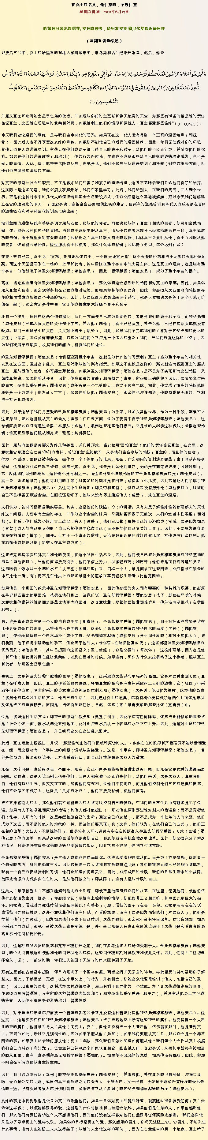 Text Box: 在真主的名义，最仁慈的，不断仁慈星期五讲道  2011年6月17日
 哈兹拉阿米尔的信徒, 安拉的使者，哈里发安拉 穆尼尔艾哈迈德阿齐（星期五讲道综述）迎接后与和平，真主的哈里发的敬礼大家阅读末坐，塔乌斯和古兰经铝开端章，然后，他说：وَأَطِيعُواْ اللّهَ وَالرَّسُولَ لَعَلَّكُمْ تُرْحَمُونَ ۝ وَسَارِعُواْ إِلَى مَغْفِرَةٍ مِّن رَّبِّكُمْ وَجَنَّةٍ عَرْضُهَا السَّمَاوَاتُ وَالأَرْضُ أُعِدَّتْ لِلْمُتَّقِينَ ۝ الَّذِينَ يُنفِقُونَ فِي السَّرَّاء وَالضَّرَّاء وَالْكَاظِمِينَ الْغَيْظَ وَالْعَافِينَ عَنِ النَّاسِ وَاللّهُ يُحِبُّ الْمُحْسِنِينَ ۝并服从真主和您可能会显示仁慈的使者。并加速从你们的主宽恕和像天地宽的天堂，为那些有准备的谁是谁的责任铭记真主，这些谁在逆境中的繁荣和消费，如果谁制止他们的愤怒和原谅人，真主喜爱那些谁好（3：133-135）。 

今天我将谈论道德的训练，是与我们当今时代的联系。如果现在这一代人没有得到一个正确的道德培训（和抚养），因此后人也不得享受这么好的训​​练。如果你不能做自己的后代的道德修养，因此，你将无法做对你的环境，其他人也是人的道德培训。有些人在他们的房子谁亏待自己的妻子和孩子，对他们的不公正行为，并剥夺他们的权利。如果在他们的道德教养（和培训），你的行为严肃地，你谁也不喜欢那些对自己的家庭道德培训成为，也不是别人的事情。因此，这可能带来危险的反应，也就是说，他们不仅应当从道德培训（和抚养）剥夺的积极方面，但他们也应发展其消极的方面。 

对真正的伊斯兰社会的职责，不仅是做好我们的妻子和孩子的道德培训，这并不意味着我们只给他们良好的治疗。这实际上是这些问题，我们必须从家庭开始，我们在家里学习。此后，我们给别人，在我们的周围，并为整个世界。正是在这种对未来的几代人的道德培训基金会将敷设方式，但它必须是这个基础被解雇，所以今天我们能够建立在它的建筑物的明天！ （也就是说，该基金会必须提供坚实的奠定，使所有的道德培训和本代人的成长是在良好的道德操守和对子孙后代的训练反映出来）。 

培训主题的道德与此有关联是通过服从安拉，服从他的使者。阿拉说服从他（真主）和他的使者，你可能会蒙怜悯，你可能会收到他神圣的青睐。当时的主题基本服从真主，服从他的使者大部分已经紧密联系在一起，真主或成功的恐惧。由于省里要对有关的青睐（和怜悯之）真主的教义有关的收据，因此真主说要听从他（真主）和服从他的使者，你可能会蒙怜恤。经过服从真主和使者，那么什么样的怜悯（和优待）类型，你会收到什么？ 

在接下来的经文，真主说：'宽恕，并加速从你的主，一个像天地宽天堂' - 这个天堂的价格相当于两者的天地价值团聚。而这个天堂是联系在一起的，上帝和使者，其中居住在整个宇宙中的支配主体。这是真主的恩典，这是遍布整个宇宙，为他创造了神圣先知穆罕默德（愿他安息），因此，穆罕默德（愿他安息），成为了整个宇宙的摆布。 

现在，当您应当遵守神圣先知穆罕默德（愿他安息），那么你肯定会吸引你的怜悯和对真主的恩惠。因此，如果你服从真主和使者，那么您将参加在安拉的绝对浩荡。但如果你把你的回这拜，因此，你必须从这些主张和怜悯剥夺你的相同程度的拒绝这个神圣的指示。因此，从这些图片发表出来两个诗句，就是天堂据说这是等于两个天地（价值在一起），那么肯定是件幸事，它比你的善意更大的赐予妻子和孩子。 

还有一个接头，居住在这两个诗句据此，我们一方面使自己成为负责任的，考虑到我们的妻子和子女，而神圣先知（愿他安息）已成为负责任的关怀整个宇宙。并为他（愿他），真主已经决定，并告诉他，已经在其职责成就没有缺点。我们一直赋予小的责任，负责对小圆圈（职务），因此，如果我们不完成我们的（相对于神圣先知的更大的责任）小职责，那么如何罪孽深重，它应为我们呢？它应是一个伟大的匮乏（我们 - 当我们忽视这样的小税），因为我们被赋予的职责，根据我们的能力，根据我们的地位。 

的圣先知穆罕默德（愿他安息）怜悯蔓延到整个宇宙，这就是为什么他的问责制（真主）应为整个宇宙的相关性，以及在这方面，通过这节经文，真主是消除从他的所有指责。如果这不应该是这样的，所以就没有提到真主的服从真主，服从受他的使者，你可能会蒙怜恤。如果神圣先知穆罕默德（愿他安息）是不是为了实现所有这些怜悯，又怎能真主说，如果你听从使者，因此，你应取得的青睐（和怜悯之）真主，你必须正确获得？因此，这节经文过来的事实，圣先知穆罕默德（愿他安息）的任务是一个完美的人，也完全顺利完成，据此，他完成了漂亮的怜悯他的职务是一个为整个（作为证人宇宙）。如果你听从他（愿他安息），那么你也应该知道，他的慈爱是无限的。它相当于对天地的伟大。 

因此，如果这辈子我们用慈爱的圣先知穆罕默德（愿他安息）为手段，以加入其他世界，作为一种手段，继续扩大这些慈悲，那么这是服从真主的含义（演示）在许多方面。但为了获得来自于神圣先知穆罕默德（愿他安息），这怜悯直接那么它只有通过传播（本服从）给他人，喂养这些花蜜他们摆布。它是谁的人继续这种做法（传播这些怜悯）谁真正显示他们服从和完成（漂亮）其拜责任。 

因此，服从的主题是传播分为好几种类型，并几种形式。当安拉用害怕真主（他们的责任铭记真主）在这里，这意味着它是建立在仁慈他们的责任，铭记真主应被赋予，只是他们谁应参与的怜悯（真主的，而且他的使者）。作为一个整体，主题已被包裹在一起作为一个（美丽）的花束。现在，什么都内的资料涉及哪些？由于顺从连接到怜悯，这就是为什么在第三诗句，细节已定。真主说，那些是什么他们谁花，无论是在繁荣或逆境（困难时期），它 - 因此我们得到的概念，这怜悯也是材料之一。而这些材料也喜欢怜悯的神圣先知穆罕默德的是（愿他安息）。真主说，那些是谁花（他们可利用的手段）以富足的时期还是在困难（或贫困）也几次，因此它是让人们了解了神圣先知穆罕默德（愿他安息）生活这两个生命周期（即贫穷和富裕），但它从来没有想到他（愿他安息），以证明自己不是挥霍无度或贪婪。在顺境还是坏了，他从来没有停止赠送他人（慈善），或在真主的道路。 

人们认为，花时间很容易确实容易。其实，这是他们的狭隘（心）的讲话。只有人民了解谁好谁能够理解人的天性好这个问题。人性中有贪婪的存在，并作为这个贪婪的结果，只要财富积累了无数次，人们的贪婪本性唤醒（和增加）。此后，他们成为小的开支上疏忽，穷人（慈善），他们可以做（根据自己的经济能力）制成。这是因为如果（贪婪）的人与利己主义包围了自己和其他世界脱离自己（而不是与他自己贪婪的世界）。因此，不要以为很容易花费在舒适倍（繁荣），即使。但对于一个真正的信徒，无论在数量还是严峻的时候几次，对他没有什么区别。他花就像他的花费习惯（对穷人在真主的方式）。 

这些谁完成其职责的拜真主和他的使者，在这个物质生活本身，因此，他们使自己成为先知穆罕默德的神圣慈悲的意思（愿他安息），当他们值得接受很少，他们不停止努力，以减轻疼痛（和痛苦）他们谁是面临着困境的兄弟 - 这意味着：像水从一个高的水平（从天空）较低的理由来，同样一个人，谁是面临在这些困难，必须投谁在较低的水平比他一看，有（而不是在他头上的那些谁是小问题或在享受轻松生活看）比他更困难。 

如果他是一个真正的奴隶神圣先知穆罕默德（愿他安息），因此他必须为穷人和有需要的一种特殊的敬慕，他必须在寻求那些谁比他更困难，花费在他们身上。当我们说，圣先知穆罕默德（愿他安息）花了，即使在严峻的时候，这意味着他曾经花谁是面对那些比他更大的困难。这也意味着，尽管他面临着艰难岁月，他并没有忽视花（在贫困和穷人）。 

有人谁是真正的富有是一个人的自我的丰富（即膨胀）。圣先知穆罕默德（愿他安息），用于招标那些曾经是谁在比他更好的条件的需要，尽管他自己也面临困难。这表明了先知穆罕默德的神圣伟大的品质（字符）（愿他安息），使他获得这样一个伟大填补了整个宇宙。圣先知穆罕默德（愿他安息）是不同性质的（相对于其他人），我们看到，他不仅用来帮助他的手下，但也高于他的人（世俗语 - 在物质财富时代）。这些都是神圣先知穆罕默德的优秀品质（愿他安息），其中已提到的这些经文（圣古兰经），它是必要的（每次你），这很好理解，因为这是他（和平他）谁使用花费在经济繁荣时，以及在困难的时候。如果没有，那么为什么安拉将给予这个参考，服从真主和使者，你可能会显示仁慈？ 

事实上，这是神圣先知穆罕默德的生平（愿他安息），已采取的这些诗句中描述的画面。它是对这种生活方式（真主）在呼唤人性。因此，真正的伊斯兰教共同体，根据真主的指令是有责任采取纠正人们的道德：它（社区）不采取任何其他方式，除非你采用的方式生活的神圣奴隶制先知（愿他安息） - 这是说，你以他为榜样，成为他的奴隶（按照他的榜样和生活的方式，他自己的生活） - 因此通过真主的恩典，你将有机会获得做好这两个上面你是谁以及你是谁下的道德修养。原因是，当你将见证轻松，自然，你应（来）谁需要帮助那些比你（更需要）中。 

但是，按照这种生活方式（即神圣的伊斯兰教先知）奠定了例子，因此不应有任何障碍，你应当也能够帮助那些谁是（社会）你上面，像水从高处来到地面，此时也应去水后从一个较低的水平正在上升。因此，这是对生命的神圣先知穆罕默德（愿他安息），并已明确定义在这些经文图片。 

此后，真​​主继续主题提出，并说：'那些谁制止他们的愤怒和原谅的人。' - 实实在在的愤怒和严重程度不能以情和爱在一起，而这题材有一个手头上的问题（愤怒与连接爱）。这是一个事实，即神圣先知穆罕默德（愿他安息），曾经是仁慈的，甚至那些谁使用人对他采取行动，用自己的愤怒煽动这些人的敌意。 

现在，这个问题一直延续到另一个圈子。现在，它已不再是那些牺牲谁做出财务问题，但现在它是优秀的道德品质问题。安拉说，这是人谁当别人伤害他们，当别人都在做不公正迫害他们，对他们来说，这是这些人，真主使明白，他们有权利生气，但实实在在的，尽管他们有权利，但他们不使用它，而是他们控制他们与神的恩典的愤怒，他们不会停下来做好人，这善良（良好的治疗），他们不接受怜悯，使他们值得。 

谁不来原谅别人的人，那么他们就不可能成为的人谁可以控制自己的愤怒。在我们的日常生活中有哪些是犯了错误。如果有人不能忽视和原谅的错误（其他人都对他提出），所以他应算作那些谁对别人的错误数（而不是宽恕他们）保存。人所有的时间，这些类型摧毁自己的生命（通过自己的过错），而不是成为一个仁慈的人的来源。他们成为了这些，而不是其他人的地狱的一种。而当他们要表现（负）这样，他们认为（在他们自己的方式），他们正在做的改革（这些人 - 不原谅他们）。但是没有人可以通过实实在在的距离从神圣先知穆罕默德（方式）生活（愿他安息）他的改革。如果从这样的生活你的距离你自己，那么你就没有机会做这项改革。因此，你必须充分了解这种情况，只要你没有这些优秀的道德品质渊博的知识，因此它应不容易，你把它付诸实践。 

圣先知穆罕默德（愿他安息）是与他人的宽容自然品质优。这些素质表现自然从他。而是为了控制愤怒，这需要一个特别的努力，以打击恐怖主义。因此它是唯一的人谁拥有宽恕的热点问题（其中的愤怒可能已经显现）谁成功，我有一个自己的愤怒控制的习惯，他们也知道如何熄灭它。因此，必须放开的错误，我们的日常生活中的小故障。故障或错误的人做实实在在的人，是从他们独立的（即故障）。没有人是从错误的自由。 

这类人（谁原谅别人）不感兴趣解剖别人的小毛病，即使严重故障引起它们的注意。在这里，无视他们，使他们仿佛什么都没发生过。但是，（你必须牢记）尽管有上控制你的愤怒，你鼓励非正义和反抗，其中因此是巨大的破坏。阿拉说，信徒对异教徒苛刻而被招标彼此（和关心）（即，信徒的圈子）在另一诗句。安拉是实实在在的说，当信徒向异教徒苛刻，这并不意味着他们没有礼貌，严重的或硬，没有！这是因为怜悯他们（对这些人），他们是苛刻，他们（异教徒），因为如果他们不表明自己苛刻，这些异教徒，那么就不会有任何改革。病邪会增加。如果不采取严厉的话，那就不会被这些人谁是制造问题，并不会出现在人民也正在创造谁破坏了这些问题和受害者的表现显示出任何怜悯怜悯。 

因此，这是标的物涉及的愤怒和宽容已被打开之前，我们在参考这些人的诗句受制于人。圣先知穆罕默德（愿他安息）的个人很喜欢这也使他和他的同伴以他为榜样。这些同伴被苛刻对异教徒和彼此关怀。因此，任何古兰经您选择输入（读），一部分的确，你们进入花园（天堂）的伟大延伸到了天地。 

所有这些都在古兰经中提到，每节内形成了一个基本依据。两者之间并无矛盾的诗句。与此相反的诗句帮助你了解别人。因此，了解清楚，宽恕（在这个意义上）的行为，并有机会，你能这么做道德培训（他人，包括自己的家庭），因此以真主的恩典，这将成为这种道德培训，应当有利于世界作为一个整体。为了让这些道德训练的世界，你必须也具有普遍性，没有你的这种普遍的先知亲和力（即神圣先知穆罕默德 - 和平之），并没有从他身上学习道德修养，因此你不得值得做道德培训，普遍性质。 

因此，对于道德的培训你应需要一个普遍的参考和借鉴是没有这种普遍比其他神圣先知穆罕默德（愿他安息）。经过真主，这是实实在在的神圣先知穆罕默德（愿他安息）谁了表现地球上所有这些神圣的属性。他变得像一个人格化的神的属性，他是谁引导人（其他）向真主。真主，但他并没有当一个人看着他，仿佛就在那时，他是看到真主。正因为如此，所以它是强制性的，因为如果不服从他（先知），如果我们要服从真主只，那么它会是一个非常困难的事。如果真主命令我们服从他（真主）单独，那么我们又怎么知道如何服从他？我们每个人会听从真主根据我们自己的特点（和知觉）。但古兰经已经就这个问题认真和它一直告诫人们，也就是说，只要其中始终有被提及的顺从真主，也有一直是朝拜圣先知穆罕默德（愿提他）。如果你不想想他的素质，如果他没有提及，因此，你却不明白在所有的服从真主的主题。 

因此，我们必须学会从（举例）的神圣先知穆罕默德（愿他安息），并跟随他，并在其后的所有科目，应提供清晰，无论是公义的问题，或害怕真主宽恕或之间的关系人 - 不管圆你可投一经看，无论是主题或严重程度的爱和亲情的主题。所有受试者须为你提供明确的，如果你看它从（参照）的神圣先知穆罕默德的角度（愿他安息）。 

良好的事迹中找到乐趣是做只为真主的乐趣他们。如果一旦你对真主的爱的味道，就要随时准备接受任何（真主告诉你这样做），以便能够获得的爱。这就是为什么对信徒和古兰经会谈说，如果他们是仁慈的人，如果他感谢他们，那么他们有责任告诉这个人不感谢他们，因为他们没有这样做对他们仁慈获得任何奖励或感谢。 '我们这样做只是为了寻求真主的爱与快乐。'如果你的目标是真主的爱，那么感恩的要来，你将无法阻止它。它要来，不论发生什么事情，没有人应能防止未来这得益于（从谁的人会做这样的帮助），因为在古兰经中的另一个地点，真主给了