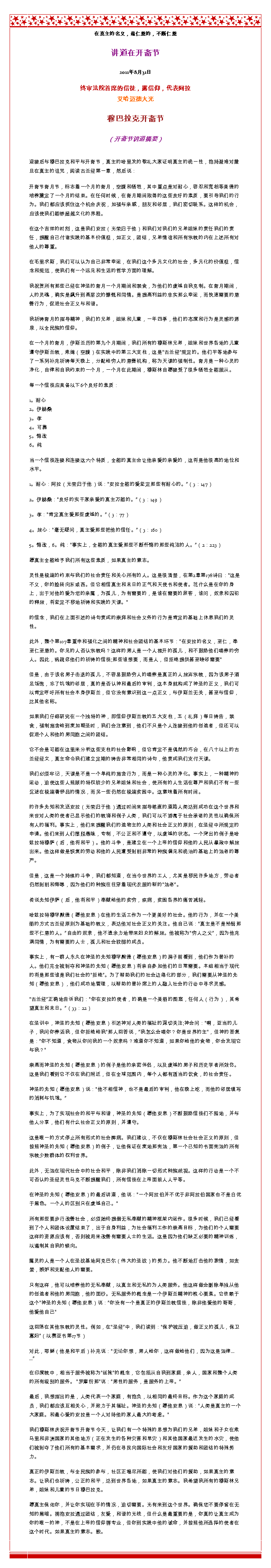 Text Box: 在真主的名义，最仁慈的，不断仁慈讲道在开斋节 
2011年8月31日
终审法院首席的信徒，露信仰，代表阿拉艾哈迈德大光 穆巴拉克开斋节
（开斋节讲道摘要） 迎接后与穆巴拉克和平与开斋节，真主的哈里发的敬礼大家证明真主的统一性，抱持避难对撒旦在真主的诅咒，阅读古兰经第一章，然后说：开斋节斋月节，标志着一个月的斋月，空腹和牺牲，其中重点是对耐心，容忍和宽恕等美德的培养奠定了一个月的结束。在任何时候，在斋月期间取得的这些良好的素质，要引导我们的行为。我们都应该抓住这个机会庆祝，加强与亲戚，朋友和邻居，我们密切联系。这样的机会，应该使我们能够超越文化的界限。 

在这个吉祥的时刻，这是我们安拉（光荣归于他）和我们对我们的兄弟姐妹的责任我们的责任，提醒自己付诸实践的基本价值观，如正义，团结，兄弟情谊和所有宗教的内在上述所有对他人的尊重。 

在毛里求斯，我们可以认为自己非常幸运，在我们这个多元文化的社会，多元化的价值观，信念和规范，使我们有一个远见和生活的哲学方面的理解。 

我祝贺所有那些已经在神圣的斋月一个月期间和禁食，为他们的虔诚自我克制。在斋月期间，人的灵魂，确实是飙升到高层次的慷慨和同情。是提高利益的忠实那么幸运，而快速需要的慈善行为，促进社会正义与和谐。 

我祈祷斋月的指导精神，我们的兄弟，姐妹和儿童，一年四季，他们的态度和行为是灵感的源泉，以全民族的信仰。 

在一个月的斋月，伊斯兰历的第九个月期间，我们所有的穆斯林兄弟，姐妹和世界各地的儿童遵守伊斯兰教，索姆（空腹）在实践中的第三大支柱，这是古兰经规定的。他们平等地参与了一系列补充祈祷每天晚上，分配给穷人的慈善机构，称为天课的强制性。斋月是一种心灵的净化，自律和自我约束的一个月，一个月在此期间，穆斯林自愿接受了很多牺牲全能服从。 

每一个信徒应具备以下6个良好的素质： 

1。耐心 
2。伊赫桑 
3。孝 
4。可靠 
5。悔改 
6。纯 

当一个信徒连接和连接这六个特质，全能的真主会让他亲爱的亲爱的，这将是他很高的地位和水平。 

1。耐心：阿拉（光荣归于他）说：安拉全能的爱坚定那些有耐心的。（3：147） 

2。伊赫桑：良好的实干家亲爱的真主万能的。（3：149） 

3。孝：肯定真主爱那些虔诚的。（3：77） 

4。放心：毫无疑问，真主爱那些把他的信任。（3：160） 

5。悔改，6。纯：事实上，全能的真主爱那些不断忏悔的那些纯洁的人。（2：223） 

愿真主全能给予我们所有这些素质，如果真主的意志。 

灵性是极端的约束与我们的社会责任和关心所有的人。这是很清楚，在第2章第178诗曰：这是不义，你的脸转向东或西。但它相信真主和末日的正气和天使书和使者。花什么是在你的身上，出于对他的爱为您的亲属，为孤儿，为有需要的，是谁在需要的旅客，谁问，奴隶和囚犯的释放，将坚定不移地祈祷和实践的天课。 

的信念，我们在上面引述的诗句责成的崇拜和社会义务的行为是肯定的基础上休息我们的灵性。 

此外，整个第107章重申和强化之间的精神和社会团结的基本环节：在安拉的名义，至仁，奉至仁至慈的。你见的人否认宗教吗？这样的男人是一个人推开的孤儿，和不鼓励他们喂养的穷人。因此，祸疏忽他们的祈祷的信徒;那些谁想要，而是人，但拒绝提供甚至睦邻需要 

但是，由于该名男子击退的孤儿，不容易鼓励穷人的喂养是真正的人放弃宗教，因为该男子酒足饭饱，忘了饥饿的邻居，真的是否认神和最后的审判，这本身就构成了神圣的正义，我们可以肯定呼吁所有社会本身伊斯兰，但它没有意识到这一点正义，与伊斯兰无关，甚至与信仰，比其他名称。 

如果我们仔细研究在一个独特的神，即信仰伊斯兰教的五大支柱，五（礼拜）每日祷告，禁食，强制施舍给到麦加朝圣时，我们会注意到，他们不只是个人连接到他的创造者，但还可以促进个人和他的男同胞之间的团结。 

它不会是可能在这里来分析这些支柱的社会影响，但它肯定不是偶然的巧合，在八十以上的古兰经经文，真主命令我们建立定期的祷告非常相同的诗句，他责成我们支付天课。 

我们必须牢记，天课是不是一个单纯的施舍行为，而是一种心灵的净化。事实上，一种精神的运动，迫使这些人照顾的特权较少的兄弟姐妹和社会，使所有的人生活在尊严和我们不有一些沉迷在极端奢侈品的情况，而另一些仍然在极端贫困中。这意味着所有时间。 

的许多先知和发送安拉（光荣归于他）通过时间来指导笔直的道路人类达到成功在这个世界和来世对人类的使者已显示他们的教诲和例子人类，我们可以不游离于社会承诺的灵性以确保所有人的福利。事实上，他们来提醒我们的造物主的人类和社会正义的原则，在圣经中所规定的申请。他们来到人们摆脱愚昧，专制，不公正和不遵守，以虔诚的状态。一个突出的例子是哈​​兹拉特穆萨（后，他将和平）。他的斗争，是建立在一个上帝的信仰和他的人民从暴政中解放出来。他这样做是恢复的劳动和他的人民遭受剥削非常的种族偏见和统治的基础上的法老的尊严。 

但是，这是一个持续的斗争，我们都知道，在当今世界的工人，尤其是移民许多地方，劳动者仍然剥削和侮辱，因为他们的种族往往穿着现代衣服的新的法老。 

传说先知伊萨（后，他将和平）奉献给他的贫穷，疾病，贫困各界的痛苦减轻。 

哈兹拉特穆罕默德（愿他安息）在他的生活工作为一个更美好的社会。他的行为，并在一个美丽的方式古兰经原则为基础的教义，表达他对社会正义的关注。他自己说：真主是不是怜悯那些不仁慈的人。自由的奴隶，他不遗余力地带来妇女的解放。他被称为穷人之父，因为他充满同情，为有需要的人士，孤儿和社会较弱的成员。 

事实上，有一群人永久在神圣的先知穆罕默德（愿他安息）的房子前看到，他们作为替补的人。他们完全被剥夺和神圣的先知（愿他安息）将亲自参加他们的日常需要。本组相当于现代的将是那些谁是我们社会的拒绝。为了帮助我们的社会边缘化的部分，我们需要从神圣的先知（愿他安息），他们成功地管理，以帮助的替补席上的人融入社会的行动中寻求灵感。 

古兰经正确地告诉我们：你在安拉的使者，的确是一个美丽的图案，任何人（行为），其希望真主和末日。（33：22） 

在圣训中，神圣的先知（愿他安息）引述神对人类的福祉的深切关注;神会问：啊，亚当的儿子，我问你养活我，但你拒绝给我那人回答说，我怎么会喂你？你是世界的主，但神的答复是：你不知道，食物从你问我的一个奴隶吗？难道你不知道，如果你给他的食物，你会发现它与我？ 

崇高而神圣的先知（愿他安息）的例子是他的亲密伴侣，以及虔诚的男子和历史学者所效仿。这是我们看到它不仅在我们附近，但在全球范围内，每个人都有适当的饮食，的社会责任。 

神圣的先知（愿他安息）说：他不相信神，也不是最后的审判，他在晚上吃，而他的邻居填写的消耗与饥饿。 

事实上，为了实现社会的和平与和谐，神圣的先知（愿他安息）不断鼓励信徒们不囤地，并与他人分享，他们有什么社会正义的原则，并遵守。 

这是唯一的方式停止所有形式的社会弊病。我们建议，不仅在穆斯林社会社会正义的原则，但按照神圣的先知（愿他安息）的例子，让他保证在麦地那宪法，第一个已知的书面宪法的所有宗教少数群体的权利世界。 

此外，无法在现代社会中的社会和平，除非我们消除一切形式种族歧视。这样的行动是一个不可否认的圣经灵性马克不断提醒我们，所有信徒在上帝面前人人平等。 

在神圣的先知（愿他安息）的最后讲道，他说：一个阿拉伯并不优于非阿拉伯国家也不是白优于黑色。一个人的区别只在虔诚自己。 

所有那些要步行改善社会，必须始终提倡无私奉献的精神框架内运作。很多时候，我们已经看到了个人和团体设置结束了，出于自身利益，为社会福利工作的崇高目标，为他们的个人需要这样的资源应该有，否则被用来改善有需要人士的生活。这是因为他们缺乏必要的精神训练，以遏制其自我的倾向。 

属灵的人是一个人在圣战基地阿克巴尔（伟大的圣战）的努力。他不断地打击他的激情，如贪婪，嫉妒和支配他人的需要。 

只有这样，他可以培养他的无私奉献，以真主和无私的为人类服务。他这样做会删除单独从他的创造者和他的男同胞，他的面纱。无私服务的概念是一个伊斯兰精神的核心要素。它依赖于这个神圣的先知（愿他安息）说：你没有一个是真正的伊斯兰教信徒，除非他爱他的哥哥，他爱他自己 

这回荡在其他宗教的灵性。例如，在圣经中，我们读到：保护被压迫，做正义的孤儿，保卫寡妇（以赛亚书第17节） 

对此，耶稣（他是和平后）补充说：无论你想，男人给你，这样做给他们，因为这是法律... ... 

在印度教中，相当于服务被称为丝袜的概念，它包括从自我到家庭，亲人，国家和整个人类的所有级别的服务。 罗摩衍那说：男性的服务，是服务的上帝。 

最后，我想指出的是，人类代表一个家庭，有抱负，以相同的最终目标。作为这个家庭的成员，我们都应该互相关心，并致力于其福祉。神圣的先知（愿他安息）说：人类是真主的一个大家庭。和最心爱的安拉是一个人对待他的家人最大的考虑。 

我们穆斯林庆祝开斋节开斋节今天，让我们有一个特殊的思想为我们的兄弟，姐妹和子女在索马里和非洲国家的其他地方（正在发生的各种灾害和旱灾）和其他国家最近发生的水灾，使他们被剥夺了他们所有的基本需求，并仍在寻找向国际社会和友好国家的援助和团结的特殊努力。 

真正的伊斯兰教，与全民族的参与，社区正竭尽所能，使我们对他们的援助，如果真主的意志。让我们也祈祷，公正的和平，达到世界各地，如果真主的意志。我希望我所有的穆斯林兄弟，姐妹和儿童的节日穆巴拉克。 

愿真主保佑你，并让你实现在手的情况，迫切需要。光有来到这个世界。确保您不要停留在无知的黑暗。拥抱安拉通过团结，友爱，和谐的光线，但什么是最重要的是，你真的让真主成为你的唯一的神，不是在上帝的信仰唇专业，但你到实践中他的诫命，并按照他所选择的使者在这个时代。如果真主的意志。胺。 