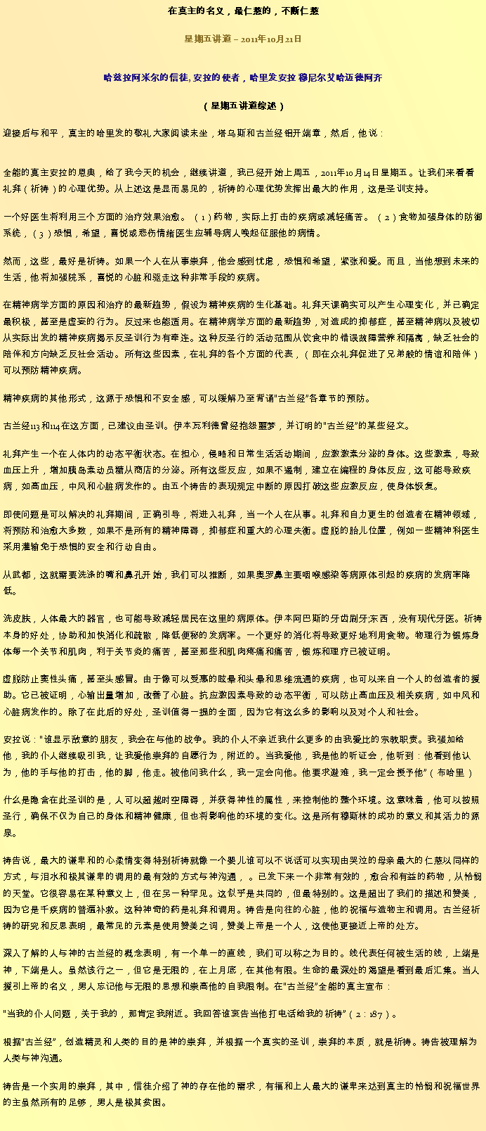 Text Box: 在真主的名义，最仁慈的，不断仁慈星期五讲道  2011年10月21日
哈兹拉阿米尔的信徒, 安拉的使者，哈里发安拉 穆尼尔艾哈迈德阿齐（星期五讲道综述）迎接后与和平，真主的哈里发的敬礼大家阅读末坐，塔乌斯和古兰经铝开端章，然后，他说：
全能的真主安拉的恩典，给了我今天的机会，继续讲道，我已经开始上周五，2011年10月14日星期五。让我们来看看礼拜（祈祷）的心理优势。从上述这是显而易见的，祈祷的心理优势发挥出最大的作用，这是圣训支持。

一个好医生将利用三个方面的治疗效果治愈。 （1）药物，实际上打击的疾病或减轻痛苦。 （2）食物加强身体的防御系统，（3）恐惧，希望，喜悦或悲伤情绪医生应辅导病人唤起征服他的病情。

然而，这些，最好是祈祷。如果一个人在从事崇拜，他会感到忧虑，恐惧和希望，紧张和爱。而且，当他想到未来的生活，他将加强院系，喜悦的心脏和驱走这种非常手段的疾病。

在精神病学方面的原因和治疗的最新趋势，假设为精神疾病的生化基础。礼拜天课确实可以产生心理变化，并已确定最积极，甚至是虚妄的行为。反过来也能适用。在精神病学方面的最新趋势，对造成的抑郁症，甚至精神病以及被切从实际出发的精神疾病揭示反圣训行为有牵连。这种反圣行的活动范围从饮食中的错误故障营养和隔离，缺乏社会的陪伴和方向缺乏反社会活动。所有这些因素，在礼拜的各个方面的代表，（即在众礼拜促进了兄弟般的情谊和陪伴）可以预防精神疾病。

精神疾病的其他形式，这源于恐惧和不安全感，可以缓解乃至背诵古兰经各章节的预防。

古兰经113和114在这方面，已建议由圣训。伊本瓦利德曾经抱怨噩梦，并订明的古兰经的某些经文。

礼拜产生一个在人体内的动态平衡状态。在担心，侵略和日常生活活动期间，应激激素分泌的身体。这些激素，导致血压上升，增加胰岛素动员糖从商店的分泌。所有这些反应，如果不遏制，建立在编程的身体反应，这可能导致疾病，如高血压，中风和心脏病发作的。由五个祷告的表现规定中断的原因打破这些应激反应，使身体恢复。

即使问题是可以解决的礼拜期间，正确引导，将进入礼拜，当一个人在从事。礼拜和自力更生的创造者在精神领域，将预防和治愈大多数，如果不是所有的精神障碍，抑郁症和重大的心理失衡。虚脱的胎儿位置，例如一些精神科医生采用灌输免于恐惧的安全和行动自由。

从武都，这就需要洗涤的嘴和鼻孔开始，我们可以推断，如果奥罗鼻主要咽喉感染等病原体引起的疾病的发病率降低。

洗皮肤，人体最大的器官，也可能导致减轻居民在这里的病原体。伊本阿巴斯的牙齿刷牙;东西，没有现代牙医。祈祷本身的好处，协助和加快消化和疏散，降低便秘的发病率。一个更好的消化将导致更好地利用食物。物理行为锻炼身体每一个关节和肌肉，利于关节炎的痛苦，甚至那些和肌肉疼痛和痛苦，锻炼和理疗已被证明。

虚脱防止窦性头痛，甚至头感冒。由于像可以受惠的眩晕和头晕和思维流通的疾病，也可以来自一个人的创造者的援助。它已被证明，心输出量增加，改善了心脏。抗应激因素导致的动态平衡，可以防止高血压及相关疾病，如中风和心脏病发作的。除了在此后的好处，圣训值得一提的全面，因为它有这么多的影响以及对个人和社会。

安拉说：谁显示敌意的朋友，我会在与他的战争。我的仆人不亲近我什么更多的由我爱比的宗教职​​责。我强加给他，我的仆人继续吸引我，让我爱他崇拜的自愿行为，附近的。当我爱他，我是他的听证会，他听到：他看到他认为，他的手与他的打击，他的脚，他走。被他问我什么，我一定会向他。他要求避难，我一定会授予他（布哈里）

什么是隐含在此圣训的是，人可以超越时空障碍，并获得神性的属性，来控制他的整个环境。这意味着，他可以按照圣行，确保不仅为自己的身体和精神健康，但也将影响他的环境的变化。这是所有穆斯林的成功的意义和其活力的源泉。

祷告说，最大的谦卑和的心柔情变得特别祈祷就像一个婴儿谁可以不说话可以实现由哭泣的母亲最大的仁慈以同样的方式，与泪水和极其谦卑的调用的最有效的方式与神沟通， 。已发下来一个非常有效的，愈合和有益的药物，从怜悯的天堂。它很容易在某种意义上，但在另一种罕见。这似乎是共同的，但最特别的。这是超出了我们的描述和赞美，因为它是千疾病的普遍补救。这种神奇的药是礼拜和调用。祷告是向往的心脏，他的祝福与造物主和调用。古兰经祈祷的研究和反思表明，最常见的元素是使用赞美之词，赞美上帝是一个人，这使他更接近上帝的处方。

深入了解的人与神的古兰经的概念表明，有一个单一的直线，我们可以称之为目的。线代表任何被生活的线，上端是神，下端是人。虽然该行之一，但它是无限的，在上月底，在其他有限。生命的最深处的渴望是看到最后汇集。当人援引上帝的名义，男人忘记他与无限的思想和崇高他的自我限制。在古兰经全能的真主宣布：

当我的仆人问题，关于我的，那肯定我附近。我回答谁哀告当他打电话给我的祈祷（2：187）。

根据古兰经，创造精灵和人类的目的是神的崇拜，并根据一个真实的圣训，崇拜的本质，就是祈祷。祷告被理解为人类与神沟通。

祷告是一个实用的崇拜，其中，信徒介绍了神的存在他的需求，有福和上人最大的谦卑来达到真主的怜悯和祝福世界的主虽然所有的足够，男人是极其贫困。

