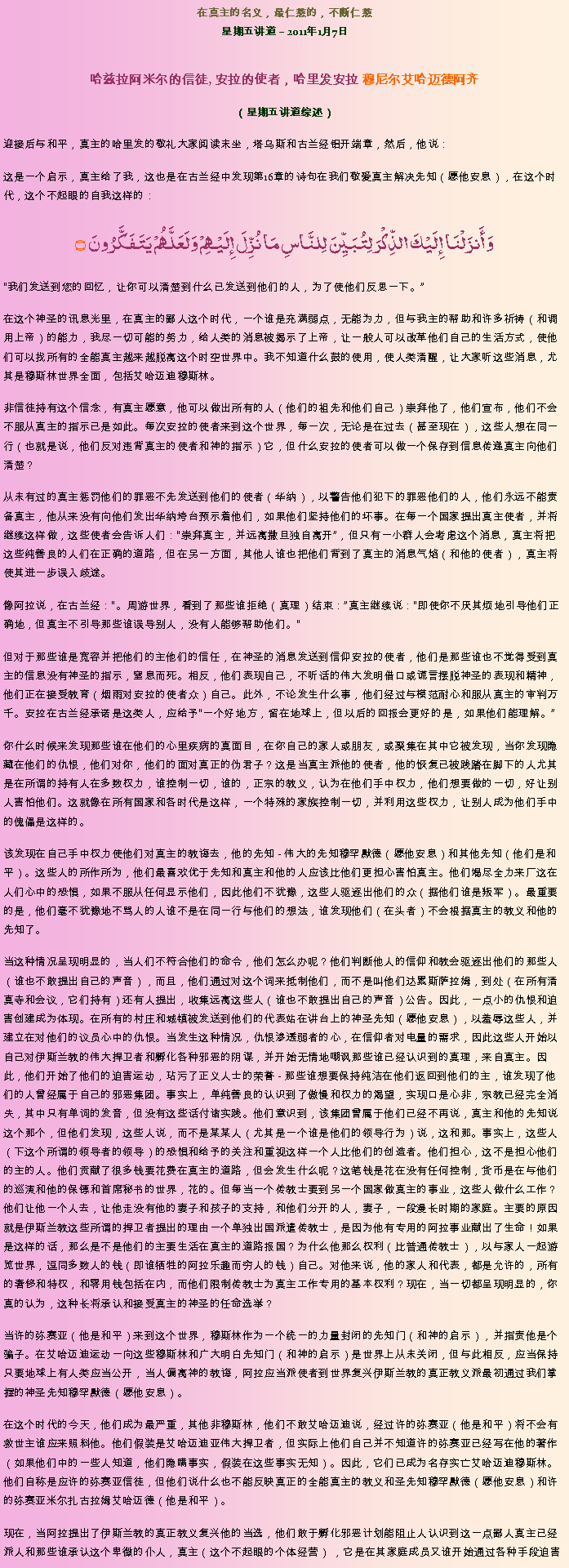 Text Box: 在真主的名义，最仁慈的，不断仁慈星期五讲道  2011年1月7日

哈兹拉阿米尔的信徒, 安拉的使者，哈里发安拉 穆尼尔艾哈迈德阿齐 （星期五讲道综述）迎接后与和平，真主的哈里发的敬礼大家阅读末坐，塔乌斯和古兰经铝开端章，然后，他说：这是一个启示，真主给了我，这也是在古兰经中发现第16章的诗句在我们敬爱真主解决先知（愿他安息），在这个时代，这个不起眼的自我这样的：
وَأَنزَلْنَا إِلَيْكَ الذِّكْرَ لِتُبَيِّنَ لِلنَّاسِ مَا نُزِّلَ إِلَيْهِمْ وَلَعَلَّهُمْ يَتَفَكَّرُونَ ۝我们发送到您的回忆，让你可以清楚到什么已发送到他们的人，为了使他们反思一下。

在这个神圣的讯息光里，在真主的鄙人这个时代，一个谁是充满弱点，无能为力，但与我主的帮助和许多祈祷（和调用上帝）的能力，我尽一切可能的努力，给人类的消息被揭示了上帝，让一般人可以改革他们自己的生活方式，使他们可以找所有的全能真主越来越脱离这个时空世界中。我不知道什么鼓的使用，使人类清醒，让大家听这些消息，尤其是穆斯林世界全面，包括艾哈迈迪穆斯林。

非信徒持有这个信念，有真主愿意，他可以做出所有的人（他们的祖先和他们自己）崇拜他了，他们宣布，他们不会不服从真主的指示已是如此。每次安拉的使者来到这个世界，每一次，无论是在过去（甚至现在），这些人想在同一行（也就是说，他们反对违背真主的使者和神的指示）它，但什么安拉的使者可以做一个保存到信息传递真主向他们清楚？

从未有过的真主惩罚他们的罪恶不先发送到他们的使者（华纳），以警告他们犯下的罪恶他们的人，他们永远不能责备真主，他从来没有向他们发出华纳垮台预示着他们，如果他们坚持他们的坏事。在每一个国家提出真主使者，并将继续这样做，这些使者会告诉人们：崇拜真主，并远离撒旦独自离开，但只有一小群人会考虑这个消息，真主将把这些纯善良的人们在正确的道路，但在另一方面，其他人谁也把他们背到了真主的消息气焰（和他的使者），真主将使其进一步误入歧途。

像阿拉说，在古兰经：。周游世界，看到了那些谁拒绝（真理）结束：真主继续说：即使你不厌其烦地引导他们正确地，但真主不引导那些谁误导别人，没有人能够帮助他们。

但对于那些谁是宽容并把他们的主他们的信任，在神圣的消息发送到信仰安拉的使者，他们是那些谁也不觉得受到真主的信息没有神圣的指示，窒息而死。相反，他们表现自己，不听话的伟大发明借口或谎言摆脱神圣的表现和精神，他们正在接受教育（烟雨对安拉的使者众）自己。此外，不论发生什么事，他们经过与模范耐心和服从真主的审判万千。安拉在古兰经承诺是这类人，应给予一个好地方，留在地球上，但以后的回报会更好的是，如果他们能理解。

你什么时候来发现那些谁在他们的心里疾病的真面目，在你自己的家人或朋友，或聚集在其中它被发现，当你发现隐藏在他们的仇恨，他们对你，他们的面对真正的伪君子？这是当真主派他的使者，他的恢复已被践踏在脚下的人尤其是在所谓的持有人在多数权力，谁控制一切，谁的，正宗的教义，认为在他们手中权力，他们想要做的一切，好让别人害怕他们。这就像在所有国家和各时代是这样，一个特殊的家族控制一切，并利用这些权力，让别人成为他们手中的傀儡是这样的。

该发现在自己手中权力使他们对真主的教诲去，他的先知 - 伟大的先知穆罕默德（愿他安息）和其他先知（他们是和平）。这些人的所作所为，他们最喜欢优于先知和真主和他的人应该比他们更担心害怕真主。他们竭尽全力来厂这在人们心中的恐惧，如果不服从任何显示他们，因此他们不犹豫，这些人驱逐出他们的众（据他们谁是叛军）。最重要的是，他们毫不犹豫地不骂人的人谁不是在同一行与他们的想法，谁发现他们（在头者）不会根据真主的教义和他的先知了。

当这种情况呈现明显的，当人们不符合他们的命令，他们怎么办呢？他们判断他人的信仰和教会驱逐出他们的那些人（谁也不敢提出自己的声音），而且，他们通过对这个词来抵制他们，而不是叫他们达累斯萨拉姆，到处（在所有清真寺和会议，它们持有）还有人提出，收集远离这些人（谁也不敢提出自己的声音）公告。因此，一点小的仇恨和迫害创建成为体现。在所有的村庄和城镇被发送到他们的代表站在讲台上的神圣先知（愿他安息），以羞辱这些人，并建立在对他们的议员心中的仇恨。当发生这种情况，仇恨渗透弱者的心，在信仰者对电量的需求，因此这些人开始以自己对伊斯兰教的伟大捍卫者和孵化各种邪恶的阴谋，并开始无情地嘲讽那些谁已经认识到的真理，来自真主。因此，他们开始了他们的迫害运动，玷污了正义人士的荣誉 - 那些谁想要保持纯洁在他们返回到他们的主，谁发现了他们的人曾经属于自己的邪恶集团。事实上，单纯善良的认识到了傲慢和权力的渴望，实现口是心非，宗教已经完全消失，其中只有单词的发音，但没有这些话付诸实践。他们意识到，该集团曾属于他们已经不再说，真主和他的先知说这个那个，但他们发现，这些人说，而不是某某人（尤其是一个谁是他们的领导行为）说，这和那。事实上，这些人（下这个所谓的领导者的领导）的恐惧和给予的关注和重视这样一个人比他们的创造者。他们担心，这不是担心他们的主的人。他们贡献了很多钱要花费在真主的道路，但会发生什么呢？这笔钱是花在没有任何控制，货币是在与他们的巡演和他的保镖和首席秘书的世界，花的。但每当一个传教士要到另一个国家做真主的事业，这些人做什么工作？他们让他一个人去，让他走没有他的妻子和孩子的支持，和他们分开的人，妻子，一段漫长时期的家庭。主要的原因就是伊斯兰教这些所谓的捍卫者提出的理由一个单独出国派遣传教士，是因为他有专用的阿拉事业献出了生命！如果是这样的话，那么是不是他们的主要生活在真主的道路报国？为什么他那么权利（比普通传教士），以与家人一起游览世界，逗同多数人的钱（即谁牺牲的阿拉乐趣而穷人的钱）自己。对他来说，他的家人和代表，都是允许的，所有的奢侈和特权，和零用钱包括在内，而他们限制传教士为真主工作专用的基本权利？现在，当一切都呈现明显的，你真的认为，这种长将承认和接受真主的神圣的任命选举？

当许的弥赛亚（他是和平）来到这个世界，穆斯林作为一个统一的力量封闭的先知门（和神的启示），并指责他是个骗子。在艾哈迈迪运动一向这些穆斯林和广大明白先知门（和神的启示）是世界上从未关闭，但与此相反，应当保持只要地球上有人类应当公开，当人偏离神的教诲，阿拉应当派使者到世界复兴伊斯兰教的真正教义派最初通过我们掌握的神圣先知穆罕默德（愿他安息）。

在这个时代的今天，他们成为最严重，其他非穆斯林，他们不敢艾哈迈迪说，经过许的弥赛亚（他是和平）将不会有救世主谁应来照料他。他们假装是艾哈迈迪亚伟大捍卫者，但实际上他们自己并不知道许的弥赛亚已经写在他的著作（如果他们中的一些人知道，他们隐瞒事实，假装在这些事实无知）。因此，它们已成为名存实亡艾哈迈迪穆斯林。他们自称是应许的弥赛亚信徒，但他们说什么也不能反映真正的全能真主的教义和圣先知穆罕默德（愿他安息）和许的弥赛亚米尔扎古拉姆艾哈迈德（他是和平）。

现在，当阿拉提出了伊斯兰教的真正教义复兴他的当选，他们敢于孵化邪恶计划能阻止人认识到这一点鄙人真主已经派人和那些谁承认这个卑微的仆人，真主（这个不起眼的个体经营） ，它是在其家庭成员又谁开始通过各种手段迫害