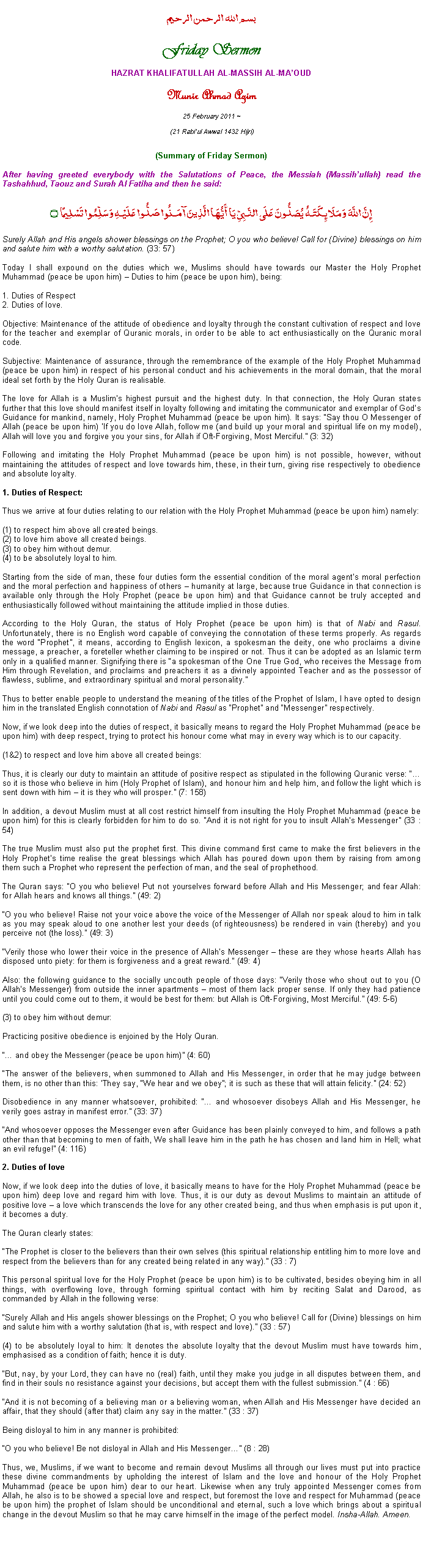Text Box: بسم الله الرحمن الرحيمFriday SermonHAZRAT KHALIFATULLAH AL-MASSIH AL-MAOUDMunir Ahmad Azim
25 February 2011 ~(21 Rabiul Awwal 1432 Hijri)(Summary of Friday Sermon) After having greeted everybody with the Salutations of Peace, the Messiah (Massihullah) read the Tashahhud, Taouz and Surah Al Fatiha and then he said:إِنَّ اللَّهَ وَمَلَائِكَتَهُ يُصَلُّونَ عَلَى النَّبِيِّ يَا أَيُّهَا الَّذِينَ آمَنُوا صَلُّوا عَلَيْهِ وَسَلِّمُوا تَسْلِيمًا ۝Surely Allah and His angels shower blessings on the Prophet; O you who believe! Call for (Divine) blessings on him and salute him with a worthy salutation. (33: 57)Today I shall expound on the duties which we, Muslims should have towards our Master the Holy Prophet Muhammad (peace be upon him)  Duties to him (peace be upon him), being:1. Duties of Respect2. Duties of love.Objective: Maintenance of the attitude of obedience and loyalty through the constant cultivation of respect and love for the teacher and exemplar of Quranic morals, in order to be able to act enthusiastically on the Quranic moral code.Subjective: Maintenance of assurance, through the remembrance of the example of the Holy Prophet Muhammad (peace be upon him) in respect of his personal conduct and his achievements in the moral domain, that the moral ideal set forth by the Holy Quran is realisable. The love for Allah is a Muslims highest pursuit and the highest duty. In that connection, the Holy Quran states further that this love should manifest itself in loyalty following and imitating the communicator and exemplar of Gods Guidance for mankind, namely, Holy Prophet Muhammad (peace be upon him). It says: Say thou O Messenger of Allah (peace be upon him) If you do love Allah, follow me (and build up your moral and spiritual life on my model), Allah will love you and forgive you your sins, for Allah if Oft-Forgiving, Most Merciful. (3: 32)Following and imitating the Holy Prophet Muhammad (peace be upon him) is not possible, however, without maintaining the attitudes of respect and love towards him, these, in their turn, giving rise respectively to obedience and absolute loyalty. 1. Duties of Respect:Thus we arrive at four duties relating to our relation with the Holy Prophet Muhammad (peace be upon him) namely:(1) to respect him above all created beings.(2) to love him above all created beings.(3) to obey him without demur.(4) to be absolutely loyal to him.Starting from the side of man, these four duties form the essential condition of the moral agents moral perfection and the moral perfection and happiness of others  humanity at large, because true Guidance in that connection is available only through the Holy Prophet (peace be upon him) and that Guidance cannot be truly accepted and enthusiastically followed without maintaining the attitude implied in those duties. According to the Holy Quran, the status of Holy Prophet (peace be upon him) is that of Nabi and Rasul. Unfortunately, there is no English word capable of conveying the connotation of these terms properly. As regards the word Prophet, it means, according to English lexicon, a spokesman the deity, one who proclaims a divine message, a preacher, a foreteller whether claiming to be inspired or not. Thus it can be adopted as an Islamic term only in a qualified manner. Signifying there is a spokesman of the One True God, who receives the Message from Him through Revelation, and proclaims and preachers it as a divinely appointed Teacher and as the possessor of flawless, sublime, and extraordinary spiritual and moral personality.Thus to better enable people to understand the meaning of the titles of the Prophet of Islam, I have opted to design him in the translated English connotation of Nabi and Rasul as Prophet and Messenger respectively.  Now, if we look deep into the duties of respect, it basically means to regard the Holy Prophet Muhammad (peace be upon him) with deep respect, trying to protect his honour come what may in every way which is to our capacity. (1&2) to respect and love him above all created beings:Thus, it is clearly our duty to maintain an attitude of positive respect as stipulated in the following Quranic verse: so it is those who believe in him (Holy Prophet of Islam), and honour him and help him, and follow the light which is sent down with him  it is they who will prosper. (7: 158)In addition, a devout Muslim must at all cost restrict himself from insulting the Holy Prophet Muhammad (peace be upon him) for this is clearly forbidden for him to do so. And it is not right for you to insult Allahs Messenger (33 : 54)The true Muslim must also put the prophet first. This divine command first came to make the first believers in the Holy Prophets time realise the great blessings which Allah has poured down upon them by raising from among them such a Prophet who represent the perfection of man, and the seal of prophethood.  The Quran says: O you who believe! Put not yourselves forward before Allah and His Messenger; and fear Allah: for Allah hears and knows all things. (49: 2)O you who believe! Raise not your voice above the voice of the Messenger of Allah nor speak aloud to him in talk as you may speak aloud to one another lest your deeds (of righteousness) be rendered in vain (thereby) and you perceive not (the loss). (49: 3)Verily those who lower their voice in the presence of Allahs Messenger  these are they whose hearts Allah has disposed unto piety: for them is forgiveness and a great reward. (49: 4)Also: the following guidance to the socially uncouth people of those days: Verily those who shout out to you (O Allahs Messenger) from outside the inner apartments  most of them lack proper sense. If only they had patience until you could come out to them, it would be best for them: but Allah is Oft-Forgiving, Most Merciful. (49: 5-6)(3) to obey him without demur: Practicing positive obedience is enjoined by the Holy Quran. and obey the Messenger (peace be upon him) (4: 60)The answer of the believers, when summoned to Allah and His Messenger, in order that he may judge between them, is no other than this: They say, We hear and we obey; it is such as these that will attain felicity. (24: 52)Disobedience in any manner whatsoever, prohibited:  and whosoever disobeys Allah and His Messenger, he verily goes astray in manifest error. (33: 37)And whosoever opposes the Messenger even after Guidance has been plainly conveyed to him, and follows a path other than that becoming to men of faith, We shall leave him in the path he has chosen and land him in Hell; what an evil refuge! (4: 116)2. Duties of loveNow, if we look deep into the duties of love, it basically means to have for the Holy Prophet Muhammad (peace be upon him) deep love and regard him with love. Thus, it is our duty as devout Muslims to maintain an attitude of positive love  a love which transcends the love for any other created being, and thus when emphasis is put upon it, it becomes a duty. The Quran clearly states: The Prophet is closer to the believers than their own selves (this spiritual relationship entitling him to more love and respect from the believers than for any created being related in any way). (33 : 7)This personal spiritual love for the Holy Prophet (peace be upon him) is to be cultivated, besides obeying him in all things, with overflowing love, through forming spiritual contact with him by reciting Salat and Darood, as commanded by Allah in the following verse:Surely Allah and His angels shower blessings on the Prophet; O you who believe! Call for (Divine) blessings on him and salute him with a worthy salutation (that is, with respect and love). (33 : 57)(4) to be absolutely loyal to him: It denotes the absolute loyalty that the devout Muslim must have towards him, emphasised as a condition of faith; hence it is duty. But, nay, by your Lord, they can have no (real) faith, until they make you judge in all disputes between them, and find in their souls no resistance against your decisions, but accept them with the fullest submission. (4 : 66)And it is not becoming of a believing man or a believing woman, when Allah and His Messenger have decided an affair, that they should (after that) claim any say in the matter. (33 : 37)Being disloyal to him in any manner is prohibited:O you who believe! Be not disloyal in Allah and His Messenger (8 : 28)Thus, we, Muslims, if we want to become and remain devout Muslims all through our lives must put into practice these divine commandments by upholding the interest of Islam and the love and honour of the Holy Prophet Muhammad (peace be upon him) dear to our heart. Likewise when any truly appointed Messenger comes from Allah, he also is to be showed a special love and respect, but foremost the love and respect for Muhammad (peace be upon him) the prophet of Islam should be unconditional and eternal, such a love which brings about a spiritual change in the devout Muslim so that he may carve himself in the image of the perfect model. Insha-Allah. Ameen.  
