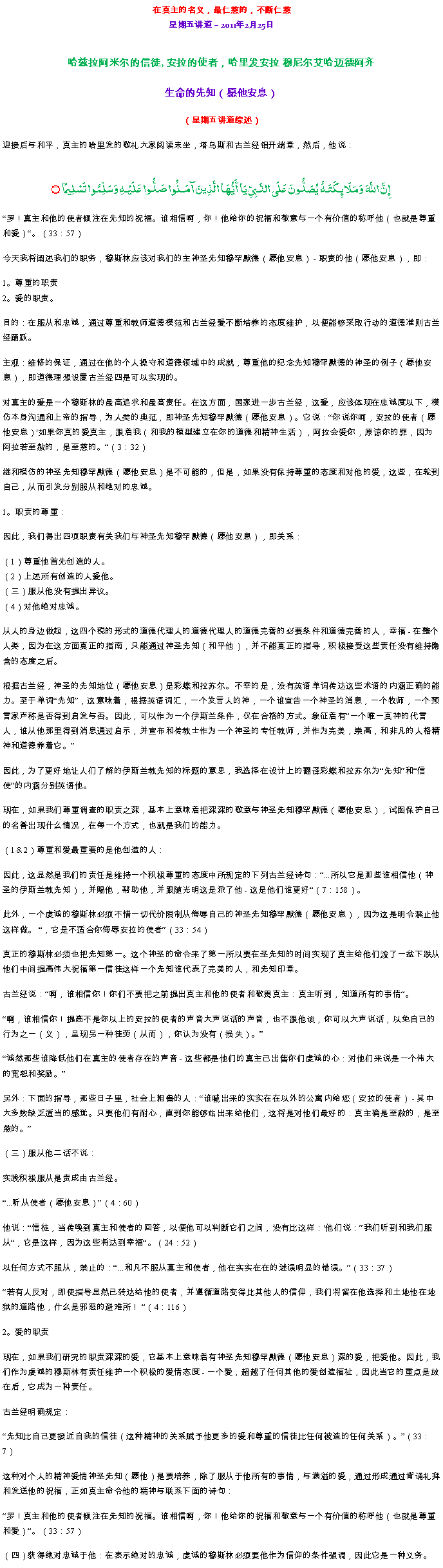 Text Box: 在真主的名义，最仁慈的，不断仁慈星期五讲道  2011年2月25日
哈兹拉阿米尔的信徒, 安拉的使者，哈里发安拉 穆尼尔艾哈迈德阿齐生命的先知（愿他安息） 
（星期五讲道综述）迎接后与和平，真主的哈里发的敬礼大家阅读末坐，塔乌斯和古兰经铝开端章，然后，他说：إِنَّ اللَّهَ وَمَلَائِكَتَهُ يُصَلُّونَ عَلَى النَّبِيِّ يَا أَيُّهَا الَّذِينَ آمَنُوا صَلُّوا عَلَيْهِ وَسَلِّمُوا تَسْلِيمًا ۝罗！真主和他的使者倾注在先知的祝福。谁相信啊，你！他给你的祝福和敬意与一个有价值的称呼他（也就是尊重和爱）。（33：57）
今天我将阐述我们的职务，穆斯林应该对我们的主神圣先知穆罕默德（愿他安息） - 职责的他（愿他安息），即： 

1。尊重的职责 
2。爱的职责。 

目的：在服从和忠诚，通过尊重和教师道德模范和古兰经爱不断培养的态度维护，以便能够采取行动的道德准则古兰经踊跃。 

主观：维修的保证，通过在他的个人操守和道德领域中的成就，尊重他的纪念先知穆罕默德的神圣的例子（愿他安息），即道德理想设置古兰经四是可以实现的。 

对真主的爱是一个穆斯林的最高追求和最高责任。在这方面，国家进一步古兰经，这爱，应该体现在忠诚度以下，模仿本身沟通和上帝的指导，为人类的典范，即神圣先知穆罕默德（愿他安息）。它说：你说你呵，安拉的使者（愿他安息）'如果你真的爱真主，跟着我（和我的模型建立在你的道德和精神生活），阿拉会爱你，原谅你的罪，因为阿拉若至赦的，是至慈的。（3：32） 

继和模仿的神圣先知穆罕默德（愿他安息）是不可能的，但是，如果没有保持尊重的态度和对他的爱，这些，在轮到自己，从而引发分别服从和绝对的忠诚。 

1。职责的尊重： 

因此，我们得出四项职责有关我们与神圣先知穆罕默德（愿他安息），即关系： 

（1）尊重他首先创造的人。 
（2）上述所有创造的人爱他。 
（三）服从他没有提出异议。 
（4）对他绝对忠诚。 

从人的身边做起，这四个税的形式的道德代理人的道德代理人的道德完善的必要条件和道德完善的人，幸福 - 在整个人类，因为在这方面真正的指南，只能通过神圣先知（和平他），并不能真正的指导，积极接受这些责任没有维持隐含的态度之后。 

根据古兰经，神圣的先知地位（愿他安息）是彩蝶和拉苏尔。不幸的是，没有英语单词传达这些术语的内涵正确的能力。至于单词先知，这意味着，根据英语词汇，一个发言人的神，一个谁宣告一个神圣的消息，一个牧师，一个预言家声称是否得到启发与否。因此，可以作为一个伊斯兰条件，仅在合格的方式。象征着有一个唯一真神的代言人，谁从他那里得到消息通过启示，并宣布和传教士作为一个神圣的专任教师，并作为完美，崇高，和非凡的人格精神和道德养着它。 

因此，为了更好地让人们了解的伊斯兰教先知的标题的意思，我选择在设计上的翻译彩蝶和拉苏尔为先知和信使的内涵分别英语他。 

现在，如果我们尊重调查的职责之深，基本上意味着把深深的敬意与神圣先知穆罕默德（愿他安息），试图保护自己的名誉出现什么情况，在每一个方式，也就是我们的能力。 

（1＆2）尊重和爱最重要的是他创造的人： 

因此，这显然是我们的责任是维持一个积极尊重的态度中所规定的下列古兰经诗句：...所以它是那些谁相信他（神圣的伊斯兰教先知），并赐他，帮助他，并跟随光明这是派了他 - 这是他们谁更好（7：158）。 

此外，一个虔诚的穆斯林必须不惜一切代价限制从侮辱自己的神圣先知穆罕默德（愿他安息），因为这是明令禁止他这样做。 ，它是不适合你侮辱安拉的使者（33：54） 

真正的穆斯林必须也把先知第一。这个神圣的命令来了第一所以要在圣先知的时间实现了真主给他们泼了一盆下跌从他们中间提高伟大祝福第一信徒这样一个先知谁代表了完美的人，和先知印章。 

古兰经说：啊，谁相信你！你们不要把之前提出真主和他的使者和敬畏真主：真主听到，知道所有的事情。 

啊，谁相信你！提高不是你以上的安拉的使者的声音大声说话的声音，也不跟他谈，你可以大声说话，以免自己的行为之一（义），呈现另一种徒劳（从而），你认为没有（损失）。 

诚然那些谁降低他们在真主的使者存在的声音 - 这些都是他们的真主已出售你们虔诚的心：对他们来说是一个伟大的宽恕和奖励。 

另外：下面的指导，那些日子里，社会上粗鲁的人：谁喊出来的实实在在以外的公寓内给您（安拉的使者） - 其中大多数缺乏适当的感觉。只要他们有耐心，直到你能够站出来给他们，这将是对他们最好的：真主确是至赦的，是至慈的。

（三）服从他二话不说： 

实践积极服从是责成由古兰经。 

...听从使者（愿他安息）（4：60） 

他说：信徒，当传唤到真主和使者的回答，以便他可以判断它们之间，没有比这样：'他们说：我们听到和我们服从，它是这样，因为这些将达到幸福。（24：52） 

以任何方式不服从，禁止的：...和凡不服从真主和使者，他在实实在在的迷误明显的错误。（33：37） 

若有人反对，即使指导显然已转达给他的使者，并遵循道路变得比其他人的信仰，我们将留在他选择和土地他在地狱的道路他，什么是邪恶的避难所！ （4：116） 

2。爱的职责 

现在，如果我们研究的职责深深的爱，它基本上意味着有神圣先知穆罕默德（愿他安息）深的爱，把爱他。因此，我们作为虔诚的穆斯林有责任维护一个积极的爱情态度 - 一个爱，超越了任何其他的爱创造福祉，因此当它的重点是放在后，它成为一种责任。 

古兰经明确规定： 

先知比自己更接近自我的信徒（这种精神的关系赋予他更多的爱和尊重的信徒比任何被造的任何关系）。（33：7） 

这种对个人的精神爱情神圣先知（愿他）是要培养，除了服从于他所有的事情，与满溢的爱，通过形成通过背诵礼拜和发送他的祝福，正如真主命令他的精神与联系下面的诗句： 

罗！真主和他的使者倾注在先知的祝福。谁相信啊，你！他给你的祝福和敬意与一个有价值的称呼他（也就是尊重和爱）。（33：57） 

（四）获得绝对忠诚于他：在表示绝对的忠诚，虔诚的穆斯林必须要他作为信仰的条件强调，因此它是一种义务。 
