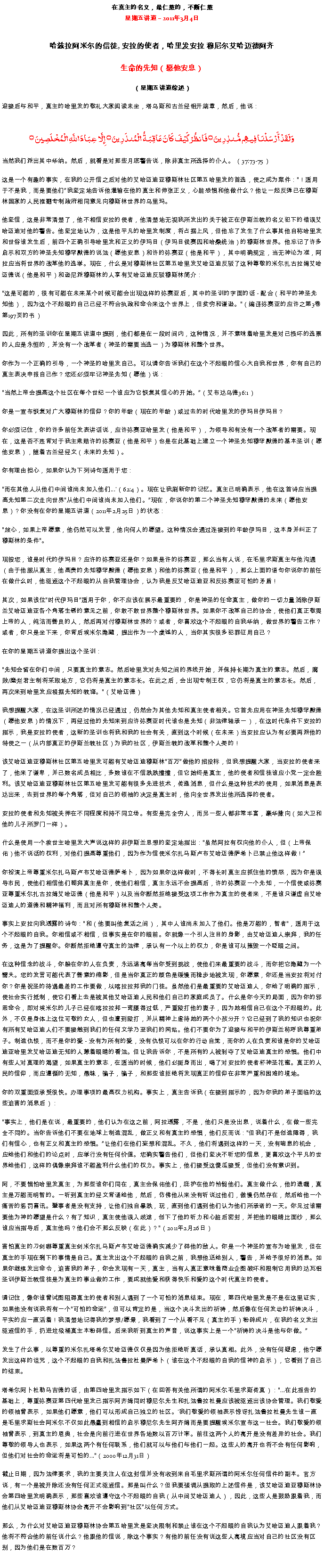 Text Box: 在真主的名义，最仁慈的，不断仁慈星期五讲道  2011年3月4日
哈兹拉阿米尔的信徒, 安拉的使者，哈里发安拉 穆尼尔艾哈迈德阿齐生命的先知（愿他安息） 
（星期五讲道综述）迎接后与和平，真主的哈里发的敬礼大家阅读末坐，塔乌斯和古兰经铝开端章，然后，他说：وَلَقَدْ أَرْسَلْنَا فِيهِم مُّنذِرِينَ ۝ فَانظُرْ كَيْفَ كَانَ عَاقِبَةُ الْمُنذَرِينَ ۝ إِلَّا عِبَادَ اللَّهِ الْمُخْلَصِينَ ۝当然我们派出其中华纳。然后，就看是对那些月底警告说，除非真主所选择的仆人。 （37:73-75） 

这是一个有趣的事实，在我的公开信之后对他的艾哈迈迪亚穆斯林社区第五哈里发的首选，使之成为案件：！适用于不是我，而是要他们我坚定地告诉他灌输在他的真主和伸张正义，心脏恐惧和他做什么？他让一起反弹已在穆斯林国家的人民推翻专制政府相同意见向穆斯林世界的乌里玛。 

他坚信，这是非常清楚了，他不相信安拉的使者，他清楚地无视我所发出的关于被正在伊斯兰教的名义犯下的错误艾哈迈迪对他的警告。他坚定地认为，这是他平凡的哈里发制度，将占据上风，但他忘了发生了什么事其他自称哈里发和世俗谁发生后，前四个正确引导哈里发和正义的伊玛目（伊玛目侯赛因和哈桑统治）的穆斯林世界。他忘记了许多启示和双方的神圣先知穆罕默德的说法（愿他安息）和许的弥赛亚（他是和平），其中明确规定，当无神论为准，阿拉应当将世界的改革他的选举。现在，什么是对穆斯林社区第五哈里发艾哈迈迪反驳了这种尊敬的米尔扎古拉姆艾哈迈德说（他是和平）和逊尼派穆斯林的人享有艾哈迈迪反驳穆斯林简介： 

这是可能的，很有可能在未来某个时候可能会出现这样的弥赛亚后，其中的圣训的字面的话 - 配合（和平的神圣先知他），因为这个不起眼的自己已经不符合执政和命令来这个世界上，但贫穷和谦逊。（编译弥赛亚的应许之第3卷第197页的书） 

因此，所有的圣训你在星期五讲道中提到，他们都是在一段时间内，这种情况，并不意味着哈里发是对已损坏的选票的人应是永恒的，并没有一个改革者（神圣的需要当选一）为穆斯林和整个世界。 

你作为一个正确的引导，一个神圣的哈里发自己。可以请你告诉我们在这个不起眼的信心大自我和世界，你有自己的真主表决申报自己作？您还必须牢记神圣先知（愿他）说： 

当然上帝会提高这个社区在每个世纪一个谁应为它恢复其信心的开始。（艾布达乌德36:1） 

你是一宣布恢复对广大穆斯林的信仰？你的年龄（现在的年龄）或过去的时代哈里发的伊玛目伊玛目？ 

你必须记住，你的许多前任发表讲话说，应许弥赛亚哈里发（他是和平），为领导和有没有一个改革者的需要。现在，这是否不违背对于我主索赔许的弥赛亚（他是和平）也是在此基础上建立一个神圣先知穆罕默德的基本圣训（愿他安息），随着古兰经经文（未来的先知）。 

你有理由担心，如果你认为下列诗句适用于您： 

而在其他人从他们中间谁尚未加入他们...'（62:4）。现在让我刷新你的记忆。真主已明确表示，他在这首诗应当提高先知第二次走向世界从他们中间谁尚未加入他们。现在，你说你的第二个神圣先知穆罕默德的未来（愿他安息）？你没有在你的星期五讲道（2011年2月25日）的状态： 

放心，如果上帝愿意，他仍然可以发言，他向何人的愿望。这种情况会通过连接到的年龄伊玛目，这本身并纠正了穆斯林的条件。 

现按您，谁是时代的伊玛目？应许的弥赛亚还是你？如果是许的弥赛亚，那么当有人说，在毛里求斯真主与他沟通（由于他服从真主，他高贵的先知穆罕默德（愿他安息）和他的弥赛亚（他是和平），那么上面的语句你说你的前任在做什么时，他驱逐这个不起眼的从自我管理协会，认为我是反艾哈迈迪亚和反弥赛亚可怕的矛盾！ 

其次，如果该位时代伊玛目适用于你，你不应该在展示最重要的，你是神圣的任命真主，做你的一切力量消除伊斯兰艾哈迈迪亚各个角落生锈的意见之前，你敢不敢世界整个穆斯林世界。如果你不改革自己的协会，使他们真正敬畏上帝的人，纯洁而善良的人，然后再对付穆斯林世界的？或者，你喜欢这个不起眼的自我华纳，做世界的警告工作？或者，你只是坐下来，你背后埃米尔隐藏，提出作为一个虔诚的人，当你其实很多犯罪征用自己？ 

在你的星期五讲道你提出这个圣训： 

先知会留在你们中间，只要真主的意志。然后哈里发对先知之间的界线开始，并保持长期为真主的意志。然后，腐败/糜烂君主制将采取地方，它仍将是真主的意志长。在此之后，会出现专制王权，它仍将是真主的意志长。然后，再次来到哈里发应根据先知的教诲。（艾哈迈德） 

我想提醒大家，在这圣训所述的情况已经通过，仍然会为其他先知和真主使者相关。它首先应用在神圣先知穆罕默德（愿他安息）的情况下，再经过他的先知来到应许弥赛亚时代谁也是先知（非法律轴承一），在这时代条件下安拉的指示，我是安拉的使者，这新的圣训也将我和我的社会有关，直到这个时候（在未来）当安拉应认为有必要再派他的特使之一（从内部真正的伊斯兰教社区）为我的社区，伊斯兰教的改革和整个人类的！ 

该艾哈迈迪亚穆斯林社区第五哈里发可能有艾哈迈迪穆斯林百万做他的招投标，但我想提醒大家，当安拉的使者来了，他来了谦卑，并已数名成员相比，多数谁在不信跌跌撞撞，但它始终是真主，他的使者和信徒谁应小党一定会胜利。该艾哈迈迪亚穆斯林社区第五哈里发可能有很多先进技术，传递消息，但什么是这种技术的使用，如果消息是表达出来，去到世界的每个角落，但对自己的领袖的决定是真主时，他向全世界发出他所选择的使者。 

安拉的使者和先知被关押在不同程度和持不同立场。有些是完全穷人，而另一些人都非常丰富，豪华撒向（如大卫和他的儿子所罗门一样）。 

什么是使用一个救世主哈里发大声说这样的非伊斯兰思想的坚定地指出：虽然阿拉有权向他的仆人，但（上帝保佑）他不说话的权利，对他们提高尊重他们，因为作为信使米尔扎马斯卢布艾哈迈德萨希卜已禁止他这样做！ 

你扮演上帝尊重米尔扎马斯卢布艾哈迈德萨希卜，因为如果你这样做时，不得长时真主应抓住他的愤怒，因为你是误导市民，使他们相信他们朝拜真主是你，使他们相信，真主永远不会提高后，许的弥赛亚一个先知，一个信使或弥赛亚尊重米尔扎古拉姆艾哈迈德（他是和平）以及当你断然拒绝接受这项工作作为真主的使者来，不是谁只谦虚自艾哈迈迪人的道德和精神福利，而且对所有穆斯林和整个人类。 

事实上安拉向我透露的诗句：和（他要叫他复活之间），其中人谁尚未加入了他们。他是万能的，智者，适用于这个不起眼的自我。你相信或不相信，但事实是在你的眼前。你就像一个引人注目的身影，由艾哈迈迪人崇拜，我的任务，这是为了提醒你。你断然拒绝遵守真主的法律，承认有一个以上的权力，你是谁可以摧毁一个眨眼之间。 

在这种信念的战斗，你躲在你的人在负责，永远逃离每当你受到挑战，使他们来最重要的战斗，而你把它隐藏为一个懦夫。您的发言可能代表了善意的缩影，但是当你真正的颜色是缓慢而稳步地被发现，你愿意，你还是当安拉将对付你？你是祝圣的待遇最差的工作要做，以喀拉拉邦我的门徒。虽然他们是最重要的艾哈迈迪人，你给了明确的指示，使社会实行抵制，使它们看上去是被其他艾哈迈迪人民和他们自己的家庭成员了。什么是你今天的局面，因为你的邪恶命令，即对埃米尔的儿子已经在喀拉拉邦一弯腰得过低，严重殴打他的妻子，因为她相信自己在这个不起眼的。此外，不仅是身体上这位可敬的女人，但也遭到殴打，并从精神上虐待她的两个小孩分开？它已经到了我的知识也祝你有所有艾哈迈迪人们不要接触到我们的任何文学乃至我们的网站。他们不要你为了迎接与和平的伊斯兰称呼我尊重弟子。制造仇恨，而不是你的爱 - 没有为所有的爱，没有仇恨可以在你的行动自觉，而你的人在负责和谁是你的艾哈迈迪亚哈里发艾哈迈迪无知的人蒙着眼睛的看法。但让我告诉你，不是所有的人被剥夺了艾哈迈迪真主的恐惧。他们中有些人对真理的渴望，如果真主的意志，在适当的时候，他们必挺身而出，喝了对安拉的使者杯神圣花蜜。真正的人民的信仰，而应遵循的无知，愚昧，骗子，骗子，和那些谁拒绝将发现真正的信仰在非常严重和困难的境地。 

你的双重面须承受很快。办理事项的最高权力机构。事实上，真主告诉我（在接到指示的，因为你我的弟子面临的这些迫害的消息后）： 

事实上，他们是在说，最重要的，他们认为在这之前，阿拉透露，不是，他们只是没出息，说着什么，在做一些完全不同的。当你告诉他们不要在地球上制造混乱，做正义和有真主的恐惧，他们反而说：但我们不是创造障碍，我们有信心，也有正义和真主的恐惧。让他们在他们妄想和混乱。不久，他们将遇到这样的一天，没有喘息的机会，应给他们和他们的论点时，应举行没有任何价值。您确实警告他们，但他们坚决不听您的信息，更喜欢这个平凡的世界给他们，这样的偶像崇拜谁不能盈利什么他们的权力。事实上，他们接受这傻瓜接受，但他们没有意识到。 

阿，不要惧怕哈里发真主，为那些谁你们同在，真主会保佑他们，庇护在他的怜悯他们。真主做什么，他的遗嘱，真主是万能而明智的。一听到真主的经文背诵给他，然后，仿佛他从来没有听说过他们，傲慢仍然存在，然后给他一个痛苦的惩罚喜讯。肇事者是没有支持，让他们独自暴跌，玩，直到他们遇到他们认为他们所承诺的一天。你见过谁需要他为神的愿望是什么？有了知识，真主使他误入歧途，创下了他的听力和心脏后密封，并把他的眼睛比面纱，那么谁应当指导后，真主他吗？他们会不那么反映（在此）？（2011年2月26日） 

害怕真主的刀剑哪尊重真主剑米尔扎马斯卢布艾哈迈德确实减少了碎他的敌人。你是一个神圣的宣布为哈里发，但在真主的手现在剩下的事情是自己。真主发出这个不起眼的自我之前，我想他送给别人，警告，并给予很好的消息。如果你继续发出命令，迫害我的弟子，你会发现有一天，真主，当有人真正意味着商业企图破坏和限制它用我的达瓦铝圣训伊斯兰教信徒是为真主的事业做的工作，要成就他爱和获得快乐和爱的这个时代真主的使者。 

请记住，像你谁曾试图阻碍真主的使者和别人遇到了一个可怕的消息结束。现在，第四代哈里发是不是在这里证实，如果他没有说我将有一个可怕的命运，但可以肯定的是，当这个决斗发出的祈祷，然后像在任何发动的祈祷决斗，平实的应一直活着！我清楚地记得我的梦想/愿景，我看到了一个从看不见（真主的手）粉碎成片，在我的名义发出驱逐信的手，扔进垃圾桶真主本粉碎信。后来我听到真主的声音，说这事实上是一个祈祷的决斗是他与你做。 

发生了什么事，以尊重的米尔扎塔希尔艾哈迈德仅仅是因为他拒绝听真话，承认真相。此外，没有任何疑虑，他宁愿发出这样的诅咒，这个不起眼的自我和扎法鲁拉杜曼萨希卜（谁在这个不起眼的自我的信神的启示），它看到了自己的结束。 

塔希尔阿卜杜勒马吉德的话，由第四哈里发指示如下（在回答有关他所谓的阿米尔毛里求斯传真）：...在此报告的基础上，尊重弥赛亚第四代哈里发已指示阿齐姆同时穆尼尔先生和扎法鲁拉杜曼应该被驱逐出该协会管理。我们敬爱的领袖曾表示，如果他们愿意，他们可以形成自己独立的社区。'我们敬爱的领袖表示惊讶扎法鲁拉杜曼先生谁一直是毛里求斯社会阿米尔不仅如此愚蠢到相信的启示穆尼尔先生阿齐姆而是要提醒埃米尔宣布这一社会。我们敬爱的领袖曾表示，到真主的恩典，社会是向前行进在世界各地数以百万计率。前往这两个人的离开是没有差异的社会。我们尊敬的领导人也表示，如果这两个有任何联系，他们就可以与他们与他们一起。这些人的离开也将不会有任何影响，但他们对社会的命运将是可怕的...（2000年12月31日） 

截止日期，因为法律要求，我的主要关注人在这封信并没有收到来自毛里求斯所谓的阿米尔任何信件的副本。官方说，有一个是被开除还没有任何正式驱逐信。那是叫什么？但我要强调从提取的上述信件是，该艾哈迈迪亚穆斯林协会第四哈里发明确表示，那些喜欢谁遵守这个不起眼的自我（从中间艾哈迈迪人），因此，这些人是鼓励跟着我，而他们从艾哈迈迪亚穆斯林协会离开不会影响到社区以任何方式。 

那么，为什么对艾哈迈迪亚穆斯林协会第五哈里发是坚决限制和禁止谁在这个不起眼的自我认为艾哈迈迪人跟着我？他将不符合他的前任说什么？他跟他的信说，除这个事实？有他的前任没有说这些人离境应当对自己的社区没有区别，因为他们是在数百万？ 

