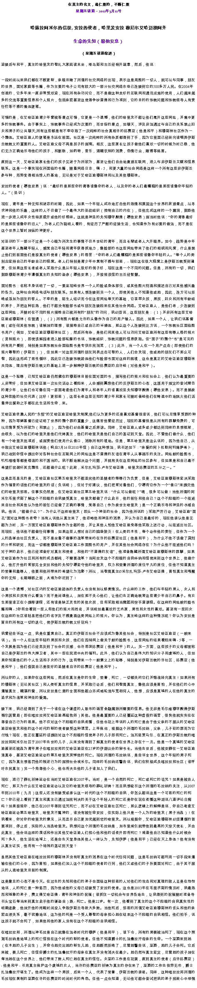 Text Box: 在真主的名义，最仁慈的，不断仁慈星期五讲道  2011年3月11号

哈兹拉阿米尔的信徒, 安拉的使者，哈里发安拉 穆尼尔艾哈迈德阿齐生命的先知（愿他安息） 
（星期五讲道综述）迎接后与和平，真主的哈里发的敬礼大家阅读末坐，塔乌斯和古兰经铝开端章，然后，他说：
一段时间以来我们都在不断更新，亲眼目睹了所谓的社交网络的出现，表示这是周围的一切人，就可以与同事，朋友的世界，面对家庭等书籍，作为主要的电子公司有较大的一部分社交网络市场已连接到它的500多万人民。在2004年创造的，它多年来一直非常受欢迎，现在所有杂访问它，而不是做这种良好的互联网和通讯设施的使用，人们越来越多的交流等重要信息和个人照片，包括亲密甚至这使得争吵道德和行为准则，它的目的的宗教问题和宗教领导人有责任栏等不雅的集体堕落。

可惜的是，在艾哈迈迪青少年曾被等景点可惜，它更是一个遗憾，他们的哈里发不能让他们离开这些网站，并集中更多的宗教事务。由于事实上，宗教事务已经成为次要的，而世俗的景点，如聊天，涉及非法通过与自己的关系禁止妇女和男子的公共聊天;所有这些都是有不幸夺取了一次纯粹的社会真相许的弥赛亚（他是和平）和穆斯林社区作为一个整体。艾哈迈迪人的堕落是永远在前面。社区是一次纯粹的所有杂质都得到了手，因为它里面已经转向谁嘲弄伊斯兰教教义的重要的人。艾哈迈迪父母不再是孩子的指南。相反，这些家长让孩子做他们喜欢一切的时候为时已晚，他们无力正确地引导他们的孩子，和删除，如药物，音乐，酒精饮料的消费，色情行业，赌博等祸害。

直到这一天，艾哈迈迪家长他们的孩子沉迷于为所欲为，甚至让他们自由地漫游互联网，进入与非伊斯兰文献和信息联系。这是一个事实现在所面临的书籍，随着网络日志，嗨 - 5，和更大量的社会网络是这样一个所有这些非伊斯兰参与种，形势变得相当惊人的基地，无论是对于艾哈迈迪穆斯林和以及其他穆斯林。

安拉的使者（愿他安息）说：最好的是那些你的青春谁像你的老人，以及你的老人们最糟糕的是那些谁像你年轻的人。（圣训）

现在，青年是一种无知和迷恋的时期，因此，如果一个年轻人成功地打击他的热情和漠视这个世界的旅游景点，以寻求神和他的乐趣，这样的人不仅做了一个最伟大的圣战组织（控制自己的内在），但他完成这样的一个漏洞，鼓励他进一步进入成年女性特质盛开或他的好榜样。这就是神圣的先知穆罕默德（愿他安息）指当时他说：你的青春最好的是那些谁像你的旧人，为老人们为聪明人看的，有经历了严酷的经验生活，也知道作为有必要的做法，而不是在这个世界上暂时放纵的神更好。

对圣训的下一部分不过是一个心眼为所发生的事情不仅本世纪的青年，而且长辈或老人大开眼界。如今，趋势是中年甚至老年人隐藏年轻人，感觉自己年轻和青年获得抓地力，像脸部的书这些网站带来了他们的相貌和风度，什么是禁止他们到前面他们是按真主的使者（愿他安息）的格言：你的老人们最糟糕的是那些谁像你年轻的人。每个人的类别应坚持自己的年龄自己的程度。老人们特别是青少年中复制不雅与邪恶， - 现在这在很大程度上是伊斯兰教受到谴责，但如果这些长者或老人采取什么是从年轻人很好的例子好，现在这是一个不同的问题。但是，所有的一切，我们鼓励穆斯林青少年遵循真主的先知的逊奈（愿他安息），并按照该信的古兰经智慧。

面对图书：名称本身说明了一切，一要呈现给世界一个人的脸或身体部位，或其他图片刻画和描述自己对其他感兴趣的各方。这种社会网络电话与朋友联系。如果有人想连接到另一个人，即使其他人不知道他或她，因此，连方可以拒绝或添加为朋友的客人。不幸的是，陌生人结识而今在这些网站每天的基础，它荟萃女孩，男孩，妇女和所有年龄组的男子，并把这种狂热，他们不能没有脸部书或与朋友连接起来在其他社会网络。艾哈迈迪人，是他们老，少连接到这些网站，并随时在不同的照片描绘自己被所有的朋友的访问，我必须说，这些朋友是：（1）并非所有这些艾哈迈迪或穆斯林（在普通），（2）所有图片都是允许的头像作为自己的用户输入。因此，如果一个人，让我们说基督教（或任何其他宗教）谁解放的理想，谁描绘自己或自己的半裸体，那么这个人连接到比方说，一个宗教社区面临图书用户（例如，艾哈迈迪亚穆斯林社区），然后所有杂，是他们和其他人可以访问艾哈迈迪所有这些有辱人格的照片（资料照片），即使该解脱者进入脸部轮廓的书说，宗教组织，宗教问题的信息获取。但面子的整个书是可见的所有用户看到，特别是如果宗教社会面临图书是专供市民浏览，（3）此外，当一个人在一个用户点击（即使他们的照片尊敬的（伊斯兰）），但如果一对这些所谓的朋友列表点击可敬的人，人们会发现，他或她的朋友们不那么可敬，因此这形成了恶性循环，因此它已连接宗教团体他们与脸部书面对这样的困境，这也是真正的艾哈迈迪亚穆斯林共同体，理应有伊斯兰教义的基础上进一步解释伊斯兰教的弥赛亚的应许给（对他是和平）。

这是一个耻辱，已知艾哈迈迪仍然健在的穆斯林目前在面对面的书，描写他们的照片和在社会上，他们认为最重要的人非常好，但如果艾哈迈迪一次社交活动上看起来，人会感到震惊他们的反伊斯兰的心态，这适用于指定的尝试模仿的青少年，让他们也可像在同一层面考虑他们为青年人和老年人的谁喜欢圣先知穆罕默德（愿他安息）。而不是拯救这种危险的社交代表（比好！更邪恶），这些长老这些无知的青少年和家长可随时借给他们在铸造中的地狱火他们活着伸出援助之手都在此生活和生命，来。

艾哈迈迪依靠人民的永恒的艾哈迈迪亚哈里发制度;他们认为更多的还是喜欢基督徒谁说，他们可以尽情享受罪的种种，因为耶稣基督已经证明了世界的整个罪的重量少，这痛苦他曾经历过，现在的基督徒是从所有的罪孽免费的，可以尽情享受为所欲为（和禁止），因为他们必由基督之后原谅。同样，艾哈迈迪人或多或少都达到同样的思想框架，由领先，以为他们的哈里发是他们代祷真主，他们的哈里发是他们自己的签证到天堂。因此，不管他们做什么，他们有一个哈里发批准后，或指责他们使用什么借口，消除所有的境地。但是，第五哈里发是这么说的，因为他自己，从中取出艾哈迈迪穆斯林说他（响应5月16日2010年信）自己这种想法，我引述如下：亲爱的阿卜杜勒阿利姆萨希卜，我已收到你信中提出你对各种社会在互联网上的网站这是不道德的友谊在青年人从事器乐的关注。网站般的脸图书，叽叽喳喳等都是错误的和不适当的。我不断地解决这个问题，并就有关在这些网站的社区参与，但如果是和自己最不希望打扰破坏其完整性，还能做什么呢？此致，米尔扎玛莎-卢布艾哈迈德，哈里发弥赛亚的五分之一。

这是显而易见的是，艾哈迈迪社区第五哈里发不能追究他的追随者的侮辱行为负责，但是，艾哈迈迪穆斯林坚决采取作为福音的话他们的哈里发的话（负说明），但对于好建议，他们把背对着他们，宁愿将它作为一个借口来提交他们的哈里发邪恶。但事实仍然是，在艾哈迈迪社区第五哈里发说：什么可以做呢？哦，很多可以做！当他所谓的阿米尔毛里求斯了解这个不起眼的自我接受真主，哈里发都做了什么启示，他的前任和他自己？这个不起眼的一个驱逐来自社会和其他认为他的前任已经做了正确的事情，觉得自己（作为救世主哈里发）是一个正确引导和神圣的水域自我。他说，能做什么？ - 为什么不这样哈里发（即头一个神圣的社会，因为他所说的）采取严厉行动，艾哈迈迪面孔面对这种图书传奇？当有人说他从真主来了，他忽略他和神圣的消息，并认为自己是最好的，现在他承认他是无能为力时，另一方面艾哈迈迪穆斯林作为全能的他，并让其他人怕他艾哈迈迪免得他采取上述行动，以驱逐出社区。而现在，他说他不能做任何事情，如果这些人想对自己的脑袋毁灭！在人类的本性，每个动作他的责任，但作为一个人的选举由社区负责人，而不是坐着不做事的改革带来约在许的弥赛亚社区（他是和平），为什么不他不该做了深刻的分析和研究，而这一切都是穆斯林艾哈迈迪工作面图书的用户，并在其他社会网络存在？为什么他不驱逐他们吗？对于神的启示，他已经准备好对真主和使者，和他的不道德的友谊，他准备隐藏所谓艾哈迈迪穆斯林的罪孽，如果艾哈迈迪作为社区和所有的成员都纯，不需要改革？当阿拉发这个不起眼的自我华纳和信使来到这个世界上，他做什么，他打开他的背部完全安拉和他的先知宁愿坚守他的哈里发，权力和荣誉所谓的座位平凡的座位，但他不知道真主的荣誉和羞辱人，他要和他所带来的希望化为泡影？所以，当敬畏真主米尔扎玛莎-卢布艾哈迈德，害怕真主和唤醒你的无知，长期睡眠之前，太难为你迟到了！

这是一个遗憾，对社区内的艾哈迈迪团体的负责人也没有加以修复情况。什么样的工作，他们与年轻的男人，女人和小男孩和女孩有什么看法？而不是间谍他人，放在那不关心他们，让他们去正确地教育这些青少年自己的鼻子。有女生那里谁正在小提琴课程，还有谁是缺乏灵性的其他女孩，但将采取相当舞蹈和空手道课程。在这样的网站般的脸书籍和嗨 - 5你将会看到一些人将他们的照片和姓名，并说明如最喜欢的艺术家，男性和女性的喜欢。甚至有一些妇女在这样的社区谁轻易把他们的名字及不雅漫画这类网站上的照片。你认为，真主给这样的这种情况呢？你认为安拉是盲目的所有这一切的退化，使伊斯兰教的教义好玩吗？

我曾经告诉这一点，我是在重复自己。真正的伊斯兰社会不应该成为像其他社会，特别是社区艾哈迈迪亚（一般来说）。当一个人在这些年轻的男孩和女孩，他们在因特网上做关于般的脸图书，这些网站的结果看起来嗨 - 5等，一个发展是因为他们已经危及到了社会的反感，也许悲哀弥赛亚（他是和平）的人。另一方面，这些孩子的父母都宣称自己是伊斯兰的伟大捍卫者，其中一些在民进中央的福利。此外，他们认为自己是伟大的知识分子和虔诚的人，但如果你知道他们的个人生活和子女的行为，这将带来一个一般意义上的耻辱，特别是对伊斯兰教的许社区，弥赛亚（他是和平），他们假装自己是很好的追随者应许的弥赛亚（他是和平）。

所以你的人，如果你在这些网站，然后在真主是你的生命，荣誉，死亡，一切都关闭它们并悔改转向真主！如果所有的穆斯林（无论其社区）和人类听真主的信息，并采取行动后，他们和敬畏真主，像他应该是害怕，并在他们的心中灌输真主，精湛的爱，所以安拉是仁慈的全面和他能众志成城轮流与宽恕何人，他想，应该是真诚的人在他的真主的追求和为改革和神圣的爱渴。

接下来，我已经得到了关于一个谁在这个谦虚的人散布的谣言金融腐败所需要的信息。他无非是毛尔维穆罕默德伊斯梅尔医管局（即在喀拉拉邦艾哈迈迪高级牧师）其他。他是最重要的人已经蔓延这种虚假的谣言，很快他就实实在在得尝自己行为的恶果。他不仅对这个不起眼的自我传播，但他也玩上帝说的人的死亡是由于他父亲的不服从的艾哈迈迪亚哈里发和他的这个时代的新的使者接受这种谎言。上帝保佑，根据这个所谓的毛拉纳，父亲，儿子犯的罪而为它付钱？现在，他正在蔓延的话提防对这个不起眼的信使弟子的儿子即将死亡。法瓦兹贾马尔，在真正的伊斯兰教的喀拉拉邦阿米尔社区于2007年去世的儿子，从来没有得到了解真主的使者在世界上存在十一月。他是一个真诚的艾哈迈迪甚至还被选为青年男子在喀拉拉邦的艾哈迈迪亚在25岁的伊朗议会的秘书长。当他去世后，他被安葬在一艾哈迈迪清真寺，甚至艾哈迈迪运动的第五哈里发哀悼他的死亡。现在所谓的毛拉纳说，是告诉全世界，这个年轻的男子死亡，因为真主想惩罚他的叛逆行为的指控社会埃米尔。同样的毛拉纳还警告说，我们在积极成员喀拉拉邦社区（谁呼吁市民真主）另一个免得他小心，他也将失去他的儿子谁加入了我们。

现在，进行了葬礼祈祷运动在当时艾哈迈迪在2007年。当时，是一个自然的死亡，死亡或死亡的诅咒？如果是被告人死亡，那又为什么在艾哈迈迪运动以及它的哈里发领导的葬礼祈祷？而且我想吸引这个所谓的毛拉纳的关注，从2007年到2010年（九月）这些人还没有接受或承认这一时代的这个不起眼的自我，你怎么能说这是一个可恶的死亡的死亡？你已经上看到了真主和真主已通过法院判决的关于这个年轻人的死亡还是你在玩在传播这种胡说八道评论白痴吗？如果按照你，他已在2007年得到诅咒死亡，而不必在艾哈迈迪社区死亡，那么逻辑上的解释是说，你自己考虑艾哈迈迪运动第五哈里发，哈里发不属神的，谁没有被任命安拉，但实际上他只是一个人为的哈里发（男子当选）！在我看来，你对你的哈里发的意见，从而显示自己更加优越到您的哈里发。所以根据你，艾哈迈迪穆斯林必须遵循的首要准则，停止后，实际的人当选哈里发。我想问这个所谓的毛拉纳是，加布里埃尔就带他到最高的天空天使长，并由此真主，他会说这样的废话和作出其他艾哈迈迪人们担心他和他的话传开即将死亡？难道他自己知道他什么时候会死？多久，他生活在地球上，还是会去天堂身体其他人一样认为，先知伊萨（他是和平）已经在天上身体？他有没有从真主证实，他将有一个特殊的签证到天堂？

虽然其他艾哈迈迪在喀拉拉邦的穆斯林并没有听真主的消息在这个时代任何问题，这是毛拉纳可能利用一切手段来灌输在他们的心中，因为害怕，如果他们加入这个不起眼的使者的行列，他们又或他们的子孙要面对死亡，由于其不服从的人造哈里发目前的制度。

这是撒旦的心态不是今天。在过去的先知和他们的弟子也面临这种邪恶的人对他们的攻击和对真理的敌人总是在匆匆地说，人的死亡是一种惩罚，因为他或他的父母已经接受了安拉的使者。这也是2003年在毛里求斯的情况时，我最热烈和诚挚的弟子，赛义德艾哈迈德 - 青年和神圣的祝福（谁抓住一切机会与世界各地去，让我得到的祝福随时准备导引头宝石每当来到真主启示他的谦逊自）跌 - 死亡。他是22岁。有一次，他看到了真主的这个不起眼的自我真实性的明确迹象，他放开他的闲暇时间投入争取伊斯兰导致大多数。当他死后，邪恶的所谓艾哈迈迪穆斯林的舌头和他的亲密血液关系，毫不犹豫地说，这为他的死是一个受人尊敬的母亲担心她在结束这个不起眼的自我相信。他们拍手，说这孩子就不会死了，如果他和他的家人没有在这个不起眼的自我相信。

在喀拉拉邦，所谓以神毛拉是自己就像在法老时代的穆萨（他是和平），谁下令，所有的男婴被治死了，现在这个预测毛拉纳是地球上的死亡信徒在这个时代的新的使者。但他不知道爵士的扎法鲁拉汗母亲的生命。一个巫婆来到她（在本她的儿子出生），并命令她交出她的新生儿她，但她断然拒绝了，尽管她警告说，巫婆，她的儿子会死。它后来被，婴儿死亡，但信仰爵士的扎法鲁拉汗的母亲在真主并没有消失在最少。她仍然与真主坚定，尽管她的孩子放在每当她在这个世界上，他们带来了数人死亡她在真主的信任。女巫的工作是在玩耍，直到真主的使者（应许弥赛亚） - 他是和平 - 引用真主保护这个虔诚的女人，当许的弥赛亚的祈祷为真主的存在来了，巫婆的工作去徒劳无功，爵士扎法鲁拉汗诞生了。他成为这样一个男孩，后来一个人，代表了荣誉，伊斯兰教的承诺。同样，这种喀拉拉邦所谓的毛拉现在复制的巫婆在许的弥赛亚的时间时代的角色。但他一点也知道，无论他可能会尝试把我的弟子招致心中恐惧