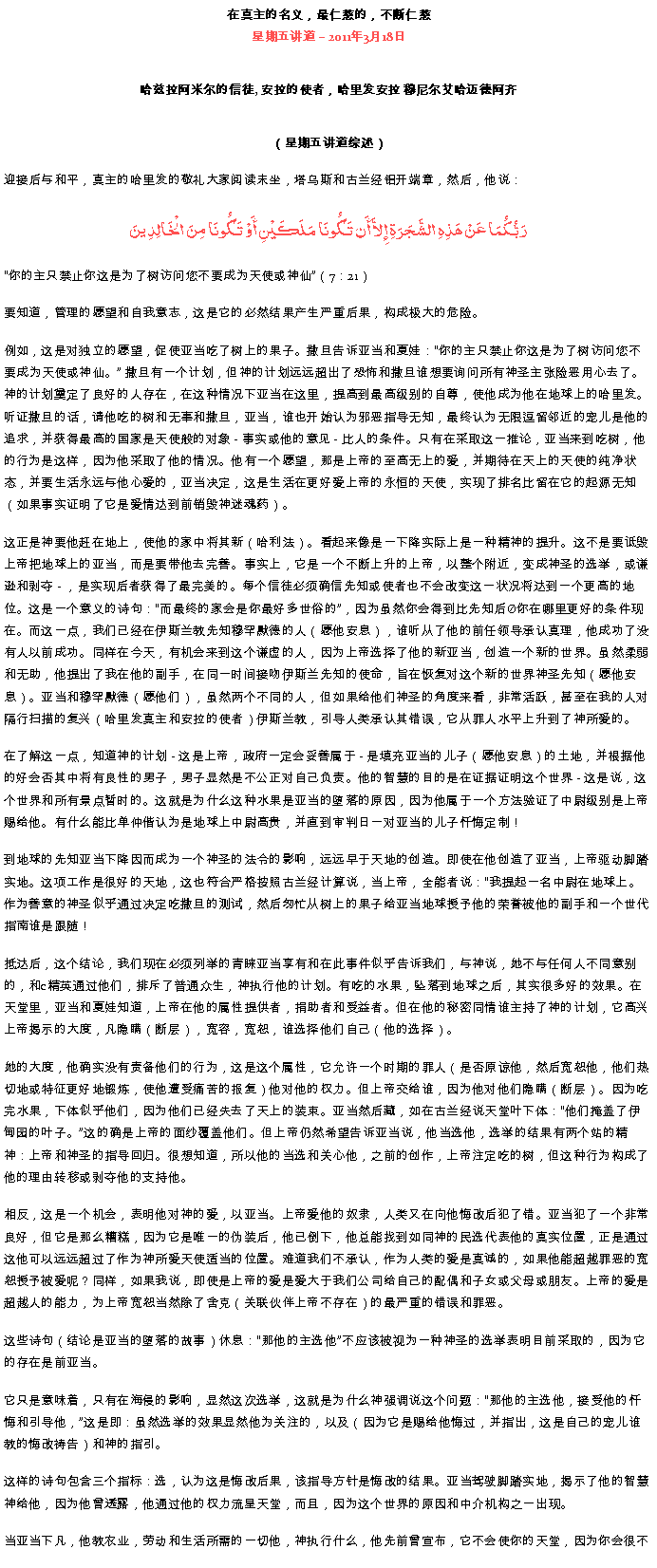 Text Box: 在真主的名义，最仁慈的，不断仁慈星期五讲道  2011年3月18日

哈兹拉阿米尔的信徒, 安拉的使者，哈里发安拉 穆尼尔艾哈迈德阿齐（星期五讲道综述）迎接后与和平，真主的哈里发的敬礼大家阅读末坐，塔乌斯和古兰经铝开端章，然后，他说：رَبُّكُمَا عَنْ هَذِهِ الشَّجَرَةِ إِلاَّ أَن تَكُونَا مَلَكَيْنِ أَوْ تَكُونَا مِنَ الْخَالِدِينَ你的主只禁止你这是为了树访问您不要成​​为天使或神仙（7：21） 

要知道，管理的愿望和自我意志，这是它的必然结果产生严重后果，构成极大的危险。 

例如，这是对独立的愿望，促使亚当吃了树上的果子。撒旦告诉亚当和夏娃：你的主只禁止你这是为了树访问您不要成​​为天使或神仙。 撒旦有一个计划，但神的计划远远超出了恐怖和撒旦谁想要询问所有神圣主张险恶用心去了。神的计划奠定了良好的人存在，在这种情况下亚当在这里，提高到最高级别的自尊，使他成为他在地球上的哈里发。听证撒旦的话，请他吃的树和无辜和撒旦，亚当，谁也开始认为邪恶指导无知，最终认为无限逗留邻近的宠儿是他的追求，并获得最高的国家是天使般的对象 - 事实或他的意见 - 比人的条件。只有在采取这一推论，亚当来到吃树，他的行为是这样，因为他采取了他的情况。他有一个愿望，那是上帝的至高无上的爱，并期待在天上的天使的纯净状态，并要生活永远与他心爱的，亚当决定，这是生活在更好爱上帝的永恒的天使，实现​​了排名比留在它的起源无知（如果事实证明了它是爱情达到前销毁神迷魂药）。 

这正是神要他赶在地上，使他的家中将其新（哈利法）。看起来像是一下降实际上是一种精神的提升。这不是要诋毁上帝把地球上的亚当，而是要带他去完善。事实上，它是一个不断上升的上帝，以整个附近，变成神圣的选举，或谦逊和剥夺 - ，是实现后者获得了最完美的。每个信徒必须确信先知或使者也不会改变这一状况将达到一个更高的地位。这是一个意义的诗句：而最终的家会是你最好多世俗的，因为虽然你会得到比先知后你在哪里更好的条件现在。而这一点，我们已经在伊斯兰教先知穆罕默德的人（愿他安息），谁听从了他的前任领导承认真理，他成功了没有人以前成功。同样在今天，有机会来到这个谦虚的人，因为上帝选择了他的新亚当，创造一个新的世界。虽然柔弱和无助，他提出了我在他的副手，在同一时间接吻伊斯兰先知的使命，旨在恢复对这个新的世界神圣先知（愿他安息）。亚当和穆罕默德（愿他们），虽然两个不同的人，但如果给他们神圣的角度来看，非常活跃，甚至在我的人对隔行扫描的复兴（哈里发真主和安拉的使者）伊斯兰教，引导人类承认其错误，它从罪人水平上升到了神所爱的。 

在了解这一点，知道神的计划 - 这是上帝，政府一定会妥善属于 - 是填充亚当的儿子（愿他安息）的土地，并根据他的好会否其中将有良性的男子，男子显然是不公正对自己负责。他的智慧的目的是在证据证明这个世界 - 这是说，这个世界和所有景点暂时的。这就是为什么这种水果是亚当的堕落的原因，因为他属于一个方法验证了中尉级别是上帝赐给他。有什么能比单仲偕认为是地球上中尉高贵，并直到审判日一对亚当的儿子忏悔定制！ 

到地球的先知亚当下降因而成为一个神圣的法令的影响，远远早于天地的创造。即使在他创造了亚当，上帝驱动脚踏实地。这项工作是很好的天地，这也符合严格按照古兰经计算说，当上帝，全能者说：我提起一名中尉在地球上。作为善意的神圣似乎通过决定吃撒旦的测试，然后匆忙从树上的果子给亚当地球授予他的荣誉被他的副手和一个世代指南谁是跟随！ 

抵达后，这个结论，我们现在必须列举的青睐亚当享有和在此事件似乎​​告诉我们，与神说，她不与任何人不同意别的，和c精英通过他们，排斥了普通众生，神执行他的计划。有吃的水果，坠落到地球之后，其实很多好的效果。在天堂里，亚当和夏娃知道，上帝在他的属性提供者，捐助者和受益者。但在他的秘密同情谁主持了神的计划，它高兴上帝揭示的大度，凡隐瞒（断层），宽容，宽恕，谁选择他们自己（他的选择）。 

她的大度，他确实没有责备他们的行为，这是这个属性，它允许一个时期的罪人（是否原谅他，然后宽恕他，他们热切地或特征更好地锻炼，使他遭受痛苦的报复）他对他的权力。但上帝交给谁，因为他对他们隐瞒（断层）。因为吃完水果，下体似乎他们，因为他们已经失去了天上的装束。亚当然后藏，如在古兰经说天堂叶下体：他们掩盖了伊甸园的叶子。这的确是上帝的面纱覆盖他们。但上帝仍然希望告诉亚当说，他当选他，选举的结果有两个站的精神：上帝和神圣的指导回归。很想知道，所以他的当选和关心他，之前的创作，上帝注定吃的树，但这种行为构成了他的理由转移或剥夺他的支持他。 

相反，这是一个机会，表明他对神的爱，以亚当。上帝爱他的奴隶，人类又在向他悔改后犯了错。亚当犯了一个非常良好，但它是那么糟糕，因为它是唯一的伪装后，他已倒下，他总能找到如同神的民选代表他的真实位置，正是通过这他可以远远超过了作为神所爱天使适当的位置。难道我们不承认，作为人类的爱是真诚的，如果他能超越罪恶的宽恕授予被爱呢？同样，如果我说，即使是上帝的爱是爱大于我们公司给自己的配偶和子女或父母或朋友。上帝的爱是超越人的能力，为上帝宽恕当然除了舍克（关联伙伴上帝不存在）的最严重的错误和罪恶。 

这些诗句（结论是亚当的堕落的故事）休息：那他的主选他不应该被视为一种神圣的选举表明目前采取的，因为它的存在是前亚当。 

它只是意味着，只有在海侵的影响，显然这次选举，这就是为什么神强调说这个问题：那他的主选他，接受他的忏悔和引导他，这是即：虽然选举的效果显然他为关注的，以及（因为它是赐给他悔过，并指出，这是自己的宠儿谁教的悔改祷告）和神的指引。 

这样的诗句包含三个指标：选，认为这是悔改后果，该指导方针是悔改的结果。亚当驾驶脚踏实地，揭示了他的智慧神给他，因为他曾透露，他通过他的权力流星天堂，而且，因为这个世界的原因和中介机构之一出现。 

当亚当下凡，他教农业，劳动和生活所需的一切他，神执行什么，他先前曾宣布，它不会使你的天堂，因为你会很不