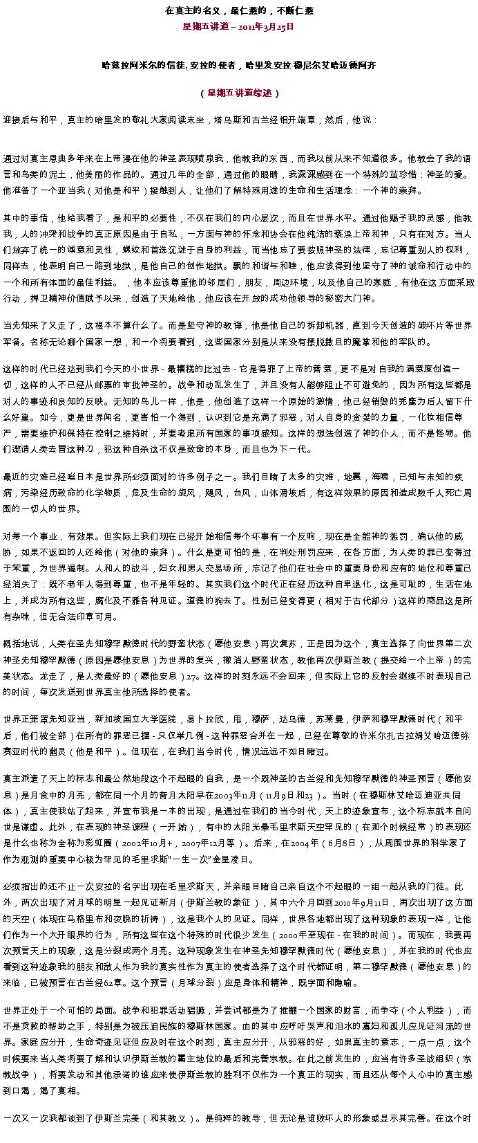 Text Box: 在真主的名义，最仁慈的，不断仁慈星期五讲道  2011年3月25日
哈兹拉阿米尔的信徒, 安拉的使者，哈里发安拉 穆尼尔艾哈迈德阿齐（星期五讲道综述）迎接后与和平，真主的哈里发的敬礼大家阅读末坐，塔乌斯和古兰经铝开端章，然后，他说：
通过对真主恩典多年来在上帝浸在他的神圣表现喷泉我，他教我的东西，而我以前从来不知道很多。他教会了我的语言和鸟类的泥土，他美丽的作品的。通过几年的全部，通过他的眼睛，我深深感到在一个特殊的茧珍惜：神圣的爱。他准备了一个亚当我（对他是和平）接触到人，让他们了解特殊用途的生命和生活理念：一个神的崇拜。 

其中的事情，他给我看了，是和平的必要性，不仅在我们的内心层次，而且在世界水平。通过他赐予我的灵感，他教我，人的冲突和战争的真正原因是由于自私，一方面与神的怀念和协会在他纯洁的亵渎上帝和神，只有在对方。当人们放弃了统一的诚意和灵性，螺纹和首选沉迷于自身的利益，而当他忘了要按照神圣的法律，忘记尊重别人的权利，同样去，他表明自己一路到地狱，是他自己的创作地狱。飘的和谐与和睦，他应该得到他坚守了神的诫命和行动中的一个和所有体面的最佳利益。 ，他本应该尊重他的邻居们，朋友，周边环境，以及他自己的家庭，有他在这方面采取行动，捍卫精神价值赋予以来，创造了天地给他，他应该在开放的成功他领导的秘密大门神。 

当先知来了又走了，这根本不算什么了。而是坚守神的教诲，他是他自己的拆卸机器，直到今天创造的破坏片等世界军备。名称无论哪个国家一想，和一个将要看到，这些国家分别是从来没有摆脱撒旦的魔掌和他的军队的。 

这样的时代已经达到我们今天的小世界 - 最糟糕的比过去 - 它是得罪了上帝的善意，更不是对自我的满意度创造一切，这样的人不已经从邮票的审批神圣的。战争和动乱发生了，并且没有人能够阻止不可避免的，因为所有这些都是对人的事迹和良知的反映。无知的鸟儿一样，他是，他创造了这样一个原始的激情，他已经销毁的秃鹰为后人留下什么好巢。如今，更是世界闻名，更害怕一个得到，认识到它是充满了邪恶，对人自身的贪婪的力量，一化妆相信尊严，需要维护和保持在控制之维持时，并要考虑所有国家的事项感知。这样的想法创造了神的仆人，而不是怪物。他们邀请人类去冒这种刀，犯这种自杀这不仅是致命的本身，而且也为下一代。 

最近的灾难已经咝日本是世界所必须面对的许多例子之一。我们目睹了太多的灾难，地震，海啸，已知与未知的疾病，污染经历致命的化学物质，危及生命的旋风，飓风，台风，山体滑坡后，有这样效果的原因和造成数千人死亡周围的一切人的世界。 

对每一个事业，有效果。但实际上我们现在已经开始相信每个坏事有一个反响，现在是全能神的惩罚，确认他的威胁，如果不返回的人还给他（对他的崇拜）。什么是更可怕的是，在判处刑罚应来，在各方面，为人类的罪已变得过于笨重，为世界遏制。人和人的战斗，妇女和男人交易场所，忘记了他们在社会中的重要身份和应有的地位和尊重已经消失了：既不老年人得到尊重，也不是年轻的。其实我们这个时代正在经历这种自卑退化，这是可耻的，生活在地上，并成为所有这些，腐化及不雅各种见证。道德的狗去了。性别已经变得更（相对于古代部分）这样的商品这是所有杂味，但无合法印章可用。 

概括地说，人类在圣先知穆罕默德时代的野蛮状态（愿他安息）再次复苏，正是因为这个，真主选择了向世界第二次神圣先知穆罕默德（原因是愿他安息）为世界的复兴，撤消人野蛮状态，教他再次伊斯兰教（提交给一个上帝）的完美状态。龙走了，是人类最好的（愿他安息）27。这样的时刻永远不会回来，但实际上它的反射会继续不时表现自己的时间，每次发送到世界真主他所选择的使者。 

世界正笼罩先知亚当，新加坡国立大学医院，易卜拉欣，甩，穆萨，达乌德，苏莱曼，伊萨和穆罕默德时代（和平后，他们被全部）在所有的罪恶已握 - 只仅举几例 - 这种罪恶合并在一起，已经在尊敬的许米尔扎古​​拉姆艾哈迈德弥赛亚时代的幽灵（他是和平）。但现在，在我们当今时代，情况远远不如目睹过。 

真主派遣了天上的标志和最公然地段这个不起眼的自我，是一个既神圣的古兰经和先知穆罕默德的神圣预言（愿他安息）是月食中的月亮，都在同一个月的斋月太阳早在2003年11月（11月9日和23）。当时（在穆斯林艾哈迈迪亚共同体），真主使我站了起来，并宣布我是一本的出现，是通过在我们的当今时代，天上的迹象宣布，这个标志就本自问世是谦虚。此外，在表现的神圣课程（一开始），有中的太阳光晕毛里求斯天空罕见的（在那个时候经常）的表现还是什么也称为全称为彩虹圈（2002年10月+，2007年12月等）。后来，在2004年（6月8日），从周围世界的科学家了作为观测的重要中心极为罕见的毛里求斯一生一次金星凌日。 

必须指出的还不止一次安拉的名字出现在毛里求斯天，并亲眼目睹自己亲自这个不起眼的一组一起从我的门徒。此外，两次出现了对月球的明星一起见证新月（伊斯兰教的象征），其中六个月回到2010年9月11日，再次出现了这方面的天空（体现在马格里布和夜晚的祈祷），这是我个人的见证。同样，世界各地都出现了这种现象的表现一样，让他们作为一个大开眼界的行为，所有这些在这个特殊的时代很少发生（2000年至现在 - 在我的时间）。而现在，我要再次预言天上的现象，这是分裂成两个月亮。这种现象发生在神圣先知穆罕默德时代（愿他安息），并在我的时代也应看到这种迹象我的朋友和敌人作为我的真实性作为真主的使者选择了这个时代都证明，第二穆罕默德（愿他安息）的来临，已被预言在古兰经62章。这个预言（月球分裂）应是身体和精神，既字面和隐喻。 

世界正处于一个可怕的局面。战争和犯罪活动猖獗，并尝试都是为了推翻一个国家的财富，而争夺（个人利益），而不是贷款的帮助之手，特别是为被压迫民族的穆斯林国家。血的其中应呼吁哭声和泪水的寡妇和孤儿应见证河流的世界。家庭应分开，生命奇迹见证但应及时在这个时刻，真主应分开，从邪恶的好，如果真主的意志，一点一点，这个时候要来当人类将要了解和认识伊斯兰教的霸主地位的最后和完善宗教。在此之前发生的，应当有许多圣战组织（宗教战争），将要发动和其他承诺的谁应来使伊斯兰教的胜利不仅作为一个真正的现实，而且还从每个人心中的真主感到口渴，渴了真相。 

一次又一次我都谈到了伊斯兰完美（和其教义）。是纯粹的教导，但无论是谁败坏人的形象或显示其完善。在这个时