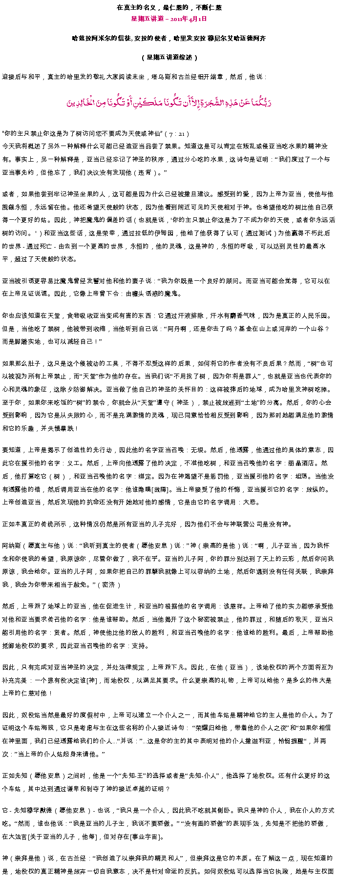 Text Box: 在真主的名义，最仁慈的，不断仁慈星期五讲道  2011年4月1日

哈兹拉阿米尔的信徒, 安拉的使者，哈里发安拉 穆尼尔艾哈迈德阿齐（星期五讲道综述）迎接后与和平，真主的哈里发的敬礼大家阅读末坐，塔乌斯和古兰经铝开端章，然后，他说：رَبُّكُمَا عَنْ هَذِهِ الشَّجَرَةِ إِلاَّ أَن تَكُونَا مَلَكَيْنِ أَوْ تَكُونَا مِنَ الْخَالِدِينَ你的主只禁止你这是为了树访问您不要成​​为天使或神仙（7：21） 今天我将概述了另外一种解释什么可能已经造亚当品尝了禁果。知道这是可以肯定在叛乱或侵亚当吃水果的精神没有。事实上，另一种解释是，亚当已经忘记了神圣的秩序，通过分心吃的水果，这诗句是证明：我们度过了一个与亚当事先约，但他忘了，我们决议没有发现他（违背）。

或者，如果他尝到牢记神圣坐果的人，这可能是因为什么已经被撒旦建议。感受到的爱，因为上帝为亚当，使他与他觊觎永恒，永远留在他。他还希望天使般的状态，因为他看到附近可见的天使相对于神。也希望他吃的树比他自己获得一个更好的站。因此，神把魔鬼的偏差的话（也就是说，'你的主只禁止你这是为了不成为你的天使，或者你永远活树的访问。 '）和亚当这些话，这是荣幸，通过拉低的伊甸园，他给了他获得了认可（通过测试）为他赢得不朽此后的世界 - 通过死亡 - 由去到一个更高的世界，永恒的，他的灵魂，这是神的，永恒的呼吸，可以达到灵性的最高水平，超过了天使般的状态。 

亚当被引诱更容易比魔鬼曾经发誓对他和他的妻子说：我为你既是一个良好的顾问。而亚当可能会觉得，它可以在在上帝见证说谎。因此，它像上帝曾下令：由噱头诱惑的魔鬼。 

你也应该知道在天堂，食物吸收亚当变成有害的东西：它通过汗液排除，汗水有麝香气味，因为是真正的人民乐园。但是，当他吃了禁树，他被带到收缩，当他听到自己说：阿丹啊，还是你去了吗？基金在山上或河岸的一个山谷？而是脚踏实地，也可以减轻自己！

如果那么肚子，这只是这个侵被动的工具，不得不忍受这样的后果，如何将它的作者没有不良后果？然而，树也可以被视为所有上帝禁止，而天堂作为他的存在。当我们说不用找了树，因为你将是罪人，也就是亚当也代表你的心和灵魂的象征，这除夕防御解决。亚当做了他自己的神圣的关怀目的：这样被摔后的地球，成为哈里发神树吃掉。至于你，如果你来吃饭的树的禁令，你就会从天堂遵守（神圣），禁止被放逐到土地的分离。然后，你的心会受到影响，因为它是从失败的心，而不是充满激情的灵魂，现已同意恰恰相反受到影响，因为那时她能满足他的激情和它的乐趣，并失慎暴跌！ 

要知道，上帝是揭示了创造性的先行动，因此他的名字亚当召唤：无垠。然后，他透露，他通过他的具体的意志，因此它在援引他的名字：义工。然后，上帝向他透露了他的决定，不准他吃树，和亚当召唤他的名字：丽晶酒店。然后，他打算吃它（树），和亚当召唤他的名字：绑定。因为在神渴望不是惩罚他，亚当援引他的名字：坦荡。当他没有透露他的错，然后调用亚当在他的名字：他谁隐瞒[故障]。当上帝接受了他的忏悔，亚当援引它的名字：放纵的。上帝创造亚当，然后发现他的抗命还没有开始她对他的感情，它是由它的名字调用：大悲。 

正如本真正的传统所示，这种情况仍然是所有亚当的儿子完好，因为他们不会与神联营公司是没有神。 

阿纳斯（愿真主与他）说：我听到真主的使者（愿他安息）说：神（崇高的是他）说：啊，儿子亚当，因为我怀念和你使我的希望，我原谅你，尽管你做了，我不在乎。亚当的儿子阿，你的罪分别达到了天上的云彩，然后你问我原谅，我会给你。亚当的儿子阿，如果你把自己的罪孽我就像上可以容纳的土地，然后你遇到没有任何关联，我崇拜我，我会为你带来相当于赦免。（密济） 

然后，上帝派了地球上的亚当，他在促进生计，和亚当的根据他的名字调用：该慈祥。上帝给了他的实力能够承受他对他和亚当要求传召他的名字：他是谁帮助。然后，当他揭开了这个秘密被禁止，他的罪过，和随后的秋天，亚当只能引用他的名字：贤者。然后，神使他比他的敌人的胜利，和亚当召唤他的名字：他谁给的胜利。最后，上帝帮助他抵御地役权的要求，因此亚当召唤他的名字：支持。 

因此，只有完成对亚当神圣的决定，并处法律规定，上帝派下凡。因此，在他（亚当），该地役权的两个方面将互为补充完美：一个患有役决定谁[神]，而地役权，以满足其要求。什么更崇高的礼物，上帝可以给他？是多么的伟大是上帝的仁慈对他！ 

因此，奴役站当然是最好的度假村中，上帝可以建立一个仆人之一，而其他车站是精神给它的主人是他的仆人。为了证明这个车站海拔，它只是考虑与主在这些名称的仆人接近诗句： 荣耀归给他，带着他的仆人之夜和如果你相信在神里面，我们已经透露给我们的仆人...并说：...这是你的主的其中表明对他的仆人撒迦利亚，怜悯提醒，并再次：当上帝的仆人站起身来请他。

正如先知（愿他安息）之间时，他是一个先知-王的选择或者是先知-仆人，他选择了地役权。还有什么更好的这个车站，其中达到通过谦卑和剥夺了神的接近卓越的证明？ 

它 - 先知穆罕默德（愿他安息） - 也说，我只是一个仆人，因此我不吃就其侧卧。我只是神的仆人，我在仆人的方式吃。然而，谁也他说：我是亚当的儿子主，我说不要骄傲。 没有画的骄傲的表现手法，先知是不把他的骄傲，在大法官[关于亚当的儿子，他每]，但对存在[事业宇宙]。 

神（崇拜是他）说，在古兰经：我创造了以崇拜我的精灵和人，但崇拜这是它的本质。在了解这一点，现在知道的是，地役权的真正精神是放弃一切自我意志，决不是针对命运的反抗。如何奴役站可以选择当它执政，她是与主权面