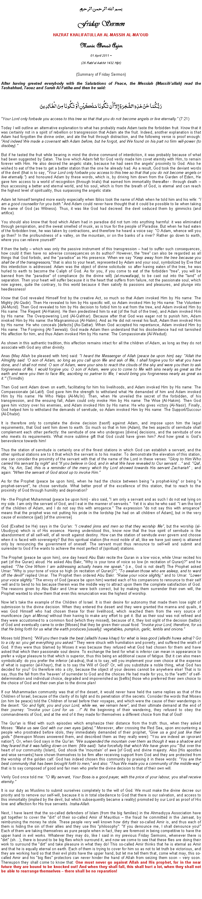 Text Box: بسم الله الرحمن الرحيمFriday SermonHAZRAT KHALIFATULLAH AL-MASSIH AL-MAOUDMunir Ahmad Azim
01 April 2011 ~(26 Rabiul Aakhir 1432 Hijri)(Summary of Friday Sermon) After having greeted everybody with the Salutations of Peace, the Messiah (Massihullah) read the Tashahhud, Taouz and Surah Al Fatiha and then he said:رَبُّكُمَا عَنْ هَذِهِ الشَّجَرَةِ إِلاَّ أَن تَكُونَا مَلَكَيْنِ أَوْ تَكُونَا مِنَ الْخَالِدِينَYour Lord only forbade you access to this tree so that that you do not become angels or live eternally. (7:21) Today I will outline an alternative explanation to what has probably made Adam taste the forbidden fruit. Know that it was certainly not in a spirit of rebellion or transgression that Adam ate the fruit. Indeed, another explanation is that Adam had forgotten the divine order, and ate the fruit through distraction, and the following verse is proof enough: And indeed We made a covenant with Adam before, but he forgot, and We found on his part no firm will-power (to disobey). But if he tasted the fruit while bearing in mind the divine command of interdiction, it was probably because of what had been suggested by Satan. The love which Adam felt for God verily made him covet eternity with Him, to remain forever with Him. He also desired the angelic state, because he had seen the angels proximity to God. Also he wished to eat of the tree to get a better station than the one he already had. As a result, God took the deviant words of the devil (that is to say, Your Lord only forbade you access to this tree so that that you do not become angels or live eternally.) and honoured Adam by these words, which is, by driving him down from the Garden of Eden, He gave him access to a world of recognition (through trials) that earned him immortality thereafter - through death  thus accessing a better and eternal world, and his soul, which is from the breath of God, is eternal and can reach the highest level of spirituality, thus surpassing the angelic state.  Adam let himself tempted more easily especially when Ibliss took the name of Allah when he told him and his wife: I am a good counsellor for you both. And Adam could never have thought that it could be possible to lie when taking the name of God (as Witness). Thus, it was like God had decreed: the devil seduced them by gimmicks (and artifice). You should also know that food which Adam had in paradise did not turn into anything harmful: it was eliminated through perspiration, and the sweat smelled of musk, as is true for the people of Paradise. But when he had eaten of the forbidden tree, he was taken by contractions, and therefore he heard a voice say: O Adam, whence will you go then? In the profoundness of a valley, on the mountain, or on the banks of a river? Rather go down to earth, where you can relieve yourself!If then the belly  which was only the passive instrument of this transgression  had to suffer such consequences, how could it then have no adverse consequences on its author? However, the tree can also be regarded as all things that God forbids, and the paradise as His presence. When we say Keep away from the tree because you shall be of the transgressors, that is also to your heart, represented by Adam and your soul, symbolized by Eve that this interdiction is addressed. Adam was the object of divine solicitude: so after having eaten of the tree, he was hurled to earth to become the Caliph of God. As for you, if you come to eat of the forbidden tree, you will be banned from the paradise of compliance (to the divine will) (al-muwafaqa), to be cast out into the land of separation. Then your heart will suffer because it is the heart that suffers from failure, not the passionate soul, which now agrees, quite the contrary, to this world because it then satisfy its passions and pleasures, and plunge into heedlessness! Know that God revealed Himself first by the creative Act, so much so that Adam invoked Him by His name: The Mighty (Al-Qadir). Then He revealed to him by His specific will, so Adam invoked Him by His name: The Volunteer (Al-Murid). Then God revealed to him by His decision to forbid him to eat from the tree, and Adam invoked Him by His name: The Regent (Al-Hakim). He then predestined him to eat (of the fruit of the tree), and Adam invoked Him by His name: The Overpowering Lord (Al-Qahhar). Because after that God was eager not to punish him, Adam invoked Him by His name: the Magnanimous (Al-Halim). And as He did not reveal his fault, Adam then invoked Him by His name: He who conceals [defects] (As-Sattar). When God accepted his repentance, Adam invoked Him by His name: The Forgiving (At-Tawwab). God made Adam then understand that his disobedience had not tarnished His affection for him, and thus Adam invoked Him by His name: The Compassionate (Al-Wadud). 
As shown in this authentic tradition, this affection remains intact for all the children of Adam, as long as they do not associate with God any other divinity. 
Anas (May Allah be pleased with him) said: I heard the Messenger of Allah (peace be upon him) say: "Allah the Almighty said: 'O son of Adam, so long as you call upon Me and ask of Me, I shall forgive you for what you have done, and I shall not mind. O son of Adam, were your sins to reach the clouds of the sky and were you then to ask forgiveness of Me, I would forgive you. O son of Adam, were you to come to Me with sins nearly as great as the earth and were you then to face Me, ascribing no partner to Me, I would bring you forgiveness nearly as great as it. (Tirmidhi) Then God sent Adam down on earth, facilitating for him his livelihoods, and Adam invoked Him by His name: The Compassionate (al-Latif). God gave him the strength to withstand what He demanded of him and Adam invoked Him by His name: He Who Helps (Al-Mu'in). Then, when He unveiled the secret of the forbidden, of his transgression, and the ensuing fall, Adam could only invoke Him by His name: The Wise (Al-Hakim). Then God gave him victory over his enemies, and Adam invoked Him by His name: He who gives victory (Al-Nasir). Finally, God helped him to withstand the demands of servitude, so Adam invoked Him by His name: The Support/Succour (Al-Dhabir). It is therefore only to complete the divine decision (tasrif) against Adam, and impose upon him the legal requirements, that God sent him down to earth. So much so that in him (Adam), the two aspects of servitude shall complement each other perfectly: the servitude of one who undergoes [divine] decisions, and the servitude of one who meets its requirements. What more sublime gift that God could have given him? And how great is God's benevolence towards him! Thus the station of servitude is certainly one of the finest stations in which God can establish a servant, and the other spiritual stations are to it that which the servant is to his master. To demonstrate the elevation of this station, one can consider the proximity of the servant with that of the name of the Lord in these verses: Glory to Him Who carried His servant by night and If you believe in God, and in what We have revealed to Our servant ... and: Qaf, Ha, Ya, Ain, Sad, this is a reminder of the mercy which thy Lord showed towards His servant Zachariah ; and again: When the servant of God stood up to invoke Him.As for the Prophet (peace be upon him), when he had the choice between being a prophet-king or being a prophet-servant, he chose servitude. What better proof of the excellence of this station, that to reach to the proximity of God through humility and deprivation? He - the Prophet Muhammad (peace be upon him) - also said, I am only a servant and as such I do not eat lying on my side. I am only the servant of God, and I eat in the manner of servants.  Yet it is also he who said: I am the lord of the children of Adam, and I do not say this with arrogance. The expression do not say this with arrogance means that the prophet was not putting his pride in the lordship [he had on all children of Adam], but in the very cause of existence (ijad) [of the universe]. God (Exalted be He) says in the Qur'an: I created jinns and men so that they worship Me, but the worship (al-Ubudiyya) which is of His essence. Having understood this, know now that the true spirit of servitude is the abandonment of all self-will, of all revolt against destiny. How can the station of servitude ever govern and choose when it is faced with sovereignty? But this spiritual station (the most noble of all, like we have just seen) is attained only by renouncing the government of oneself. The servant must thus renounce to self-will and submit and surrender to God if he wants to achieve the most perfect of (spiritual) stations. The Prophet (peace be upon him), one day heard Abu Bakr recite the Quran in a low voice, while Umar recited his part (of the Quran) aloud. He asked Abu Bakr, Why is your tone of voice so low (in recitation of Quran)? and he replied: The One Whom I am addressing actually hears me speak. (i.e., God is not deaf!) The Prophet asked Umar: Why is your tone of voice so high (in recitation of Quran)?; To awaken those who are asleep, and to ward off the devil! replied Umar. The Prophet then ordered Abu Bakr: Raise your voice slightly, and to Umar: Lower your voice slightly. The envoy of God (peace be upon him) wanted each of his companions to renounce to their self-will and to bend to his because therein was the middle way to attract upon them the complete satisfaction of God. The reasons given by Abu Bakr and Umar were both correct, but by making them surrender their own will, the Prophet wanted to show them that even this renunciation was the highest of worship.  
Now let's take the example of the Children of Israel. It is their desire for autonomy that made them lose sight of submission to the divine decision. When they entered the desert and they were granted the manna and quails, it was God Himself who had chosen these for their livelihood, which reached them from the very source of munificence (ayn al-Minna) without their having to make any effort to get it. But as their soul was not refined and they were accustomed to a common food (which they missed), because of it, they lost sight of the decision (tadbir) of God and eventually came to order [Moses] that they be given their usual food: Invoke your Lord, therefore, for us that He bring forth for us what the earth produces [usually]: vegetables, pumpkin, garlic, lentils and onions. Moses told [them]: Will you then trade the best (alladhi huwa khayr) for what is less good (alladhi huwa adna)? Go to a city so: you get everything you asked. They were struck with humiliation and poverty, and suffered the wrath of God. If they were thus blamed by Moses it was because they refused what God had chosen for them and have asked that which their passionate soul desire. To exchange the best for what is inferior can mean in appearance to prefer a vulgar pleasure to that which is superior, thus this being an additional cause of fatigue. But it can also mean symbolically: do you prefer the inferior (al-adna), that is to say, will you implement your own choice at the expense of what is superior (al-Khayr), that is to say the Will of God? Or, will you substitute a noble thing, what God has decided for you? Go therefore into a city, because the object of your desires cannot be anywhere else! That is to say, thus the fall from the 'heaven' of surrender to God and the choices He had made for you, to the earth of self-determination and individual choice, degraded and impoverished as [befits] those who preferred their own choice to the choice of God and their own plan to the divine plan!  If our Muhammadan community was that of the desert, it would never have held the same replies as that of the Children of Israel, because of the clarity of its light and its penetration of the secrets. Consider the words that Moses (on him be peace) told the Children of Israel before their voyages, and which were the cause of their wanderings in the desert: Go and fight, you and your Lord, while we, we remain here, and their ultimate demand at the end of their journey: Invoke your Lord for us ...! At the beginning of their wandering, they refused to obey the commandments of God, and at the end of it they made for themselves a different choice from that of God!  The Qur'an is filled with such episodes which emphasize their distance from the truth: thus, when they asked Moses: Make us see God with our own eyes (jabra). Moreover, after crossing the Red Sea, upon encountering a people who prostrated before idols, they immediately demanded of their prophet, Give us a god just like their gods. (thereupon Moses answered them, and described them as they really were): You are indeed an ignorant nation). Or, when God says in the Qur'an: We suspended the mountain over them as though it was a shadow and they feared that it was falling down on them: (We said): 'take forcefully that which We have given you. But over the heart of our community (Islam), God shook the 'mountain' of awe [of God] and divine majesty. Also [His apostles and wise servants] have shown themselves to be firm after receiving support from God and they are protected from the worship of the golden calf. God has indeed chosen this community by praising it in these words: You are the best community that has been brought forth to men, and also: Thus We made you a community of the middle-way that is to say composed of good and fair men who prefer the divine decision to that of their own will. Verily God once told me: O My servant, Your Boss is a good payer, with the price of your labour, you shall receive eternity. 
It is our duty as Muslims to submit ourselves completely to the will of God. We must make the divine decree our priority and to remove our self-will, because it is in total obedience to God that there is our salvation, and access to this immortality (implied by the devil, but which subsequently became a reality) promoted by our Lord as proof of His love and affection for His true servants. Insha-Allah.Next, I have learnt that the so-called defenders of Islam (from the big families) in the Ahmadiyya Association have got together to cover the dirt of their so-called Amir of Mauritius  the fraud he committed in the Jamaat, by reimbursing the money he stole. These people very well known how dirty their so-called Amir is, and thus each of them is hiding the sin of their allies and they use this philosophy: If you denounce me, I shall denounce you! Each of them are taking themselves as pure people when in fact, they are foremost in being competitive to have the upper hand in evil works. Whatever they may do, like I said in my previous Friday Sermons, whenever there is dirt (sh), there is bound to be big flies which surround it, and now we come to see that these flies are doing their work to surround the dirt and take pleasure in what they do! This so-called Amir thinks that he is eternal as Amir and that he is equally eternal on earth. Each of them is trying to cover for him so as not to let truth be victorious, and they are working hard so that their evil plots have the upper hand, but let me tell them that, come what may, this so-called Amir and his big flies protectors can never hinder the hand of Allah from seizing them soon  very soon. Thereupon they shall come to know that: One must never go against Allah and His prophet, for in the near future they are bound to be knocked out! And when they shall fall, this shall hurt a lot, when they shall not be able to rearrange themselves  there shall be no reparation!