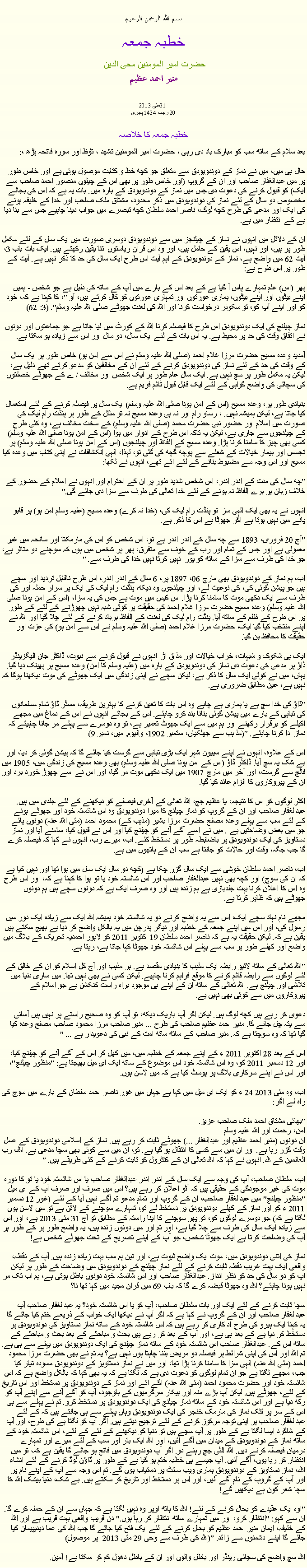 Text Box: بسم الله الرحمن الرحيم خطبہ جمعہ حضرت امیر المومنین محی الدین منير احمد عظيم 2013 مئی31 
20 رجب 1434 ہجری  خطبہ جمعہ کا خلاصہبعد سلام کے ساتھ سب کو مبارک باد دی رہی ، حضرت امیر المومنین تشھد ، ﺗﯘﻈ اور سورہ فاتحہ پڑھ ،:حال ہی میں، میں نے نماز کے دوندویودق سے متعلق جو کچھ خط و کتابت موصول ہوئی ہے اور خاص طور پر میں عبدالغفار صاحب اور ان کے گروپ (اور خاص طور پر بھی اس کے چیلوں منصور احمد صاحب سے ایک) کو قبول کرنے کی دعوت دی جس میں نماز کے دوندویودق کے بارہ میں. بات یہ ہے کہ اس کی بجائے مخصوص دو سال کے لئے نماز کی دوندویودق میں ذکر محدود، مشتاق ملک صاحب اور خدا کے خلیفہ ہونے کی ایک اور مدعی کی طرح کچھ لوگ، ناصر احمد سلطان کچھ تبصرے میں جواب دینا چاہیے جس سے بنا دیا ہے کے انتظار میں ہے.

ان کے دلائل میں انہوں نے نماز کے چیلنجز میں سے دوندویودق دوسری صورت میں ایک سال کے لئے مکمل طور پر ہیں، اور نہیں، اس یقین کے حامل ہیں، اور وہ اس قرآن ریاستوں اتنا یقین رکھتے ہیں. ایک بات باب 3، آیت 62 میں واضح ہے، نماز کے دوندویودق کے اہم آیت اس طرح ایک سال کی حد کا ذکر نہیں ہے. آیت کے طور پر اس طرح ہے:

پھر (اس) علم تمہارے پاس آ گیا ہے کے بعد اس کے بارے میں آپ کے ساتھ کی دلیل ہے جو شخص - ہمیں اپنے بیٹوں اور اپنے بیٹوں، ہماری عورتوں اور تمہاری عورتوں کو کال کرتے ہیں، آو "، کا کہنا ہے کہ، خود کو اور اپنے آپ کو، تو سکوئر درخواست کرنا اور اللہ کی لعنت جھوٹے صلی اللہ علیہ وسلم". (3: 62)

نماز چیلنج کی ایک دوندویودق اس طرح کا فیصلہ کرنا اللہ کے کورٹ میں لیا جاتا ہے جو جماعتوں اور دونوں نے اتفاق وقت کی حد پر محیط ہے. یہ اس بات کے لئے ایک سال، دو سال اور اس سے زیادہ ہو سکتا ہے.

آمدید وعدہ مسیح حضرت مرزا غلام احمد (صلی اللہ علیہ وسلم نے اس سے امن ہو) خاص طور پر ایک سال کے وقت کی حد کے لئے نماز کی دوندویودق کرنے کے لئے ان کے مخالفین کو مدعو کرتے تھے دلیل ہے، لیکن یہ مکمل طور پر سچ نہیں ہے. ایک سال عام طور پر ایک شخص اور مخالف / ے کے جھوٹے خصلتوں کی سچائی کی واضح گواہی کے لئے ایک قابل قبول ٹائم فریم ہے.

بنیادی طور پر، وعدہ مسیح (اس کے امن ہونا صلی اللہ علیہ وسلم) ایک سال پر فیصلہ کرنے کے لئے استعمال کیا جاتا ہے، لیکن ہمیشہ نہیں. ، رساو رام اور نہ ہی وعدہ مسیح نہ تو مثال کے طور پر پنڈت رام لیک کی صورت میں اسلام اور حضور نبی حضرت محمد (صلی اللہ علیہ وسلم) کے سخت مخالف ہے، وہ کئی طرح کے چیلنجوں سے جاری ہے، لیکن یہ تاکہ اس طرح کے ادوار میں ہوا (اس کے امن ہونا صلی اللہ علیہ وسلم) کسی بھی چیز کا سامنا کرنا پڑا. وعدہ مسیح کے الفاظ اور چیلنجوں (اس کے امن ہونا صلی اللہ علیہ وسلم) پر تجسس اور بیمار خیالات کے شعلے سے پوچھ گچھ کی گئی تو، لہذا، الہی انکشافات نے اپنی کتاب میں وعدہ کیا مسیح اور اس وجہ سے مضبوط بنانے کے لئے آئے تھے، انہوں نے لکھا:

"چھ سال کی مدت کے اندر اندر، اس شخص شدید طور پر ان کے احترام اور انہوں نے اسلام کے حضور کے خلاف زبان پر برے الفاظ نہ ہونے کے لئے خدا تعالی کی طرف سے سزا دی جائے گی."

انہوں نے یہ بھی ایک الہی سزا تو پنڈت رام لیک کی، (خدا نہ کرے) وعدہ مسیح (علیہ وسلم امن ہو) پر قابو پانے میں نہیں ہوتا ہے اگر جھوٹا ہے اس کا ذکر ہے.

"آج 20 فروری، 1893 سے چھ سال کے اندر اندر ہے تو، اس شخص کو اس کی مارمکتا اور سانحہ میں غیر معمولی ہے اور جس کے تمام اور رب کے خوف سے متفرق، پھر ہر شخص میں ہوں کہ سوچنے دو متاثر ہے، جو خدا کی طرف سے سزا کے ساتھ کو پورا نہیں کرتا نہیں خدا کی طرف سے. "

اب، ہم نماز کے دوندویودق بھی مارچ 06، 1897 پر، 6 سال کے اندر اندر، اس طرح ناقابل تردید اور سچے ہیں جو پیشن گوئی کی، کی نوعیت لے، اور چیلنجوں وہ دیکھ، پنڈت رام لیک کی ایک پراسرار حملہ آور کی طرف سے ایک دکھی موت کا سامنا کرنا پڑا. اس کیس میں موت ہے جس کی یہ سزا، (اس کے امن ہونا صلی اللہ علیہ وسلم) وعدہ مسیح حضرت مرزا غلام احمد کی حقیقت پر کوئی شبہ نہیں چھوڑنے کے لئے کے طور پر اس طرح کے ظلم کے ساتھ آیا. پنڈت رام لیک کی لعنت کے الفاظ برباد کرنے کے لئے چلا گیا اور اللہ نے اپنے منتخب کیا گیا ایک، حضرت مرزا غلام احمد (صلی اللہ علیہ وسلم نے اس سے امن ہو) کی عزت اور حقیقت کا محافظ بن گیا.

ایک ہی شکوک و شبہات، خراب خیالات اور مذاق اڑا انہوں نے قبول کرنے سے نبوت، ڈاکٹر جان الیگزینڈر ڈاؤ پر مدعی کی دعوت دی نماز کی دوندویودق کے بارہ میں (علیہ وسلم کا امن) وعدہ مسیح پر پھینک دیا گیا. یہاں، میں نے کوئی ایک سال کا ذکر ہے، لیکن سچے نے اپنی زندگی میں ایک جھوٹے کی موت دیکھنا ہوگا کہ نہیں ہے، عین مطابق ضروری ہے.

"ڈاؤ کی خدا سچ ہے یا ہماری ہے چاہے وہ اس بات کا تعین کرنے کا بہترین طریقہ، مسٹر ڈاؤ تمام مسلمانوں کی تباہی کے بارے میں پیشن گوئی بنانا بند کرو چاہئے. اس کے بجائے انہوں نے اس کے دماغ میں مجھے اکیلے کو برقرار رکھنے اور ہم میں سے ایک جھوٹ تعمیر ہے، تو وہ دوسرے سے پہلے مر جانا چاہیئے کہ نماز ادا کرنا چاہئے. "(مذاہب سے جھلکیاں، ستمبر 1902، والیوم. میں، نمبر 9)

اس کے علاوہ، انہوں نے اپنے سییون شہر ایک بڑی تباہی سے گرست کیا جائے گا کہ پیشن گوئی کر دیا، اور بے شک یہ سچ آیا. ڈاکٹر ڈاؤ (اس کے امن ہونا صلی اللہ علیہ وسلم) بھی وعدہ مسیح کی زندگی میں، 1905 میں فالج سے گرست، اور آخر میں مارچ 1907 میں ایک دکھی موت مر گیا، اور اس نے اسے چھوڑ خورد برد اور ان کے پیروکاروں کا الزام عائد کیا گیا.

اکثر لوگوں کو اس کا نتیجہ، یا عظیم جج، اللہ تعالی کے آخری فیصلے کو دیکھنے کے لئے جلدی میں ہیں. عبدالغفار صاحب اور ان کے گروپ کو نماز چیلنج کا میرا دوندویودق وہ اس شائستہ خود اور جھوٹے ہونے کے لئے سب سے پہلے وعدہ مصلح حضرت مرزا بشیر (مذہب کے) محمود احمد (مئی اللہ عنہ) دونوں پائے جو میں بعض وضاحتیں ہے . میں نے اسے آگے آنے کو چیلنج کیا اور اس نے قبول کیا، سامنے آیا اور نماز دستاویز کی ایک دوندویودق پر باضابطہ طور پر دستخط کئے. اب، میرے رب، انہوں نے کہا کہ فیصلہ کرے گا جب جگہ، وقت اور حالات کو جانتا ہے سب ان کے ہاتھوں میں ہے.

اب، ناصر احمد سلطان خوشی سے ایک سال گزر چکا ہے (کچھ دو سال ایک سال میں ہوا تھا اور نہیں کیا ہے کہ ان کی سوچ) اور کچھ بھی نہیں عبدالغفار صاحب اور اس شائستہ خود یا تو ہوا کا کہنا ہے کہ، اور اس طرح وہ اس کا اعلان کرنا بہت جلدبازی ہے ہم زندہ ہیں اور وہ صرف ایک ہے کہ دونوں سچے ہیں ہم دونوں جھوٹے ہیں کہ ظاہر کرتا ہے.

مجھے نام نہاد سچے ایک، اس سے یہ واضح کرنے دو یہ شائستہ خود ہمیشہ اللہ ایک سے زیادہ ایک دور میں رسول کی، اور اس میں اپنے جمعہ کے خطبہ اور دیگر پدرچن میں یہ بالکل واضح کر دیا ہے بھیج سکتے ہیں یقین ہے کہ. لیکن حقیقت یہ ہے کہ ناصر احمد سلطان 19 اکتوبر 2011 کو لاہور احمدیہ تحریک کے بلاگ میں واضح اور کھلے طور پر سب سے پہلے اس شائستہ خود جھوٹا کہا جاتا ہے، رہتا ہے.

"اللہ تعالی کے ساتھ لائیو رابطہ ایک مذہب کا بنیادی مقصد ہے. ہر مذہب اور آج کل اسلام کو ان کے خالق کے لئے لوگوں سے رابطہ قائم کرنے کا موقع فراہم کرنا چاہیے. لیکن کسی نے بھی نہیں تھا. میں ساری دنیا میں تلاشی اور چیلنج ہے. اللہ تعالی کے ساتھ ان کے اپنے ہی موجود براہ راست کنکشن ہے جو اسلام کے پیروکاروں میں سے کوئی بھی نہیں ہے.

دعوی کر رہے ہیں کچھ لوگ ہیں. لیکن اگر آپ باریک دیکھ، تو آپ کو وہ صحیح راستے پر نہیں ہیں آسانی سے پتہ چل جائے گا. منیر احمد عظیم صاحب کی طرح ... منیر صاحب مرزا محمود صاحب مصلح وعدہ کیا گیا تھا کہ وہ سوچتا ہے کہ. منیر صاحب کے ساتھ ساتھ امت کے نبی کی دعویدار ہے ... "

اس کے بعد 28 اکتوبر 2011 ء کے اپنے جمعہ کے خطبہ میں، میں کھل کر اس کے آگے آنے کو چیلنج کیا، اور 12 دسمبر 2011 کو، وہ اس شائستہ خود اس موضوع کے ساتھ ایک ای میل بھیجتا ہے: "منظور چیلنج"، اور اس نے اپنے سرکاری بلاگ پر پوسٹ کیا ہے کہ میں لاسن ہوں.

اب، وہ مئی 2013 24 ء کو ایک ای میل میں کہا ہے جہاں میں غور ناصر احمد سلطان کے بارے میں سوچ کی راہ لے اگر:

"بھائی مشتاق احمد ملک صاحب عزیز.
امن، رحمت اور اللہ علیہ وسلم
ان دونوں (منیر احمد عظیم اور عبدالغفار ...) جھوٹے ثابت کر رہے ہیں. نماز کے اسلامی دوندویودق کے اصل وقت گزر رہا ہے. اور ان میں سے کسی کا انتقال ہو گیا ہے. تو، ان میں سے کوئی بھی سچا مدعی ہے. اللہ، رب العالمین کے للہ. انہوں نے کہا کہ اللہ تعالی ان کے کنٹرول کو ثابت کرنے کے کئی طریقے ہیں. "

اب، سلطان صاحب، آپ کی وجہ سے ایک سال کے اندر اندر عبدالغفار صاحب یا اس شائستہ خود یا تو کا دورہ موت کی غیر موجودگی کے حقیقی ہیں کہ آٹو اعلان کر رہے ہیں؟ اس میں صرف اور صرف آپ کے ای میل "منظور چیلنج" میں عبدالغفار صاحب، ان کے گروپ اور تمام مدعو تم آگے نہیں آیا کے لئے (غور 12 دسمبر 2011 ء کو اور نماز کے کھلے دوندویودق پر دستخط لے تو، تمہارے سوچنے کے لائن ہے تو میں لاسن ہوں لگتا ہے کہ) جو دوسرے لوگوں کو، تو پھر سوچنے کا اپنا راستہ کے مطابق تو آج 31 مئی 2013 ہے، اور اس سے زیادہ ایک سال کی طرف سے چلا گیا ہے، اور تم اور میں دونوں زندہ ہیں، یہ واضح طور پر کے طور پر آپ کی وضاحت کرتا ہے ایک جھوٹا شخص، جو آپ کے اپنے تصریح کے تحت جھوٹے شخص ہے!

نماز کی اتنی دوندویودق میں، موت ایک واضح ثبوت ہے، اور تین ہم سب بہت زیادہ زندہ ہیں. آپ کے نقطہ، واقعی ایک بہت غریب نقطہ ثابت کرنے کے لئے نماز چیلنج کے دوندویودق میں وضاحت کے طور پر لیکن آپ کو دو سال کی حد کو نظر انداز. عبدالغفار صاحب اور اس شائستہ خود دونوں باطل ہوتی ہے، ہم اب تک مر نہیں ہونا چاہئے؟ اللہ وہ جھوٹا قبضہ کرے گا کہ باب 69 میں قرآن مجید میں کہا تھا نا؟

سچا ثابت کرنے کے لئے ایک اور بات سلطان صاحب، آپ کو یا اس شائستہ خود؟ یہ عبدالغفار صاحب آپ عبدالغفار صاحب اور ان کے گروپ نے کہا ہے کہ اگر آپ نے دیکھا ایک خواب کے ذریعے ختم کیا جائے گا یہ کہنا ایک ہیرو کی طرح اداکاری کر رہے ہیں کہ اس شائستہ خود کے ساتھ نماز دستاویز کی دوندویودق پر دستخط کر دیا ہے کے بعد ہی ہے، اور آپ کے بعد کر رہے ہیں بحث و مباحثے کے بعد بحث و مباحثے کے ساتھ اس کے. عبدالغفار صاحب اس شائستہ خود کے ساتھ نماز چیلنج کی ایک دوندویودق میں پہلے سے ہی ہے. تم اللہ اور اس کی اپنی شرائط پر فیصلہ دو مریض بننا چاہتا ہوں نہیں ہے؟ یہ تم نے بھی حضرت مرزا محمود احمد (مئی اللہ عنہ) الہی سزا کا سامنا کرنا پڑا تھا، اور میں نے نماز دستاویز کے دوندویودق مسودہ تیار کیا جب، مجھے لگتا ہے جو ان تمام لوگوں کو دعوت دی ہے کہ لگتا ہے کہ یہ بھی کہا کہ بالکل واضح ہے کہ اس شائستہ خود اور حضرت محمود احمد (مئی اللہ عنہ) آگے آئے اور نماز کے دوندویودق پر دستخط اور اس تاریخ کے لئے، جھوٹے ہیں. لیکن آپ بڑے منہ اور بیکار سرگرمیوں کے باوجود، آپ کو آگے آنے سے اپنے آپ کو رکھ دیا ہے اور اس شائستہ خود کے ساتھ نماز چیلنج کی ایک دوندویودق پر دستخط کرو. تم نے پہلے سے ہی اس کے سر پر لٹک نماز کی مارمک خنجر کی ایک دوندویودق وہاں پہلے سے ہی جانتے ہیں کہ کے لئے عبدالغفار صاحب پر اپنی توجہ مرکوز کرنے کے لئے ترجیح دیتے ہیں. اگر آپ کو لگتا ہے کی طرح، اور آپ کے شاگرد ایسا لگتا ہے کے طور پر آپ سچے ہیں تو دنیا کو دیکھنے کے لئے کے لئے، اس شائستہ خود کے ساتھ نماز کے دوندویودق کے میدان میں آگے آئیں، اور اللہ ایک بار اور سب کے لئے میرے اور تمہارے درمیان فیصلہ کرنے دیں. اللہ الٹی جج رہنے دو. اگر آپ دوندویودق میں فاتح ہو جائے گا یقین ہے کہ، تو میں انتظار کر رہا ہوں، آگے آئیں. آپ جیسے ہی خطبہ ختم ہو گیا ہے کے طور پر ڈاؤن لوڈ کرنے کے لئے انشاء اللہ، نماز دستاویز کے دوندویودق ہماری ویب سائٹ پر دستیاب ہوں گے. تم اس وجہ سے آپ کے اپنے نام پر اور آپ کے گروپ کے نام آگے آئیں، اور اس پر دستخط اور تاریخ کر سکتے ہیں. بے شک، دنیا بیشک اللہ کا سچا شعر کون ہے دیکھیں گے!

"اوہ ایک عقیدے کو بحال کرنے کے لئے! اللہ کا ہاتھ اوپر وہ نہیں لگتا ہے کہ جہاں سے ان کے حملہ کرے گا. ان سے کہو: "انتظار کرو، اور میں تمہارے ساتھ انتظار کر رہا ہوں." دن قریب واقعی بہت قریب ہے اور اللہ کے خلیفہ، ایمان منیر احمد عظیم کو بحال کرنے کے لئے ایک فتح کیا جائے گا جب اللہ کی عما دیدیپیمان کیا جائے گا اپنے دشمنوں سے زائد. "(اللہ کی طرف سے وحی 29 مئی 2013  پر موصول)

اللہ سچ واضح کی سچائی رینڈر اور باطل والوں اور ان کے باطل دھول کم کر سکتا ہے! آمین. 