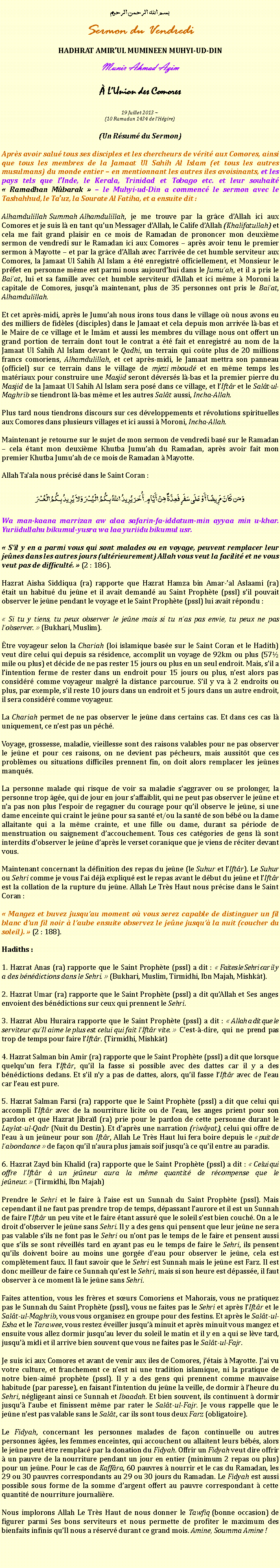 Text Box: بسم الله الرحمن الرحيمSermon du VendrediHADHRAT AMIRUL MUMINEEN MUHYI-UD-DINMunir Ahmad Azim LUnion des Comores
19 Juillet 2013 ~(10 Ramadan 1434 de lHgire)(Un Rsum du Sermon)Aprs avoir salu tous ses disciples et les chercheurs de vrit aux Comores, ainsi que tous les membres de la Jamaat Ul Sahih Al Islam (et tous les autres musulmans) du monde entier  en mentionnant les autres iles avoisinants, et les pays tels que lInde, le Kerala, Trinidad et Tobago etc. et leur souhait  Ramadhan Mbarak   le Muhyi-ud-Din a commenc le sermon avec le Tashahhud, le Tauz, la Sourate Al Fatiha, et a ensuite dit :Alhamdulillah Summah Alhamdulillah, je me trouve par la grce dAllah ici aux Comores et je suis l en tant quun Messager dAllah, le Calife dAllah (Khalifatullah) et cela me fait grand plaisir en ce mois de Ramadan de prononcer mon deuxime sermon de vendredi sur le Ramadan ici aux Comores  aprs avoir tenu le premier sermon  Mayotte  et par la grce dAllah avec larrive de cet humble serviteur aux Comores, la Jamaat Ul Sahih Al Islam a t enregistr officiellement, et Monsieur le prfet en personne mme est parmi nous aujourdhui dans le Jumuah, et il a pris le Baiat, lui et sa famille avec cet humble serviteur dAllah et ici mme  Moroni la capitale de Comores, jusqu maintenant, plus de 35 personnes ont pris le Baiat, Alhamdulillah. Et cet aprs-midi, aprs le Jumuah nous irons tous dans le village o nous avons eu des milliers de fidles (disciples) dans le Jamaat et cela depuis mon arrive l-bas et le Maire de ce village et le Imm et aussi les membres du village nous ont offert un grand portion de terrain dont tout le contrat a t fait et enregistr au nom de la  Jamaat Ul Sahih Al Islam devant le Qadhi, un terrain qui cote plus de 20 millions francs comoriens, Alhamdulillah, et cet aprs-midi, le Jamaat mettra son panneau (officiel) sur ce terrain dans le village de mjezi mboud et en mme temps les matriaux pour construire une Masjid seront dverss l-bas et la premier pierre du Masjid de la Jamaat Ul Sahih Al Islam sera pos dans ce village, et lIftr et le Salt-ul-Maghrib se tiendront l-bas mme et les autres Salt aussi, Incha-Allah.Plus tard nous tiendrons discours sur ces dveloppements et rvolutions spirituelles aux Comores dans plusieurs villages et ici aussi  Moroni, Incha-Allah. Maintenant je retourne sur le sujet de mon sermon de vendredi bas sur le Ramadan  cela tant mon deuxime Khutba Jumuah du Ramadan, aprs avoir fait mon premier Khutba Jumuah de ce mois de Ramadan  Mayotte.Allah Taala nous prcis dans le Saint Coran :وَمَن كَانَ مَرِيضًا أَوْ عَلَى سَفَرٍ فَعِدَّةٌ مِّنْ أَيَّامٍ أُخَرَ يُرِيدُ اللّهُ بِكُمُ الْيُسْرَ وَلاَ يُرِيدُ بِكُمُ الْعُسْرَWa man-kaana marrizan aw alaa safarin-fa-iddatum-min ayyaa min u-khar. Yuriidullahu bikumul-yusra wa laa yuriidu bikumul usr. Sil y en a parmi vous qui sont malades ou en voyage, peuvent remplacer leur jenes dans les autres jours (ultrieurement) Allah vous veut la facilit et ne vous veut pas de difficult.  (2 : 186).Hazrat Aisha Siddiqua (ra) rapporte que Hazrat Hamza bin Amar-al Aslaami (ra) tait un habitu du jene et il avait demand au Saint Prophte (pssl) sil pouvait observer le jene pendant le voyage et le Saint Prophte (pssl) lui avait rpondu : Si tu y tiens, tu peux observer le jene mais si tu nas pas envie, tu peux ne pas lobserver.  (Bukhari, Muslim).tre voyageur selon la Chariah (loi islamique base sur le Saint Coran et le Hadith) veut dire celui qui depuis sa rsidence, accomplit un voyage de 92km ou plus (57 mile ou plus) et dcide de ne pas rester 15 jours ou plus en un seul endroit. Mais, sil a lintention ferme de rester dans un endroit pour 15 jours ou plus, nest alors pas considr comme voyageur malgr la distance parcourue. Sil y va  2 endroits ou plus, par exemple, sil reste 10 jours dans un endroit et 5 jours dans un autre endroit, il sera considr comme voyageur. La Chariah permet de ne pas observer le jene dans certains cas. Et dans ces cas l uniquement, ce nest pas un pch.Voyage, grossesse, maladie, vieillesse sont des raisons valables pour ne pas observer le jene et pour ces raisons, on ne devient pas pcheurs, mais aussitt que ces problmes ou situations difficiles prennent fin, on doit alors remplacer les jenes manqus. La personne malade qui risque de voir sa maladie saggraver ou se prolonger, la personne trop ge, qui de jour en jour saffaiblit, qui ne peut pas observer le jene et na pas non plus lespoir de regagner du courage pour quil observe le jene, si une dame enceinte qui craint le jene pour sa sant et/ou la sant de son bb ou la dame allaitante qui a la mme crainte, et une fille ou dame, durant sa priode de menstruation ou saignement daccouchement. Tous ces catgories de gens l sont interdits dobserver le jene daprs le verset coranique que je viens de rciter devant vous. Maintenant concernant la dfinition des repas du jene (le Suhur et lIftr). Le Suhur ou Sehri comme je vous lai dj expliqu est le repas avant le dbut du jene et lIftr est la collation de la rupture du jene. Allah Le Trs Haut nous prcise dans le Saint Coran : Mangez et buvez jusquau moment o vous serez capable de distinguer un fil blanc dun fil noir  laube ensuite observez le jene jusqu la nuit (coucher du soleil).  (2 : 188).Hadiths : 1. Hazrat Anas (ra) rapporte que le Saint Prophte (pssl) a dit :  Faites le Sehri car il y a des bndictions dans le Sehri.  (Bukhari, Muslim, Tirmidhi, Ibn Majah, Mishkt).2. Hazrat Umar (ra) rapporte que le Saint Prophte (pssl) a dit quAllah et Ses anges envoient des bndictions sur ceux qui prennent le Sehri.3. Hazrat Abu Huraira rapporte que le Saint Prophte (pssl) a dit :  Allah a dit que le serviteur quIl aime le plus est celui qui fait lIftr vite.  Cest--dire, qui ne prend pas trop de temps pour faire lIftr. (Tirmidhi, Mishkt)4. Hazrat Salman bin Amir (ra) rapporte que le Saint Prophte (pssl) a dit que lorsque quelquun fera lIftr, quil la fasse si possible avec des dattes car il y a des bndictions dedans. Et sil ny a pas de dattes, alors, quil fasse lIftr avec de leau car leau est pure. 5. Hazrat Salman Farsi (ra) rapporte que le Saint Prophte (pssl) a dit que celui qui accompli lIftr avec de la nourriture licite ou de leau, les anges prient pour son pardon et que Hazrat Jibral (ra) prie pour le pardon de cette personne durant le Laylat-ul-Qadr (Nuit du Destin). Et daprs une narration (riwyat), celui qui offre de leau  un jeneur pour son Iftr, Allah Le Trs Haut lui fera boire depuis le  puit de labondance  de faon quil naura plus jamais soif jusqu ce quil entre au paradis. 6. Hazrat Zayd bin Khalid (ra) rapporte que le Saint Prophte (pssl) a dit :  Celui qui offre lIftr  un jeneur aura la mme quantit de rcompense que le jeneur.  (Tirmidhi, Ibn Majah)Prendre le Sehri et le faire  laise est un Sunnah du Saint Prophte (pssl). Mais cependant il ne faut pas prendre trop de temps, dpassant laurore et il est un Sunnah de faire lIftr un peu vite et le faire tant assur que le soleil sest bien couch. On a le droit dobserver le jene sans Sehri. Il y a des gens qui pensent que leur jene ne sera pas valable sils ne font pas le Sehri ou nont pas le temps de le faire et pensent aussi que sils se sont rveills tard en ayant pas eu le temps de faire le Sehri, ils pensent quils doivent boire au moins une gorge deau pour observer le jene, cela est compltement faux. Il faut savoir que le Sehri est Sunnah mais le jene est Farz. Il est donc meilleur de faire ce Sunnah quest le Sehri, mais si son heure est dpasse, il faut observer  ce moment l le jene sans Sehri.Faites attention, vous les frres et surs Comoriens et Mahorais, vous ne pratiquez pas le Sunnah du Saint Prophte (pssl), vous ne faites pas le Sehri et aprs lIftr et le Salt-ul-Maghrib, vous vous organisez en groupe pour des festins. Et aprs le Salt-ul-Esha et le Tarawee, vous restez veiller jusqu minuit et aprs minuit vous mangez et ensuite vous allez dormir jusquau lever du soleil le matin et il y en a qui se lve tard, jusqu midi et il arrive bien souvent que vous ne faites pas le Salt-ul-Fajr.Je suis ici aux Comores et avant de venir aux iles de Comores, jtais  Mayotte. Jai vu votre culture, et franchement ce nest ni une tradition islamique, ni la pratique de notre bien-aim prophte (pssl). Il y a des gens qui prennent comme mauvaise habitude (par paresse), en faisant lintention du jene la veille, de dormir  lheure du Sehri, ngligeant ainsi ce Sunnah et Ibaadah. Et bien souvent, ils continuent  dormir jusqu laube et finissent mme par rater le Salt-ul-Fajr. Je vous rappelle que le jene nest pas valable sans le Salt, car ils sont tous deux Farz (obligatoire).Le Fidyah, concernant les personnes malades de faon continuelle ou autres personnes ges, les femmes enceintes, qui accouchent ou allaitent leurs bbs, alors le jene peut tre remplac par la donation du Fidyah. Offrir un Fidyah veut dire offrir  un pauvre de la nourriture pendant un jour en entier (minimum 2 repas ou plus) pour un jene. Pour le cas de Kaffra, 60 pauvres  nourrir et le cas du Ramadan, les 29 ou 30 pauvres correspondants au 29 ou 30 jours du Ramadan. Le Fidyah est aussi possible sous forme de la somme dargent offert au pauvre correspondant  cette quantit de nourriture journalire. Nous implorons Allah Le Trs Haut de nous donner le Tawfiq (bonne occasion) de figurer parmi Ses bons serviteurs et nous permette de profiter le maximum des bienfaits infinis quIl nous a rserv durant ce grand mois. Amine, Soumma Amine !