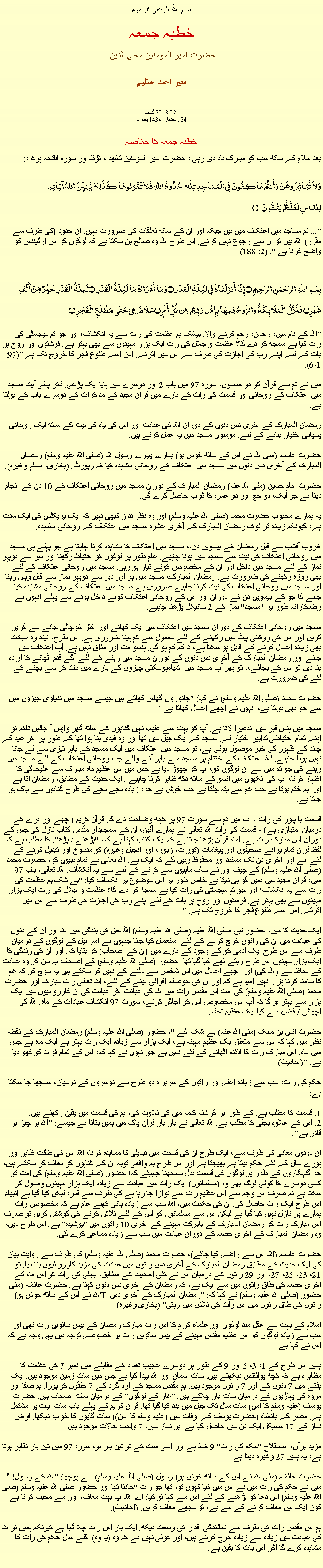 Text Box: بسم الله الرحمن الرحيم خطبہ جمعہ حضرت امیر المومنین محی الدین منير احمد عظيم 2013اگست 02 
24 رمضان 1434 ہجریخطبہ جمعہ کا خلاصہ بعد سلام کے ساتھ سب کو مبارک باد دی رہی ، حضرت امیر المومنین تشھد ، ﺗﯘﻈ اور سورہ فاتحہ پڑھ ،:وَلاَ تُبَاشِرُوهُنَّ وَأَنتُمْ عَاكِفُونَ فِي الْمَسَاجِدِ تِلْكَ حُدُودُ اللّهِ فَلاَ تَقْرَبُوهَا كَذَلِكَ يُبَيِّنُ اللّهُ آيَاتِهِلِلنَّاسِ لَعَلَّهُمْ يَتَّقُونَ ۝
"... تم مساجد میں اعتکاف میں ہیں جبکہ اور ان کے ساتھ تعلقات کی ضرورت نہیں. ان حدود (کی طرف سے مقرر) اللہ ہیں تو ان سے رجوع نہیں کرتے. اس طرح اللہ وہ صالح بن سکتا ہے کہ لوگوں کو اس آرڈیننس کو واضح کرنا ہے ". (2: 188) 
بِسْمِ اللَّهِ الرَّحْمَنِ الرَّحِيمِ ۝ إِنَّا أَنزَلْنَاهُ فِي لَيْلَةِ الْقَدْرِ ۝وَمَا أَدْرَاكَ مَا لَيْلَةُ الْقَدْرِ ۝لَيْلَةُ الْقَدْرِ خَيْرٌ مِّنْ أَلْفِ شَهْرٍ۝ تَنَزَّلُ الْمَلَائِكَةُ وَالرُّوحُ فِيهَا بِإِذْنِ رَبِّهِم مِّن كُلِّ أَمْرٍ ۝سَلَامٌ هِيَ حَتَّى مَطْلَعِ الْفَجْرِ ۝
"اللہ کے نام میں، رحمن، رحم کرنے والا. بیشک ہم عظمت کی رات سے یہ انکشاف؛ اور جو تم میجسٹی کی رات کیا ہے سمجھ کر دے گا؟ عظمت و جلال کی رات ایک ہزار مہینوں سے بھی بہتر ہے. فرشتوں اور روح ہر بات کے لئے اپنے رب کی اجازت کی طرف سے اس میں اترتے. امن اسے طلوع فجر کا خروج تک ہے "(97: 1-6). 

میں نے تم سے قرآن کو دو حصوں، سورہ 97 میں باب 2 اور دوسرے میں پایا ایک پڑھی. ذکر پہلی آیت مسجد میں اعتکاف کے روحانی اور قسمت کی رات کے بارے میں قرآن مجید کے مذاکرات کے دوسرے باب کے بولتا ہے. 

رمضان المبارک کے آخری دس دنوں کے دوران اللہ کی عبادت اور اس کی یاد کی نیت کے ساتھ ایک روحانی پسپائی اختیار بنانے کے لئے. مومنوں مسجد میں یہ عمل کرتے ہیں. 

حضرت عائشہ (مئی اللہ نے اس کے ساتھ خوش ہو) ہمارے پیارے رسول اللہ (صلی اللہ علیہ وسلم) رمضان المبارک کے آخری دس دنوں میں مسجد میں اعتکاف کے روحانی مشاہدہ کیا کہ رپورٹ. (بخاری، مسلم وغیرہ). 

حضرت امام حسین (مئی اللہ عنہ) رمضان المبارک کے دوران مسجد میں روحانی اعتکاف کے 10 دن کے انجام دیتا ہے جو ایک، دو حج اور دو عمرہ کا ثواب حاصل کرے گی. 

یہ ہمارے محبوب حضرت محمد (صلی اللہ علیہ وسلم) اور وہ نظرانداز کبھی نہیں کہ ایک پریکٹس کی ایک سنت ہے، کیونکہ زیادہ تر لوگ رمضان المبارک کے آخری عشرہ مسجد میں اعتکاف کے روحانی مشاہدہ. 

غروب آفتاب سے قبل رمضان کے بیسویں دن،، مسجد میں اعتکاف کا مشاہدہ کرنا چاہتا ہے جو پہلے ہی مسجد میں روحانی اعتکاف کی نیت سے مسجد میں ہونا چاہیے. عام طور پر لوگوں کو احتیاط رکھنا اور دیر سے دوپہر نماز کے لئے مسجد میں داخل اور ان کے مخصوص کونے تیار ہو رہی. مسجد میں روحانی اعتکاف کے لئے بھی روزہ رکھنے کی ضرورت ہے. رمضان المبارک، مسجد میں ہو اور دیر سے دوپہر نماز سے قبل وہاں رہنا اور مسجد میں روحانی اعتکاف کی نیت کرنا چاہیے ضروری ہے مسجد میں اعتکاف کے روحانی مشاہدہ کیا جائے گا جو کے بیسویں دن کے دوران اور اس کے روحانی اعتکاف کونے داخل ہونے سے پہلے انہوں نے رضاکارانہ طور پر "مسجد" نماز کے 2 سائیکل پڑھنا چاہیے. 

مسجد میں روحانی اعتکاف کے دوران مسجد میں اعتکاف میں ایک کھانے اور اکثر شوچالی جانے سے گریز کریں اور اس کی روشنی پیٹ میں رکھنے کے لئے معمول سے کم پینا ضروری ہے. اس طرح، نیند وہ عبادت بھی زیادہ اعمال کرنے کے قابل ہو سکتا ہے، تا کہ کم ہو گی. ہنسو مت اور مذاق نہیں ہے. آپ اعتکاف میں جانے اور رمضان المبارک کے آخری دس دنوں کے دوران مسجد میں رہنے کے لئے آگے قدم اٹھانے کا ارادہ بنا دیں تو اس کے بجائے،، تو پھر آپ مسجد میں اشیاءہوسکتی چیزوں کے بارے میں بات کر سے بچنے کے لئے کی ضرورت ہے. 

حضرت محمد (صلی اللہ علیہ وسلم) نے کہا: "جانوروں گھاس کھاتے ہیں جیسے مسجد میں دنیاوی چیزوں میں سے جو بھی بولتا ہے، انہوں نے اچھے اعمال کھاتا ہے." 

مسجد میں ہنس قبر میں اندھیرا لاتا ہے. آپ کو بہت سے علیہ، نہیں گناہوں کے ساتھ گھر واپس آ جائیں تاکہ تو اپنے تمام احتیاطی تدابیر اختیار لے. مسجد کے ایک جیل میں تھا اور وہ قیدی بنا ہوا تھا کے طور پر اگر عید کے چاند کے ظہور کی خبر موصول ہوئی ہے، تو مسجد میں اعتکاف میں ایک مسجد کے باہر تیزی سے لے جانا نہیں ہونا چاہئے. لہذا اعتکاف کے اختتام پر مسجد سے باہر آنے والے جب روحانی اعتکاف کے لئے مسجد میں رہنے کی جو تم میں سے ان لوگوں کو، آپ کو چھوڑ دیا ہے جس میں اس عظیم ماہ مبارک سے علیحدگی کا اظہار کرنا، آپ کی آنکھوں میں آنسو کے ساتھ دکھ ظاہر کرنا چاہیے . ایک حدیث کے مطابق، رمضان آتا ہے اور یہ ختم ہوتا ہے جب غم سے پتہ چلتا ہے جب خوش ہے جو، زیادہ بچے بچے کی طرح گناہوں سے پاک ہو جاتا ہے. 

قسمت یا پاور کی رات - اب میں تم سے سورت 97 پر کچھ وضاحت دے گا. قرآن کریم (اچھے اور برے کے درمیان امتیازی ہے) - قسمت کی رات اللہ تعالی نے ہمارے آئین، ان کے سمجھدار مقدس کتاب نازل کی جس کے دوران اس مبارک رات ہے. امام قرآن پڑھا جاتا ہے کہ ایک کتاب کہنا ہے کہ، "پڑھنے / پڑھ". کا مطلب ہے کہ لفظ قرآن تمام پرانے صحیفوں اور پیغامات (تورات، زبور، اور انجیل وغیرہ) کو منسوخ اور تبدیل کرنے کے لئے آئے اور آخری دن تک مستند اور محفوظ رہیں گے کہ ایک ہے. اللہ تعالی نے تمام نبیوں کو، حضرت محمد (صلی اللہ علیہ وسلم) کے چیف اور نے سگ ماہیوں سے کرنے کے لئے سے یہ انکشاف. اللہ تعالی، باب 97 میں، قرآن مجید میں ہمیں گواہی دیتا ہے خاص طور پر اس موضوع پر انکشاف کیا: "بے شک ہم عظمت کی رات سے یہ انکشاف؛ اور جو تم میجسٹی کی رات کیا ہے سمجھ کر دے گا؟ عظمت و جلال کی رات ایک ہزار مہینوں سے بھی بہتر ہے. فرشتوں اور روح ہر بات کے لئے اپنے رب کی اجازت کی طرف سے اس میں اترتے. امن اسے طلوع فجر کا خروج تک ہے. " 

ایک حدیث کا میں، حضور نبی صلی اللہ علیہ (صلی اللہ علیہ وسلم) اللہ حق کی بندگی میں اللہ اور ان کے دنوں کی عبادت میں ان کی راتوں خرچ کرنے کے لئے استعمال کیا جاتا جنہوں نے اسرائیل کے لوگوں کے درمیان طرف سے اس طرح ایک آدمی کو کے وجود کے بارے میں (ان کے اصحاب) کو بتایا کہ. اور ان کی زندگی کا ایک ہزار مہینوں اس طرح رہتے تھے کیا گیا تھا. حضور (صلی اللہ علیہ وسلم) کے اصحاب یہ سن کر وہ عبادت کے لحاظ سے (اللہ کی) اور اچھے اعمال میں اس شخص سے ملنے کے نہیں کر سکتے ہیں یہ سوچ کر کہ غم کا سامنا کرنا پڑا. انہیں امید ہے کہ اور ان کی حوصلہ افزائی دینے کے لئے، اللہ تعالی رات مبارک اور حضرت محمد (صلی اللہ علیہ وسلم) کی امت اس مقدس رات میں اللہ کی عبادت اگر عبادت کی ان کارروائیوں میں ایک ہزار سے بہتر ہو گا کہ آپ اس مخصوص اس کو اجاگر کرنے، سورت 97 انکشاف عبادات کے ماہ. اللہ کی اچھائی / فضل سے کیا ایک عظیم تحفہ. 

حضرت انس بن مالک (مئی اللہ عنہ) بے شک آگے "، حضور (صلی اللہ علیہ وسلم) رمضان المبارک کے نقطہ نظر میں کہا کہ اس سے متعلق ایک عظیم مہینہ ہے، ایک ہزار سے زیادہ ایک رات بہتر ہے ایک ماہ ہے جس میں ماہ. اس مبارک رات کا فائدہ اٹھانے کے لئے نہیں ہے جو انہوں نے کہا کہ، اس کے تمام فوائد کو کھو دیا ہے. "(احادیث) 

حکم کی رات، سب سے زیادہ اعلی اور راتوں کے سربراہ دو طرح سے دوسروں کے درمیان، سمجھا جا سکتا ہے: 

1. قسمت کا مطلب ہے. کے طور پر گزشتہ کلمہ میں کی تلاوت کی، ہم کی قسمت میں یقین رکھتے ہیں. 
2. اس کے علاوہ بجلی کا مطلب ہے. اللہ تعالی نے بار بار قرآن پاک میں ہمیں بتاتا ہے جیسے: "اللہ ہر چیز پر قادر ہے". 

ان دونوں معانی کی طرف سے، ایک طرح ان کی قسمت میں تبدیلی کا مشاہدہ کرنا، اللہ اس کی طاقت ظاہر اور پورے سال کے لئے حکم دیتا ہے بھیجتا ہے اور اس طرح یہ واقعی توبہ ان کے گناہوں کو معاف کر سکتے ہیں، جو گنہگاروں کے طور پر لوگوں کی قسمت بدل سمجھنا چاہیئے کہ! حضور (صلی اللہ علیہ وسلم) کی امت تو کسی دوسرے کا کوئی لوگ بھی وہ (مسلمانوں) ایک رات میں عبادت سے زیادہ ایک ہزار مہینوں وصول کر سکتا ہے نہ صرف اس وجہ سے اس عظیم رات سے نوازا جا رہا ہے کی طرف سے قدر، لیکن کیا گیا ہے انبیاء اس طرح ایک رات حاصل کی. ان کی حکمت میں، اللہ سب سے زیادہ ہائی کھلے عام ہے کہ مخصوص رات ہمارے پر نازل نہیں کیا گیا ہے لیکن اس سے مسلمانوں کو اس کے لئے تلاش کرنے کی کوشش کریں تو صرف اس مبارک رات کو رمضان المبارک کے بابرکت مہینے کے آخری 10 راتوں میں "پوشیدہ" ہے. اس طرح میں، وہ رمضان المبارک کے آخری حصہ کے دوران عبادت میں سب سے زیادہ مساعی کرے گی. 

حضرت عائشہ (اللہ اس سے راضی کیا جائے)، حضرت محمد (صلی اللہ علیہ وسلم) کی طرف سے روایت بیان کی ایک حدیث کے مطابق رمضان المبارک کے آخری دس راتوں میں عبادت کی مزید کارروائیوں بنا دیا. تو 21، 23، 25، 27، اور 29 راتوں کے درمیان اس نے کئی احادیث کے مطابق، بجلی کی رات کو اس ماہ کے آخری حصہ کی طاق راتوں میں سے ایک ہے، کہ رمضان کے آخری دس دنوں کہنا ہے. حضرت عائشہ (مئی اللہ نے اس کے ساتھ خوش ہو) T حضور (صلی اللہ علیہ وسلم) نے کہا کہ: "رمضان المبارک کے آخری دس راتوں کی طاق راتوں میں اس رات کی تلاش میں رہتی" (بخاری وغیرہ) 

اسلام کے بہت سے عقل مند لوگوں اور علماء کرام کا اس رات مبارک رمضان کے بیس ساتویں رات تھی اور سب سے زیادہ لوگوں کو اس عظیم مقدس مہینے کے بیس ساتویں رات پر خصوصی توجہ دیں یہی وجہ ہے کہ اس نے کہا ہے. 

ہمیں اس طرح کے 1، 3، 5 اور 9 کے طور پر دوسرے عجیب تعداد کے مقابلے میں نمبر 7 کی عظمت کا مظاہرہ ہے کہ کچھ پوائنٹس دیکھتے ہیں. سات آسمان اور اللہ پیدا کیا ہے جس میں سات زمین موجود ہیں. ایک ہفتے میں 7 دنوں کے اور 7 راتوں موجود ہیں. ہم مقدس مسجد کے ارد گرد کے 7 حلقوں کو پورا. ہم صفا اور مروہ کی پہاڑیوں کے درمیان سات بار چلاتے ہیں. "غار کے لوگوں" کے درمیان سات اصحاب ہیں. حضرت یوسف (علیہ وسلم کا امن) سات سال تک جیل میں بند کیا گیا تھا. قرآن کریم کے پہلے باب سات آیات پر مشتمل ہے. مصر کے بادشاہ (حضرت یوسف کے اوقات میں (علیہ وسلم کا امن)) سات گایوں کا خواب دیکھا. فرض نماز کے 17 سائیکل ایک دن میں حاصل کیا ہے. ہر نماز میں، 7 واجب حالات موجود ہیں. 

مزید برآں، اصطلاح "حکم کی رات" 9 خط ہے اور اسی مدت کے تو تین بار نو، سورہ 97 میں تین بار ظاہر ہوتا ہے، یہ ہمیں 27 وغیرہ دیتا ہے 

حضرت عائشہ (مئی اللہ نے اس کے ساتھ خوش ہو) رسول (صلی اللہ علیہ وسلم) سے پوچھا: "اللہ کے رسول! ؟ میں نے حکم کی رات میں نے اس میں کیا کہوں تو، تھا جو رات "جانتا تھا اور حضور صلی اللہ علیہ وسلم (صلی اللہ علیہ وسلم) اس دعا کو پڑھنے کے لئے اس سے کہا تو کیا: اے اللہ آپ بہت معاف، اور سے محبت کرتا ہے کون ایک ہیں معاف کرنے کے لئے ہے، تو مجھے معاف کریں. (احادیث). 

ہم اس مقدس رات کی طرف سے نمائندگی اقدار کی وسعت دیکھ. ایک بار اس رات چلا گیا ہے کیونکہ ہمیں تو اللہ کی عبادت میں زیادہ سے زیادہ خرچ کرتے ہیں، اور کوئی نہیں ہے کہ وہ (یا وہ) اگلے سال حکم کی رات کا مشاہدہ کرے گا اگر اس بات کا یقین ہے. 

