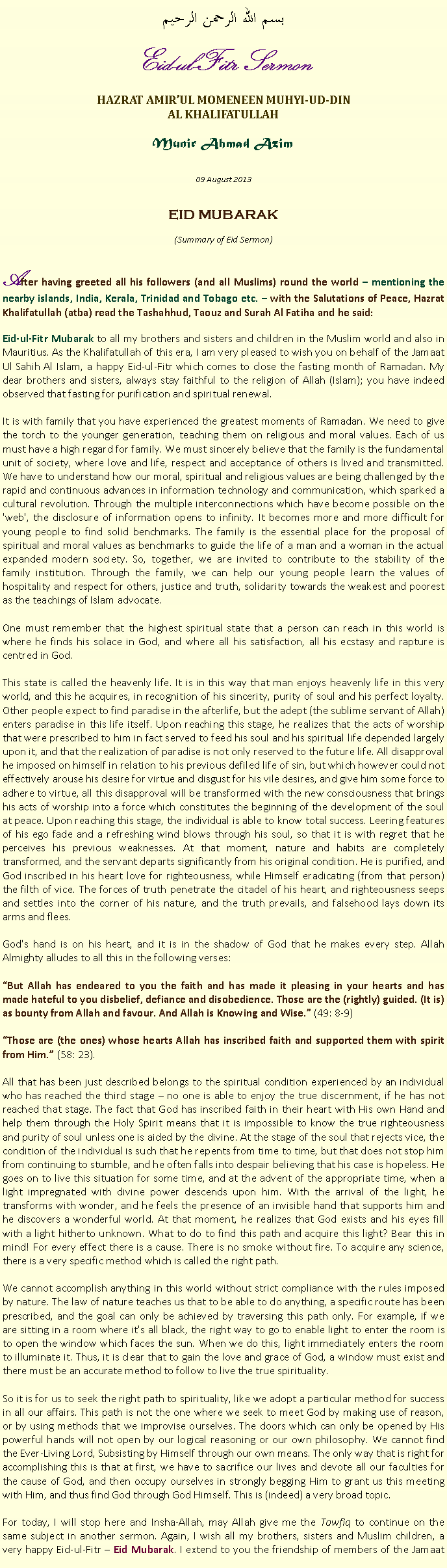 Text Box: بسم الله الرحمن الرحيم Eid-ul-Fitr Sermon HAZRAT AMIRUL MOMENEEN MUHYI-UD-DINAL KHALIFATULLAH Munir Ahmad Azim 09 August 2013  EID MUBARAK (Summary of Eid Sermon)  After having greeted all his followers (and all Muslims) round the world  mentioning the nearby islands, India, Kerala, Trinidad and Tobago etc.  with the Salutations of Peace, Hazrat Khalifatullah (atba) read the Tashahhud, Taouz and Surah Al Fatiha and he said:Eid-ul-Fitr Mubarak to all my brothers and sisters and children in the Muslim world and also in Mauritius. As the Khalifatullah of this era, I am very pleased to wish you on behalf of the Jamaat Ul Sahih Al Islam, a happy Eid-ul-Fitr which comes to close the fasting month of Ramadan. My dear brothers and sisters, always stay faithful to the religion of Allah (Islam); you have indeed observed that fasting for purification and spiritual renewal.
It is with family that you have experienced the greatest moments of Ramadan. We need to give the torch to the younger generation, teaching them on religious and moral values. Each of us must have a high regard for family. We must sincerely believe that the family is the fundamental unit of society, where love and life, respect and acceptance of others is lived and transmitted. We have to understand how our moral, spiritual and religious values are being challenged by the rapid and continuous advances in information technology and communication, which sparked a cultural revolution. Through the multiple interconnections which have become possible on the 'web', the disclosure of information opens to infinity. It becomes more and more difficult for young people to find solid benchmarks. The family is the essential place for the proposal of spiritual and moral values ​​as benchmarks to guide the life of a man and a woman in the actual expanded modern society. So, together, we are invited to contribute to the stability of the family institution. Through the family, we can help our young people learn the values ​​of hospitality and respect for others, justice and truth, solidarity towards the weakest and poorest as the teachings of Islam advocate.One must remember that the highest spiritual state that a person can reach in this world is where he finds his solace in God, and where all his satisfaction, all his ecstasy and rapture is centred in God.
This state is called the heavenly life. It is in this way that man enjoys heavenly life in this very world, and this he acquires, in recognition of his sincerity, purity of soul and his perfect loyalty. Other people expect to find paradise in the afterlife, but the adept (the sublime servant of Allah) enters paradise in this life itself. Upon reaching this stage, he realizes that the acts of worship that were prescribed to him in fact served to feed his soul and his spiritual life depended largely upon it, and that the realization of paradise is not only reserved to the future life. All disapproval he imposed on himself in relation to his previous defiled life of sin, but which however could not effectively arouse his desire for virtue and disgust for his vile desires, and give him some force to adhere to virtue, all this disapproval will be transformed with the new consciousness that brings his acts of worship into a force which constitutes the beginning of the development of the soul at peace. Upon reaching this stage, the individual is able to know total success. Leering features of his ego fade and a refreshing wind blows through his soul, so that it is with regret that he perceives his previous weaknesses. At that moment, nature and habits are completely transformed, and the servant departs significantly from his original condition. He is purified, and God inscribed in his heart love for righteousness, while Himself eradicating (from that person) the filth of vice. The forces of truth penetrate the citadel of his heart, and righteousness seeps and settles into the corner of his nature, and the truth prevails, and falsehood lays down its arms and flees.
God's hand is on his heart, and it is in the shadow of God that he makes every step. Allah Almighty alludes to all this in the following verses:But Allah has endeared to you the faith and has made it pleasing in your hearts and has made hateful to you disbelief, defiance and disobedience. Those are the (rightly) guided. (It is) as bounty from Allah and favour. And Allah is Knowing and Wise. (49: 8-9)Those are (the ones) whose hearts Allah has inscribed faith and supported them with spirit from Him. (58: 23).
All that has been just described belongs to the spiritual condition experienced by an individual who has reached the third stage  no one is able to enjoy the true discernment, if he has not reached that stage. The fact that God has inscribed faith in their heart with His own Hand and help them through the Holy Spirit means that it is impossible to know the true righteousness and purity of soul unless one is aided by the divine. At the stage of the soul that rejects vice, the condition of the individual is such that he repents from time to time, but that does not stop him from continuing to stumble, and he often falls into despair believing that his case is hopeless. He goes on to live this situation for some time, and at the advent of the appropriate time, when a light impregnated with divine power descends upon him. With the arrival of the light, he transforms with wonder, and he feels the presence of an invisible hand that supports him and he discovers a wonderful world. At that moment, he realizes that God exists and his eyes fill with a light hitherto unknown. What to do to find this path and acquire this light? Bear this in mind! For every effect there is a cause. There is no smoke without fire. To acquire any science, there is a very specific method which is called the right path.We cannot accomplish anything in this world without strict compliance with the rules imposed by nature. The law of nature teaches us that to be able to do anything, a specific route has been prescribed, and the goal can only be achieved by traversing this path only. For example, if we are sitting in a room where it's all black, the right way to go to enable light to enter the room is to open the window which faces the sun. When we do this, light immediately enters the room to illuminate it. Thus, it is clear that to gain the love and grace of God, a window must exist and there must be an accurate method to follow to live the true spirituality.
So it is for us to seek the right path to spirituality, like we adopt a particular method for success in all our affairs. This path is not the one where we seek to meet God by making use of reason, or by using methods that we improvise ourselves. The doors which can only be opened by His powerful hands will not open by our logical reasoning or our own philosophy. We cannot find the Ever-Living Lord, Subsisting by Himself through our own means. The only way that is right for accomplishing this is that at first, we have to sacrifice our lives and devote all our faculties for the cause of God, and then occupy ourselves in strongly begging Him to grant us this meeting with Him, and thus find God through God Himself. This is (indeed) a very broad topic.
For today, I will stop here and Insha-Allah, may Allah give me the Tawfiq to continue on the same subject in another sermon. Again, I wish all my brothers, sisters and Muslim children, a very happy Eid-ul-Fitr  Eid Mubarak. I extend to you the friendship of members of the Jamaat 