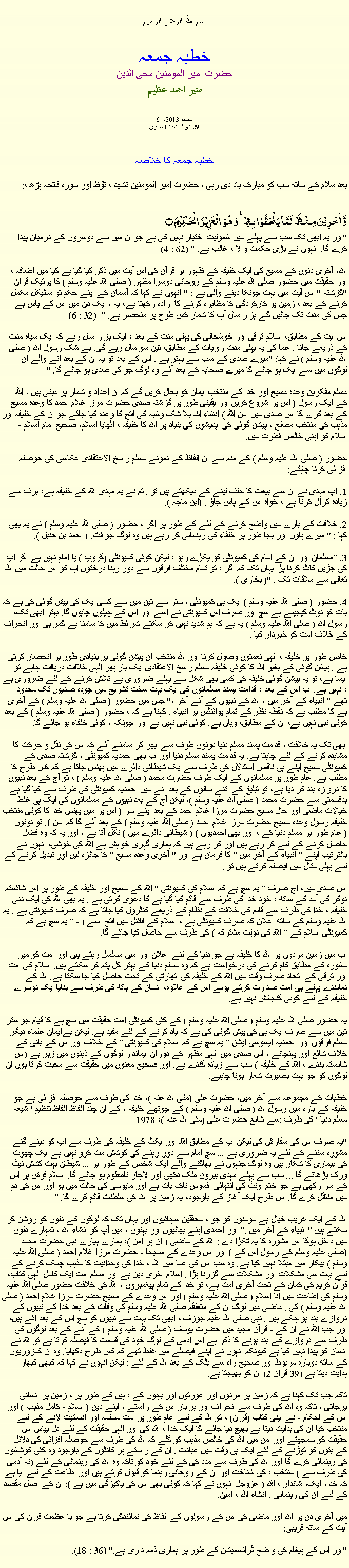 Text Box: بسم الله الرحمن الرحيمخطبہ جمعہحضرت امیر المومنین محی الدینمنير احمد عظيم6 ستمبر2013، 
29 شوال 1434 ہجریخطبہ جمعہ کا خلاصہ بعد سلام کے ساتھ سب کو مبارک باد دی رہی ، حضرت امیر المومنین تشھد ، ﺗﯘﻈ اور سورہ فاتحہ پڑھ ،:وَّ اٰخَرِیۡنَ مِنۡہُمۡ  لَمَّا یَلۡحَقُوۡا بِہِمۡ ؕ وَ ہُوَ  الۡعَزِیۡزُ  الۡحَکِیۡمُ ۝"اور یہ ابھی تک سب سے پہلے میں شمولیت اختیار نہیں کی ہے جو ان میں سے دوسروں کے درمیان پیدا کرے گا. انہوں نے بڑی حکمت والا ، غالب ہے. " (62 : 4)

اللہ، آخری دنوں کے مسیح کی ایک خلیفہ کے ظہور پر قرآن کی اس آیت میں ذکر کیا گیا ہے کیا میں اضافہ ، اور حقیقت میں حضور صلی اللہ علیہ وسلم کے روحانی دوسرا مظہر ( صلی اللہ علیہ وسلم ) کا پرتیک قرآن "گزشتہ " اس آیت میں بہت چونکا دینے والی ہے : " انہوں نے کہا کہ آسمان کے اپنے حکم تو سائیکل مکمل کرنے کے بعد ، زمین پر کارکردگی کا مظاہرہ کرنے کا ارادہ رکھتا ہے، یہ ، ایک دن میں اس کے پاس ہے جس کی مدت تک جائیں گے ہزار سال آپ کا شمار کس طرح پر منحصر ہے. "  (32 : 6)

اس آیت کے مطابق، اسلام ترقی اور خوشحالی کی پہلی مدت کے بعد ، ایک ہزار سال رہے کہ ایک سیاہ مدت کے ذریعے جانا . عما کی یہ پہلی مدت روایات کے مطابق، تین سو سال رہے گی. بے شک رسول اللہ ( صلی اللہ علیہ وسلم ) نے کہا: "میرے صدی کے سب سے بہتر ہے . اس کے بعد تو یہ ان کے بعد آنے والے ان لوگوں میں سے ایک ہو جائے گا میرے صحابہ کے بعد آئے وہ لوگ جو کی صدی ہو جائے گا. "

مسلم مفکرین وعدہ مسیح اور خدا کے منتخب ایمان کو بحال کریں گے کہ ان اعداد و شمار پر مبنی ہیں ، اللہ کے ایک رسول ( اس پر شروع کریں اور یقینی طور پر گزشتہ صدی حضرت مرزا غلام احمد کا وعدہ مسیح کے بعد کرے گا اس صدی میں امن اللہ ) انشاء اللہ بلا شک وشبہ کی فتح کا وعدہ کیا جائے جو ان کے خلیفہ اور مذہب کی منتخب مصلح ، پیشن گوئی کی اپدیشوں کی بنیاد پر اللہ کا خلیفہ ، اٹھایا اسلام، صحیح امام اسلام - اسلام کو اپنی خالص فطرت میں.

حضور ( صلی اللہ علیہ وسلم ) کے منہ سے ان الفاظ کے نمونے مسلم راسخ الاعتقادی عکاسی کی حوصلہ افزائی کرنا چاہئے:

1. آپ مہدی نے ان سے بیعت کا حلف لینے کے دیکھتے ہیں تو . تم نے یہ مہدی اللہ کے خلیفہ ہے، برف سے زیادہ کرال کرنا ہے ، خواہ اس کے پاس جاؤ . (ابن ماجہ ).

2. خلافت کے بارے میں واضح کرنے کے لئے کے طور پر اگر ، حضور ( صلی اللہ علیہ وسلم ) نے یہ بھی کہا : " میرے پاؤں اور بجا طور پر خلفاء کی رہنمائی کر رہے ہیں وہ لوگ جو فٹ. ( احمد بن حنبل ).

3. "مسلمان اور ان کے امام کی کمیونٹی کو پکڑے رہو ، لیکن کوئی کمیونٹی (گروپ ) یا امام نہیں ہے اگر آپ کی جڑیں کاٹ کرنا پڑا یہاں تک کہ اگر ، تو تمام مختلف فرقوں سے دور رہنا درختوں آپ کو اس حالت میں اللہ تعالی سے ملاقات تک . "( بخاری ).

4. حضور ( صلی اللہ علیہ وسلم ) ایک ہی کمیونٹی ، ستر سے تین میں سے کسی ایک کی پیش گوئی کی ہے کہ بات کو نوٹ کیجیئے ہے سچ اور صرف اس کمیونٹی نے اسے اور اس کے چیلوں چاہوں گا. بہتر ابھی تک، رسول اللہ ( صلی اللہ علیہ وسلم ) یہ ہے کہ ہم شدید نہیں کر سکتے شرائط میں کا سامنا ہے گمراہی اور انحراف کے خلاف امت کو خبردار کیا .

خاص طور پر خلیفہ ، الہی نعمتوں وصول کرنا اور اللہ منتخب ان پیشن گوئی پر بنیادی طور پر انحصار کرتی ہے . پیشن گوئی کے بغیر اللہ کا کوئی خلیفہ مسلم راسخ الاعتقادی ایک بار پھر الہی خلافت دریافت چاہے تو ایسا ہے، تو یہ پیشن گوئی خلیفہ کی کسی بھی شکل سے پہلے ضروری ہے تلاش کرنے کے لئے ضروری ہے ، نہیں ہے. اب اس کے بعد ، قدامت پسند مسلمانوں کی ایک بہت سخت تشریح میں چودہ صدیوں تک محدود تھے " انبیاء کے آخر میں ، اللہ کے نبیوں کے آنے آخر ،" جس میں حضور ( صلی اللہ علیہ وسلم ) کے آخری ہے کا مطلب ہے کہ نقطہ نظر کے تمام پوائنٹس پر انبیاء . کہنا ہے کہ ، حضور ( صلی اللہ علیہ وسلم ) کے بعد کوئی نبی نہیں ہے، ان کے مطابق، وہاں ہے. کوئی نبی نہیں ہے اور چونکہ ، کوئی خلفاء ہو جائے گا.

ابھی تک یہ خلافت ، قدامت پسند مسلم دنیا دونوں طرف سے ابھر کر سامنے آئے کہ اس کی نقل و حرکت کا مشاہدہ کرنے کے لئے چاہتا ہے. یہ قدامت پسند مسلم دنیا اور اب بھی احمدیہ کمیونٹی ، گزشتہ صدی کے کمیونٹی مسیح اپنے ہی ناقص استدلال کی طرف سے ایک شیطانی دائرے میں پھنس جاتا ہے کہ کس طرح کا مطلب ہے. عام طور پر مسلمانوں کے ایک طرف حضرت محمد ( صلی اللہ علیہ وسلم ) ، تو آج کے بعد نبیوں کا دروازہ بند کر دیا ہے، تو تبلیغ کے اتنے سالوں کے بعد آنے میں احمدیہ کمیونٹی کی طرف سے کیا گیا ہے بدقسمتی سے حضرت محمد ( صلی اللہ علیہ وسلم )، لیکن آج کے بعد نبیوں کے مسلمانوں کی ایک ہی غلط خیالات ماضی اور حال مسیح حضرت مرزا غلام احمد کے بعد اپنے سر ( اس پر میں پھنس خدا کا کوئی منتخب خلیفہ رسول وعدہ مسیح حضرت مرزا غلام احمد ( صلی اللہ علیہ وسلم ) کے بعد آئے گا کہ امن ). تو دونوں ( عام طور پر مسلم دنیا کے ، اور بھی احمدیوں ) ( شیطانی دائرے میں ) نکل آتا ہے ، اور یہ کہ وہ فضل حاصل کرنے کے لئے کر رہے ہیں اور کر رہے ہیں کہ ہماری گہری خواہش ہے اللہ کی خوشی، انہوں نے بالترتیب اپنے " انبیاء کے آخر میں " کا فرمان ہے اور " آخری وعدہ مسیح " کا جائزہ لیں اور تبدیل کرنے کے لئے پہلی مثال میں فیصلہ کرتے ہیں تو .

اس صدی میں، آج صرف " یہ سچ ہے کہ اسلام کی کمیونٹی " اللہ کے مسیح اور خلیفہ کے طور پر اس شائستہ نوکر کی آمد کے ساتھ ، خود خدا کی طرف سے قائم کیا گیا ہے کا دعوی کرتی ہے . یہ بھی اللہ کی ایک دنی خلیفہ ، خدا کی طرف سے قائم کی خلافت کے نظام کے ذریعے کنٹرول کیا جاتا ہے کہ صرف کمیونٹی ہے . یہ اللہ علیہ وسلم کے ساتھ اعلان کہ صرف کمیونٹی ہے ، اسلام کے فائنل میں فتح اسے ( - " یہ سچ ہے کہ کمیونٹی اسلام کے " اللہ کی دولت مشترکہ ) کی طرف سے حاصل کیا جائے گا.

اب میں زمین مردوں پر اللہ کا خلیفہ ہے جو دنیا کے لئے اعلان اور میں مسلسل رہتے ہیں اور امت کو میرا مشورہ کے مطابق کام کرنے کی درخواست ہے کہ وہ مسلم دنیا کے بہتر کل پتہ کر سکتے ہیں. اسلام کی امت اور ترقی کے اتحاد صرف وقت میں اللہ کے خلیفہ کی اتھارٹی کے تحت حاصل کیا جا سکتا ہے. اللہ کے نمائندے پہلے ہی امت صدارت کرتے ہوئے اس کے علاوہ، انسان کے ہاتھ کی طرف سے بنایا ایک دوسرے خلیفہ کے لئے کوئی گنجائش نہیں ہے.

یہ حضور صلی اللہ علیہ وسلم ( صلی اللہ علیہ وسلم ) کے کئی کمیونٹی امت حقیقت میں سچ ہے کا قیام جو ستر تین میں سے صرف ایک ہی کی پیش گوئی کی ہے کہ یاد کرنے کے لئے مفید ہے. لیکن بےایمان علماء دیگر مسلم فرقوں اور احمدیہ ایسوسی ایشن " یہ سچ ہے کہ اسلام کی کمیونٹی " کے خلاف اور اس کے بانی کے خلاف شائع اور پہنچانے ، اس صدی میں الہی مظہر کے دوران ایماندار لوگوں کے ذہنوں میں زہر ہے (اس شائستہ بندے ، اللہ کے خلیفہ ) سب سے زیادہ گندے ہے. اور صحیح معنوں میں حقیقت سے محبت کرتا ہوں ان لوگوں کو جو بہت بصیرت شعار ہونا چاہیے.

خطبات کے مجموعہ سے آخر میں، حضرت علی (مئی اللہ عنہ )، خدا کی طرف سے حوصلہ افزائی ہے جو خلیفہ کے بارہ میں رسول اللہ ( صلی اللہ علیہ وسلم ) کے چوتھے خلیفہ ، کے ان چند الفاظ الفاظ تنظیم ' شیعہ مسلم دنیا ' کی طرف :سے شائع حضرت علی (مئی اللہ عنہ )، 1978

"یہ صرف اس کی سفارش کی لیکن آپ کے مطابق اللہ اور ایکٹ کے خلیفہ کی طرف سے آپ کو دیئے گئے مشورہ سننے کے لئے یہ ضروری ہے ... سچ امام سے دور رہنے کی کوشش مت کرو نہیں ہے ایک چھوت کی بیماری کا شکار ہیں وہ لوگ جنہوں نے بھاگنے والے ایک شخص کے طور پر ... شیطان بہت کشش نیٹ ورک بڑھاتے گا ... سب سے پہلے مہدی بیرون ملک دکھی اور لاچار نامعلوم ہو جائے گا. اسلام فرش پر اس کے سر رکھی ہے جو ختم اونٹ کی انتہائی افسوس ناک بات ہے اور مایوسی کی حالت میں ہو اور اس کی دم میں منتقل کرے گا. اس طرح ایک آغاز کے باوجود، یہ زمین پر اللہ کی سلطنت قائم کرے گا. "

اللہ کے ایک غریب خیال ہے مومنوں کو جو ، محققین سچائیوں اور یہاں تک کہ لوگوں کے دلوں کو روشن کر سکتے ہیں " انبیاء کے آخر میں ." اور احمدی اپنے بھائیوں اور بہنوں ، میں آپ کو انشاء اللہ ، تمہارے دلوں میں داخل ہوگا اس مشورہ کا یہ ٹکڑا دے : اللہ کے ماضی ( ان پر امن )، ہمارے پیارے نبی حضرت محمد (صلی علیہ وسلم کے رسول اس کے ) اور اس وعدے کے مسیحا - حضرت مرزا غلام احمد ( صلی اللہ علیہ وسلم ) بیکار میں مبتلا نہیں کیا ہے. وہ سب اس کی عما میں اللہ ، خدا کی وحدانیت کا مذہب چمک کرنے کے لئے بہت سی مشکلات اور مشکلات سے گزرنا پڑا . اسلام آخری دین ہے اور مسلم امت ایک کامل الہی کتاب، قرآن کریم کی کمان کے تحت آخری امت ہے، تو خدا کے تمام پیغمبروں ، اللہ کی خلافت حضور صلی اللہ علیہ وسلم کی اطاعت میں آنا اسلام ( صلی اللہ علیہ وسلم ) اور اس وعدے کے مسیح حضرت مرزا غلام احمد ( صلی اللہ علیہ وسلم ) کی . ماضی میں لوگ ان کے متعلقہ صلی اللہ علیہ وسلم کی وفات کے بعد خدا کے نبیوں کے دروازے بند ہو چکے ہیں . نبی صلی اللہ علیہ جوزف ، ابھی تک بہت سے نبیوں کو سچ اس کے بعد آئے ہیں، اور جب اللہ نے ان کے - قرآن مجید میں حضرت یوسف ( صلی اللہ علیہ وسلم ) کے آنے کے بعد لوگوں کی طرف سے دروازے کے بند ہونے کا ذکر ہے اس آدمی کے لوگ خود کی قسمت کا فیصلہ کرتا ہے تو اللہ نے انسان کو پیدا نہیں کیا ہے کیونکہ انہوں نے اپنے فیصلے میں غلط تھے کہ کس طرح دکھایا. وہ ان کمزوریوں کے ساتھ دوبارہ مربوط اور صحیح راہ سے بٹک کے بعد اللہ کے لئے : لیکن انہوں نے کہا کہ کبھی کبھار ہدایت دیتا ہے (39 قران 2) ان کو بھیجتا ہے.

تاکہ جب تک کہنا ہے کہ زمین پر مردوں اور عورتوں اور بچوں کے ، ہیں کے طور پر ، زمین پر انسانی پرجاتی ، تاکہ وہ اللہ کی طرف سے انحراف اور ہر بار اس کے راستے ، اپنے دین ( اسلام - کامل مذہب ) اور اس کے احکام - نے اپنی کتاب (قرآن) ، تو اللہ کے لئے عام طور پر امت مسلمہ اور انسانیت لانے کے لئے منتخب کیا ان کی ہدایت دیتا ہے بھیج دیا جائے گا ایک خدا ، اللہ کی اور الہی حقیقت کے لئے دل پیاس اس حقیقت کو سمجھتے اور امن میں اللہ کی خالص مذہب کو گلے کہ اللہ کی طرف سے حوصلہ افزائی کی دلائل کے بتوں کو توڑنے کے لئے ایک ہی وقت میں عبادت . ان کے راستے پر کانٹوں کے باوجود وہ کئی کوششوں کی رہنمائی کرے گا اور اللہ کی طرف سے مدد کی کے لئے خود کو تاکہ وہ اللہ کی رہنمائی کے لئے (نہ آدمی کی طرف سے ) منتخب ، ​​کی شناخت اور ان کے روحانی رہنما کو قبول کرتے ہیں اور اطاعت کے لئے آیا ہے کہ خدا، ایک، شاندار ، اللہ ( عزوجل انہوں نے کہا کہ کوئی بھی اس کی پاکیزگی میں ہے ): ان کے اصل مقصد کے لئے ان کی رہنمائی . انشاء اللہ ، آمین.

میں آخری دن پر اللہ اور ماضی کی اس کے رسولوں کے الفاظ کی نمائندگی کرتا ہے جو با عظمت قران کی اس آیت کے ساتھ قریبی:

"اور اس کے پیغام کی واضح ٹرانسمیشن کے طور پر ہماری ذمہ داری ہے." (36 : 18).
