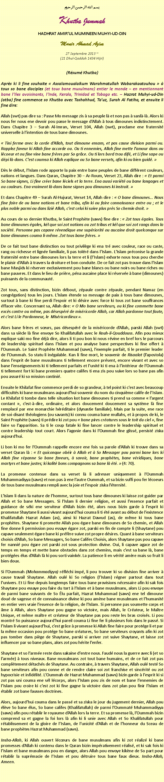 Text Box: بسم الله الرحمن الرحيمKhutba JummahHADHRAT AMIRUL MUMINEEN MUHYI-UD-DINMunir Ahmad Azim
27 Septembre 2013 ~(21 Dhul-Qaddah 1434 Hijri)(Rsum Khutba)Aprs ki li fine souhaite  Assalamoualaikum Warahmatullah Wabarakaatouhou   tous so bane disciples (et tous bane musulmans) entier le monde  en mentionnant bane lIles avoisinants, lInde, Kerala, Trinidad et Tobago etc.  Hazrat Muhyi-ud-Din (atba) fine commence so Khutba avec Tashahhud, Tauz, Surah Al Fatiha, et ensuite li fine dire:Allah (swt) pas dire sa : Passe Mo message zis  sa peuple l et non pas  sanl-l. Alors ki nous fer nous ene devoir pou passe le message dAllah  tous dimounes indistinctement. Dans Chapitre 3  Surah Al-Imran, Verset 104, Allah (swt), proclame ene fraternit universelle  lintention de tous bane dimounes. Tini ferme avec la corde dAllah, tout dimoune ensam, et pas cause division parmi ou. Rapplez faveur ki Allah fine accorde ou. Ou ti ennemies, Allah fine mette lamour dans ou lcoeur et ou fine vine bane frres par So grce. Ou ti lors bord trou dif, et Li fine sape ou dpi l-dans. Cest coumsa ki Allah explique ou So bane versets, afin ki ou bien guid. Ds le dbut, lIslam rode apporte la paix entre bane peuples de bane diffrent couleurs, nations et langues. Dans Quran, Chapitre 30  Ar-Roum, Verset 23, Allah dire :  Et parmi So bane signes, Li fine crer bane lciels et la terre. Ena aussi varit ou bane langages et ou couleurs. Ena vraiment l-dans bane signes pou dimounes ki instruit.  Et dans Chapitre 49  Surah Al-Hujurat, Verset 14, Allah dire :  O bane dimounes... Nous fine faire de ou bane nations et bane tribu, afin ki ou faire connaissance entre ou ; et le plus noble parmi ou dans lizi Allah, cest celui ki suive plus prs So chemin droit. Au cours de so dernier Khutba, le Saint Prophte (saws) fine dire :  Zot tous gales. Tous bane dimounes gales, kl que soi zot nations ou zot tribus et kl que soi zot rangs dans la socit. Personne pas capave rvendique ene supriorit ou aucaine droit quelconque sur bane dimounes couma li-mme. Zot tous bane frres. De ce fait tout bane distinction ou tout privilge ki ena tr avec couleur, race ou caste, rang ou richesse et ligne familiale, li pas tolr dans lIslam. LIslam prconise la grande fraternit entre bane dimounes lors la terre et li (lIslam) exhorte nous tous pou cherche le plaisir dAllah  travers la droiture et bon conduite. De ce fait zot pas trouve dans lIslam bane Masjids ki rserver exclusivement pou bane blancs ou bane noirs ou bane riches ou bane pauvres. Et dans le lieu de prire, pna aucaine place ki rserve  bane (dimounes) puissants de la communaut.Zot tous, sans distinction, bizin dbout, zpaule contre zpaule, pendant Namaz (en congrgation) tous les jours. LIslam tende so message de paix  tous bane dimounes, surtout  bane ki fine perdi lespoir et ki dsire avec force ki tous zot bane souffrances ffacer vite. Concernant sa, Allah dire:  O Mo bane serviteurs, ou ki fine commette bane excs contre ou mme, pas dsespr de misricorde Allah, car Allah pardonne tout faute, et cest Li le Pardonneur, le  Misricordieux .Alors bane frres et surs, pas dsespr de la misricorde dAllah, parski Allah (swt) dans sa sicle l fine envoye So Khalifatullah avec le Rouh-il-Qouddouss. Afin pou mieux explique saki mo fine dj dire, alors li ti pou bon ki nous rvine en bref lors le parcours de leadership spirituel dans lIslam et pou analyse bane perspectives ki fine offert  lOummah. Le Saint Prophte Muhammad (saws), lexemple parfait, ti le premier leader de lOummah. So statu li ingalable. Kan li fine mort, le souvenir de Risaalat (lapostola) dans lesprit de bane musulmans ti tellement encore prsent, encore vivant et avec so bane lenseignements ki ti tellement parfaits et lunit ki ti ena  lintrieur de lOummah ti tellement fort ki bane premiers quatre califes ti ena zis pou suive lors so bane pas afin pou assur ki so mission contini.Ensuite le Khilafat fine commence perdi de so grandeur,  tel point ki cest avec beaucoup difficults ki bane musulmans aujourdhui souvenir du nom du cinquime calife de lIslam. Le Khilafat ti tombe dans telle situation kot bane dimounes ti prend sa comme  largent contant , cest--dire, ordinaire, et alors doucement doucement sa systme l fine remplac par ene monarchie hrditaire (dynastie familiale). Mais par la suite, ene race de soi-disant thologiens (ou savants) ki connu couma bane mullahs, et  propos de ki, le Saint Prophte (saws) ti prdire ki zot pou  bane pires cratures sous le toit du ciel , fine faire so lapparition. Sa ti le coup fatale ki fine lancer contre le leadership spirituel et contre leadership tout court. Alors lagonie dans ki lOummah fine gliss, persist ziska aujourdhui. Li bon ki mo fer lOummah rappelle encore ene fois sa parole dAllah ki trouve dans sa verset Quran l :  Et quiconque obir  Allah et  So Messager pou parmi bane lors ki Allah fine rpanne So bane faveurs,  savoir, bane prophtes, bane vridiques, bane martyrs et bane justes; ki kalit bons compagnons sa bane l t.  (4: 70).La promesse contenue dans sa verset l li adresser uniquement  lOummah Muhammadiyya (saws) et non pas  ene lautre Oummah, et sa bizin suffi pou fer lcoeurs de tous bane musulmans rempli avec la joie et lespoir ziska lternit. LIslam li dans la nature de lhomme, surtout tous bane dimounes ki laisse zot guider par Allah et So bane Messagers. Si lIslam li dernier religion, et aussi lessence parfait et guidance de ski ene serviteur dAllah bizin t, alors nous bizin garde  lesprit ki promesse Shaytane li aussi vivant aujourdhui couma li ti t avant au dbut de lexistence Khalifatullah Hazrat Adam (as), ainsi ki Hazrat Dawud (as), de mme ki tous bane prophtes. Shaytane ti promette Allah pou gare bane dimounes de So chemin, et Allah fine donne li permission pou essaye gare zot, parski en fin de compte li (Shaytane) pou capave seulement gare bane ki prfre suive zot propre dsires. Quant  bane serviteurs choisis dAllah, So bane Messagers, So bane Califes Choisis, alors Shaytane pas pou capave fer nanni pou gare zot parski zot sous protection divine. Oui, li capave agace zot de temps en temps et mette bane obstacles dans zot chemins, mais cest sa bane l, bane protges lus dAllah l ki pou sorti vainkr. La patience li en vrit amre mais so fruit li bien doux.Si lOummah (Mohammadiyya) rflchi imp, li pou trouver ki so division fine arriver  cause travail Shaytane. Allah oul ki So religion (lIslam) rgner partout dans tout lunivers. Et Li fine depuis longtemps faire tous bane provisions ncessaire afin ki sak fois Shaytane pou essaye pou faire du tort  lIslam et  bane musulmans, alors Li pou envoye de parmi bane suivants de So lu parfait, Hazrat Muhammad (saws) ene tel dimoune dou de sagesse et de connaissance divine ki pou amne bane musulmans et lhumanit en entier vers vraie lessence de la religion, de lIslam. Si personne pas soumette corps et me  Allah, alors Shaytane pou gagne so victoire, mais Allah, le Crateur, le Matre Unique, et mme matre et crateur de Shaytane pas pou reste les bras croiss. Li pou montr So puissance aujourdhui pareil couma Li fine fer li plusieurs fois dans le pass. Si lIslam li vivant aujourdhui, cest grce  promesse ki Allah fine faire pour protge li et par la mme occasion pou protge So bane cratures, So bane serviteurs croyants afin ki zot pas tomber dans pige de Shaytane, parski si arriver zot suive Shaytane, et laisse zot influencer par so bane plans, alors zot pou hrite lenfer.Shaytane et so larme reste dans sakaine dentre nous. Faud nous la guerre avec li (et so larme)  tous niveaux. Bane musulmans zot tout bane humains, et de ce fait zot pas compltement dtachs de Shaytane. Au contraire,  travers Shaytane, Allah oul test So bane serviteurs afin pou conne et de rendre claire soi zot franchise et sincrit ou zot hypocrisie et infidlit. LOummah de Hazrat Muhammad (saws) bizin garde  lesprit ki si zot pas uni couma ene sl lcorps, alors lIslam pou zis de nom et bane lennemies de lIslam pou croire ki cest zot ki fine gagne la victoire dans zot plan pou finir lIslam et tablir zot bane fausses doctrines.Alors, aujourdhui couma dans le pass et sa ziska le jour du jugement dernier, Allah pou lve So bane lus, So bane califes (Khalifatullah) de parmi lOummat Muhammadiyya (saws) afin pou rtablir le royaume dAllah lors la terre. Et sa promesse l, lOummah bizin comprend sa et gagne la foi lors l afin ki li unie avec Allah et So Khalifatullah pour rtablissement de la gloire de lIslam, de lunicit dAllah et de lhonneur du Sceau de bane prophtes Hazrat Muhammad (saws). Insha-Allah, ki Allah ouvert lcurs de bane musulmans afin ki zot raliz ki bane promesses dAllah ki contenu dans le Quran bizin imprativement ralis, et ki sak fois ki lIslam et bane musulmans pou en danger, alors Allah pou envoye kikne de So part pour rtablir la suprmacie de lIslam et pou dtruire tous bane faux dieux. Insha-Allah, Ameen. 