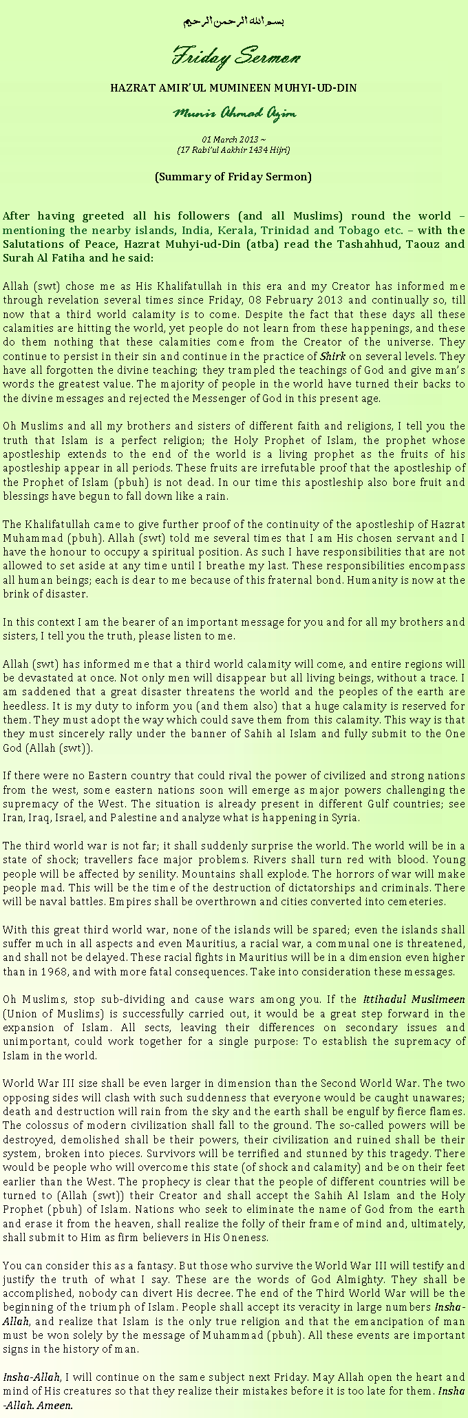 Text Box: بسم الله الرحمن الرحيمFriday SermonHAZRAT AMIRUL MUMINEEN MUHYI-UD-DINMunir Ahmad Azim01 March 2013 ~(17 Rabiul Aakhir 1434 Hijri)(Summary of Friday Sermon)After having greeted all his followers (and all Muslims) round the world  mentioning the nearby islands, India, Kerala, Trinidad and Tobago etc.  with the Salutations of Peace, Hazrat Muhyi-ud-Din (atba) read the Tashahhud, Taouz and Surah Al Fatiha and he said:
Allah (swt) chose me as His Khalifatullah in this era and my Creator has informed me through revelation several times since Friday, 08 February 2013 and continually so, till now that a third world calamity is to come. Despite the fact that these days all these calamities are hitting the world, yet people do not learn from these happenings, and these do them nothing that these calamities come from the Creator of the universe. They continue to persist in their sin and continue in the practice of Shirk on several levels. They have all forgotten the divine teaching; they trampled the teachings of God and give mans words the greatest value. The majority of people in the world have turned their backs to the divine messages and rejected the Messenger of God in this present age.Oh Muslims and all my brothers and sisters of different faith and religions, I tell you the truth that Islam is a perfect religion; the Holy Prophet of Islam, the prophet whose apostleship extends to the end of the world is a living prophet as the fruits of his apostleship appear in all periods. These fruits are irrefutable proof that the apostleship of the Prophet of Islam (pbuh) is not dead. In our time this apostleship also bore fruit and blessings have begun to fall down like a rain.The Khalifatullah came to give further proof of the continuity of the apostleship of Hazrat Muhammad (pbuh). Allah (swt) told me several times that I am His chosen servant and I have the honour to occupy a spiritual position. As such I have responsibilities that are not allowed to set aside at any time until I breathe my last. These responsibilities encompass all human beings; each is dear to me because of this fraternal bond. Humanity is now at the brink of disaster.In this context I am the bearer of an important message for you and for all my brothers and sisters, I tell you the truth, please listen to me.
Allah (swt) has informed me that a third world calamity will come, and entire regions will be devastated at once. Not only men will disappear but all living beings, without a trace. I am saddened that a great disaster threatens the world and the peoples of the earth are heedless. It is my duty to inform you (and them also) that a huge calamity is reserved for them. They must adopt the way which could save them from this calamity. This way is that they must sincerely rally under the banner of Sahih al Islam and fully submit to the One God (Allah (swt)).
If there were no Eastern country that could rival the power of civilized and strong nations from the west, some eastern nations soon will emerge as major powers challenging the supremacy of the West. The situation is already present in different Gulf countries; see Iran, Iraq, Israel, and Palestine and analyze what is happening in Syria. 
The third world war is not far; it shall suddenly surprise the world. The world will be in a state of shock; travellers face major problems. Rivers shall turn red with blood. Young people will be affected by senility. Mountains shall explode. The horrors of war will make people mad. This will be the time of the destruction of dictatorships and criminals. There will be naval battles. Empires shall be overthrown and cities converted into cemeteries.With this great third world war, none of the islands will be spared; even the islands shall suffer much in all aspects and even Mauritius, a racial war, a communal one is threatened, and shall not be delayed. These racial fights in Mauritius will be in a dimension even higher than in 1968, and with more fatal consequences. Take into consideration these messages.Oh Muslims, stop sub-dividing and cause wars among you. If the Ittihadul Muslimeen (Union of Muslims) is successfully carried out, it would be a great step forward in the expansion of Islam. All sects, leaving their differences on secondary issues and unimportant, could work together for a single purpose: To establish the supremacy of Islam in the world.
World War III size shall be even larger in dimension than the Second World War. The two opposing sides will clash with such suddenness that everyone would be caught unawares; death and destruction will rain from the sky and the earth shall be engulf by fierce flames. The colossus of modern civilization shall fall to the ground. The so-called powers will be destroyed, demolished shall be their powers, their civilization and ruined shall be their system, broken into pieces. Survivors will be terrified and stunned by this tragedy. There would be people who will overcome this state (of shock and calamity) and be on their feet earlier than the West. The prophecy is clear that the people of different countries will be turned to (Allah (swt)) their Creator and shall accept the Sahih Al Islam and the Holy Prophet (pbuh) of Islam. Nations who seek to eliminate the name of God from the earth and erase it from the heaven, shall realize the folly of their frame of mind and, ultimately, shall submit to Him as firm believers in His Oneness.
You can consider this as a fantasy. But those who survive the World War III will testify and justify the truth of what I say. These are the words of God Almighty. They shall be accomplished, nobody can divert His decree. The end of the Third World War will be the beginning of the triumph of Islam. People shall accept its veracity in large numbers Insha-Allah, and realize that Islam is the only true religion and that the emancipation of man must be won solely by the message of Muhammad (pbuh). All these events are important signs in the history of man.
Insha-Allah, I will continue on the same subject next Friday. May Allah open the heart and mind of His creatures so that they realize their mistakes before it is too late for them. Insha-Allah. Ameen. 