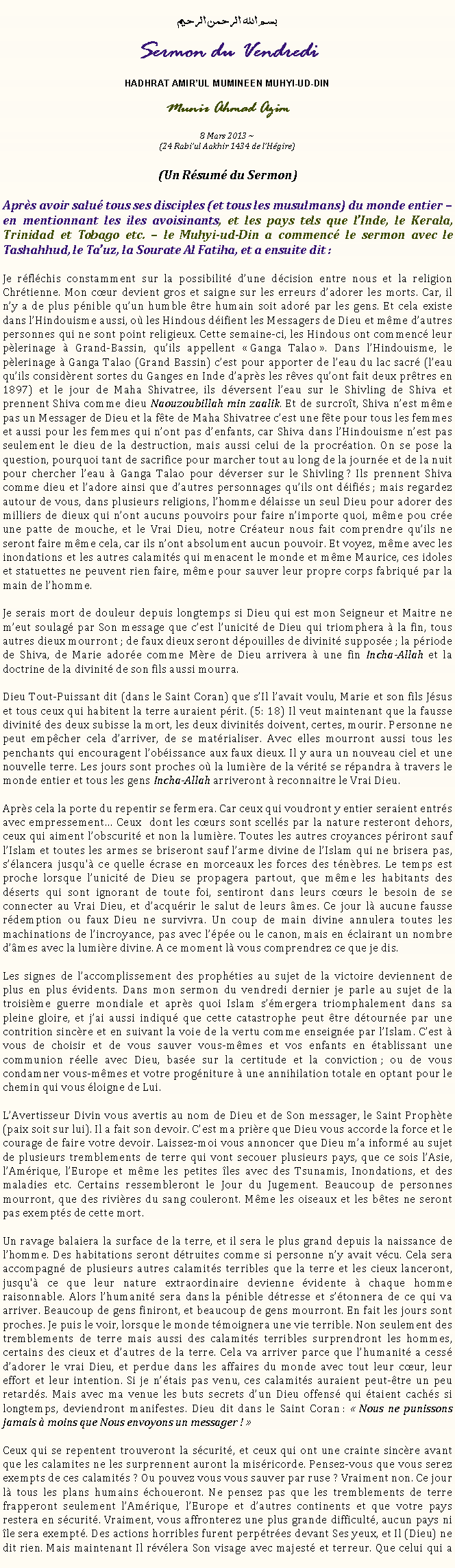 Text Box: بسم الله الرحمن الرحيمSermon du VendrediHADHRAT AMIRUL MUMINEEN MUHYI-UD-DINMunir Ahmad Azim
8 Mars 2013 ~(24 Rabiul Aakhir 1434 de lHgire)(Un Rsum du Sermon)Aprs avoir salu tous ses disciples (et tous les musulmans) du monde entier  en mentionnant les iles avoisinants, et les pays tels que lInde, le Kerala, Trinidad et Tobago etc.  le Muhyi-ud-Din a commenc le sermon avec le Tashahhud, le Tauz, la Sourate Al Fatiha, et a ensuite dit :Je rflchis constamment sur la possibilit dune dcision entre nous et la religion Chrtienne. Mon cur devient gros et saigne sur les erreurs dadorer les morts. Car, il ny a de plus pnible quun humble tre humain soit ador par les gens. Et cela existe dans lHindouisme aussi, o les Hindous difient les Messagers de Dieu et mme dautres personnes qui ne sont point religieux. Cette semaine-ci, les Hindous ont commenc leur plerinage  Grand-Bassin, quils appellent  Ganga Talao . Dans lHindouisme, le plerinage  Ganga Talao (Grand Bassin) cest pour apporter de leau du lac sacr (leau quils considrent sortes du Ganges en Inde daprs les rves quont fait deux prtres en 1897) et le jour de Maha Shivatree, ils dversent leau sur le Shivling de Shiva et prennent Shiva comme dieu Naouzoubillah min zaalik. Et de surcrot, Shiva nest mme pas un Messager de Dieu et la fte de Maha Shivatree cest une fte pour tous les femmes et aussi pour les femmes qui nont pas denfants, car Shiva dans lHindouisme nest pas seulement le dieu de la destruction, mais aussi celui de la procration. On se pose la question, pourquoi tant de sacrifice pour marcher tout au long de la journe et de la nuit pour chercher leau  Ganga Talao pour dverser sur le Shivling ? Ils prennent Shiva comme dieu et ladore ainsi que dautres personnages quils ont difis ; mais regardez autour de vous, dans plusieurs religions, lhomme dlaisse un seul Dieu pour adorer des milliers de dieux qui nont aucuns pouvoirs pour faire nimporte quoi, mme pou cre une patte de mouche, et le Vrai Dieu, notre Crateur nous fait comprendre quils ne seront faire mme cela, car ils nont absolument aucun pouvoir. Et voyez, mme avec les inondations et les autres calamits qui menacent le monde et mme Maurice, ces idoles et statuettes ne peuvent rien faire, mme pour sauver leur propre corps fabriqu par la main de lhomme. Je serais mort de douleur depuis longtemps si Dieu qui est mon Seigneur et Maitre ne meut soulag par Son message que cest lunicit de Dieu qui triomphera  la fin, tous autres dieux mourront ; de faux dieux seront dpouilles de divinit suppose ; la priode de Shiva, de Marie adore comme Mre de Dieu arrivera  une fin Incha-Allah et la doctrine de la divinit de son fils aussi mourra. Dieu Tout-Puissant dit (dans le Saint Coran) que sIl lavait voulu, Marie et son fils Jsus et tous ceux qui habitent la terre auraient prit. (5: 18) Il veut maintenant que la fausse divinit des deux subisse la mort, les deux divinits doivent, certes, mourir. Personne ne peut empcher cela darriver, de se matrialiser. Avec elles mourront aussi tous les penchants qui encouragent lobissance aux faux dieux. Il y aura un nouveau ciel et une nouvelle terre. Les jours sont proches o la lumire de la vrit se rpandra  travers le monde entier et tous les gens Incha-Allah arriveront  reconnaitre le Vrai Dieu.Aprs cela la porte du repentir se fermera. Car ceux qui voudront y entier seraient entrs avec empressement Ceux  dont les curs sont scells par la nature resteront dehors, ceux qui aiment lobscurit et non la lumire. Toutes les autres croyances priront sauf lIslam et toutes les armes se briseront sauf larme divine de lIslam qui ne brisera pas, slancera jusqu' ce quelle crase en morceaux les forces des tnbres. Le temps est proche lorsque lunicit de Dieu se propagera partout, que mme les habitants des dserts qui sont ignorant de toute foi, sentiront dans leurs curs le besoin de se connecter au Vrai Dieu, et dacqurir le salut de leurs mes. Ce jour l aucune fausse rdemption ou faux Dieu ne survivra. Un coup de main divine annulera toutes les machinations de lincroyance, pas avec lpe ou le canon, mais en clairant un nombre dmes avec la lumire divine. A ce moment l vous comprendrez ce que je dis. Les signes de laccomplissement des prophties au sujet de la victoire deviennent de plus en plus vidents. Dans mon sermon du vendredi dernier je parle au sujet de la troisime guerre mondiale et aprs quoi Islam smergera triomphalement dans sa pleine gloire, et jai aussi indiqu que cette catastrophe peut tre dtourne par une contrition sincre et en suivant la voie de la vertu comme enseigne par lIslam. Cest  vous de choisir et de vous sauver vous-mmes et vos enfants en tablissant une communion relle avec Dieu, base sur la certitude et la conviction ; ou de vous condamner vous-mmes et votre progniture  une annihilation totale en optant pour le chemin qui vous loigne de Lui. LAvertisseur Divin vous avertis au nom de Dieu et de Son messager, le Saint Prophte (paix soit sur lui). Il a fait son devoir. Cest ma prire que Dieu vous accorde la force et le courage de faire votre devoir. Laissez-moi vous annoncer que Dieu ma inform au sujet de plusieurs tremblements de terre qui vont secouer plusieurs pays, que ce sois lAsie, lAmrique, lEurope et mme les petites les avec des Tsunamis, Inondations, et des maladies etc. Certains ressembleront le Jour du Jugement. Beaucoup de personnes mourront, que des rivires du sang couleront. Mme les oiseaux et les btes ne seront pas exempts de cette mort. Un ravage balaiera la surface de la terre, et il sera le plus grand depuis la naissance de lhomme. Des habitations seront dtruites comme si personne ny avait vcu. Cela sera accompagn de plusieurs autres calamits terribles que la terre et les cieux lanceront, jusqu' ce que leur nature extraordinaire devienne vidente  chaque homme raisonnable. Alors lhumanit sera dans la pnible dtresse et stonnera de ce qui va arriver. Beaucoup de gens finiront, et beaucoup de gens mourront. En fait les jours sont proches. Je puis le voir, lorsque le monde tmoignera une vie terrible. Non seulement des tremblements de terre mais aussi des calamits terribles surprendront les hommes, certains des cieux et dautres de la terre. Cela va arriver parce que lhumanit a cess dadorer le vrai Dieu, et perdue dans les affaires du monde avec tout leur cur, leur effort et leur intention. Si je ntais pas venu, ces calamits auraient peut-tre un peu retards. Mais avec ma venue les buts secrets dun Dieu offens qui taient cachs si longtemps, deviendront manifestes. Dieu dit dans le Saint Coran :  Nous ne punissons jamais  moins que Nous envoyons un messager !  Ceux qui se repentent trouveront la scurit, et ceux qui ont une crainte sincre avant que les calamites ne les surprennent auront la misricorde. Pensez-vous que vous serez exempts de ces calamits ? Ou pouvez vous vous sauver par ruse ? Vraiment non. Ce jour l tous les plans humains choueront. Ne pensez pas que les tremblements de terre frapperont seulement lAmrique, lEurope et dautres continents et que votre pays restera en scurit. Vraiment, vous affronterez une plus grande difficult, aucun pays ni le sera exempt. Des actions horribles furent perptres devant Ses yeux, et Il (Dieu) ne dit rien. Mais maintenant Il rvlera Son visage avec majest et terreur. Que celui qui a 