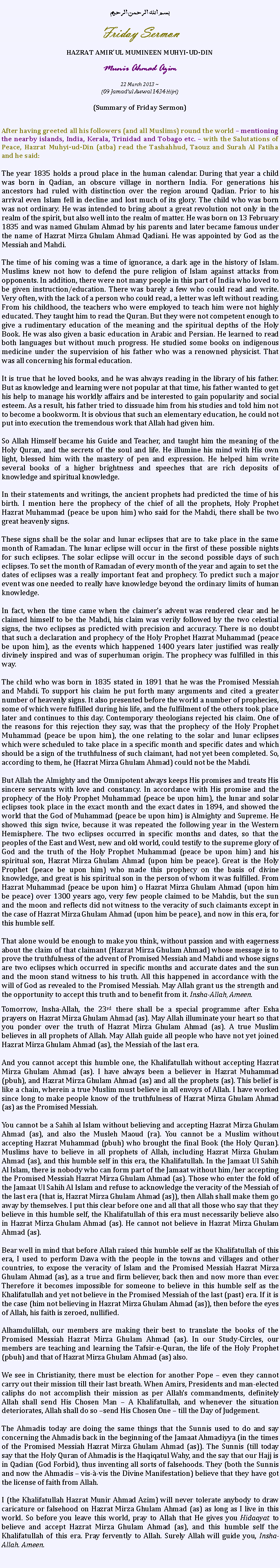 Text Box: بسم الله الرحمن الرحيمFriday SermonHAZRAT AMIRUL MUMINEEN MUHYI-UD-DINMunir Ahmad Azim22 March 2013 ~(09 Jamadul Awwal 1434 Hijri)(Summary of Friday Sermon)After having greeted all his followers (and all Muslims) round the world  mentioning the nearby islands, India, Kerala, Trinidad and Tobago etc.  with the Salutations of Peace, Hazrat Muhyi-ud-Din (atba) read the Tashahhud, Taouz and Surah Al Fatiha and he said:
The year 1835 holds a proud place in the human calendar. During that year a child was born in Qadian, an obscure village in northern India. For generations his ancestors had ruled with distinction over the region around Qadian. Prior to his arrival even Islam fell in decline and lost much of its glory. The child who was born was not ordinary. He was intended to bring about a great revolution not only in the realm of the spirit, but also well into the realm of matter. He was born on 13 February 1835 and was named Ghulam Ahmad by his parents and later became famous under the name of Hazrat Mirza Ghulam Ahmad Qadiani. He was appointed by God as the Messiah and Mahdi.
The time of his coming was a time of ignorance, a dark age in the history of Islam. Muslims knew not how to defend the pure religion of Islam against attacks from opponents. In addition, there were not many people in this part of India who loved to be given instruction/education. There was barely a few who could read and write. Very often, with the lack of a person who could read, a letter was left without reading. From his childhood, the teachers who were employed to teach him were not highly educated. They taught him to read the Quran. But they were not competent enough to give a rudimentary education of the meaning and the spiritual depths of the Holy Book. He was also given a basic education in Arabic and Persian. He learned to read both languages ​​but without much progress. He studied some books on indigenous medicine under the supervision of his father who was a renowned physicist. That was all concerning his formal education.
It is true that he loved books, and he was always reading in the library of his father. But as knowledge and learning were not popular at that time, his father wanted to get his help to manage his worldly affairs and be interested to gain popularity and social esteem. As a result, his father tried to dissuade him from his studies and told him not to become a bookworm. It is obvious that such an elementary education, he could not put into execution the tremendous work that Allah had given him.
So Allah Himself became his Guide and Teacher, and taught him the meaning of the Holy Quran, and the secrets of the soul and life. He illumine his mind with His own light, blessed him with the mastery of pen and expression. He helped him write several books of a higher brightness and speeches that are rich deposits of knowledge and spiritual knowledge.
In their statements and writings, the ancient prophets had predicted the time of his birth. I mention here the prophecy of the chief of all the prophets, Holy Prophet Hazrat Muhammad (peace be upon him) who said for the Mahdi, there shall be two great heavenly signs.These signs shall be the solar and lunar eclipses that are to take place in the same month of Ramadan. The lunar eclipse will occur in the first of these possible nights for such eclipses. The solar eclipse will occur in the second possible days of such eclipses. To set the month of Ramadan of every month of the year and again to set the dates of eclipses was a really important feat and prophecy. To predict such a major event was one needed to really have knowledge beyond the ordinary limits of human knowledge.In fact, when the time came when the claimers advent was rendered clear and he claimed himself to be the Mahdi, his claim was verily followed by the two celestial signs, the two eclipses as predicted with precision and accuracy. There is no doubt that such a declaration and prophecy of the Holy Prophet Hazrat Muhammad (peace be upon him), as the events which happened 1400 years later justified was really divinely inspired and was of superhuman origin. The prophecy was fulfilled in this way.The child who was born in 1835 stated in 1891 that he was the Promised Messiah and Mahdi. To support his claim he put forth many arguments and cited a greater number of heavenly signs. It also presented before the world a number of prophecies, some of which were fulfilled during his life, and the fulfilment of the others took place later and continues to this day. Contemporary theologians rejected his claim. One of the reasons for this rejection they say, was that the prophecy of the Holy Prophet Muhammad (peace be upon him), the one relating to the solar and lunar eclipses which were scheduled to take place in a specific month and specific dates and which should be a sign of the truthfulness of such claimant, had not yet been completed. So, according to them, he (Hazrat Mirza Ghulam Ahmad) could not be the Mahdi.
But Allah the Almighty and the Omnipotent always keeps His promises and treats His sincere servants with love and constancy. In accordance with His promise and the prophecy of the Holy Prophet Muhammad (peace be upon him), the lunar and solar eclipses took place in the exact month and the exact dates in 1894, and showed the world that the God of Muhammad (peace be upon him) is Almighty and Supreme. He showed this sign twice, because it was repeated the following year in the Western Hemisphere. The two eclipses occurred in specific months and dates, so that the peoples of the East and West, new and old world, could testify to the supreme glory of God and the truth of the Holy Prophet Muhammad (peace be upon him) and his spiritual son, Hazrat Mirza Ghulam Ahmad (upon him be peace). Great is the Holy Prophet (peace be upon him) who made this prophecy on the basis of divine knowledge, and great is his spiritual son in the person of whom it was fulfilled. From Hazrat Muhammad (peace be upon him) o Hazrat Mirza Ghulam Ahmad (upon him be peace) over 1300 years ago, very few people claimed to be Mahdis, but the sun and the moon and reflects did not witness to the veracity of such claimants except in the case of Hazrat Mirza Ghulam Ahmad (upon him be peace), and now in this era, for this humble self.That alone would be enough to make you think, without passion and with eagerness about the claim of that claimant (Hazrat Mirza Ghulam Ahmad) whose message is to prove the truthfulness of the advent of Promised Messiah and Mahdi and whose signs are two eclipses which occurred in specific months and accurate dates and the sun and the moon stand witness to his truth. All this happened in accordance with the will of God as revealed to the Promised Messiah. May Allah grant us the strength and the opportunity to accept this truth and to benefit from it. Insha-Allah, Ameen. Tomorrow, Insha-Allah, the 23rd there shall be a special programme after Esha prayers on Hazrat Mirza Ghulam Ahmad (as). May Allah illuminate your heart so that you ponder over the truth of Hazrat Mirza Ghulam Ahmad (as). A true Muslim believes in all prophets of Allah. May Allah guide all people who have not yet joined Hazrat Mirza Ghulam Ahmad (as), the Messiah of the last era. And you cannot accept this humble one, the Khalifatullah without accepting Hazrat Mirza Ghulam Ahmad (as). I have always been a believer in Hazrat Muhammad (pbuh), and Hazrat Mirza Ghulam Ahmad (as) and all the prophets (as). This belief is like a chain, wherein a true Muslim must believe in all envoys of Allah. I have worked since long to make people know of the truthfulness of Hazrat Mirza Ghulam Ahmad (as) as the Promised Messiah. You cannot be a Sahih al Islam without believing and accepting Hazrat Mirza Ghulam Ahmad (as), and also the Musleh Maoud (ra). You cannot be a Muslim without accepting Hazrat Muhammad (pbuh) who brought the final Book (the Holy Quran). Muslims have to believe in all prophets of Allah, including Hazrat Mirza Ghulam Ahmad (as), and this humble self in this era, the Khalifatullah. In the Jamaat Ul Sahih Al Islam, there is nobody who can form part of the Jamaat without him/her accepting the Promised Messiah Hazrat Mirza Ghulam Ahmad (as). Those who enter the fold of the Jamaat Ul Sahih Al Islam and refuse to acknowledge the veracity of the Messiah of the last era (that is, Hazrat Mirza Ghulam Ahmad (as)), then Allah shall make them go away by themselves. I put this clear before one and all that all those who say that they believe in this humble self, the Khalifatullah of this era must necessarily believe also in Hazrat Mirza Ghulam Ahmad (as). He cannot not believe in Hazrat Mirza Ghulam Ahmad (as). Bear well in mind that before Allah raised this humble self as the Khalifatullah of this era, I used to perform Dawa with the people in the towns and villages and other countries, to expose the veracity of Islam and the Promised Messiah Hazrat Mirza Ghulam Ahmad (as), as a true and firm believer, back then and now more than ever. Therefore it becomes impossible for someone to believe in this humble self as the Khalifatullah and yet not believe in the Promised Messiah of the last (past) era. If it is the case (him not believing in Hazrat Mirza Ghulam Ahmad (as)), then before the eyes of Allah, his faith is zeroed, nullified.  Alhamdulillah, our members are making their best to translate the books of the Promised Messiah Hazrat Mirza Ghulam Ahmad (as). In our Study-Circles, our members are teaching and learning the Tafsir-e-Quran, the life of the Holy Prophet (pbuh) and that of Hazrat Mirza Ghulam Ahmad (as) also. We see in Christianity, there must be election for another Pope  even they cannot carry out their mission till their last breath. When Amirs, Presidents and man-elected caliphs do not accomplish their mission as per Allahs commandments, definitely Allah shall send His Chosen Man  A Khalifatullah, and whenever the situation deteriorates, Allah shall do so send His Chosen One  till the Day of Judgement.  The Ahmadis today are doing the same things that the Sunnis used to do and say concerning the Ahmadis back in the beginning of the Jamaat Ahmadiyya (in the times of the Promised Messiah Hazrat Mirza Ghulam Ahmad (as)). The Sunnis (till today say that the Holy Quran of Ahmadis is the Haqiqatul Wahy, and the say that our Hajj is in Qadian (God Forbid), thus inventing all sorts of falsehoods. They (both the Sunnis and now the Ahmadis  vis--vis the Divine Manifestation) believe that they have got the license of faith from Allah. I (the Khalifatullah Hazrat Munir Ahmad Azim) will never tolerate anybody to draw caricature or falsehood on Hazrat Mirza Ghulam Ahmad (as) as long as I live in this world. So before you leave this world, pray to Allah that He gives you Hidaayat to believe and accept Hazrat Mirza Ghulam Ahmad (as), and this humble self the Khalifatullah of this era. Pray fervently to Allah. Surely Allah will guide you, Insha-Allah. Ameen. 