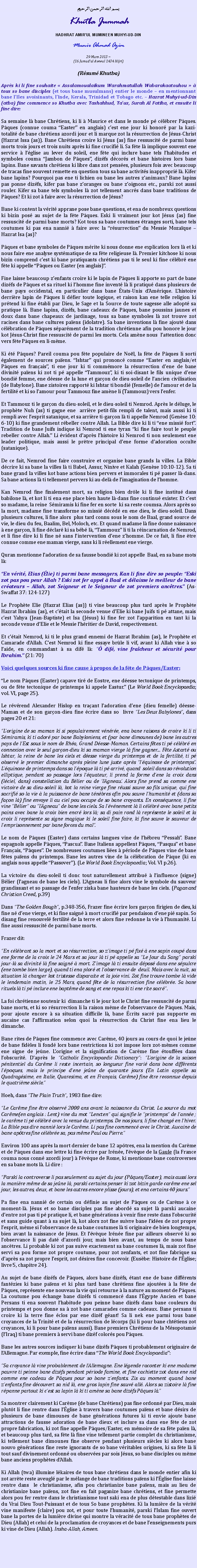 Text Box: بسم الله الرحمن الرحيمKhutba JummahHADHRAT AMIRUL MUMINEEN MUHYI-UD-DINMunir Ahmad Azim
29 Mars 2013 ~(16 Jamadul Awwal 1434 Hijri)(Rsum Khutba)Aprs ki li fine souhaite  Assalamoualaikum Warahmatullah Wabarakaatouhou   tous so bane disciples (et tous bane musulmans) entier le monde  en mentionnant bane lIles avoisinants, lInde, Kerala, Trinidad et Tobago etc.  Hazrat Muhyi-ud-Din (atba) fine commence so Khutba avec Tashahhud, Tauz, Surah Al Fatiha, et ensuite li fine dire:Sa semaine l bane Chrtiens, ki li  Maurice et dans le monde p clbrer Pques. Pques (connue couma Easter en anglais) cest ene jour ki honor par la kazi-totalit de bane chrtiens azordi jour et li marque zot la rsurrection de Jsus-Christ (Hazrat Issa (as)). Bane Chrtiens croire ki Jsus (as) fine ressuscit de parmi bane morts trois jours et trois nuits aprs ki fine crucifi li. Sa fte l implique souvent ene service  lglise au lever du soleil, ene fte qui inclure bane tels lhabitudes et symboles couma Jambon de Pques, dizfs dcors et bane histoires lors bane lapins. Bane savants chrtiens ki libre dans zot penses, plusieurs fois avec beaucoup de tracas fine souvent remette en question tous sa bane activits inappropri l. Kifer bane lapins? Pourquoi pas ene ti lichien ou bane les autres zanimaux? Bane lapins pas ponne dizfs, kifer pas bane zoranges ou bane zoignons etc., parski zot aussi rouler. Kifer sa bane tels symboles l zot tellement ancrs dans bane traditions de Pques? Et ki zot  faire avec la rsurrection de Jsus?Bane ki content la vrit apprane pose bane questions, et ena de nombreux questions ki bizin pos au sujet de la fte Pques. Eski li vraiment jour kot Jsus (as) fine ressuscit de parmi bane morts? Kot tous sa bane coutumes tranges sorti, bane tels coutumes ki pas ena nanni  faire avec la rsurrection du Messie Mozaque  Hazrat Isa (as)?Pques et bane symboles de Pques mrite ki nous donne ene explication lors l et ki nous faire ene analyse systmatique de sa fte religieuse l. Premier kitchose ki nous bizin comprend cest ki bane pratiquants chrtiens pas ti le seul ki fine clbr ene fte ki appelle Pques ou Easter (en anglais).Fine laisse beaucoup zenfants croire ki le lapin de Pques li apporte so part de bane dizfs de Pques et sa rituel ki lhomme fine invent l li pratiqu dans plusieurs de bane pays occidental, en particulier dans bane tats-Unis dAmrique. Lhistoire derrire lapin de Pques li dfier toute logique, et raison kan ene telle religion ki prtend ki fine tabli par Dieu, le Sage et la Source de toute sagesse alle adopt sa pratique l. Bane lapins, dizfs, bane cadeaux de Pques, bane poussins jaunes et doux dans bane chapeaux de jardinage, tous sa bane symboles l zot trouve zot racines dans bane cultures paens (idolatre). Sa bane inventions l fine ajout dans clbration de Pques sparment de la tradition chrtienne afin pou honore le jour kot Jsus-Christ fine ressuscit de parmi les morts. Cela amne nous  lattention donc vers fte Pques en li-mme.Ki t Pques? Pareil couma pou fte populaire de Nol, la fte de Pques li sorti galement de sources paens. Ishtar qui prononc comme Easter en anglais/et Pques en franais, ti ene jour ki ti commmore la rsurrection dene de bane divinit paens ki zot ti p appelle Tammouz, ki ti soi-disant le fils unique dene bondi femme, ene desse de la lune et garon de dieu-soleil de lancien civilisation (de Babylone). Bane zistoires rapport ki Ishtar ti bondi (femelle) de lamour et de la fertilit et ki so lamour pour Tammouz fine amne li (Tammouz) vers lenfer.Et Tammouz ti le garon du dieu-soleil, et le dieu-soleil ti Nemrod. Aprs le dluge, le prophte Nuh (as) ti gagne ene  arrire petit-fils rempli de talent, mais aussi ki ti rempli avec lesprit satanique, et sa arrire ti-garon l ti appelle Nemrod (Gense 10: 6-10) ki fine grandement rbeller contre Allah. La Bible dire ki li ti ene missi fort. Tradition de bane Juifs indique ki Nemrod ti ene tyran ki fine faire tout le peuple rebeller contre Allah. Li vident daprs lhistoire ki Nemrod ti non seulement ene leader politique, mais aussi le prtre principal dene forme dadoration occulte (satanique).De ce fait, Nemrod fine faire construire et organise bane grands la villes. La Bible dcrire ki sa bane la villes l ti Babel, Assur, Ninive et Kalah (Gense 10:10-12). Sa ti bane grand la villes kot bane actions bien pervers et immorales ti p passer l-dans. Sa bane actions l ti tellement pervers ki au-del de limagination de lhomme. Kan Nemrod fine finalement mort, sa religion bien drle ki li fine institu dans babilone l, et kot li ti ena ene place bien haute l-dans fine continu exister. Et cest so madame, la reine  Smiramis ki fine fer en sorte  ki sa reste coumsa. Alors aprs so la mort, madame fine transforme so missi dcd en ene dieu, le dieu-soleil. Dans plusieurs cultures, li fine alors  plus tard connu sous le nom de Baal, grand source de vie, le dieu du feu, Baalim, Bel, Moloch, etc. Et quand madame l fine donne naissance  ene garon, li fine dclar ki sa bb l, Tammouz li ti la rincarnation de Nemrod, et li fine dire ki li fine n sans lintervention dene zhomme. De ce fait, li fine tre connue comme ene maman vierge, sans ki li rellement ene vierge.Quran mentionne ladoration de sa fausse bondi ki zot appelle  Baal, en sa bane mots l:En vrit, Elias (lie) ti parmi bane messagers, Kan li fine dire so peuple: Eski zot pas pou peur Allah ? Eski zot fer appel  Baal et dlaisse le meilleur de bane crateurs  Allah, zot Seigneur et le Seigneur de zot premiers anctres. (As-Swaffat 37: 124-127)Le Prophte Elie (Hazrat Elias (as)) ti vine beaucoup plus tard aprs le Prophte Hazrat Ibrahim (as), et ctait la seconde venue dElie ki bane Juifs ti p attane, mais cest Yahya (Jean-Baptiste) et Isa (Jsus) ki fine fer zot lapparition en tant ki la seconde venue dElie et le Messie lhritier de David, respectivement.Et ctait Nemrod, ki ti le plus grand ennemi de Hazrat Ibrahim (as), le Prophte et Camarade dAllah. Cest Nemrod ki fine essaye brle li vif, avant ki Allah vine  so laide, en commandant  sa dif l:  dif, vine fracheur et scurit pour Ibrahim. (21: 70)Voici quelques sources ki fine cause  propos de la fte de Pques/Easter:Le nom Pques (Easter) capave tir de Eostre, ene desse tectonique de printemps, ou de fte tectonique de printemps ki appele Eastur. (Le World Book Encyclopaedia; vol. VI, page 25).Le rvrend Alexander Hislop en traant ladoration dene (dieu femelle) desse-Maman et de son garon-dieu fine crire dans so  livre Les Deux Babylones, dans pages 20 et 21:Lorigine de sa maman ki si populairement vnre, ena bane raisons de croire ki li ti Smiramis, ki ti ador par bane Babyloniens, et (par bane dimounes de) bane les autres pays de lEst sous le nom de Rha, Grand Desse-Maman. Certains ftes ti p clbr en connexion avec le seul garon-dieu ki sa maman vierge l fine gagner... Fte Astart ou Ishtar, la reine de bane les ciels et desse vierge du printemps et de la fertilit, ti p observ le premier dimanche aprs pleine lune juste aprs lquinoxe de printemps. Lquinoxe de printemps dans sa lpoque l ti p arriv, quand  soleil dans so rvolution elliptique, pendant so passage lors lquateur, li prend la forme dene la croix dans (lciel, dans) constellation du Blier ou de lAgneau. Alors fine prend sa comme ene victoire de sa dieu-soleil l, kot la reine vierge fine russi sauve so fils unique, qui fine sacrifi so la vie  la puissance de bane tnbres afin pou sauve lhumanit et (dans sa faon l) fine envoye li au ciel pou occupe de so bane croyants. En consquence, li fine vine Blier ou lAgneau de bane les ciels. Sa lvnement l li clbr avec bane petits pains avec bane la croix bien encr lors l; sa di pain rond l reprsente le soleil et la croix li reprsente sa signe magique ki le soleil fine faire, ki fine sauve le sauveur de lemprisonnement par bane forces du mal.Le nom de Pques (Easter) dans certains langues vine de lhbreu Pessah. Bane espagnols appelle Pques, Pascua. Bane Italiens appellent Pques, Pasqua et bane Franais, Pques. De nombreuses coutumes lies  priode de Pques vine de bane ftes paens du printemps. Bane les autres vine de la clbration de Pque (ki en anglais nous appelle Passover). (Le World Book Encyclopaedia; Vol. VI p.26).La victoire du dieu-soleil ti donc tout naturellement attribu  linfluence (signe) Blier (lagneau de bane les ciels). LAgneau li fine alors vine le symbole du sauveur grandissant et so passage de lenfer ziska bane hauteurs de bane les ciels. (Pagan and Christian Creed, p.39)Dans The Golden Bough, p.348-356, Frazer fine crire lors garon firigien de dieu, ki fine n dene vierge, et ki fine saign  mort crucifi par pendaison dene pi sapin. So disang fine renouvel fertilit de la terre et alors fine redonne la vie  lhumanit. Li fine aussi ressuscit de parmi bane morts.Frazer dit:En clbrant so la mort et so rsurrection, so zimage ti p fix  ene sapin coup dans ene forme de la croix le 24 Mars et sa jour l ti p appelle sa Le Jour du Sang parski jour-l sa divinit l fine saign  mort. Zimage l ti ensuite dpos dans ene spulcre (ene tombe bien large), quand ti ena plor et lobservance de  deuil. Mais avec la nuit, sa situation l changer kot tristesse disparaite et la joie vini. Zot fine trouve tombe l vide le lendemain matin, le 25 Mars, quand fte de la rsurrection fine clbre. Sa bane rituels l ti p inclure ene baptme de sang et ene repas ki ti ene rite sacr.La foi chrtienne soutenir ki  dimanche ti le jour kot le Christ fine ressuscit de parmi bane morts, et ki so rsurrection li la raison mme de lobservance de Pques. Mais, pour ajoute encore  sa situation difficile l, bane crits sacr pas supporte en aucaine cas laffirmation selon quoi la rsurrection du Christ fine ena lieu le dimanche.Bane rites de Pques fine commence avec Carme, 40 jours au cours de quoi le jene de bane fidles li fond lors bane restrictions ki zot impose lors zot-mmes comme ene signe de jene. Lorigine et la signification de Carme fine touffes dans lobscurit. Daprs le Catholic Encyclopaedic Dictionary: Lorigine de la saison pnitentiel du Carme li reste incertain, so longueur fine vari dans bane diffrents lpoques, mais le principe dene jene de quarante jours (En Latin appelle sa Quadragsime, en Italie, Quaresima, et en Franais, Carme) fine tre reconnue depuis le quatrime sicle.Hoeh, dans The Plain Truth, 1983 fine dire:Le Carme fine tre observ 2000 ans avant la naissance du Christ. La source du mot Carme(en anglais : Lent) vine du mot Lencten qui signifie le printemps de lanne ; le carme ti p clbr avec la venue du printemps. De nos jours, li fine chang en lhiver. La Bible pas dire nanni lors le Carme. Li pas fine commenc avec le Christ. Aucaine de bane aptres fine clbre sa, pas mme Paul ou Pierre.Environ 100 ans aprs la mort dernier de bane 12 aptres, ena la mention du Carme et de Pques dans ene lettre ki fine crire par Irne, lvque de la Gaule (la France couma nous conn azordi jour)  lvque de Rome, ki mentionne bane controverses en sa bane mots l. Li dire : Parski la controverse li pas seulement au sujet du jour (Pques/Easter), mais aussi lors la manire mme de sa jene l, parski certains penser ki zot bizin garde carme ene sel jour, les autres, deux, et bane les autres encore plisse (jours), et ena certains 40 jours.Pa fine ena nanni de certain ou dfinie au sujet de Pques ou de Carme  ce moment-l. Jsus et so bane disciples pas fine abord sa sujet l parski aucaine dentre zot pas ti p pratique li, et bane gnrations  venir fine reste dans lobscurit et sans guide quant  sa sujet l, kot alors zot fine suivre bane lides de zot propre lesprit, mme si lobservance de sa bane coutumes l ti originaire de bien longtemps, bien avant la naissance de Jsus. Et lvque Irne fine par ailleurs observ ki so lobservance li pas dat dazordi jour, mais bien avant, au temps de nous bane anctres. Li probable ki zot pas suive exactement sa bane coutumes l, mais zot fine servi sa pou forme zot propre coutume, pour zot zenfants, et zot fine fabrique sa daprs sa zot propre lesprit, zot dsires fine concevoir. (Eusbe: Histoire de lglise; livre 5, chapitre 24).Au sujet de bane dizfs de Pques, alors bane dizfs, tant ene de bane diffrents fantzies ki bane paens et ki plus tard bane chrtiens fine ajoutes  la fte de Pques, reprsente ene nouveau la vie qui retourne  la nature au moment de Pques. La coutume pou change bane dizfs ti commenc dans lgypte Ancien et bane Persans ti ena souvent lhabitude pou peinne bane dizfs dans bane couleurs du printemps et pou donne sa  zot bane camarades comme cadeaux. Bane persans ti croire ki la terre fine clos par ene dizf gant! Sa li nek ene parmi tous bane croyances de la Trinit et de la rsurrection de lcorps (ki li pour bane chttiens zot croyances, ki li pour bane paens aussi). Bane premiers Chrtiens de la Msopotamie (lIraq) ti bane premiers  servi bane dizf colors pou Pques.Bane les autres sources indiquer ki bane dizfs Pques ti probablement originaire de lAllemagne. Par exemple, fine crire dans The World Book Encyclopaedia:Sa croyance l vine probablement de lAllemagne. Ene lgende raconter ki ene madame pauvre ti peinne bane dizfs pendant priode famine, et fine cachiette zot dans ene nid comme ene cadeau de Pques pour so bane zenfants. Zis au moment quand bane zenfants fine dcouvert sa nid l, ene gros lapin fine sauv all. Alors sa zistoire l fine rpanne partout ki cest sa lapin l ki ti amne sa bane dizfs Pques l.Sa montrer clairement ki Carme (de bane Chrtiens) pas fine ordonn par Dieu, mais plutt li fine rentre dans lglise  travers bane coutumes paens et bane dsirs de plusieurs de bane dimounes de bane gnrations futures ki ti envie ajoute bane attractions de fausse adoration de bane dieux et inclure sa dans ene fte de zot propre fabrication, ki zot fine appelle Pques/Easter, en mmoire de sa fte paen l, et beaucoup plus tard, sa fte l fine vine tellement partie complet du christianisme, ki tellement bane dimounes fine observe pendant plusieurs sicles ki alors bane nouvo gnrations fine reste ignorants de so bane vritables origines, ki sa fte l li tout sauf divinement ordonn ou observes par sois Jsus, so bane disciples ou mme bane anciens prophtes dAllah.Ki Allah (twa) illumine lkaires de tous bane chrtiens dans le monde entier afin ki zot arrte reste aveugl par le mlange de bane traditions paens ki lglise fine laisse rentre dans  le christianisme, afin pou christianize bane paens, mais au lieu de christianize bane paens, zot fine en fait paganize bane chrtiens, et fine permette alors pou fer rentre dans le christianisme tout saki ena de plus dtestable dans lizi du Vrai Dieu Tout-Puissant et de tous So bane prophtes. Ki la lumire de la vrit vine manifeste (claire) pou zot, et pour toute lhumanit, parski lIslam fine ouvert bane la portes de la lumire divine qui montre la vracit de tous bane prophtes de Dieu (Allah) et celui de la proclamation de croyances et de bane lenseignements purs ki vine de Dieu (Allah). Insha-Allah, Ameen. 