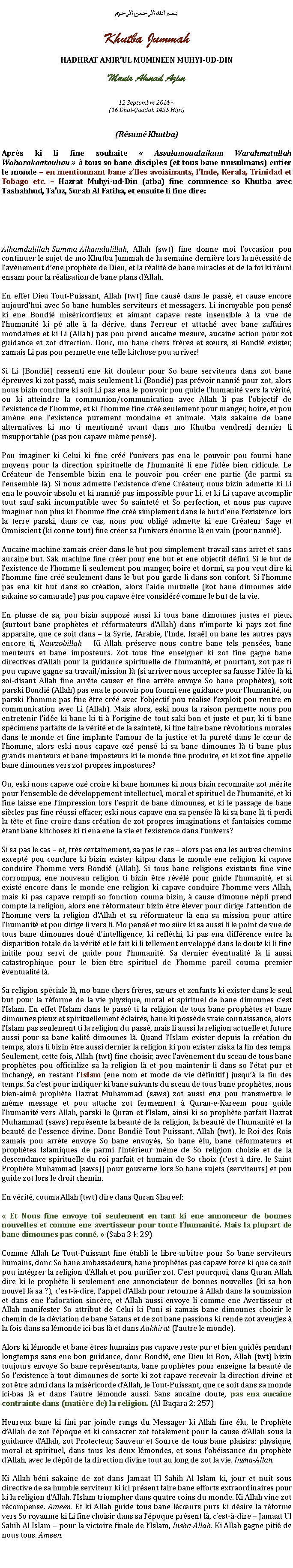 Text Box: بسم الله الرحمن الرحيمKhutba JummahHADHRAT AMIRUL MUMINEEN MUHYI-UD-DINMunir Ahmad Azim
12 Septembre 2014 ~(16 Dhul-Qaddah 1435 Hijri)(Rsum Khutba)Aprs ki li fine souhaite  Assalamoualaikum Warahmatullah Wabarakaatouhou   tous so bane disciples (et tous bane musulmans) entier le monde  en mentionnant bane zIles avoisinants, lInde, Kerala, Trinidad et Tobago etc.  Hazrat Muhyi-ud-Din (atba) fine commence so Khutba avec Tashahhud, Tauz, Surah Al Fatiha, et ensuite li fine dire:Alhamdulillah Summa Alhamdulillah, Allah (swt) fine donne moi loccasion pou continuer le sujet de mo Khutba Jummah de la semaine dernire lors la ncessit de lavnement dene prophte de Dieu, et la ralit de bane miracles et de la foi ki runi ensam pour la ralisation de bane plans dAllah.En effet Dieu Tout-Puissant, Allah (twt) fine caus dans le pass, et cause encore aujourdhui avec So bane humbles serviteurs et messagers. Li incroyable pou pens ki ene Bondi misricordieux et aimant capave reste insensible  la vue de lhumanit ki p alle  la drive, dans lerreur et attach avec bane zaffaires mondaines et ki Li (Allah) pas pou prend aucaine mesure, aucaine action pour zot guidance et zot direction. Donc, mo bane chers frres et surs, si Bondi exister, zamais Li pas pou permette ene telle kitchose pou arriver!Si Li (Bondi) ressenti ene kit douleur pour So bane serviteurs dans zot bane preuves ki zot pass, mais seulement Li (Bondi) pas prvoir nanni pour zot, alors nous bizin conclure ki soit Li pas ena le pouvoir pou guide lhumanit vers la vrit, ou ki atteindre la communion/communication avec Allah li pas lobjectif de lexistence de lhomme, et ki lhomme fine cr seulement pour manger, boire, et pou amne ene lexistence purement mondaine et animale. Mais sakaine de bane alternatives ki mo ti mentionn avant dans mo Khutba vendredi dernier li insupportable (pas pou capave mme pens).Pou imaginer ki Celui ki fine cr lunivers pas ena le pouvoir pou fourni bane moyens pour la direction spirituelle de lhumanit li ene lide bien ridicule. Le Crateur de lensemble bizin ena le pouvoir pou crer ene partie (de parmi sa lensemble l). Si nous admette lexistence dene Crateur, nous bizin admette ki Li ena le pouvoir absolu et ki nanni pas impossible pour Li, et ki Li capave accomplir tout sauf saki incompatible avec So saintet et So perfection, et nous pas capave imaginer non plus ki lhomme fine cr simplement dans le but dene lexistence lors la terre parski, dans ce cas, nous pou oblig admette ki ene Crateur Sage et Omniscient (ki conne tout) fine crer sa lunivers norme l en vain (pour nanni).Aucaine machine zamais crer dans le but pou simplement travail sans arrt et sans aucaine but. Sak machine fine crer pour ene but et ene objectif dfini. Si le but de lexistence de lhomme li seulement pou manger, boire et dormi, sa pou veut dire ki lhomme fine cr seulement dans le but pou garde li dans son confort. Si lhomme pas ena kit but dans so cration, alors laide mutuelle (kot bane dimounes aide sakaine so camarade) pas pou capave tre considr comme le but de la vie.En plusse de sa, pou bizin suppoz aussi ki tous bane dimounes justes et pieux (surtout bane prophtes et rformateurs dAllah) dans nimporte ki pays zot fine apparaite, que ce soit dans  la Syrie, lArabie, lInde, Isral ou bane les autres pays encore ti, Nawzobillah  Ki Allah prserve nous contre bane tels penses, bane menteurs et bane imposteurs. Zot tous fine enseigner ki zot fine gagne bane directives dAllah pour la guidance spirituelle de lhumanit, et pourtant, zot pas ti pou capave gagne sa travail/mission l (si arriver nous accepter sa fausse lide l ki soi-disant Allah fine arrte causer et fine arrte envoye So bane prophtes), soit parski Bondi (Allah) pas ena le pouvoir pou fourni ene guidance pour lhumanit, ou parski lhomme pas fine tre cr avec lobjectif pou ralise lexploit pou rentre en communication avec Li (Allah). Mais alors, eski nous la raison permette nous pou entretenir lide ki bane ki ti  lorigine de tout saki bon et juste et pur, ki ti bane spcimens parfaits de la vrit et de la saintet, ki fine faire bane rvolutions morales dans le monde et fine implante lamour de la justice et la puret dans le cur de lhomme, alors eski nous capave oz pens ki sa bane dimounes l ti bane plus grands menteurs et bane imposteurs ki le monde fine produire, et ki zot fine appelle bane dimounes vers zot propres impostures?Ou, eski nous capave oz croire ki bane hommes ki nous bizin reconnaite zot mrite pour lensemble de dveloppement intellectuel, moral et spirituel de lhumanit, et ki fine laisse ene limpression lors lesprit de bane dimounes, et ki le passage de bane sicles pas fine russi effacer, eski nous capave ena sa pense l ki sa bane l ti perdi la tte et fine croire dans cration de zot propres imaginations et fantaisies comme tant bane kitchoses ki ti ena ene la vie et lexistence dans lunivers?Si sa pas le cas  et, trs certainement, sa pas le cas  alors pas ena les autres chemins except pou conclure ki bizin exister kitpar dans le monde ene religion ki capave conduire lhomme vers Bondi (Allah). Si tous bane religions existants fine vine corrompus, ene nouveau religion ti bizin tre rvl pour guide lhumanit, et si exist encore dans le monde ene religion ki capave conduire lhomme vers Allah, mais ki pas capave rempli so fonction couma bizin,  cause dimoune npli prend compte la religion, alors ene rformateur bizin tre lever pour dirige lattention de lhomme vers la religion dAllah et sa rformateur l ena sa mission pour attire lhumanit et pou dirige li vers li. Mo pens et mo sre ki sa aussi li le point de vue de tous bane dimounes dou dintelligence, ki reflchi, ki pas ena diffrence entre la disparition totale de la vrit et le fait ki li tellement envelopp dans le doute ki li fine initile pour servi de guide pour lhumanit. Sa dernier ventualit l li aussi catastrophique pour le bien-tre spirituel de lhomme pareil couma premier ventualit l.Sa religion spciale l, mo bane chers frres, surs et zenfants ki exister dans le seul but pour la rforme de la vie physique, moral et spirituel de bane dimounes cest lIslam. En effet lIslam dans le pass ti la religion de tous bane prophtes et bane dimounes pieux et spirituellement clairs, bane ki possde vraie connaissance, alors lIslam pas seulement ti la religion du pass, mais li aussi la religion actuelle et future aussi pour sa bane kalit dimounes l. Quand lIslam exister depuis la cration du temps, alors li bizin tre aussi dernier la religion ki pou exister ziska la fin des temps. Seulement, cette fois, Allah (twt) fine choisir, avec lavnement du sceau de tous bane prophtes pou officialize sa la religion l et pou maintenir li dans so ltat pur et inchang, en restant lIslam (ene nom et mode de vie dfinitif) jusqu la fin des temps. Sa cest pour indiquer ki bane suivants du sceau de tous bane prophtes, nous bien-aim prophte Hazrat Muhammad (saws) zot aussi ena pou transmettre le mme message et pou attache zot fermement  Quran-e-Kareem pour guide lhumanit vers Allah, parski le Quran et lIslam, ainsi ki so prophte parfait Hazrat Muhammad (saws) reprsente la beaut de la religion, la beaut de lhumanit et la beaut de lessence divine. Donc Bondi Tout-Puissant, Allah (twt), le Roi des Rois zamais pou arrte envoye So bane envoys, So bane lu, bane rformateurs et prophtes Islamiques de parmi lintrieur mme de So religion choisie et de la descendance spirituelle du roi parfait et humain de So choix (cest--dire, le Saint Prophte Muhammad (saws)) pour gouverne lors So bane sujets (serviteurs) et pou guide zot lors le droit chemin.En vrit, couma Allah (twt) dire dans Quran Shareef:  Et Nous fine envoye toi seulement en tant ki ene annonceur de bonnes nouvelles et comme ene avertisseur pour toute lhumanit. Mais la plupart de bane dimounes pas conn.  (Saba 34: 29)Comme Allah Le Tout-Puissant fine tabli le libre-arbitre pour So bane serviteurs humains, donc So bane ambassadeurs, bane prophtes pas capave force ki que ce soit pou intgrer la religion dAllah et pou purifier zot. Cest pourquoi, dans Quran Allah dire ki le prophte li seulement ene annonciateur de bonnes nouvelles (ki sa bon nouvel l sa ?), cest--dire, lappel dAllah pour retourne  Allah dans la soumission et dans ene ladoration sincre, et Allah aussi envoye li comme ene Avertisseur et Allah manifester So attribut de Celui ki Puni si zamais bane dimounes choizir le chemin de la dviation de bane Satans et de zot bane passions ki rende zot aveugles  la fois dans sa lmonde ici-bas l et dans Aakhirat (lautre le monde).Alors ki lmonde et bane tres humains pas capave reste pur et bien guids pendant longtemps sans ene bon guidance, donc Bondi, ene Dieu ki Bon, Allah (twt) bizin toujours envoye So bane reprsentants, bane prophtes pour enseigne la beaut de So lexistence  tout dimounes de sorte ki zot capave recevoir la direction divine et zot tre admi dans la misricorde dAllah, le Tout-Puissant, que ce soit dans sa monde ici-bas l et dans lautre lmonde aussi. Sans aucaine doute, pas ena aucaine contrainte dans (matire de) la religion. (Al-Baqara 2: 257)Heureux bane ki fini par joinde rangs du Messager ki Allah fine lu, le Prophte dAllah de zot lpoque et ki consacrer zot totalement pour la cause dAllah sous la guidance dAllah, zot Protecteur, Sauveur et Source de tous bane plaisirs: physique, moral et spirituel, dans tous les deux lmondes, et sous lobissance du prophte dAllah, avec le dpt de la direction divine tout au long de zot la vie. Insha-Allah.Ki Allah bni sakaine de zot dans Jamaat Ul Sahih Al Islam ki, jour et nuit sous directive de sa humble serviteur ki ici prsent faire bane efforts extraordinaires pour ki la religion dAllah, lIslam triompher dans quatre coins du monde. Ki Allah vine zot rcompense. Ameen. Et ki Allah guide tous bane lcurs purs ki dsire la rforme vers So royaume ki Li fine choisir dans sa lpoque prsent l, cest--dire  Jamaat Ul Sahih Al Islam  pour la victoire finale de lIslam, Insha-Allah. Ki Allah gagne piti de nous tous. Ameen. 