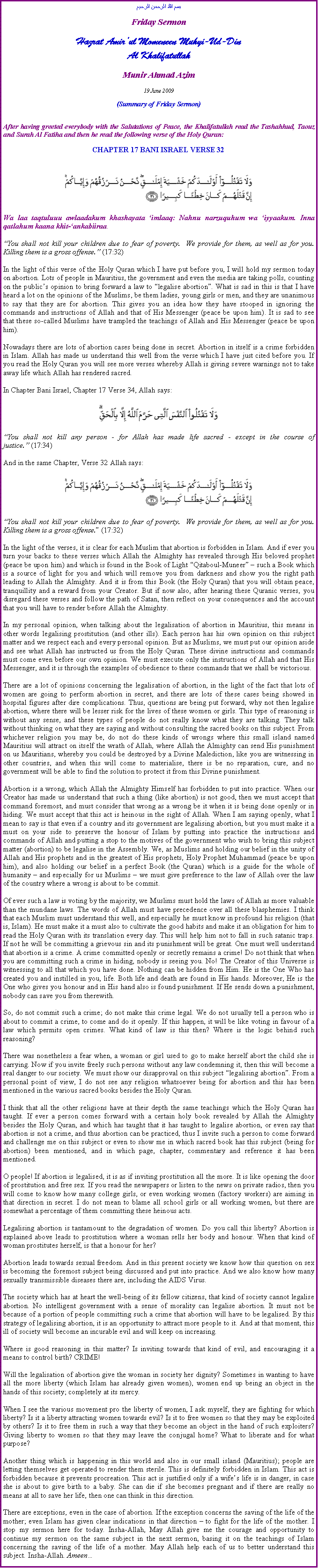 Text Box: بسم الله الرحمن الرحيمFriday SermonHazrat Amirul Momeneen Muhyi-Ud-DinAl KhalifatullahMunir Ahmad Azim19 June 2009 (Summary of Friday Sermon)After having greeted everybody with the Salutations of Peace, the Khalifatullah read the Tashahhud, Taouz and Surah Al Fatiha and then he read the following verse of the Holy Quran:CHAPTER 17 BANI ISRAEL VERSE 32￼Wa laa taqtuluuu awlaadakum khashayata imlaaq: Nahnu narzuquhum wa iyyaakum. Inna qatlahum kaana khit-ankabiiraa.You shall not kill your children due to fear of poverty.  We provide for them, as well as for you. Killing them is a gross offense. (17:32) In the light of this verse of the Holy Quran which I have put before you, I will hold my sermon today on abortion. Lots of people in Mauritius, the government and even the media are taking polls, counting on the publics opinion to bring forward a law to legalise abortion. What is sad in this is that I have heard a lot on the opinions of the Muslims, be them ladies, young girls or men, and they are unanimous to say that they are for abortion. This gives you an idea how they have stooped in ignoring the commands and instructions of Allah and that of His Messenger (peace be upon him). It is sad to see that these so-called Muslims have trampled the teachings of Allah and His Messenger (peace be upon him).Nowadays there are lots of abortion cases being done in secret. Abortion in itself is a crime forbidden in Islam. Allah has made us understand this well from the verse which I have just cited before you. If you read the Holy Quran you will see more verses whereby Allah is giving severe warnings not to take away life which Allah has rendered sacred.In Chapter Bani Israel, Chapter 17 Verse 34, Allah says:￼You shall not kill any person - for Allah has made life sacred - except in the course of justice. (17:34)And in the same Chapter, Verse 32 Allah says:￼You shall not kill your children due to fear of poverty.  We provide for them, as well as for you. Killing them is a gross offense. (17:32)In the light of the verses, it is clear for each Muslim that abortion is forbidden in Islam. And if ever you turn your backs to these verses which Allah the Almighty has revealed through His beloved prophet (peace be upon him) and which is found in the Book of Light Qitaboul-Muneer  such a Book which is a source of light for you and which will remove you from darkness and show you the right path leading to Allah the Almighty. And it is from this Book (the Holy Quran) that you will obtain peace, tranquillity and a reward from your Creator. But if now also, after hearing these Quranic verses, you disregard these verses and follow the path of Satan, then reflect on your consequences and the account that you will have to render before Allah the Almighty.In my personal opinion, when talking about the legalisation of abortion in Mauritius, this means in other words legalising prostitution (and other ills). Each person has his own opinion on this subject matter and we respect each and every personal opinion. But as Muslims, we must put our opinion aside and see what Allah has instructed us from the Holy Quran. These divine instructions and commands must come even before our own opinion. We must execute only the instructions of Allah and that His Messenger, and it is through the examples of obedience to these commands that we shall be victorious.There are a lot of opinions concerning the legalisation of abortion, in the light of the fact that lots of women are going to perform abortion in secret, and there are lots of these cases being showed in hospital figures after dire complications. Thus, questions are being put forward, why not then legalise abortion, where there will be lesser risk for the lives of these women or girls. This type of reasoning is without any sense, and these types of people do not really know what they are talking. They talk without thinking on what they are saying and without consulting the sacred books on this subject. From whichever religion you may be, do not do these kinds of wrongs where this small island named Mauritius will attract on itself the wrath of Allah, where Allah the Almighty can send His punishment on us Mauritians, whereby you could be destroyed by a Divine Malediction, like you are witnessing in other countries, and when this will come to materialise, there is be no reparation, cure, and no government will be able to find the solution to protect it from this Divine punishment.Abortion is a wrong, which Allah the Almighty Himself has forbidden to put into practice. When our Creator has made us understand that such a thing (like abortion) is not good, then we must accept that command foremost, and must consider that wrong as a wrong be it when it is being done openly or in hiding. We must accept that this act is heinous in the sight of Allah. When I am saying openly, what I mean to say is that even if a country and its government are legalising abortion, but you must make it a must on your side to preserve the honour of Islam by putting into practice the instructions and commands of Allah and putting a stop to the motives of the government who wish to bring this subject matter (abortion) to be legalise in the Assembly. We, as Muslims and holding our belief in the unity of Allah and His prophets and in the greatest of His prophets, Holy Prophet Muhammad (peace be upon him), and also holding our belief in a perfect Book (the Quran) which is a guide for the whole of humanity  and especially for us Muslims  we must give preference to the law of Allah over the law of the country where a wrong is about to be commit. Of ever such a law is voting by the majority, we Muslims must hold the laws of Allah as more valuable than the mundane laws. The words of Allah must have precedence over all these blasphemies. I think that each Muslim must understand this well, and especially he must know in profound his religion (that is, Islam). He must make it a must also to cultivate the good habits and make it an obligation for him to read the Holy Quran with its translation every day. This will help him not to fall in such satanic traps. If not he will be committing a grievous sin and its punishment will be great. One must well understand that abortion is a crime. A crime committed openly or secretly remains a crime! Do not think that when you are committing such a crime in hiding, nobody is seeing you. No! The Creator of this Universe is witnessing to all that which you have done. Nothing can be hidden from Him. He is the One Who has created you and instilled in you, life. Both life and death are found in His hands. Moreover, He is the One who gives you honour and in His hand also is found punishment. If He sends down a punishment, nobody can save you from therewith. So, do not commit such a crime; do not make this crime legal. We do not usually tell a person who is about to commit a crime, to come and do it openly. If this happen, it will be like voting in favour of a law which permits open crimes. What kind of law is this then? Where is the logic behind such reasoning?There was nonetheless a fear when, a woman or girl used to go to make herself abort the child she is carrying. Now if you invite freely such persons without any law condemning it, then this will become a real danger to our society. We must show our disapproval on this subject legalising abortion. From a personal point of view, I do not see any religion whatsoever being for abortion and this has been mentioned in the various sacred books besides the Holy Quran.I think that all the other religions have at their depth the same teachings which the Holy Quran has taught. If ever a person comes forward with a certain holy book revealed by Allah the Almighty besides the Holy Quran, and which has taught that it has taught to legalise abortion, or even say that abortion is not a crime, and thus abortion can be practiced, thus I invite such a person to come forward and challenge me on this subject or even to show me in which sacred book has this subject (being for abortion) been mentioned, and in which page, chapter, commentary and reference it has been mentioned.O people! If abortion is legalised, it is as if inviting prostitution all the more. It is like opening the door of prostitution and free sex. If you read the newspapers or listen to the news on private radios, then you will come to know how many college girls, or even working women (factory workers) are aiming in that direction in secret. I do not mean to blame all school girls or all working women, but there are somewhat a percentage of them committing these heinous acts.Legalising abortion is tantamount to the degradation of women. Do you call this liberty? Abortion is explained above leads to prostitution where a woman sells her body and honour. When that kind of woman prostitutes herself, is that a honour for her?Abortion leads towards sexual freedom. And in this present society we know how this question on sex is becoming the foremost subject being discussed and put into practice. And we also know how many sexually transmissible diseases there are, including the AIDS Virus.The society which has at heart the well-being of its fellow citizens, that kind of society cannot legalise abortion. No intelligent government with a sense of morality can legalise abortion. It must not be because of a portion of people committing such a crime that abortion will have to be legalised. By this strategy of legalising abortion, it is an opportunity to attract more people to it. And at that moment, this ill of society will become an incurable evil and will keep on increasing.Where is good reasoning in this matter? Is inviting towards that kind of evil, and encouraging it a means to control birth? CRIME!Will the legalisation of abortion give the woman in society her dignity? Sometimes in wanting to have all the more liberty (which Islam has already given women), women end up being an object in the hands of this society; completely at its mercy.When I see the various movement pro the liberty of women, I ask myself, they are fighting for which liberty? Is it a liberty attracting women towards evil? Is it to free women so that they may be exploited by others? Is it to free them in such a way that they become an object in the hand of such exploiters? Giving liberty to women so that they may leave the conjugal home? What to liberate and for what purpose?Another thing which is happening in this world and also in our small island (Mauritius); people are letting themselves get operated to render them sterile. This is definitely forbidden in Islam. This act is forbidden because it prevents procreation. This act is justified only if a wifes life is in danger, in case she is about to give birth to a baby. She can die if she becomes pregnant and if there are really no means at all to save her life, then one can think in this direction.There are exceptions, even in the case of abortion. If the exception concerns the saving of the life of the mother; even Islam has given clear indications in that direction  to fight for the life of the mother. I stop my sermon here for today. Insha-Allah, May Allah give me the courage and opportunity to continue my sermon on the same subject in the next sermon, basing it on the teachings of Islam concerning the saving of the life of a mother. May Allah help each of us to better understand this subject. Insha-Allah. Ameen