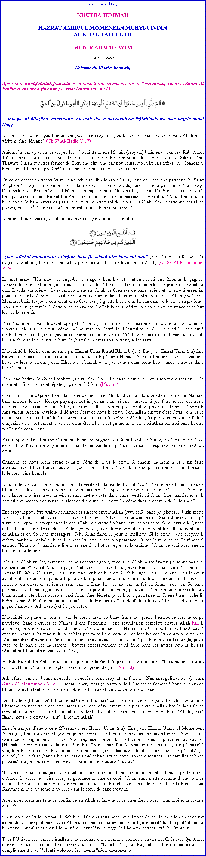 Text Box: بسم الله الرحمن الرحيمKHUTBA JUMMAHHAZRAT AMIRUL MOMENEEN MUHYI-UD-DINAL KHALIFATULLAHMUNIR AHMAD AZIM14 Aot 2009(Rsum du Khutba Jummah)Aprs ki le Khalifatullah fine saluer zot tous, li fine commence lire le Tashahhud, Taouz et Surah Al Fatiha et ensuite li fine lire a verset Quran suivant l:￼Alam ya-ni lillaziina aamanuuu an-takh-sha-a quluubuhum lizikrillaahi wa maa nazala minal HaqqEst-ce ki le moment pas fine arriver pou bane croyants, pou ki zot le cur courber divant Allah et la vrit ki fine dssane? (Ch.57 Al-Hadid V.17)Aujourdhui mo pou cause un peu lors lhumilit ki ene Momin (croyant) bizin ena divant so Rab, Allah Taala. Parmi tous bane stages de zikr, lhumilit li trs important; ki li dans Namaz, Zikr--Ilhi, Tilawat Quran et autres formes de Zikr; ene dimoune pas pou russi atteindre la perfection dIbaadat si li pna ene lhumilit profond ki attache li permanent avec so Crateur.En commentant a verset ki mo fine fek cit, Ibn Massood (r.a) [ene de bane compagnons du Saint Prophte (s.a.w) ki fine embrasse lIslam depuis so bane dbuts] dire: Ti ena pas mme 4 ans dpi ltemps ki nous fine embrasse lIslam et ltemps ki a rvlation (de a verset l) fine dessane, ki Allah fine questionne nous. Hazrat Ibn Abbas (r.a) aussi fine dire concernant a verset l: Allah fine trouver ki le cur de bane croyants pas ti encore vine assez solide, alors Li (Allah) fine questionne zot ( ce propos) dans 13me lanne aprs manifestation de bane rvlations.Dans ene lautre verset, Allah flicite bane croyants pou zot humilit: ￼Qad aflahal-muminuun; Allaziina hum fii salaati-him khaa-shiuun (Bane ki ena la foi pou sr gagne la Victoire; bane ki dans zot la prire soumette compltement ( Allah) (Ch.23 Al-Mouminoon V.2-3)Le mot arabe Khushoo li englobe le stage dhumilit et dattention ki ene Momin li gagner. Lhumilit ki ene Momin gagner dans Namaz li bas lors so la foi et la faon ki li approche so Crateur dans Ibaadat (la prire). La soumission envers Allah, le Crateur de bane lciels et la terre li essential pour ki Khushoo prend lexistence. Li prend racine dans la crainte extraordinaire dAllah (swt). Ene Momin li bizin toujours conscient ki so Crateur p guette li et conn ki ena dans so l cur au profond. Kan li realise a fait l, li dveloppe a crainte dAllah l et li mdite lors so propre existence et so but lors a la terre l. Kan lhomme croyant li dveloppe petit  petit a la crainte l et aussi ene lamour extra fort pour so Crateur, alors so le cur mme incline vers a Vrit l. Lhumilit le plus profond li pas trouv explicitement lors faon physique ki lhomme courber vers so Crateur, mais essentiellement avant tout, li bizin faire so le coeur vine humble (humili) envers so Crateur, Allah (swt).Lhumilit li dcrire comme suite par Hazrat Umar Ibn Al Khattab (r.a): Ene jour Hazrat Umar (r.a) fine trouve ene missi ki ti p courbe so licou kan li ti p faire Namaz. Alors li fine dire: O toi avec ene licou, r-lve to licou, parski Khushoo (lhumilit) li pas trouve dans bane licou, mais li trouve dans bane le curs. Dans ene hadith, le Saint Prophte (s.a.w) fine dire: La pit trouve ici et li montr direction so le coeur et li fine montr et rpte a parole l 3 fois. (Muslim)Couma mo fine dj expliker dans ene de mo bane Khutba Jummah lors prosternation dans Namaz, bane actions de nous lcorps physique zot important mais si ene dimoune li pas faire so lcoeur aussi courber et prosterner devant Allah; alors ene telle action de prosternation physique de nous lcorps li sans valeur. Action physique li li avec ltat de nous le cur. Ceki Allah guetter cest ltat de nous le cur. Ene le cur humble ki courber totalement  la volont dAllah, ki pieux et mazine Allah  cinquaine de so battement, li ene le cur ternel et cest a mme le cur ki Allah bizin ki bane ki dire zot muslemeen, ena.Fine rapport dans lhistoire ki mme bane compagnons du Saint Prophte (s.a.w) ti dtest bane show excessif de lhumilit physique (ki manifester par le corps) sans ki a corresponde par ene pit du cur.Chakaine de nous bizin prend compte ltat de nous le cur. A chaque moment nous bizin faire attention avec lhumilit ki masqu lhypocrisie. a ltat l cest kan le corps manifester lhumilit sans ki le cur vine humble.Lhumilit cest aussi ene soumission  la vrit et  la ralit dAllah (swt). Cest ene de bane causes de lhumilit et kot, si ene dimoune au commencement li oppose par rapport  certains rserves ki li ena et si li laisse li attirer avec la vrit, sans mette doute dans bane vrits ki Allah fine manifester et li accueille et accepter a vrit l, alors a dimoune l li mette li-mme dans le chemin de Khushoo.Ene croyant pour tre vraiment humble et sincre envers Allah (swt) et So bane prophtes, li bizin mette dans so la tte et senti avec so le cur ki la main dAllah li lors toutes choses. Surtout azordi nous p vivre ene lpoque exceptionnelle kot Allah p envoye So bane instructions et p faire revivre le Quran et kot Li fine faire descende So Ruhil Qouddous, alors li primordial ki le croyant li mette so confiance en Allah et en So bane messagers. Ceki Allah faire, li pour le meilleur. Si le cur dene croyant li affect par bane maladie, le seul remde ki rester cest la repentance. Et kan la repentance (le rpentir) exister, Khushoo manifest li encore ene fois kot le regret et la crainte dAllah r-vini avec ene la force extraordinaire.Celui ki Allah guider, personne pas pou capave garer, et celui ki Allah laisse garer, personne pas pou capave guider. Cest Allah ki juge ltat dene le cur. Nous, bane frres et surs dans lIslam et la Jamaat Ul Sahih Al Islam, nous bizin maziner bien ki cest Allah ki juge nous. Li guette nous le cur avant tout. Ene action, quoiqui li paraitre bon pour lizi dimoune, mais si li pas fine accomplir avec la sincrit du cur, a action l sans valeur. Bane ki dire zot ena la foi en Allah (swt), en So bane prophtes, So bane anges, livres, le destin, le jour du jugement, paradis et lenfer bizin maziner ki zot bizin avant toute chose accepter ski Allah fine dcrter pour li lors a la terre l. Si ene bien touche li, li dire Alhamdolillah et si ene mal touche li, li dire aussi Alhamdolillah et li redoubler so zfforts pour gagne lamour dAllah (swt) et So protection.Lhumilit so place li trouve dans le cur, mais so bane fruits zot prend lexistence lors le corps physique. Bane postures de Namaz li ene lexemple dene soumission complte envers Allah kan li accompagn dene soumission du cur. Cest pour cela ki Namaz li trs important et faud pas  aucaine moment (et tanque ki possible) pas faire bane actions pendant Namaz ki contraire avec ene dmonstration dhumilit. Par exemple, ene croyant dans Namaz faud pas li craque so les doigts, jouer avec so la barbe (et moustache), bouger excessivement et ki faire bane les autres actions ki pas dmontrer lhumilit envers Allah (swt).Hadith: Hazrat Ibn Abbas (r.a) fine rapporter ki le Saint Prophte (s.a.w) fine dire: Pna nanni pour ou dans ou Namaz (Salaat) excepter ski ou comprend de a. (Ahmad)Allah fine donne la bonne nouvelle du succs  bane croyants ki faire zot Namaz rgulirement (couma Surah Al-Mouminoon V. 2  3 mentionner) mais a Victoire l li limiter seulement  bane ki possde lhumilit et lattention ki bizin kan observe Namaz et dans toute forme dIbaadat.Le Khushoo (lhumilit) li bizin exist (pour toujours) dans le cur dene croyant. Le Khushoo amne lhomme croyant vers ene vrai asctisme [ene dvouement complet envers Allah kot le Musulman croyant li soumette li compltement  la volont dAllah et li reste dans la contemplation dAllah (Zikr Ilaahi) kot so le cur (le sirr) li realise Allah].Ene lexemple dene ascte (Nussak) cest Hazrat Umar (r.a). Ene jour, Hazrat Ummoul Momeneen Aisha (r.a) fine trouve ene ti groupe jeunes hommes ki ti p march dans ene faon bizarre. Alors li fine demande renseignements lors zot. Alors rponse fine vini ki cest bane asctes (ki pratique lasctisme) [Nussak]. Alors Hazrat Aisha (r.a) fine dire: Kan Umar Ibn Al Khattab ti p march, li ti p march vite, kan li ti p causer, li ti p causer dans ene faon li les autres tende li bien, kan li ti p batt (la guerre), li ti p faire (bane adversaires) du mal et kan li ti p nourri (bane dimounes  so familles et bane pauvres) li ti p nourri zot bien  et li ti vraiment ene ascte (nussak).Khushoo li accompagner dene totale acceptation de bane commandements et bane prohibitions dAllah. Li aussi veut dire accepter guidance ki vine de ct dAllah sans mette aucaine doute dans le cur, attention le cur perdi so innocence et so humilit et li vine malade. a malade l li caus par Shaytane ki l pour sme le trouble dans le cur de bane croyants.Alors nous bizin mette nous confiance en Allah et faire nous le cur fleuri avec lhumilit et la crainte dAllah.Cest mo doah ki la Jamaat Ul Sahih Al Islam et tous bane musulmans de par le monde en entier zot soumette zot compltement avec Allah avec ene le cur sincre. Cest a sincrit l et la pit du cur ki amne lhumilit et cest lhumilit ki pour lve le stage de lhomme devant lizi du Crateur.Tous lUnivers li soumette  Allah et zot montr ene lhumilit complte envers zot Crateur. Qui Allah illumine nous le cur ternellement avec le Khushoo (humilit) et Li faire nous soumette compltement  So Volont  Ameen Soumma Allahoumma Ameen.