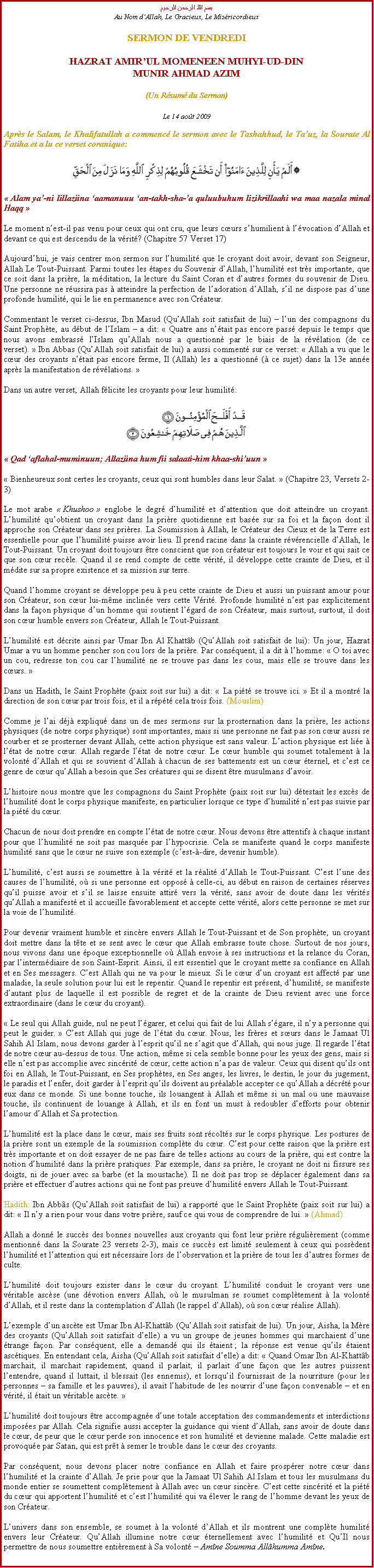 Text Box: بسم الله الرحمن الرحيمAu Nom dAllah, Le Gracieux, Le MisricordieuxSERMON DE VENDREDIHAZRAT AMIRUL MOMENEEN MUHYI-UD-DINMUNIR AHMAD AZIM(Un Rsum du Sermon)
Le 14 aot 2009Aprs le Salam, le Khalifatullah a commenc le sermon avec le Tashahhud, le Tauz, la Sourate Al Fatiha et a lu ce verset coranique:￼ Alam ya-ni lillaziina aamanuuu an-takh-sha-a quluubuhum lizikrillaahi wa maa nazala minal Haqq 
Le moment nest-il pas venu pour ceux qui ont cru, que leurs curs shumilient  lvocation dAllah et devant ce qui est descendu de la vrit? (Chapitre 57 Verset 17) 
Aujourdhui, je vais centrer mon sermon sur lhumilit que le croyant doit avoir, devant son Seigneur, Allah Le Tout-Puissant. Parmi toutes les tapes du Souvenir dAllah, lhumilit est trs importante, que ce soit dans la prire, la mditation, la lecture du Saint Coran et dautres formes du souvenir de Dieu. Une personne ne russira pas  atteindre la perfection de ladoration dAllah, sil ne dispose pas dune profonde humilit, qui le lie en permanence avec son Crateur. 
Commentant le verset ci-dessus, Ibn Masud (QuAllah soit satisfait de lui)  lun des compagnons du Saint Prophte, au dbut de lIslam  a dit:  Quatre ans ntait pas encore pass depuis le temps que nous avons embrass lIslam quAllah nous a questionn par le biais de la rvlation (de ce verset).  Ibn Abbas (QuAllah soit satisfait de lui) a aussi comment sur ce verset:  Allah a vu que le cur des croyants ntait pas encore ferme, Il (Allah) les a questionn ( ce sujet) dans la 13e anne aprs la manifestation de rvlations. 
Dans un autre verset, Allah flicite les croyants pour leur humilit: ￼
 Qad aflahal-muminuun; Allaziina hum fii salaati-him khaa-shiuun 
 Bienheureux sont certes les croyants, ceux qui sont humbles dans leur Salat.  (Chapitre 23, Versets 2-3) 
Le mot arabe  Khushoo  englobe le degr dhumilit et dattention que doit atteindre un croyant. Lhumilit quobtient un croyant dans la prire quotidienne est base sur sa foi et la faon dont il approche son Crateur dans ses prires. La Soumission  Allah, le Crateur des Cieux et de la Terre est essentielle pour que lhumilit puisse avoir lieu. Il prend racine dans la crainte rvrencielle dAllah, le Tout-Puissant. Un croyant doit toujours tre conscient que son crateur est toujours le voir et qui sait ce que son cur recle. Quand il se rend compte de cette vrit, il dveloppe cette crainte de Dieu, et il mdite sur sa propre existence et sa mission sur terre. 
Quand lhomme croyant se dveloppe peu  peu cette crainte de Dieu et aussi un puissant amour pour son Crateur, son cur lui-mme incline vers cette Vrit. Profonde humilit nest pas explicitement dans la faon physique dun homme qui soutient lgard de son Crateur, mais surtout, surtout, il doit son cur humble envers son Crateur, Allah le Tout-Puissant. 
Lhumilit est dcrite ainsi par Umar Ibn Al Khattb (QuAllah soit satisfait de lui): Un jour, Hazrat Umar a vu un homme pencher son cou lors de la prire. Par consquent, il a dit  lhomme:  O toi avec un cou, redresse ton cou car lhumilit ne se trouve pas dans les cous, mais elle se trouve dans les curs.   
Dans un Hadith, le Saint Prophte (paix soit sur lui) a dit:  La pit se trouve ici.  Et il a montr la direction de son cur par trois fois, et il a rpt cela trois fois. (Mouslim) 
Comme je lai dj expliqu dans un de mes sermons sur la prosternation dans la prire, les actions physiques (de notre corps physique) sont importantes, mais si une personne ne fait pas son cur aussi se courber et se prosterner devant Allah, cette action physique est sans valeur. Laction physique est lie  ltat de notre cur. Allah regarde ltat de notre cur. Le cur humble qui soumet totalement  la volont dAllah et qui se souvient dAllah  chacun de ses battements est un cur ternel, et cest ce genre de cur quAllah a besoin que Ses cratures qui se disent tre musulmans davoir. 
Lhistoire nous montre que les compagnons du Saint Prophte (paix soit sur lui) dtestait les excs de lhumilit dont le corps physique manifeste, en particulier lorsque ce type dhumilit nest pas suivie par la pit du cur. 
Chacun de nous doit prendre en compte ltat de notre cur. Nous devons tre attentifs  chaque instant pour que lhumilit ne soit pas masque par lhypocrisie. Cela se manifeste quand le corps manifeste humilit sans que le cur ne suive son exemple (cest--dire, devenir humble). 
Lhumilit, cest aussi se soumettre  la vrit et la ralit dAllah le Tout-Puissant. Cest lune des causes de lhumilit, o si une personne est oppos  celle-ci, au dbut en raison de certaines rserves quil puisse avoir et sil se laisse ensuite attir vers la vrit, sans avoir de doute dans les vrits quAllah a manifest et il accueille favorablement et accepte cette vrit, alors cette personne se met sur la voie de lhumilit. 
Pour devenir vraiment humble et sincre envers Allah le Tout-Puissant et de Son prophte, un croyant doit mettre dans la tte et se sent avec le cur que Allah embrasse toute chose. Surtout de nos jours, nous vivons dans une poque exceptionnelle o Allah envoie  ses instructions et la relance du Coran, par lintermdiaire de son Saint-Esprit. Ainsi, il est essentiel que le croyant mette sa confiance en Allah et en Ses messagers. Cest Allah qui ne va pour le mieux. Si le cur dun croyant est affect par une maladie, la seule solution pour lui est le repentir. Quand le repentir est prsent, dhumilit, se manifeste dautant plus de laquelle il est possible de regret et de la crainte de Dieu revient avec une force extraordinaire (dans le cur du croyant). 
 Le seul qui Allah guide, nul ne peut lgarer, et celui qui fait de lui Allah sgare, il ny a personne qui peut le guider.  Cest Allah qui juge de ltat du cur. Nous, les frres et surs dans le Jamaat Ul Sahih Al Islam, nous devons garder  lesprit quil ne sagit que dAllah, qui nous juge. Il regarde ltat de notre cur au-dessus de tous. Une action, mme si cela semble bonne pour les yeux des gens, mais si elle nest pas accomplie avec sincrit de cur, cette action na pas de valeur. Ceux qui disent quils ont foi en Allah, le Tout-Puissant, en Ses prophtes, en Ses anges, les livres, le destin, le jour du jugement, le paradis et lenfer, doit garder  lesprit quils doivent au pralable accepter ce quAllah a dcrt pour eux dans ce monde. Si une bonne touche, ils louangent  Allah et mme si un mal ou une mauvaise touche, ils continuent de louange  Allah, et ils en font un must  redoubler defforts pour obtenir lamour dAllah et Sa protection. 
Lhumilit est la place dans le cur, mais ses fruits sont rcolts sur le corps physique. Les postures de la prire sont un exemple de la soumission complte du cur. Cest pour cette raison que la prire est trs importante et on doit essayer de ne pas faire de telles actions au cours de la prire, qui est contre la notion dhumilit dans la prire pratiques. Par exemple, dans sa prire, le croyant ne doit ni fissure ses doigts, ni de jouer avec sa barbe (et la moustache). Il ne doit pas trop se dplacer galement dans sa prire et effectuer dautres actions qui ne font pas preuve dhumilit envers Allah le Tout-Puissant. 
Hadith: Ibn Abbs (QuAllah soit satisfait de lui) a rapport que le Saint Prophte (paix soit sur lui) a dit:  Il ny a rien pour vous dans votre prire, sauf ce qui vous de comprendre de lui.  (Ahmad) 
Allah a donn le succs des bonnes nouvelles aux croyants qui font leur prire rgulirement (comme mentionn dans la Sourate 23 versets 2-3), mais ce succs est limit seulement  ceux qui possdent lhumilit et lattention qui est ncessaire lors de lobservation et la prire de tous les dautres formes de culte. 
Lhumilit doit toujours exister dans le cur du croyant. Lhumilit conduit le croyant vers une vritable ascse (une dvotion envers Allah, o le musulman se soumet compltement  la volont dAllah, et il reste dans la contemplation dAllah (le rappel dAllah), o son cur ralise Allah). 
Lexemple dun ascte est Umar Ibn Al-Khattb (QuAllah soit satisfait de lui). Un jour, Aisha, la Mre des croyants (QuAllah soit satisfait delle) a vu un groupe de jeunes hommes qui marchaient dune trange faon. Par consquent, elle a demand qui ils taient ; la rponse est venue quils taient asctiques. En entendant cela, Aisha (QuAllah soit satisfait delle) a dit:  Quand Omar Ibn Al-Khattb marchait, il marchait rapidement, quand il parlait, il parlait dune faon que les autres puissent lentendre, quand il luttait, il blessait (les ennemis), et lorsquil fournissait de la nourriture (pour les personnes  sa famille et les pauvres), il avait lhabitude de les nourrir dune faon convenable  et en vrit, il tait un vritable ascte. 
Lhumilit doit toujours tre accompagne dune totale acceptation des commandements et interdictions imposes par Allah. Cela signifie aussi accepter la guidance qui vient dAllah, sans avoir de doute dans le cur, de peur que le cur perde son innocence et son humilit et devienne malade. Cette maladie est provoque par Satan, qui est prt  semer le trouble dans le cur des croyants. 
Par consquent, nous devons placer notre confiance en Allah et faire prosprer notre cur dans lhumilit et la crainte dAllah. Je prie pour que la Jamaat Ul Sahih Al Islam et tous les musulmans du monde entier se soumettent compltement  Allah avec un cur sincre. Cest cette sincrit et la pit du cur qui apportent lhumilit et cest lhumilit qui va lever le rang de lhomme devant les yeux de son Crateur. 
Lunivers dans son ensemble, se soumet  la volont dAllah et ils montrent une complte humilit envers leur Crateur. QuAllah illumine notre cur ternellement avec lhumilit et QuIl nous permettre de nous soumettre entirement  Sa volont  Amne Soumma Allhumma Amne. 