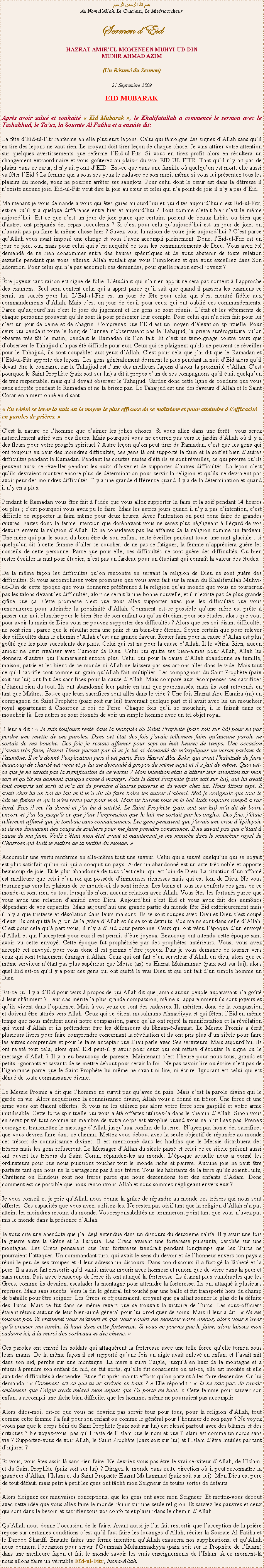 Text Box: بسم الله الرحمن الرحيمAu Nom dAllah, Le Gracieux, Le MisricordieuxSermon dEidHAZRAT AMIRUL MOMENEEN MUHYI-UD-DINMUNIR AHMAD AZIM(Un Rsum du Sermon)
21 Septembre 2009EID MUBARAKAprs avoir salu et souhait  Eid Mubarak , le Khalifatullah a commenc le sermon avec le Tashahhud, le Tauz, la Sourate Al Fatiha et a ensuite dit:La fte dEd-ul-Fitr renferme en elle plusieurs leons. Celui qui tmoigne des signes dAllah sans quil en tire des leons ne vaut rien. Le croyant doit tirer leon de chaque chose. Je vais attirer votre attention sur quelques avertissements que referme lEd-ul-Fitr. Si vous en tirez profit alors en rsultera un changement extraordinaire et vous goterez au plaisir du vrai EID-UL-FITR. Tant quil ny ait pas de plaisir dans ce cur, il ny ait point dEID.  Est-ce que dans une famille o quelquun est mort, elle aussi va fter lEid ? La femme qui a sous ses yeux le cadavre de son mari, mme si vous lui prsentez tous les plaisirs du monde, vous ne pourrez arrter ses sanglots. Pour celui dont le cur est dans la dtresse il nexiste aucune joie. Eid-ul-Fitr veut dire la joie au cur et celui qui na point de joie il ny a pas dEid.Maintenant je vous demande  vous qui tes gaies aujourdhui et qui dites aujourdhui cest Eid-ul-Fitr, est-ce quil y a quelque diffrence entre hier et aujourdhui ? Tout comme ctait hier cest le mme aujourdhui. Est-ce que cest un jour de joie parce que certains portent de beaux habits ou bien que dautres ont prpars des repas succulents ? Si cest pour cela quaujourdhui est un jour de joie, on naurait pas pu faire la mme chose hier ? Savez-vous la raison de votre joie aujourdhui ? Cest parce quAllah vous avait impos une charge et vous lavez accompli pleinement. Donc, lEd-ul-Fitr est un jour de joie, oui, mais pour celui qui sest acquitt de tous les commandements de Dieu. Vous avez t demand de ne rien consommer entre des heures spcifiques et de vous abstenir de toute relation sexuelle pendant que vous jeniez. Allah voulait que vous limploriez et que vous excelliez dans Son adoration. Pour celui qui na pas accompli ces demandes, pour quelle raison est-il joyeux ?tre joyeux sans raison est signe de folie. Ltudiant qui na rien apprit ne sera pas content  lapproche des examens. Seul sera content celui qui a apprit parce quil sait que quand il passera les examens ce serait un succs pour lui. LEd-ul-Fitr est un jour de fte pour celui qui sest montr fidle aux commandements dAllah. Mais cest un jour de deuil pour ceux qui ont oubli ces commandements. Parce quaujourdhui cest le jour du jugement et les gens se sont runis. Ltat et les vtements de chaque personne prouvent quils sont l pour prsenter leur compte. Pour celui qui na rien fait pour lui cest un jour de peine et de chagrin. Comprenez que lEid est un moyen dlvation spirituelle. Pour ceux qui pendant toute le long de lanne nobservaient pas le Tahajjud, la prire surrogatoire quon observe trs tt le matin, pendant le Ramadan ils lon fait. Et cest un tmoignage contre ceux que dobserver le Tahajjud na pas t difficile pour eux. Ceux qui se plaignent quils ne peuvent se rveiller pour le Tahajjud, ils sont coupables aux yeux dAllah. Cest pour cela que jai dit que le Ramadan et lEd-ul-Fitr apporte des leons. Les gens gnralement dorment le plus pendant la nuit dEid alors quil devait tre le contraire, car le Tahajjud est lune des meilleurs faons davoir la proximit dAllah. Cest pourquoi le Saint Prophte (paix soit sur lui) a dit  propos dun de ses compagnons quil tait quelquun de trs respectable, mais quil devait observer le Tahajjud. Gardez donc cette ligne de conduite que vous avez adopte pendant le Ramadan et ne la brisez pas. Le Tahajjud est une des faveurs dAllah et le Saint Coran en a mentionn en disant : En vrit se lever la nuit est le moyen le plus efficace de se matriser et pour atteindre  lefficacit en paroles de prires. Cest la nature de lhomme que daimer les jolies choses. Si vous allez dans une fort  vous serez naturellement attir vers des fleurs. Mais pourquoi vous ne courrez pas vers le jardin dAllah o il y a des fleurs pour votre progrs spirituel ? Autre leon quon peut tirer du Ramadan, cest que les gens qui ont toujours eu peur des moindres difficults, ces gens l ont support la faim et la soif et bien dautres difficults pendant le Ramadan. Pendant les courtes nuites dt ils se sont rveills, ce qui prouve quils peuvent aussi se rveiller pendant les nuits dhiver et de supporter dautres difficults. La leon cest quils devraient montrer encore plus de dtermination pour servir la religion et quils ne devraient pas avoir peur des moindres difficults. Il y a une grande diffrence quand il y a de la dtermination et quand il ny en a plus.Pendant le Ramadan vous tes fait  lide que vous allez supporter la faim et la soif pendant 14 heures ou plus ; cest pourquoi vous avez pu le faire. Mais les autres jours quand il ny a pas dintention, cest difficile de supporter la faim mme pour deux heures. Avec lintention on peut donc faire de grandes uvres. Faites donc la ferme intention que dornavant vous ne serez plus ngligeant  lgard de vos devoirs envers la religion dAllah. Et ne considrez pas les affaires de la religion comme un fardeau. Une mre qui par le souci du bien-tre de son enfant, reste veiller pendant toute une nuit glaciale ; si quelquun dit  cette femme daller se coucher, de ne pas se fatiguer, la femme napprciera gure les conseils de cette personne. Parce que pour elle, ces difficults ne sont gure des difficults. Ou bien rester veiller la nuit pour tudier, nest pas un fardeau pour un tudiant qui connat la valeur des tudes.De la mme faon les difficults quon rencontre en servant la religion de Dieu ne sont gure des difficults. Si vous accomplissez votre promesse que vous avez fait sur la main du Khalifatullah Muhyi-ud-Din de cette poque que vous donnerez prfrence  la religion quau monde que vous ne tournerez pas les talons devant les difficults, alors ce serait l une bonne nouvelle, et il nexiste pas de plus grande grce que a. Cette promesse cest que vous allez supporter avec joie les difficults que vous rencontrerez pour atteindre la proximit dAllah. Comment est-ce possible quune mre est prte  passer une nuit blanche pour le bien-tre de son enfant ou quun tudiant pour ses tudes, alors que vous pour avoir la main de Dieu vous ne pouvez supporter des difficults ? Alors que ces soi-disant difficults ne sont rien ; parce que le rsultat sera une paix et un bien-tre ternel. Soyez certain que pour relever des difficults dans le chemin dAllah cest une grande faveur. Rester faim pour la cause dAllah est plus got que les plus succulents des plats. Celui qui est nu pour la cause dAllah, Il le vtira. Rien, aucun amour ne peut rivaliser avec lamour de Dieu. Celui qui quitte ses bien-aims pour Allah, Allah lui donnera dautres qui laimeraient encore plus. Celui qui pour la cause dAllah abandonne sa famille, maison, patrie et les biens de ce monde-ci Allah ne laissera pas ses actions aller dans le vide. Mais tout ce quil sacrifie sont comme un grain quAllah fait multiplier. Les compagnons du Saint Prophte (paix soit sur lui) ont fait des sacrifices pour la cause dAllah. Mais compar aux rcompenses ces sacrifices ntaient rien du tout. Ils ont abandonn leur patrie en tant que pourchasss, mais ils sont retourns en tant que Matres. Est-ce que leurs sacrifices sont alls dans le vide ? Une fois Hazrat Abu Huraira (ra) un compagnon du Saint Prophte (paix soit sur lui) traversait quelque part et il avait avec lui un mouchoir royal appartenant  Chosroes le roi de Perse. Chaque fois quil se mouchait, il le faisait dans ce mouchoir l. Les autres se sont tonns de voir un simple homme avec un tel objet royal.Il leur a dit :  Je suis toujours rest dans la mosque du Saint Prophte (paix soit sur lui) pour ne pas perdre une miette de ses paroles. Dans cet tat des fois javais tellement faim quaucune parole ne sortait de ma bouche. Des fois je restais affamer pour sept ou huit heures de temps. Une occasion javais trs faim, Hazrat Umar passait par l et je lui ai demand de mexpliquer un verset parlant de laumne. Il ma donn lexplication puis il est parti. Puis Hazrat Abu Bakr, qui avait lhabitude de faire beaucoup de charit est venu et je lui aie demand  propos du mme sujet et il a fait de mme. Quoi est-ce que je ne savais pas la signification de ce verset ? Mon intention tait dattirer leur attention sur mon sort et quils me donnent quelque chose  manger. Puis le Saint Prophte (paix soit sur lui), qui lui avait tout compris est sorti et ma dit de prendre dautres pauvres et de venir chez lui. Nous tions sept. Il avait chez lui un bol de lait et il ma dit de faire boire les autres dabord. Moi je craignais que tout le lait ne finisse et quil nen reste pas pour moi. Mais ils burent tous et le bol tait toujours rempli  ras bord. Puis il me la donn et jai bu  satit. Le Saint Prophte (paix soit sur lui) ma dit de boire encore et jai bu jusqu ce que jaie limpression que le lait me sortait par les ongles. Des fois, jtais tellement affam que je tombais sans connaissances. Les gens pensaient que javais une crise dpilepsie et ils me donnaient des coups de souliers pour me faire prendre conscience. Il ne savait pas que ctait  cause de ma faim. Voil ctait mon tat avant et maintenant je me mouche dans le mouchoir royal de Chosroes qui tait le matre de la moiti du monde. Accomplir une vertu renferme en elle-mme tout une saveur. Celui qui a sauv quelquun qui se noyait est plus satisfait quun roi qui a conquit un pays. Aider un abandonn est un acte trs noble et apporte beaucoup de joie. Et le plus abandonn de tous cest celui qui est loin de Dieu. La situation dun affam est meilleure que celui dun roi qui possde dimmenses richesses mais qui est loin de Dieu. Ne vous tournez pas vers les plaisirs de ce monde-ci, ils sont irrels. Les biens et tous les conforts des gens de ce monde-ci sont rien du tout lorsquils nont aucune relation avec Allah. Vous tes les fortuns parce que vous avez une relation damiti avec Dieu. Aujourdhui cest Eid et vous avez fait des aumnes dpendant de vos capacits. Mais aujourdhui une grande partie du monde fte Eid extrieurement mais il ny a que tristesse et dsolation dans leurs maisons. Ils se sont coups avec Dieu et Dieu sest coup deux. Ils ont quitt le giron de la grce dAllah et ils se sont dtruits. Vos mains sont dans celle dAllah. Cest pour cela qu part vous, il ny a dEid pour personne. Ceux qui ont vcu lpoque dun envoy dAllah et qui lacceptent pour eux il est permit dtre joyeux. Beaucoup ont attendu cette poque sans avoir vu cette envoy. Cette poque fut prophtise par des prophtes antrieurs. Vous, vous avez accept cet envoy, pour vous donc il est permis dtre joyeux. Puis je vous demande de tourner vers ceux qui sont totalement tranger  Allah. Ceux qui ont fait dun serviteur dAllah un dieu, alors que ce mme serviteur ntait pas plus suprieur que Mose (as) ou Hazrat Muhammad (paix soit sur lui), alors quel Eid est-ce quil y a pour ces gens qui ont quitt le vrai Dieu et qui ont fait dun simple homme un Dieu.Est-ce quil y a dEid pour ceux  propos de qui Allah dit que jamais aucun peuple auparavant na got  leur chtiment ? Leur cas mrite la plus grande compassion, mme si apparemment ils sont joyeux et quils vivent dans lopulence. Mais  vos yeux ce sont des cadavres. Ils mritent donc de la compassion et doivent tre attirs vers Allah. Ceux qui se disent musulmans Ahmadiyya et qui ftent lEid en mme temps que nous mritent aussi notre compassion, parce quils ont rejet la manifestation et la rvlation qui vient dAllah et ils prtendent tre les dfenseurs du Nizam--Jamaat. Le Messie Promis a crit plusieurs livres pour faire comprendre concernant la rvlation et ils ont pris plus dun sicle pour faire les autres comprendre et pour le faire accepter que Dieu parle avec Ses serviteurs. Mais aujourdhui ils ont rejet tout cela, alors quel Eid peut-il y avoir pour ceux qui ont refus dcouter le signe ou le message dAllah ? Il y a eu beaucoup de paresse. Maintenant cest lheure pour nous tous, grands et petits, ignorants et savants de se mettre debout pour servir la foi.  Ne pas savoir lire ou crire nest pas de lignorance parce que le Saint Prophte lui-mme ne savait ni lire, ni crire. Ignorant est celui qui est dnu de toute connaissance divine.Le Messie Promis a dit que lhomme ne survit pas quavec du pain. Mais cest la parole divine qui le garde en vie. Alors acqurissez la connaissance divine, Allah vous a donn un trsor. Une force et une arme vous ont taient offertes. Si vous ne les utilisez pas alors votre force sera gaspill et votre arme inutilisable. Cette force spirituelle qui vous a t offertes utilisez-la dans le chemin dAllah. Sinon vous en serez priv tout comme un membre de votre corps est atrophi quand vous ne nutilisez pas. Prenez courage et transmettez le message dAllah jusquaux confins de la terre.  Nayez pas honte des sacrifices que vous devrez faire dans ce chemin. Mettez vous debout avec la seule objectif de rpandre au monde ces trsors de connaissance divines. Il est mentionn dans les hadiths que le Messie distribuera des trsors mais les gens refuseront. Le Messager dAllah du sicle pass et celui de ce sicle prsent aussi ont ouvert les trsors du Saint Coran, rpandez-les au monde. Lpoque actuelle nous a donn les ordinateurs pour que nous puissions toucher tout le monde riche et pauvre. Aucune joie ne peut tre parfaite tant que nous ne la partageons pas  nos frres. Tous les habitants de la terre quils soient Juifs, Chrtiens ou Hindous sont nos frres parce que nous descendons tout des enfants dAdam. Donc comment est-ce possible que nous rencontrons Allah et nous sommes ngligeant envers eux ?Je vous conseil et je prie quAllah nous donne la grce de rpandre au monde ces trsors qui nous sont offertes. Ces capacits que vous avez, utilisez-les. Ne restez pas oisif tant que la religion dAllah na pas atteint les moindres recoins du monde. Vos responsabilits ne termineront point tant que vous navez pas mis le monde dans la prsence dAllah.Je vous cite une anecdote que jai dj entendue dans un discours du deuxime calife. Il y avait une fois la guerre entre la Grce et la Turquie. Les Grecs avaient une forteresse puissante, perche sur une montagne. Les Grecs pensaient que leur forteresse tiendrait pendant longtemps que les Turcs ne pourraient lattaquer. Un commandant turc, qui avait le sens du devoir et de lhonneur envers son pays a runi le peu de ses troupes et il leur adressa un discours. Dans son discours il a fustig la lchet et la peur. Il a aussi fait ressortir quil valait mieux mourir avec honneur et renom que de vivre dans la peur et sans renom. Puis avec beaucoup de force ils ont attaqu la forteresse. Ils taient plus vulnrables que les Grecs, comme ils devaient escalader la montagne pour atteindre la forteresse. Ils ont attaqu  plusieurs reprises. Mais sans succs. Vers la fin le gnral fut touch par une balle et fut transport hors du champ de bataille pour tre soigner. Les Grecs se rjouissaient, croyant que a allait sonner le glas de la dfaite des Turcs. Mais ce fut dans ce mme revers que se trouvait la victoire de Turcs. Les sous-officiers taient runis autour de leur bien-aim gnral pour lui prodiguer de soins. Mais il leur a dit :  Ne me touchez pas. Si vraiment vous maimez et que vous voulez me montrer votre amour, alors vous navez qu creuser ma tombe, l-haut dans cette forteresse. Si vous ne pouvez pas le faire, alors laissez mon cadavre ici,  la merci des corbeaux et des chiens.  Ces paroles ont enivr les soldats qui attaqurent la forteresse avec une telle force quelle tomba sous leurs mains. De la mme faon il est rapport quune fois un aigle avait enlev en enfant et lavait mit dans son nid, perch sur une montagne. La mre a suivi laigle, jusqu en haut de la montagne et a russi  prendre son enfant du nid, ce fut aprs, quelle fut consciente o est-ce, elle est monte et elle avait des difficults  descendre. Et ce fut aprs maints efforts quon parvint  les faire descendre. On lui demanda :  Comment est-ce que tu es arrive en haut ?  Elle rpondit :  Je ne sais pas. Je savais seulement que laigle avait enlev mon enfant que la port en haut.  Cette femme pour sauver son enfant a accompli une tche bien difficile, que les hommes mme ne pourraient pas accomplir.Alors dites-moi, est-ce que vous ne devriez pas servir tous pour tous, pour la religion dAllah, tout comme cette femme la fait pour son enfant ou comme le gnral pour lhonneur de son pays ? Ne voyez-vous pas que le corps bni du Saint Prophte (paix soit sur lui) est bless partout avec des blmes et des critiques ? Ne voyez-vous  pas quil reste de lIslam que le nom et que lIslam est comme un corps sans vie ? Supportez-vous de voir Allah, le Saint Prophte (paix soit sur lui) et lIslam dtre mutils par tant dinjures ?Et vous, vous tes assis l sans rien faire. Ne devriez-vous pas tre le vrai serviteur dAllah, de lIslam, et du Saint Prophte (paix soit sur lui) ? Dirigez le monde dans cette direction o il peut reconnatre la grandeur dAllah, lIslam et du Saint Prophte Hazrat Muhammad (paix soit sur lui). Mon Dieu est pure de tout dfaut, mais petit  petit les gens ont tch mon Seigneur de toutes sortes de dfauts.Alors loignez ces mauvaises conceptions, que les gens ont avec mon Seigneur. Et mettez-vous debout avec cette ide que vous allez faire le monde runir sur une seule religion. Et sauvez les pauvres et ceux qui sont dans le besoin et sacrifier tous vos conforts et plaisir dans le chemin dAllah.QuAllah nous donne loccasion de le faire. Avant aussi je lai fait ressortir que lacception de la prire repose sur certaines conditions cest quil faut faire les louanges dAllah, rciter la Sourate Al-Fatiha et le Darood Shariff. Ensuite faites une ferme intention quAllah exaucera nos supplications, et quAllah nous donnera loccasion pour servir lOummah Muhammadiyya (paix soit sur le Prophte de lIslam) dans une meilleure faon et fait le monde savoir les vrais enseignements de lIslam. A ce moment-l nous allons faire un vritable Ed-ul-Fitr, Incha-Allah.