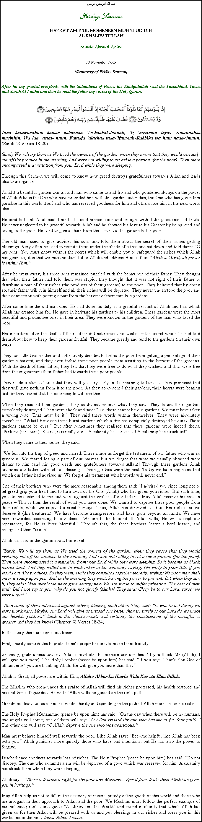 Text Box: بسم الله الرحمن الرحيمFriday SermonHAZRAT AMIRUL MOMENEEN MUHYI-UD-DINAL KHALIFATULLAHMunir Ahmad Azim13 November 2009(Summary of Friday Sermon)After having greeted everybody with the Salutations of Peace, the Khalifatullah read the Tashahhud, Taouz and Surah Al Fatiha and then he read the following verses of the Holy Quran:￼Inna balawnaahum kamaa balawnaa As-haabal-Jannah, iz aqsamuu layas- rimunnahaa musbihin, Wa laa yastas- nuun. Fataafa alayhaa taaa-ifum-mir-Rabbika wa hum naaa-imuun. (Surah 68 Verses 18-20)Surely We will try them as We tried the owners of the garden, when they swore that they would certainly cut off the produce in the morning, And were not willing to set aside a portion (for the poor). Then there encompassed it a visitation from your Lord while they were sleeping.Through this Sermon we will come to know how greed destroys gratefulness towards Allah and leads also to arrogance.Amidst a beautiful garden was an old man who came to and fro and who pondered always on the power of Allah Who is the One who have provided him with this garden and riches, the One who has given him paradise in this world itself and who has reserved goodness for him and others like him in the next world also.He used to thank Allah each time that a cool breeze came and brought with it the good smell of fruits. He never neglected to be grateful towards Allah and he showed his love to his Creator by being kind and loving to the poor. He used to give a share from the harvest of his garden to the poor.The old man used to give advices his sons and told them about the secret of their riches getting blessings. Very often he used to reunite them under the shade of a tree and sat down and told them: O my sons! You must know what is the secret which will enable you to safeguard the riches which Allah has given us; it is that we must be thankful to Allah and address Him as thus: Allah is Great, all power is within Him.After he went away, his three sons remained puzzled with the behaviour of their father. They thought that what their father had told them was stupid; they thought that it was not right of their father to distribute a part of their riches (the products of their gardens) to the poor. They believed that by doing so, their father will ruin himself and all their riches will be depleted. They never understood the poor and their connection with getting a part from the harvest of their familys gardens.After some time the old man died. He had done his duty as a grateful servant of Allah and that which Allah has created him for. He gave in heritage his gardens to his children. These gardens were the most beautiful and productive ones in their area. They were known as the gardens of the man who loved the poor.His inheritors, after the death of their father did not respect his wishes  the secret which he had told them about how to keep their gardens fruitful. They became greedy and tend to the gardens (in their own way).They consulted each other and collectively decided to forbid the poor from getting a percentage of their gardens harvest, and they even forbid these poor people from assisting to the harvest of the gardens. With the death of their father, they felt that they were free to do what they wished, and thus were free from the engagement their father had towards these poor people.They made a plan at home that they will go very early in the morning to harvest. They promised that they will give nothing from it to the poor. As they approached their gardens, their hearts were beating fast for they feared that the poor people will see them.When they reached their gardens, they could not believe what they saw. They found their gardens completely destroyed. They were shock and said: No, these cannot be our gardens. We must have taken a wrong road. That must be it. They said these words within themselves. They were absolutely speechless. What! How can these burnt gardens which a fire has completely destroyed be ours? These gardens cannot be ours! But after sometimes they realised that these gardens were indeed theirs. Perhaps (it is ours)! But no, it is really ours! A calamity has struck us! A calamity has struck us!When they came to their sense, they said:We fell into the trap of greed and hatred. These made us forget the testament of our father who was so generous. We feared losing a part of our harvest, but we forgot that what we usually obtained were thanks to him (and his good deeds and gratefulness towards Allah)! Through these gardens Allah favoured our father with lots of blessings. These gardens were the best. Today we have neglected that which our father had advised us. We forgot his testament which words will never end.One of their brothers who were the more reasonable among them said: I advised you since long not to let greed grip your heart and to turn towards the One (Allah) who has given you riches. But each time, you dis not listened to me and were against the wishes of our father  May Allah receive his soul in peace  This is thus the result of what you have done. We wanted to deprive these poor people from their rights, while we enjoyed a great heritage. Thus, Allah has deprived us from His riches for we deserve it (this treatment). We have become transgressors, and have gone beyond all limits. We have been rewarded according to our deeds. We are to be blamed. If Allah wills, He will accept our repentance, for He is Ever Merciful. Through this, the three brothers learnt a hard lesson, and recognised their crime.Allah has said in the Quran about this event:Surely We will try them as We tried the owners of the garden, when they swore that they would certainly cut off the produce in the morning, And were not willing to set aside a portion (for the poor). Then there encompassed it a visitation from your Lord while they were sleeping. So it became as black, barren land. And they called out to each other in the morning, saying: Go early to your tilth if you would cut (the produce). So they went, while they consulted together secretly, saying: No poor man shall enter it today upon you. And in the morning they went, having the power to prevent. But when they saw it, they said: Most surely we have gone astray; nay! We are made to suffer privation. The best of them said: Did I not say to you, why do you not glorify (Allah)? They said: Glory be to our Lord, surely we were unjust.Then some of them advanced against others, blaming each other. They said: O woe to us! Surely we were inordinate: Maybe, our Lord will give us instead one better than it; surely to our Lord do we make our humble petition. Such is the chastisement, and certainly the chastisement of the hereafter is greater, did they but know! (Chapter 68 Verses 18-34)In this story there are signs and lessons:First, charity contributes to protect ones properties and to make them fructify. Secondly, gratefulness towards Allah contributes to increase ones riches. (If you thank Me (Allah), I will give you more). The Holy Prophet (peace be upon him) has said: If you say: Thank You God of all universe you are thanking Allah. He will give you more than that.Allah is Great, all power are within Him; Allaho Akbar La Hawla Wala Kuwata Illaa Billah.The Muslim who pronounces this praise of Allah will find his riches protected, his health restored and his children safeguarded. He will if Allah wills be guided on the right path.Greediness leads to los of riches, while charity and spending in the path of Allah increases ones riches.The Holy Prophet Muhammad (peace be upon him) has said: On the day when there will be no humans, two angels will come; one of them will say: O Allah reward the one who has spend (in Your path). The other one will say: O Allah, deprive the one who was avaricious.Man must behave himself well towards the poor. Like Allah says: Become helpful like Allah has been with you. Allah punishes more quickly those who have bad intentions, but He has also the power to forgive.Disobedience conducts towards loss of riches. The Holy Prophet (peace be upon him) has said: Do not disobey. The one who commits a sin will be deprived of a good which was reserved for him: A calamity has struck them while they were sleeping.Allah says: There is therein a right for the poor and Muslims Spend from that which Allah has given you in heritage.May Allah help us not to fall in the category of misers, greedy of the goods of this world and those who are arrogant in their approach to Allah and the poor. We Muslims must follow the perfect example of our beloved prophet and guide A Mercy for this World and spend in charity that which Allah has given us for then Allah will be pleased with us and put blessings in our riches and bless you in this world and in the next. Insha-Allah. Ameen.