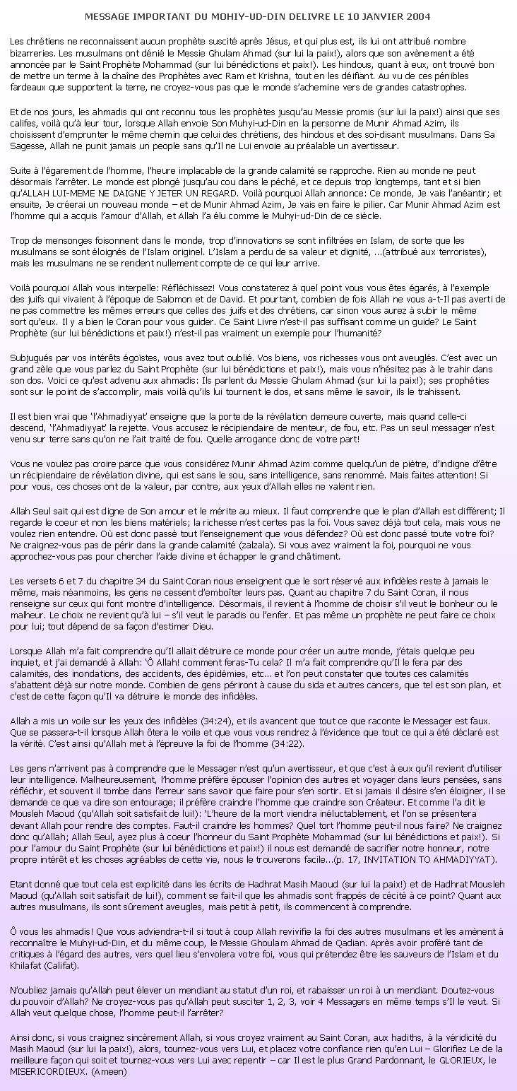 Text Box: MESSAGE IMPORTANT DU MOHIY-UD-DIN DELIVRE LE 10 JANVIER 2004Les chrtiens ne reconnaissent aucun prophte suscit aprs Jsus, et qui plus est, ils lui ont attribu nombre bizarreries. Les musulmans ont dni le Messie Ghulam Ahmad (sur lui la paix!), alors que son avnement a t annonce par le Saint Prophte Mohammad (sur lui bndictions et paix!). Les hindous, quant  eux, ont trouv bon de mettre un terme  la chane des Prophtes avec Ram et Krishna, tout en les difiant. Au vu de ces pnibles fardeaux que supportent la terre, ne croyez-vous pas que le monde sachemine vers de grandes catastrophes.Et de nos jours, les ahmadis qui ont reconnu tous les prophtes jusquau Messie promis (sur lui la paix!) ainsi que ses califes, voil qu leur tour, lorsque Allah envoie Son Muhyi-ud-Din en la personne de Munir Ahmad Azim, ils choisissent demprunter le mme chemin que celui des chrtiens, des hindous et des soi-disant musulmans. Dans Sa Sagesse, Allah ne punit jamais un people sans quIl ne Lui envoie au pralable un avertisseur.Suite  lgarement de lhomme, lheure implacable de la grande calamit se rapproche. Rien au monde ne peut dsormais larrter. Le monde est plong jusquau cou dans le pch, et ce depuis trop longtemps, tant et si bien quALLAH LUI-MEME NE DAIGNE Y JETER UN REGARD. Voil pourquoi Allah annonce: Ce monde, Je vais lanantir; et ensuite, Je crerai un nouveau monde  et de Munir Ahmad Azim, Je vais en faire le pilier. Car Munir Ahmad Azim est lhomme qui a acquis lamour dAllah, et Allah la lu comme le Muhyi-ud-Din de ce sicle.Trop de mensonges foisonnent dans le monde, trop dinnovations se sont infiltres en Islam, de sorte que les musulmans se sont loigns de lIslam originel. LIslam a perdu de sa valeur et dignit, (attribu aux terroristes), mais les musulmans ne se rendent nullement compte de ce qui leur arrive.Voil pourquoi Allah vous interpelle: Rflchissez! Vous constaterez  quel point vous vous tes gars,  lexemple des juifs qui vivaient  lpoque de Salomon et de David. Et pourtant, combien de fois Allah ne vous a-t-Il pas averti de ne pas commettre les mmes erreurs que celles des juifs et des chrtiens, car sinon vous aurez  subir le mme
sort queux. Il y a bien le Coran pour vous guider. Ce Saint Livre nest-il pas suffisant comme un guide? Le Saint Prophte (sur lui bndictions et paix!) nest-il pas vraiment un exemple pour lhumanit?Subjugus par vos intrts gostes, vous avez tout oubli. Vos biens, vos richesses vous ont aveugls. Cest avec un grand zle que vous parlez du Saint Prophte (sur lui bndictions et paix!), mais vous nhsitez pas  le trahir dans son dos. Voici ce quest advenu aux ahmadis: Ils parlent du Messie Ghulam Ahmad (sur lui la paix!); ses prophties sont sur le point de saccomplir, mais voil quils lui tournent le dos, et sans mme le savoir, ils le trahissent.Il est bien vrai que lAhmadiyyat enseigne que la porte de la rvlation demeure ouverte, mais quand celle-ci descend, lAhmadiyyat la rejette. Vous accusez le rcipiendaire de menteur, de fou, etc. Pas un seul messager nest venu sur terre sans quon ne lait trait de fou. Quelle arrogance donc de votre part!Vous ne voulez pas croire parce que vous considrez Munir Ahmad Azim comme quelquun de pitre, dindigne dtre un rcipiendaire de rvlation divine, qui est sans le sou, sans intelligence, sans renomm. Mais faites attention! Si pour vous, ces choses ont de la valeur, par contre, aux yeux dAllah elles ne valent rien.Allah Seul sait qui est digne de Son amour et le mrite au mieux. Il faut comprendre que le plan dAllah est diffrent; Il regarde le coeur et non les biens matriels; la richesse nest certes pas la foi. Vous savez dj tout cela, mais vous ne voulez rien entendre. O est donc pass tout lenseignement que vous dfendez? O est donc pass toute votre foi? Ne craignez-vous pas de prir dans la grande calamit (zalzala). Si vous avez vraiment la foi, pourquoi ne vous approchez-vous pas pour chercher laide divine et chapper le grand chtiment.Les versets 6 et 7 du chapitre 34 du Saint Coran nous enseignent que le sort rserv aux infidles reste  jamais le mme, mais nanmoins, les gens ne cessent demboter leurs pas. Quant au chapitre 7 du Saint Coran, il nous renseigne sur ceux qui font montre dintelligence. Dsormais, il revient  lhomme de choisir sil veut le bonheur ou le malheur. Le choix ne revient qu lui  sil veut le paradis ou lenfer. Et pas mme un prophte ne peut faire ce choix pour lui; tout dpend de sa faon destimer Dieu.Lorsque Allah ma fait comprendre quIl allait dtruire ce monde pour crer un autre monde, jtais quelque peu inquiet, et jai demand  Allah:  Allah! comment feras-Tu cela? Il ma fait comprendre quIl le fera par des calamits, des inondations, des accidents, des pidmies, etc et lon peut constater que toutes ces calamits sabattent dj sur notre monde. Combien de gens priront  cause du sida et autres cancers, que tel est son plan, et cest de cette faon quIl va dtruire le monde des infidles.Allah a mis un voile sur les yeux des infidles (34:24), et ils avancent que tout ce que raconte le Messager est faux. Que se passera-t-il lorsque Allah tera le voile et que vous vous rendrez  lvidence que tout ce qui a t dclar est la vrit. Cest ainsi quAllah met  lpreuve la foi de lhomme (34:22).Les gens narrivent pas  comprendre que le Messager nest quun avertisseur, et que cest  eux quil revient dutiliser leur intelligence. Malheureusement, lhomme prfre pouser lopinion des autres et voyager dans leurs penses, sans rflchir, et souvent il tombe dans lerreur sans savoir que faire pour sen sortir. Et si jamais il dsire sen loigner, il se demande ce que va dire son entourage; il prfre craindre lhomme que craindre son Crateur. Et comme la dit le Mousleh Maoud (quAllah soit satisfait de lui!): Lheure de la mort viendra inluctablement, et lon se prsentera devant Allah pour rendre des comptes. Faut-il craindre les hommes? Quel tort lhomme peut-il nous faire? Ne craignez donc quAllah; Allah Seul, ayez plus  coeur lhonneur du Saint Prophte Mohammad (sur lui bndictions et paix!). Si pour lamour du Saint Prophte (sur lui bndictions et paix!) il nous est demand de sacrifier notre honneur, notre propre intrt et les choses agrables de cette vie, nous le trouverons facile(p. 17, INVITATION TO AHMADIYYAT).Etant donn que tout cela est explicit dans les crits de Hadhrat Masih Maoud (sur lui la paix!) et de Hadhrat Mousleh Maoud (quAllah soit satisfait de lui!), comment se fait-il que les ahmadis sont frapps de ccit  ce point? Quant aux autres musulmans, ils sont srement aveugles, mais petit  petit, ils commencent  comprendre. vous les ahmadis! Que vous adviendra-t-il si tout  coup Allah revivifie la foi des autres musulmans et les amnent  reconnatre le Muhyi-ud-Din, et du mme coup, le Messie Ghoulam Ahmad de Qadian. Aprs avoir profr tant de critiques  lgard des autres, vers quel lieu senvolera votre foi, vous qui prtendez tre les sauveurs de lIslam et du Khilafat (Califat).Noubliez jamais quAllah peut lever un mendiant au statut dun roi, et rabaisser un roi  un mendiant. Doutez-vous du pouvoir dAllah? Ne croyez-vous pas quAllah peut susciter 1, 2, 3, voir 4 Messagers en mme temps sIl le veut. Si Allah veut quelque chose, lhomme peut-il larrter?Ainsi donc, si vous craignez sincrement Allah, si vous croyez vraiment au Saint Coran, aux hadiths,  la vridicit du Masih Maoud (sur lui la paix!), alors, tournez-vous vers Lui, et placez votre confiance rien quen Lui  Glorifiez Le de la meilleure faon qui soit et tournez-vous vers Lui avec repentir  car Il est le plus Grand Pardonnant, le GLORIEUX, le MISERICORDIEUX. (Ameen)