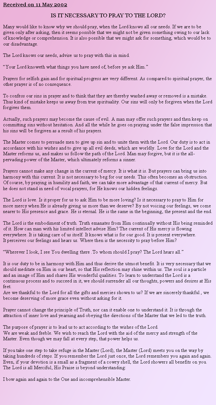 Text Box: Received on 11 May 2002IS IT NECESSARY TO PRAY TO THE LORD?Many would like to know why we should pray, when the Lord knows all our needs. If we are to be given only after asking, then it seems possible that we might not be given something owing to our lack of knowledge or comprehension. It is also possible that we might ask for something, which would be to our disadvantage.The Lord knows our needs, advise us to pray with this in mind.Your Lord knoweth what things you have need of, before ye ask Him.Prayers for selfish gain and for spiritual progress are very different. As compared to spiritual prayer, the other prayer is of no consequence.To confess our sins in prayer and to think that they are thereby washed away or removed is a mistake. Thus kind of mistake keeps us away from true spirituality. Our sins will only be forgiven when the Lord forgives them.Actually, such prayers may become the cause of evil. A man may offer such prayers and then keep on committing sins without hesitation. And all the while he goes on praying under the false impression that his sins will be forgiven as a result of his prayers.The Master comes to persuade men to give up sin and to unite them with the Lord. Our duty is to act in accordance with his wishes and to give up all evil deeds, which are worldly. Love for the Lord and the Master reforms us, and makes us follow the path of the Lord. Man may forgive, but it is the all-pervading power of the Master, which ultimately reforms a sinner.Prayers cannot make any change in the current of mercy. It is what it is. But prayers can bring us into harmony with this current. It is not necessary to beg for our needs. This often becomes an obstruction. Of course, by praying in humility and faith, we can take more advantage of that current of mercy. But he does not stand in need of vocal prayers, for He knows our hidden feelings.The Lord is love. Is it proper for us to ask Him to be more loving? Is it necessary to pray to Him for more mercy when He is already giving us more than we deserve? By not voicing our feelings, we come nearer to His presence and grace. He is eternal. He is the same in the beginning, the present and the end. The Lord is the embodiment of truth. Truth emanates from Him continually without His being reminded of it. How can man with his limited intellect advise Him? The current of His mercy is flowing everywhere. It is taking care of us itself. It knows what is for our good. It is present everywhere.It perceives our feelings and hears us. Where then is the necessity to pray before Him?Wherever I look, I see You dwelling there .To whom should I pray? The Lord hears all.It is our duty to be in harmony with Him and thus derive the utmost benefit. It is very necessary that we should meditate on Him in our heart, so that His reflection may shine within us. The soul is a particle and an image of Him and shares His wonderful qualities. To learn to understand the Lord is a continuous process and to succeed in it, we should surrender all our thoughts, powers and desires at His feet.Are we thankful to the Lord for all the gifts and mercies shown to us? If we are sincerely thankful , we become deserving of more grace even without asking for it.  Prayer cannot change the principle of Truth, nor can it enable one to understand it. It is through the attraction of inner love and yearning and obeying the directions of the Master that we led to the truth.The purpose of prayer is to lead us to act according to the wishes of the Lord.We are weak and feeble. We wish to reach the Lord with the aid of the mercy and strength of the Master. Even though we may fall at every step, that power helps us.If you take one step to take refuge in the Master (Lord), the Master (Lord) meets you on the way by taking hundreds of steps. If you remember the Lord just once, the Lord remembers you again and again. Even, if your devotion is a small as a fragment of a cowry shell, the Lord showers all benefits on you. The Lord is all Merciful, His Praise is beyond understanding:I bow again and again to the One and incomprehensible Master.
