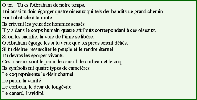 Text Box: O toi ! Tu es l'Abraham de notre temps.Toi aussi tu dois gorger quatre oiseaux qui tels des bandits de grand cheminFont obstacle  ta route.Ils crvent les yeux des hommes senss.II y a dans le corps humain quatre attributs correspondant  ces oiseaux.Si on les sacrifie, la voie de lme se libre.O Abraham gorge les si tu veux que tes pieds soient dlis.Si tu dsires ressusciter le peuple et le rendre ternelTu devras les gorger vivants.Ces oiseaux sont le paon, le canard, le corbeau et le coq.Ils symbolisent quatre types de caractresLe coq reprsente le dsir charnelLe paon, la vanitLe corbeau, le dsir de longvitLe canard, lavidit.