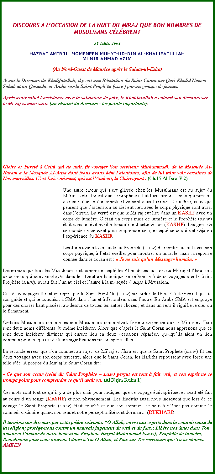 Text Box: DISCOURS A LOCCASION DE LA NUIT DU MIRAJ QUE BON NOMBRES DE MUSULMANS CLBRENT31 Juillet 2008HAZRAT AMIRUL MOMENEEN MUHYI-UD-DIN AL-KHALIFATULLAHMUNIR AHMAD AZIM(Au Nord-Ouest de Maurice aprs le Salaat-ul-Esha)Avant le Discours du Khalifatullah, il y eut une Rcitation du Saint Coran par Qari Khalid Naeem Saheb et un Qaseeda en Arabe sur le Saint Prophte (s.a.w) par un groupe de jeunes.Aprs avoir salu lassistance avec la salutation de paix, le Khalifatullah a entam son discours sur le Miraj comme suite (un rsum du discours - les points importants):Gloire et Puret  Celui qui de nuit, fit voyager Son serviteur (Muhammad), de la Mosque Al-Haram  la Mosque Al-Aqsa dont Nous avons bni l'alentours, afin de lui faire voir certaines de Nos merveilles. C'est Lui, vraiment, qui est l'Audient, le Clairvoyant . (Ch.17 Al Isra V.2)	Une autre erreur qui sest glisse chez les Musulmans est au sujet du Miraj. Notre foi est que ce prophte a fait lascension  ceux qui pensent que ce ntait quun simple rve sont dans lerreur. De mme, ceux qui pensent que lascension au ciel eut lieu avec le corps physique sont aussi dans lerreur. La vrit est que le Miraj eut lieu dans un KASHF avec un corps de lumire. Ctait un corps mais de lumire et le Prophte (s.a.w) tait dans un tat veill lorsquil eut cette vision (KASHF). Les gens de ce monde ne peuvent pas comprendre cela, except ceux qui ont dj eu lexprience du KASHF.	Les Juifs avaient demand au Prophte (s.a.w) de monter au ciel avec son corps physique,  ltat veill, pour montrer un miracle, mais la rponse donne dans le coran est :  Je ne suis quun Messager humain. Les erreurs que tous les Musulmans ont commis except les Ahmadistes au sujet du Miraj et lIsra sont deux mots qui sont employs dans le littrature Islamique en rfrence  deux voyages que le Saint Prophte (s.a.w), aurait fait lun au ciel et lautre  la mosque dAqsa  Jrusalem.Ces deux voyages furent entrepris par le Saint Prophte (s.a.w) sur ordre de Dieu. Cest Gabriel qui fut son guide et qui le conduisit  SMA dans lun et  Jrusalem dans lautre. En Arabe SMA est employ pour des choses haut places, au-dessus de toutes les autres choses ; et dans un sens il signifie le ciel ou le firmament.Certains Musulmans comme les non-Musulmans commettent lerreur de penser que le Miraj et lIsra sont deux noms diffrents du mme incidents. Alors que daprs le Saint Coran nous apprenons que ce sont deux incidents distincts qui eurent lieu en deux occasions spares, quoiquils aient un lien commun pour ce qui est de leurs significations raison spirituelles.La seconde erreur que lon commet au sujet  de Miraj et lIsra est que le Saint Prophte (s.a.w) fit ces deux voyages avec son corps terrestre, alors que le Saint Coran, les Hadiths repoussent avec force une telle ide. A propos du Miraj le Saint Coran dit : Ce que son cur (celui du Saint Prophte  s.a.w) perut est tout  fait vrai, et son esprit ne se trompa point pour comprendre ce quil avait vu. (Al Najm Ruku 1)Ces mots sont tout ce quil y a de plus clair pour indiquer que ce voyage tait spirituel et avait t fait au cours dun songe (KASHF) et non physiquement. Les Hadiths aussi nous indiquent que lors de ce voyage le Saint Prophte (s.a.w) tait couch et que son sommeil ce soir-l ntait pas comme le sommeil ordinaire quand nos sens et notre perceptibilit sont dormants. (BUKHARI)Il termina son discours par cette prire suivante: O Allah, ouvre nos esprits dans la connaissance de la religion; protge-nous contre un mauvais jugement du vrai et du faux; Libre nos mes dans Ton amour et lamour de notre bien-aim Prophte Hazrat Muhammad (s.a.w); Prophte de lumire, Bndiction pour cette univers. Gloire  Toi O Allah, et Paix sur Tes serviteurs que Tu as choisis. AMEEN