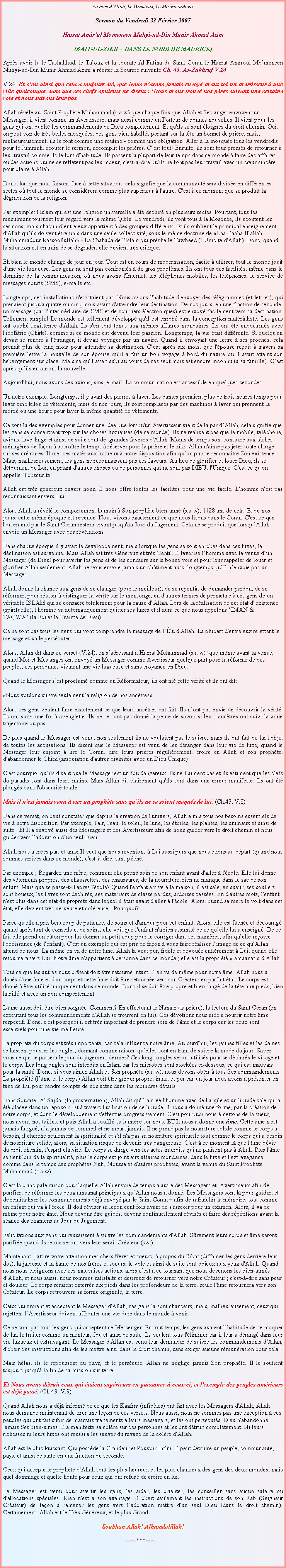 Text Box: Au nom dAllah, Le Gracieux, Le MisricordieuxSermon du Vendredi 23 Fvrier 2007Hazrat Amirul Momeneen Muhyi-ud-Din Munir Ahmad Azim(BAIT-UL-ZIKR ~ DANS LE NORD DE MAURICE)Aprs avoir lu le Tashahhud, le Taouz et la sourate Al Fatiha du Saint Coran le Hazrat Amiroul Momeneen Muhyi-ud-Din Munir Ahmad Azim a rciter la Sourate suivante Ch. 43, Az-Zukhruf V.24 : V.24: Et cest ainsi que cela a toujours t, que Nous navons jamais envoy avant toi un avertisseur  une ville quelconque, sans que ces chefs opulents ne disent : Nous avons trouv nos pres suivant une certaine voie et nous suivons leur pas. 
Allah rvle au  Saint Prophte Muhammad (s.a.w) que chaque fois que Allah et Ses anges envoyent un Messager, il vient comme un Avertisseur, mais aussi comme un Porteur de bonnes nouvelles. Il vient pour les gens qui ont oubli les commandements de Dieu compltement. Et qu'ils se sont loigns du droit chemin. Oui, on peut voir de trs belles mosques, des gens bien habills portant sur la tte un bonnet de prire, mais, malheureusement, ils le font comme une routine - comme une obligation. Aller  la mosque tous les vendredis pour le Jummah, couter le sermon, accomplit les prires. Cest tout! Ensuite, ils sont tous presss de retourner  leur travail comme ils le font d'habitude. Ils passent la plupart de leur temps dans ce monde  faire des affaires ou des actions qui ne se refltent pas leur coeur, c'est--dire qu'ils ne font pas leur travail avec un cur sincre pour plaire  Allah. 
Donc, lorsque nous faisons face  cette situation, cela signifie que la communaut sera divise en diffrentes sectes o tout le monde se considrera comme plus suprieur  l'autre. C'est  ce moment que se produit la dgradation de la religion. 

Par exemple: l'Islam qui est une religion universelle a t dchir en plusieurs sectes. Pourtant, tous les musulmans tournent leur regard vers la mme Qibla. Le vendredi, ils vont tous  la Mosque, ils coutent les sermons, mais chacun dentre eux appartient  des groupes diffrents. Et ils oublient le principal enseignement d'Allah quils doivent tre unis dans une seule collectivit, sous le mme doctrine de Laa-Ilaaha Illallah, Muhammadour Rassoollullah - La Shahada de l'Islam qui prche le Tawheed (lUnicit d'Allah). Donc, quand la situation est en train de se dgrader, elle devient trs critique. Eh bien le monde change de jour en jour. Tout est en cours de modernisation, facile  utiliser, tout le monde jouit d'une vie luxueuse. Les gens ne sont pas confronts  de gros problmes. Ils ont tous des facilits, mme dans le domaine de la communication, o nous avons l'Internet, les tlphones mobiles, les tlphones, le service de messages courts (SMS), e-mails etc. Longtemps, ces installations n'existaient pas. Nous avions l'habitude d'envoyer des tlgrammes (et lettres), qui prenaient jusqu' quatre ou cinq mois avant d'atteindre leur destination. De nos jours, en une fraction de seconde, un message (par l'intermdiaire de SMS et de courriers lectroniques) est envoy facilement vers sa destination. Tellement simple! Le monde est tellement dvelopp qu'il est enrob dans la conception matrialiste. Les gens ont oubli l'existence d'Allah. Ils s'en sont tenus aux mmes affaires mondaines. Ils ont t endoctrins avec l'idoltrie (Chirk), comme si ce monde est devenu leur passion. Longtemps, la vie tait diffrente. Si quelqu'un devait se rendre  l'tranger, il devait voyager par un navire. Quand il envoyait une lettre  ses proches, cela prenait plus de cinq mois pour atteindre sa destination. Cest aprs six mois, que l'pouse reoit  travers sa premire lettre la nouvelle de son pouse quil a fait un bon voyage  bord du navire ou il avait atteint son hbergement sur place. Mais ce qu'il avait subi au cours de ces sept mois est encore inconnu ( sa famille). Cest aprs quils en auront la nouvelle.Aujourd'hui, nous avons des avions, sms, e-mail. La communication est accessible en quelques secondes. Un autre exemple: Longtemps, il y avait des pierres  laver. Les dames prenaient plus de trois heures temps pour laver cinq kilos de vtements, mais de nos jours, ils sont remplacs par des machines  laver qui prennent la moiti ou une heure pour laver la mme quantit de vtements. 

Ce sont l des exemples pour donner une ide que lorsqu'un Avertisseur vient de la par dAllah, cela signifie que les gens se concentrent trop sur les choses luxueuses (de ce monde). Ils ne ralisent pas que le mobile, tlphone, avions, lave-linge et ainsi de suite sont de  grandes faveurs d'Allah. Moins de temps sont consacr aux tches mnagres de faon  accrotre le temps  rserver pour la prire et le zikr. Allah n'aime pas jeter toute charge sur ses cratures. Il met ces matriaux luxueux  notre disposition afin quon puisse reconnatre Son existence. Mais, malheureusement, les gens ne reconnaissent pas ces faveurs. Au lieu de glorifier et louer Dieu, ils se dtournent de Lui, en priant d'autres choses ou de personnes qui ne sont pas DIEU, l'Unique. C'est ce qu'on appelle "l'obscurit". Allah est trs gnreux envers nous. Il nous offre toutes les facilits pour une vie facile. L'homme n'est pas reconnaissant envers Lui. 
Alors Allah a rvl le comportement humain  Son prophte bien-aim (s.a.w), 1428 ans de cela. Et de nos jours, cette mme poque est revenue. Nous vivons exactement ce que nous lisons dans le Coran. C'est ce que l'on entend par le Saint Coran restera vivant jusqu'au Jour du Jugement. Cela ne se produit que lorsquAllah envoie un Messager avec des rvlations. 
Dans chaque poque il y avait le dveloppement, mais lorsque les gens se sont enrobs dans ces luxes, la dclinaison est survenue. Mais Allah est trs Gnreux et trs Gentil. Il favorise lhomme avec la venue dun Messager (de Dieu) pour avertir les gens et de les conduire sur la bonne voie et pour leur rappeler de louer et glorifier Allah seulement. Allah ne vous envoie jamais un chtiment aussi longtemps quIl nenvoie pas un Messager. 

Allah donne la chance aux gens de se changer (pour le meilleur), de se repentir, de demander pardon, de se rformer, pour russir  distinguer la vrit sur le mensonge, en d'autres termes de permettre  ces gens de un vritable ISLAM qui se consacre totalement pour la cause dAllah. Lors de la ralisation de cet tat dexistence (spirituelle), l'homme va automatiquement quitter ses luxes et il aura ce que nous appelons "IMAN & TAQWA" (la Foi et la Crainte de Dieu). 
Ce ne sont pas tous les gens qui vont comprendre le message de llu d'Allah. La plupart d'entre eux rejettent le message et va le perscuter. 
Alors, Allah dit dans ce verset (V.24), en sadressant  Hazrat Muhammad (s.a.w) que mme avant ta venue, quand Moi et Mes anges ont envoy un Messager comme Avertisseur quelque part pour la rforme de des peuples, ces personnes vivaient une vie luxueuse et sans croyance en Dieu. 

Quand le Messager sest proclam comme un Rformateur, ils ont ni cette vrit et ils ont dit: 

Nous voulons suivre seulement la religion de nos anctres. 
Alors ces gens veulent faire exactement ce que leurs anctres ont fait. Ils nont pas envie de dcouvrir la vrit. Ils ont suivi une foi  aveuglette. Ils ne se sont pas donn la peine de savoir si leurs anctres ont suivi la vraie trajectoire ou pas. 
De plus quand le Messager est venu, non seulement ils ne voulaient pas le suivre, mais ils ont fait de lui l'objet de toutes les accusations. Ils disent que le Messager est venu de les dranger dans leur vie de luxe, quand le Messager leur enjoint  lire le Coran, dire leurs prires rgulirement, croire en Allah et son prophte, d'abandonner le Chirk (association d'autres divinits avec un Dieu Unique) 
C'est pourquoi quils disent que le Messager est un fou dangereux. Ils ne laiment pas et ils estiment que les clefs du paradis sont dans leurs mains. Mais Allah dit clairement qu'ils sont dans une erreur manifeste. Ils ont t plongs dans l'obscurit totale. Mais il n'est jamais venu  eux un prophte sans quils ne se soient moqus de lui. (Ch.43, V.8)Dans ce verset, on peut constater que depuis la cration de l'univers, Allah a mis tous nos besoins essentiels de vie  notre disposition. Par exemple, l'air, l'eau, le soleil, la lune, les toiles, les plantes, les animaux et ainsi de suite.  Et Il a envoy aussi des Messagers et des Avertisseurs afin de nous guider vers le droit chemin et nous guider vers ladoration dun seul Dieu. 

Allah nous a crs pur, et ainsi Il veut que nous revenions  Lui aussi purs que nous tions au dpart (quand nous sommes arrivs dans ce monde), c'est--dire, sans pch. 

Par exemple ; Regardez une mre, comment elle prend soin de son enfant avant d'aller  l'cole. Elle lui donne des vtements propres, des chaussettes, des chaussures, de la nourriture, rien ne manque dans le sac de son enfant. Mais que se passe-t-il aprs l'cole? Quand l'enfant arrive  la maison, il est sale, en sueur, ses souliers sont boueux, les livres sont dchirs, ses matriaux de classe perdus, ardoises casses. En d'autres mots, l'enfant n'est plus dans cet tat de propret dans lequel il tait avant d'aller  l'cole. Alors, quand sa mre le voit dans cet tat, elle devient trs nerveuse et colreuse - Pourquoi? 

Parce qu'elle a pris beaucoup de patience, de soins et d'amour pour cet enfant. Alors, elle est fche et dcourag quand aprs tant de conseils et de soins, elle voit que l'enfant n'a rien assimil de ce quelle lui a enseign. De ce fait elle prend un bton pour lui donner un petit coup pour le corriger dans ses manires, afin quelle reoive l'obissance (de l'enfant). C'est un exemple qui est pris de faon  vous faire raliser limage de ce qu'Allah attend de nous. La mme en va de notre me. Allah la veut pur, fidle et dvoue entirement  Lui, quand elle  retournera vers Lui. Notre me n'appartient  personne dans ce monde ; elle est la proprit  amaanat  d'Allah. 
Tout ce que les autres nous prtent doit tre retourn intact. Il en va de mme pour notre me. Allah nous a dous d'une me et d'un corps et cette me doit tre retourne vers son Crateur en parfait tat. Le corps est donn  tre utilis uniquement dans ce monde. Donc il se doit tre propre et bien rang de la tte aux pieds, bien habill et avec un bon comportement. 
L'me aussi doit tre bien soigne. Comment? En effectuant le Namaz (la prire), la lecture du Saint Coran (en excutant tous les commandements d'Allah se trouvent en lui). Ces dvotions nous aide  nourrir notre me respectif. Donc, c'est pourquoi il est trs important de prendre soin de l'me et le corps car les deux sont essentiels pour une vie meilleure. 

La propret du corps est trs importante, car cela influence notre me. Aujourd'hui, les jeunes filles et les dames se laissent pousser les ongles, donnant comme raison, quelles sont en train de suivre la mode du jour. Savez-vous ce qui se passera le jour du jugement dernier? Ces longs ongles seront utiliss pour se dchirs le visage et le corps. Les long ongles sont interdits en Islam car les microbes sont stockes ci-dessous, ce qui est mauvais pour la sant. Donc, si vous aimez Allah et Son prophte (s.a.w), nous devons obir  tous Ses commandements. La proprit (lme et le corps) Allah doit tre garder propre, intact et pur car un jour nous avons  prsenter en face de Lui pour rendre compte de nos actes dans les moindres dtails. 

Dans Sourate Al Sajda (la prosternation), Allah dit qu'Il a cr l'homme avec de l'argile et un liquide sale qui a t place dans un reposoir. Et  travers l'utilisation de ce liquide, il nous a donn une forme, par la cration de notre corps, et donc le dveloppement s'effectue progressivement. C'est pourquoi nous mettons de la sueur, nous avons nos tailles, et puis Allah a souffl sa lumire sur nous, ET Il nous a donn une me. Cette me n'est jamais fatigu, na jamais de sommeil et ne meurt jamais. Il ne prend pas la nourriture solide comme le corps a besoin, il cherche seulement la spiritualit et s'il n'a pas sa nourriture spirituelle tout comme le corps qui a besoin de nourriture solide, alors, sa situation risque de devenir trs dangereuse. C'est  ce moment l que l'me dvie du droit chemin, l'esprit chavir. Le corps se dirige vers les actes interdits qui ne plaisent pas  Allah. Plus l'me se tient loin de la spiritualit, plus le corps est joint aux affaires mondaines, dans le luxe et l'extravagance comme dans le temps des prophtes Nuh, Moussa et d'autres prophtes, avant la venue du Saint Prophte Muhammad (s.a.w) 
C'est la principale raison pour laquelle Allah envoie de temps  autre des Messagers et  Avertisseurs afin de purifier, de rformer les deux amaanat principaux quAllah nous a donn. Les Messagers sont l pour guider, et de rinitialiser les commandements dj envoy par le Saint Coran  afin de rafrachir la mmoire, tout comme un enfant qui va  l'cole. Il doit rviser sa leon cent fois avant de s'asseoir pour un examen. Alors, il va de mme pour notre me. Nous devons tre guids, devons continuellement rviss et faire des rptitions avant la sance des examens au Jour du Jugement. 

Flicitations aux gens qui russissent  suivre les commandements d'Allah. Srement leurs corps et me seront purifie quand ils retourneront vers leur serait Crateur (swt). Maintenant, j'attire votre attention mes chers frres et soeurs,  propos du Ribat (diffamer les gens derrire leur dos), la jalousie et la haine de nos frres et soeurs, le vole et ainsi de suite sont odieux aux yeux d'Allah. Quand nous nous loignons avec ces mauvaises actions, alors cest  ce tournant que nous devenons les bien-aims dAllah, et nous aussi, nous sommes satisfaits et dsireux de retourner vers notre Crateur ; c'est--dire sans peur et douleur. Le corps seraient enterrs six pieds dans les profondeurs de la terre, seule l'me retournera vers son Crateur. Le corps retrouvera sa forme originale, la terre. 

Ceux qui croient et acceptent le Messager d'Allah, ces gens l sont chanceux, mais, malheureusement, ceux qui rejettent lAvertisseur doivent affronter une vie dure dans le monde  venir. 
Ce ne sont pas tous les gens qui acceptent ce Messenger. En tout temps, les gens avaient lhabitude de se moquer de lui, le traiter comme un menteur, fou et ainsi de suite. Ils veulent tous l'liminer car il leur a drang dans leur vie luxueux et extravagant. Le Messager d'Allah est venu leur demander de suivre les commandements d'Allah, d'obir Ses instructions afin de les mettre ainsi dans le droit chemin, sans exiger aucune rmunration pour cela. Mais hlas, ils le repoussent du pays, et le perscute. Allah ne nglige jamais Son prophte. Il le soutient toujours jusqu' la fin de sa mission sur terre. 
Et Nous avons dtruit ceux qui taient suprieurs en puissance  ceux-ci, et l'exemple des peuples antrieurs est dj pass. (Ch.43, V.9)Quand Allah nous a dj inform de ce que les Kaafirs (infidles) ont fait avec les Messagers d'Allah, Allah nous demande maintenant de tirer une leon de ces versets. Nous aussi, nous ne sommes pas une exception  ces peuples qui ont fait subir de mauvais traitements  leurs messagers, et les ont perscuts. Dieu n'abandonne jamais Ses bien-aims. Il a manifest sa colre sur ces personnes et les ont dtruit compltement. Ni leurs richesses ni leurs luxes ont russi  les sauver du ravage de la colre d'Allah. 

Allah est le plus Puissant, Qui possde la Grandeur et Pouvoir Infini. Il peut dtruire un peuple, communaut, pays, et ainsi de suite en une fraction de seconde. 
Ceux qui accepte le prophte d'Allah sont les plus heureux et les plus chanceux des gens des deux mondes, mais quel dommage et quelle honte pour ceux qui ont refus de croire en lui. Le Messager est venu pour avertir les gens, les aider, les orienter, les conseiller sans aucun salaire ou d'allocations spciales. Rien n'est  son avantage. Il obit seulement les instructions de son Rab (Seigneur Crateur) de faon  ramener les gens vers ladoration mettre d'un seul Dieu (dans le droit chemin). Certainement, Allah est le Trs Gnreux, et le plus Grand. 
Soubhan Allah! Alhamdolillah! 

~~~***~~~    