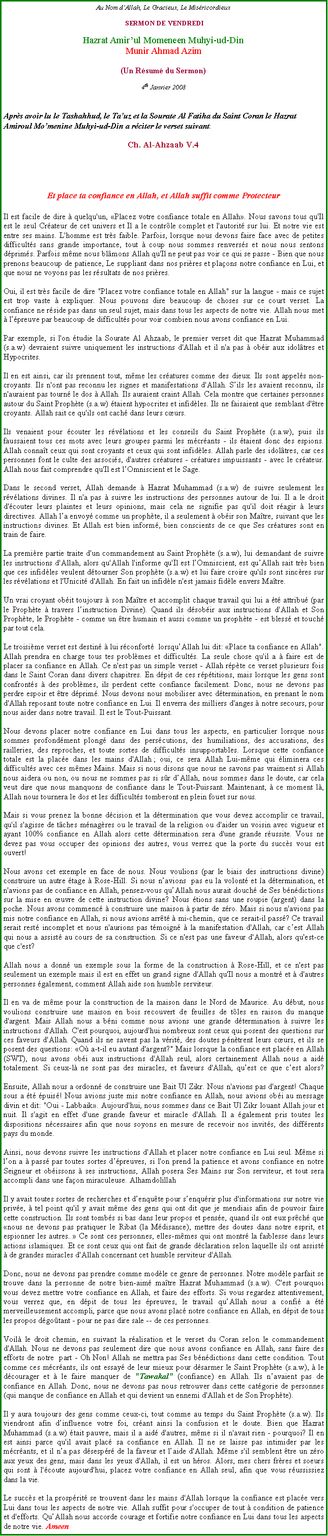 Text Box: Au Nom dAllah, Le Gracieux, Le Misricordieux SERMON DE VENDREDIHazrat Amirul Momeneen Muhyi-ud-DinMunir Ahmad Azim(Un Rsum du Sermon)4th Janvier 2008Aprs avoir lu le Tashahhud, le Tauz et la Sourate Al Fatiha du Saint Coran le Hazrat Amiroul Momenine Muhyi-ud-Din a rciter le verset suivant:Ch. Al-Ahzaab V.4Et place ta confiance en Allah, et Allah suffit comme ProtecteurIl est facile de dire  quelqu'un, Placez votre confiance totale en Allah. Nous savons tous qu'Il est le seul Crateur de cet univers et Il a le contrle complet et l'autorit sur lui. Et notre vie est entre ses mains. L'homme est trs faible. Parfois, lorsque nous devons faire face avec de petites difficults sans grande importance, tout  coup nous sommes renverss et nous nous sentons dprims. Parfois mme nous blmons Allah qu'Il ne peut pas voir ce qui se passe - Bien que nous prenons beaucoup de patience, Le suppliant dans nos prires et plaons notre confiance en Lui, et que nous ne voyons pas les rsultats de nos prires. Oui, il est trs facile de dire "Placez votre confiance totale en Allah" sur la langue - mais ce sujet est trop vaste  expliquer. Nous pouvons dire beaucoup de choses sur ce court verset. La confiance ne rside pas dans un seul sujet, mais dans tous les aspects de notre vie. Allah nous met  lpreuve par beaucoup de difficults pour voir combien nous avons confiance en Lui. 
Par exemple, si l'on tudie la Sourate Al Ahzaab, le premier verset dit que Hazrat Muhammad (s.a.w) devraient suivre uniquement les instructions d'Allah et il n'a pas  obir aux idoltres et Hypocrites.
Il en est ainsi, car ils prennent tout, mme les cratures comme des dieux. Ils sont appels non-croyants. Ils n'ont pas reconnu les signes et manifestations d'Allah. Sils les avaient reconnu, ils n'auraient pas tourn le dos  Allah. Ils auraient craint Allah. Cela montre que certaines personnes autour du Saint Prophte (s.a.w) taient hypocrites et infidles. Ils ne faisaient que semblant d'tre croyants. Allah sait ce qu'ils ont cach dans leurs curs. 
Ils venaient pour couter les rvlations et les conseils du Saint Prophte (s.a.w), puis ils faussaient tous ces mots avec leurs groupes parmi les mcrants - ils taient donc des espions. Allah connat ceux qui sont croyants et ceux qui sont infidles. Allah parle des idoltres, car ces personnes font le culte des associs, d'autres cratures - cratures impuissants - avec le crateur. Allah nous fait comprendre qu'Il est lOmniscient et le Sage. 
Dans le second verset, Allah demande  Hazrat Muhammad (s.a.w) de suivre seulement les rvlations divines. Il n'a pas  suivre les instructions des personnes autour de lui. Il a le droit d'couter leurs plaintes et leurs opinions, mais cela ne signifie pas qu'il doit ragir  leurs directives. Allah la envoy comme un prophte, il a seulement  obir son Matre, suivant que les instructions divines. Et Allah est bien inform, bien conscients de ce que Ses cratures sont en train de faire. 
La premire partie traite d'un commandement au Saint Prophte (s.a.w), lui demandant de suivre les instructions d'Allah, alors qu'Allah l'informe qu'Il est lOmniscient, est quAllah sait trs bien que ces infidles veulent dtourner Son prophte (s.a.w) et lui faire croire qu'ils sont sincres sur les rvlations et l'Unicit d'Allah. En fait un infidle n'est jamais fidle envers Matre.
Un vrai croyant obit toujours  son Matre et accomplit chaque travail qui lui a t attribu (par le Prophte  travers linstruction Divine). Quand ils dsobir aux instructions d'Allah et Son Prophte, le Prophte - comme un tre humain et aussi comme un prophte - est bless et touch par tout cela.
Le troisime verset est destin  lui rconfort  lorsquAllah lui dit: Place ta confiance en Allah". Allah prendra en charge tous tes problmes et difficults. La seule chose qu'il a  faire est de placer sa confiance en Allah. Ce n'est pas un simple verset - Allah rpte ce verset plusieurs fois dans le Saint Coran dans divers chapitres. En dpit de ces rptitions, mais lorsque les gens sont confronts  des problmes, ils perdent cette confiance facilement. Donc, nous ne devons pas perdre espoir et tre dprim. Nous devons nous mobiliser avec dtermination, en prenant le nom d'Allah reposant toute notre confiance en Lui. Il enverra des milliers d'anges  notre secours, pour nous aider dans notre travail. Il est le Tout-Puissant.
Nous devons placer notre confiance en Lui dans tous les aspects, en particulier lorsque nous sommes profondment plong dans des perscutions, des humiliations, des accusations, des railleries, des reproches, et toute sortes de difficults insupportables. Lorsque cette confiance totale est la place dans les mains d'Allah ; oui, ce sera Allah Lui-mme qui liminera ces difficults avec ces mmes Mains. Mais si nous disons que nous ne savons pas vraiment si Allah nous aidera ou non, ou nous ne sommes pas si sr dAllah, nous sommes dans le doute, car cela veut dire que nous manquons de confiance dans le Tout-Puissant. Maintenant,  ce moment l, Allah nous tournera le dos et les difficults tomberont en plein fouet sur nous. Mais si vous prenez la bonne dcision et la dtermination que vous devez accomplir ce travail, qu'il s'agisse de tches mnagres ou le travail de la religion ou d'aider un voisin avec vigueur et ayant 100% confiance en Allah alors cette dtermination sera d'une grande russite. Vous ne devez pas vous occuper des opinions des autres, vous verrez que la porte du succs vous est ouvert! 

Nous avons cet exemple en face de nous. Nous voulions (par le biais des instructions divine) construire un autre tage  Rose-Hill. Si nous navions  pas eu la volont et la dtermination, et n'avions pas de confiance en Allah, pensez-vous quAllah nous aurait douch de Ses bndictions sur la mise en uvre de cette instruction divine? Nous tions sans une roupie (argent) dans la poche. Nous avons commenc  construire une maison  partir de zro. Mais si nous n'avions pas mis notre confiance en Allah, si nous avions arrt  mi-chemin, que ce serait-il pass? Ce travail serait rest incomplet et nous n'aurions pas tmoign  la manifestation d'Allah, car cest Allah qui nous a assist au cours de sa construction. Si ce n'est pas une faveur d'Allah, alors qu'est-ce que c'est? 
Allah nous a donn un exemple sous la forme de la construction  Rose-Hill, et ce n'est pas seulement un exemple mais il est en effet un grand signe d'Allah qu'Il nous a montr et  d'autres personnes galement, comment Allah aide son humble serviteur.
Il en va de mme pour la construction de la maison dans le Nord de Maurice. Au dbut, nous voulions construire une maison en bois recouvert de feuilles de tles en raison du manque d'argent. Mais Allah nous a bni comme nous avions une grande dtermination  suivre les instructions d'Allah. C'est pourquoi, aujourd'hui nombreux sont ceux qui posent des questions sur ces faveurs d'Allah. Quand ils ne savent pas la vrit, des doutes pntrent leurs curs, et ils se posent des questions: O a-t-il eu autant d'argent?" Mais lorsque la confiance est place en Allah (SWT), nous avons obi aux instructions d'Allah seul, alors certainement Allah nous a aid totalement. Si ceux-l ne sont pas des miracles, et faveurs d'Allah, quest ce que cest alors? 

Ensuite, Allah nous a ordonn de construire une Bait Ul Zikr. Nous n'avions pas d'argent! Chaque sous a t puis! Nous avions juste mis notre confiance en Allah, nous avions obi au message divin et dit: "Oui - Labbaik. Aujourd'hui, nous sommes dans ce Bait Ul Zikr louant Allah jour et nuit. Il s'agit en effet d'une grande faveur et miracle d'Allah. Il a galement pris toutes les dispositions ncessaires afin que nous soyons en mesure de recevoir nos invits, des diffrents pays du monde.
Ainsi, nous devons suivre les instructions d'Allah et placer notre confiance en Lui seul. Mme si lon a  pass par toutes sortes dpreuves, si l'on prend la patience et avons confiance en notre Seigneur et obissons  ses instructions, Allah posera Ses Mains sur Son serviteur, et tout sera accompli dans une faon miraculeuse. Alhamdolillah
Il y avait toutes sortes de recherches et denqute pour senqurir plus d'informations sur notre vie prive,  tel point qu'il y avait mme des gens qui ont dit que je mendiais afin de pouvoir faire cette construction. Ils sont tombs si bas dans leur propos et pense, quand ils ont eux prch que nous ne devons pas pratiquer le Ribat (la Mdisance), mettre des doutes dans notre esprit, et espionner les autres.  Ce sont ces personnes, elles-mmes qui ont montr la faiblesse dans leurs actions islamiques. Et ce sont ceux qui ont fait de grande dclaration selon laquelle ils ont assist  de grandes miracles d'Allah concernant cet humble serviteur d'Allah.
Donc, nous ne devons pas prendre comme modle ce genre de personnes. Notre modle parfait se trouve dans la personne de notre bien-aim matre Hazrat Muhammad (s.a.w). C'est pourquoi vous devez mettre votre confiance en Allah, et faire des efforts. Si vous regardez attentivement, vous verrez que, en dpit de tous les preuves, le travail quAllah nous a confi a t merveilleusement accompli, parce que nous avons plac notre confiance en Allah, en dpit de tous les propos dgotant - pour ne pas dire sale -- de ces personnes. 
Voil le droit chemin, en suivant la ralisation et le verset du Coran selon le commandement d'Allah. Nous ne devons pas seulement dire que nous avons confiance en Allah, sans faire des efforts de notre  part - Oh Non! Allah ne mettra pas Ses bndictions dans cette condition. Tout comme ces mcrants, ils ont essay de leur mieux pour dsarmer le Saint Prophte (s.a.w),  le dcourager et  le faire manquer de "Tawakal" (confiance) en Allah. Ils navaient pas de confiance en Allah. Donc, nous ne devons pas nous retrouver dans cette catgorie de personnes (qui manque de confiance en Allah et qui devient un ennemi d'Allah et de Son Prophte). 
Il y aura toujours des gens comme ceux-ci, tout comme au temps du Saint Prophte (s.a.w). Ils viendront afin dinfluence votre foi, crant ainsi la confusion et le doute. Bien que Hazrat Muhammad (s.a.w) tait pauvre, mais il a aid d'autres, mme si il n'avait rien - pourquoi? Il en est ainsi parce qu'il avait plac sa confiance en Allah. Il ne se laisse pas intimider par les mcrants, et il na pas dsespr de la faveur et laide d'Allah. Mme s'il semblent tre un zro aux yeux des gens, mais dans les yeux d'Allah, il est un hros. Alors, mes chers frres et soeurs qui sont  l'coute aujourd'hui, placez votre confiance en Allah seul, afin que vous russissiez dans la vie.
Le succs et la prosprit se trouvent dans les mains d'Allah lorsque la confiance est place vers Lui dans tous les aspects de notre vie. Allah suffit pour s'occuper de tout  condition de patience et d'efforts. QuAllah nous accorde courage et fortifie notre confiance en Lui dans tous les aspects de notre vie. Ameen