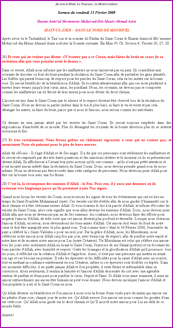 Text Box: Au nom dAllah, Le Gracieux, Le MisricordieuxSermon du vendredi 15 Fvrier 2008Hazrat Amirul Momeneen Muhyi-ud-Din Munir Ahmad Azim(BAIT-UL-ZIKR ~ DANS LE NORD DE MAURICE)Aprs avoir lu le Tashahhud, le Taaouz et la sourate Al Fatiha du Saint Coran le Hazrat Amiroul Momenine Mohyi-ud-din Munir Ahmad Azim a rciter la Sourate suivante: Ha Mim 41 Ch. Section 4, Versets 26, 27, 28.
26) Et ceux qui ne croient pas disent: Ncouter pas  ce Coran, mais faites du bruit au cours de sa rcitation afin que vous puissiez avoir le dessus . 

Dans ce verset, Allah nous informe que les malfaiteurs ne nous laisseront pas en paix. Ils conseillent aux croyants de discuter ou font du bruit pendant la rcitation du Saint Coran afin de perturber les gens attentifs. Les fidles qui paient beaucoup de respect pour les paroles du Saint Coran, cela va les mettre sur la bonne voie. Ils seront bnficis de la bndiction d'Allah. Ils coutent attentivement afin que ces mots pntrent  travers leurs veines jusqu' leur cur, ainsi, les purifiant. Nous, les croyants, ne devons pas se comporter comme les malfaiteurs car ils feront de leur mieux pour nous dvier du droit chemin. 

L'accent est mis dans le Saint Coran que le silence et le respect doivent tre observ lors de la rcitation du Saint Coran. Nous ne devons ni parler (mme dans le ton le plus bas), ni faire le va-et-vient et par cela  dranger les autres, ni faire du bruit, parce que si nous le faisons, nous serons comme les mcrants. Ce dernier ne sera jamais attir par les versets du Saint Coran. Ils seront toujours emptrs dans des ngociations d'inactivit de ce monde. Plus ils drangent les croyants de la bonne direction plus ils se sentent victorieux et fier.
27) Et trs certainement, Nous ferons goter un chtiment rigoureux  ceux qui ne croient pas, et assurment Nous els paieront pour le pire de leurs uvres.Allah dit Nous - Il s'agit d'Allah et de Ses anges. Il a dit que ces personnes sont rellement les malfaiteurs et ils seront rcompenss par des trs dures punitions et des sanctions svres et le moment o ils se prsenteront devant Allah, Ils afficheront  lavant leur pires actions qu'ils ont commis - qu'ils n'ont pas prt attention et n'ont montr aucun intrt dans la rcitation du Saint Coran. Donc, nous devons prendre grand soin de nous-mmes. Nous ne devrions pas tre trouve dans cette catgorie de personnes. Nous devrions prier Allah pour tre sur la bonne voie avec une foi ferme. 

28) Cest l, la rcompense des ennemis d'Allah  le Feu. Pour eux, il y aura une demeure o ils resteront trs longtemps parce quils persistent  nier Nos signes. 

Quand nous lisons les versets du Coran, nous trouvons les signes de tous les vnements qui ont eu lieu au temps du Saint Prophte Muhammad (saw). Ces versets ont t rvls afin de nous guider (l'humanit) sur le droit chemin et  tre obissant envers Allah. Si vous tournez le dos  la parole d'Allah, et refuser d'couter les versets du Saint Coran, alors cela signifie que vous allez devenir les ennemis d'Allah. Donc, nous devons prier Allah afin que nous ne devenions pas un de Ses ennemis. Au contraire, nous devrions faire des efforts pour acqurir l'amour d'Allah, de telle sorte que cet amour devient plus profond et ternelle. Lorsque nous obtenons l'amour d'Allah, en retour, nous deviendrons les bien-aims d'Allah. Cet amour doit venir du fond de notre cur et doit tre manipul avec le plus grand soin. Tout comme hier ctait le 14 Fvrier 2008, l'ensemble du pays a clbr la  Saint-Valentin  pour un seul jour. Par la grce d'Allah, nous, les Musulmans, nous clbrons notre amour pour Allah cinq fois par jour, avec beaucoup de respect, afin de purifier notre esprit et notre me et de montrer notre amour pour Lui (notre Crateur). Un Musulman est celui qui clbre son amour tous les jours avec seulement Allah en lisant le Saint Coran, l'exercice de ses Salaat (prires) et en coutant les bons paroles d'Allah, avec humilit et respect. Outre les louanges et la glorification d'Allah qu'il prononce  tous les jours, il rflchit sur la cration d'Allah et l'apprcie. Aussi, il n'est pas une personne qui mettra en avant son ego et ces besoins en premier. Il subi les preuves et les difficults pour la cause d'Allah avec un sourire, tout en mettant sa confiance entirement en son Crateur, mme si ces preuves sont doubls ou tripls. Dans ces moments difficiles, il ne quitte jamais Allah et Son prophte, il reste ferme et inbranlable dans sa conviction. Alors seulement, il sentira la lumire et l'amour d'Allah descendre du ciel avec une agrable senteur de parfum et d'eau pure pour purifier le cur, l'esprit et l'me. Si Allah vous aime vraiment, il aura un amour extraordinaire qui aucun tre humain ne peut vous donner. Nous devons inculquer l'amour d'Allah et Son prophte (s.a.w) et le Saint Coran en nous. 

QuAllah dverse sa bndiction et Son amour  nous sous la forme d'une rose pure du matin qui repose sur les ptales d'une rose, chaque jour de notre vie. QuAllah envoie Son amour sur nous comme les gouttes d'eau sur cette rose. QuAllah nous guide sur le droit chemin et QuIl accrot notre amour pour Lui au-del de ce monde futile. 

Ameen!