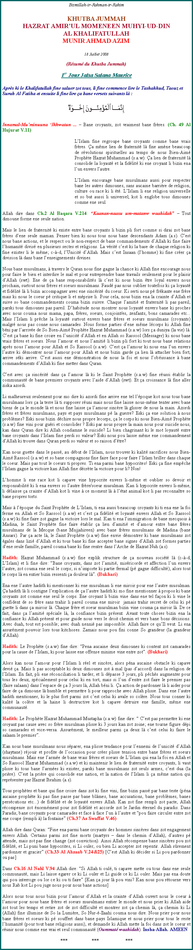 Text Box: Bismillah-ir-Rahman-ir-RahimKHUTBA JUMMAHHAZRAT AMIRUL MOMENEEN MUHYI-UD-DIN AL KHALIFATULLAHMUNIR AHMAD AZIM18 Juillet 2008(Rsum du Khutba Jummah)1er Jour Jalsa Salana MauriceAprs ki le Khalifatullah fine saluer zot tous, li fine commence lire le Tashahhud, Taouz et Surah Al Fatiha et ensuite li fine lire a bane versets suivants l :￼Innamal-Muminuuna Ikhwatun ...  Bane croyants, zot vraiment bane frres. (Ch. 49 Al Hujurat V.11)	LIslam fine regroupe bane croyants comme bane vrais frres. a mme lien de fraternit l fine amne beaucoup de rvolutions spirituelles au temps de nous Bien-Aim Prophte Hazrat Muhammad (s.a.w). a lien de fraternit l consolide la loyaut et la fidlit ki ene croyant li bizin ena lun envers lautre. 	LIslam encourage bane musulmans aussi pour respecter bane les autres dimounes, sans aucaine barrire de religion, culture ou race ki li t. LIslam li ene religion universelle et so but aussi li universel; kot li englobe tous dimounes comme ene seul.Allah dire dans Ch.2 Al Baqara V.214: Kaanan-naasu um-matanw waahidah  Tout dimoune forme ene seule nation.Mais le lien de fraternit ki existe entre bane croyants li bizin pli fort comme si dirai zot bane frres dene seule maman. Penser bien ki nous tous nous bane descendants Adam (a.s). Cest nous bane actions, et le respect ou le non-respect de bane commandements dAllah ki fine faire lhumanit divis en plusieurs sectes et religions. La vrit cest ki la base de chaque religion ki fine exister li le mme; c--d, lUnicit dAllah. Mais cest Insaan (lhomme) ki fine crer a division l dans bane lenseignements divines. Nous bane musulmans,  travers le Quran nous fine gagne la chance ki Allah fine encourage nous pour faire le bien et interdire le mal et pour entreprendre bane travails seulement pour le plaisir dAllah (swt). Ene de a bane responsabilits l cest ki nous bizin tre loyal envers nous prochain, surtout nous frres et soeurs musulmans. Faud pas nous oublier toutefois ki a loyaut et fidlit l li bizin accompagner avec ene sincrit du coeur. Ki serti nous p frkante ene frre mais ki nous le coeur p critique li et mprise li. Pour cela, nous bizin ena la crainte dAllah et suive so bane commandements couma bizin suivre. Chaque lamiti et fraternit li pas pareil, parski tous dimounes pas pareil. Dhabitude nous montrer nous loyaut envers bane ki proches avec nous couma nous mama, papa, frres, soeurs, conjoint/es, zenfants, bons camarades etc... Mais lIslam li prche la loyaut surtout envers bane frres et soeurs musulmans (croyants) malgr nous pas conne nous camarades. Nous forme parties dene mme lcorps ki Allah fine bni par larrive de So Bien-Aim Prophte Hazrat Muhammad (s.a.w) lors a duniya (la vie) l. Cest a bane ki fine croire en lunicit dAllah et en Allah so Rassool (Messager) ki nous bane vrais frres et soeurs. Nous lamour et nous lamiti li bizin pli fort ki tout nous bane relations aprs nous lamour pour Allah et So Rassool (s.a.w). Cest a lamour ki nous ena lun envers lautre ki dmontrer nous lamour pour Allah et nous bizin garde a lien l attacher bien fort, arrive ski arrive. Cest aussi ene dmonstration de nous la foi et nous lobissance  bane commandements dAllah ki fine metter dans Quran. Cest avec a sincrit dans a lamour l ki le Saint Prophte (s.a.w) fine russi tablir la communaut de bane premiers croyants avec laide dAllah (swt). Et a croissance l fine aller ziska azordi. Li malheureux seulement pour mo dire ki azordi fine arrive ene tel lpoque kot nous tous bane musulmans lors a la terre l ti supposer runi mais nous fine laisse nous-mme tenter avec bane biens de a le monde l et nous fine laisse a lamour sincre l glisser de nous la main. Azordi frres et frres musulmans, pays et pays musulmans p la guerre? Eski a ene solution  nous problmes? Eski nous bizin dchire nous propre lecorps, a le corps ki nous Bien-Aim Prophte (s.a.w) fine vini pour guri et consolider ? Eski par nous propre la main nous pour suicide nous, kan dans Quran dire ki Allah condamne le suicide? Li bien chagrinant ki le mot loyaut entre bane croyants dans lIslam fine perdi so valeur? Eski nous pou laisse mme ene commandement dAllah ki trouve dans Quran perdi so valeur et so raison dtre?Kan nous guette dans le pass, au dbut de lIslam, nous trouver ki kalit sacrifices nous Bien-Aim Rassool (s.a.w) et so bane compagnons fine faire face pour faire lIslam briller dans chaque le coeur. Mais pas tout le coeurs ti propres. Ti ena parmi bane hypocrites! Eski a fine empche lIslam gagne la victoire kan Allah fine dcrte la victoire pour li? Non!Lhomme li ene race kot li capave vine hypocrite envers li-mme et oublier so devoir et responsabilit ki li ena envers so lautre frre/soeur musulman. Kan li hypocrite envers li-mme, li dlaisse a crainte dAllah kot li vine  ce moment l  ltat animal kot li pas reconnatre so bane propres torts. Mais  lpoque du Saint Prophte de LIslam, ti ena aussi beaucoup croyants ki ti ena ene la foi ferme en Allah et So Rassool (s.a.w) et cest a fidlit et loyaut envers Allah et So Rassool (s.a.w) ki fine faire zot gagne la victoire lors le mal. Kan ti ena limmigration de bane mecquois  Madina, le Saint Prophte fine faire tablir a lien damiti et damour entre bane frres musulmans de la Mecque (bane Mujjahireen) avec bane frres musulmans de Madina (bane Ansars). Par a acte l, le Saint Prophte (s.a.w) fine envie dmontrer ki bane musulmans zot gales dans lizi dAllah et ki tous bane ki fine accepter bane signes dAllah zot formes parties dene seule famille, pareil couma bane ki fine rentre dans lArche de Hazrat Nuh (a.s).Hadith: Hazrat Muhammad (s.a.w) fine explik structure de a nouveau socit l (c--d, LIslam) et li fine dire: Bane croyants, dans zot lamiti, misricorde et affection lun envers lautre, zot couma ene seul le corps; si nimporte ki partie fermal (p gagne difficult), alors tout le corps l en entier bizin ressenti a douleur l. (Bukhari)Ena ene lautre hadith ki mentionner ki ene musulman li ene miroir pour ene lautre musulman. a hadith l li contigne lexplication de a lautre hadith ki mo fine mentionner  propos ki bane croyants zot comme ene seul le corps. Ene croyant li bizin vine dans ene tel faon ki li vine le confident de so frre sans trahir li pareil couma ene miroir  jamais trahir secret de celui ki p guette li dans a miroir l. Chaque frre et soeur musulman bizin vine couma a miroir l. De ce fait, dans a lamiti spciale l, la confiance bizin prsent. Avant toute choses bizin ena la confiance ki Allah prsent et pour guide nous vers le droit chemin et vers bane bons dcisions. Avec duah, tout est possible; avec duah nenni pas impossible. Allah faire ce quIl veut. Li ena assurment pouvoir lors tous kitchoses. Zamais nous pou fini conne So grandeur (la grandeur dAllah). Hadith: Le Prophte (s.a.w) fine dire: Pena aucaine deux dimounes ki content zot camarades pour la cause de lIslam, ki pour laisse ene offense minime vine entre zot. (Bukhari)Alors kan nous lamour pour lIslam li rel et sincre, alors pna aucaine obstacle ki capave devi a. Mais li pas acceptable ki deux dimounes zot  mal (pas daccord) dans la religion de lIslam. En fait, pli ene rconciliation li tarder, et li dpasse 3 jours, pli pchs augmenter pour tous les deux, spcialement pour celui ki en tort, mais si lun dentre zot faire le premier pas (faire salaam) dans lespace de a 3 jours l, Allah bni li. a action de pardonner l li aider pour faire de a dimoune l humble et permettre li pour rapproche avec Allah plisse. Dans ene lautre hadith mentionner, ki le plus fort parmi zot cest celui ki avale so colre. Nous tous conner ki kalit la colre et la haine li destructive kot li capave detruire ene famille, mme ene communaut.Hadith: Le Prophte Hazrat Muhammad Mustapha (s.a.w) fine dire:  Cest pas permettre ki ene croyant pas cause avec so frre musulman plisse ki 3 jours kan zot zoine; ene tourne figure dpi so camarades et vice-versa. Assurment, le meilleur parmi a deux l cest celui ki faire le salaam le premier.Kan nous bane musulmans nous sparer, ena plisse tendance pour lennemi de lunicit dAllah (shaytane) rjouir et profite de loccasion pour crer plisse tension entre bane frres et soeurs musulmans. Mais ene larme de bane vrais frres et soeurs de LIslam qui ena la foi en Allah et So Rassool Hazrat Muhammad (s.a.w) et ki maintenir le lien de fraternit entre croyants, li vaut plisse ki tous bane larmes ki exister, parski bane musulmans zot seuls armes, cest dua (la prire). Cest la prire qui consolide ene nation, et la nation de lIslam li a mme nation qui reprsenter par Hazrat Ibrahim (a.s).Tous prophtes et bane qui fine croire dans zot ki fine vini, fine bizin pass par bane teste (pna aucaine prophte ki pas fine passe par bane blmes, bane accusations, bane problmes, banes perscutions etc...) de fidlit et de loyaut envers Allah. Kan zot fine rempli zot pacte, Allah rcompense zot normment pour zot fidlit et accorde zot le Jardin ternel du paradis. Dans Paradis, bane croyants pour camarades et face  face lun  lautre et pou faire circuler entre zot ene coupe (rempli ) la fontaine (Ch.37 As Swaffat V.46)Allah dire dans Quran: Fine ena parmi bane croyants des hommes sincres dans zot engagement envers Allah. Certains parmi zot fine morts (martyrs  dans le chemin dAllah), dautres p attende, mais zot pas fine change (zot conviction). Ainsi Allah rcompense bane sincres pou zot fidlit, et Li puni bane hypocrites, si Li ouler, ou bien Li accepter zot repentir. Allah srement pardonner et gracier (Ch.33 Al Ahzaab V.24&25) [Cest Allah ki dcider si Li pou pardonner ou pas]Dans Ch.16 Al Nahl V.94 Allah dire: Si Allah ti oul, ti capave mette ou tous dans ene seule communaut, mais Li laisse egarer ce ki Li ouler et Li guide ce ki Li ouler. Mais pas ena doute qui pou interroge ou lor ce ki ou ti faire [Kan a jour l pou vini? Kan nous pou rtourne vers nous Rab kot Li pou juge nous pour nous bane actions]Alors nous tous nous bizin pour lamour dAllah et la crainte dAllah ouvert nous le coeur  lamour pour nous bane frres et soeurs musulmans entier le monde et nous prier ki Allah aide zot tout les temps et retire zot de zot difficult et montrer zot a chemin l, a chemin ki Li (Allah) fine illumine de So la Lumire, So Nur--Ilaahi couma nous dire. Nous prier pour nous bane frres et soeurs ki p souffert dans bane pays Islamique et nous prier pour tous le reste lhumanit (pour tout bane religions aussi), et demande ki Allah mette la foi dans zot le coeur et runir nous comme ene vrai et seul communaut (Oummat waahidah). Insha-Allah. AMEEN***                    ***                      ***