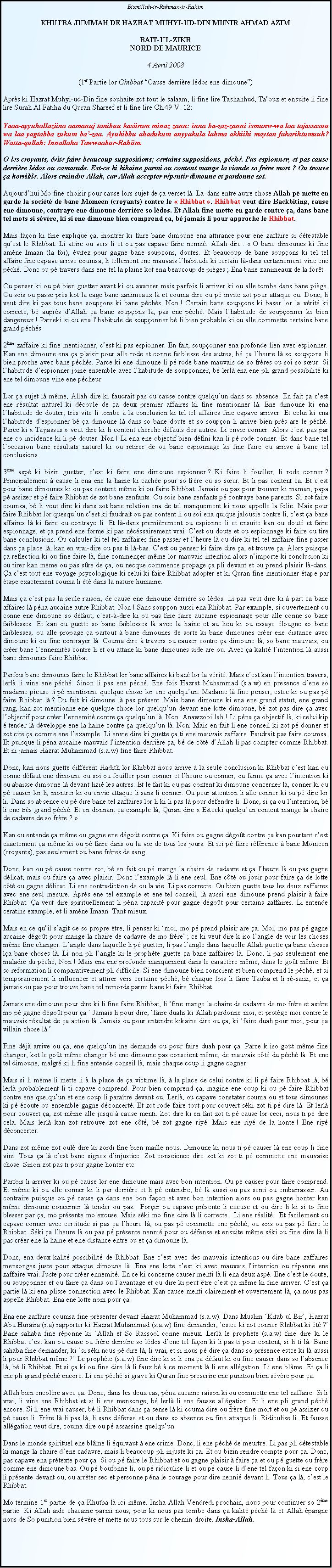 Text Box: Bismillah-ir-Rahman-ir-RahimKHUTBA JUMMAH DE HAZRAT MUHYI-UD-DIN MUNIR AHMAD AZIMBAIT-UL-ZIKRNORD DE MAURICE4 Avril 2008(1er Partie lor Ghibbat Cause derrire ldos ene dimoune)Aprs ki Hazrat Muhyi-ud-Din fine souhaite zot tout le salaam, li fine lire Tashahhud, Taouz et ensuite li fine lire Surah Al Fatiha du Quran Shareef et li fine lire Ch.49 V. 12: Yaaa-ayyuhallaziina aamanuj tanibuu kasiiram minaz zann: inna ba-zaz-zanni ismunw-wa laa tajassasuu wa laa yagtabba zukum ba-zaa. Ayuhibbu ahadukum anyyakula lahma akhiihi maytan fakarihtumuuh? Watta-qullah: Innallaha Tawwaabur-Rahiim.O les croyants, vite faire beaucoup suppositions; certains suppositions, pch. Pas espionner, et pas cause derrire ldos ou camarade. Est-ce ki kikaine parmi ou content mange la viande so frre mort ? Ou trouve a horrible. Alors craindre Allah, car Allah accepter rpentir dimoune et pardonne zot. Aujourdhui Mo fine choisir pour cause lors sujet de a verset l. La-dans entre autre chose Allah p mette en garde la socit de bane Momeen (croyants) contre le  Rhibbat . Rhibbat veut dire Backbiting, cause ene dimoune, contraye ene dimoune derrire so ldos. Et Allah fine mette en garde contre a, dans bane tel mots si svre, ki si ene dimoune bien comprend a, b jamais li pour approche le Rhibbat.Mais faon ki fine explique a, montrer ki faire bane dimoune ena attirance pour ene zaffaire si dtestable quest le Rhibbat. Li attire ou vers li et ou pas capave faire nenni. Allah dire :  O bane dimounes ki fine amne Imaan (la foi), vitez pour gagne bane soupons, doutes. Et beaucoup de bane soupons ki tel tel affaire fine capave arrive coumsa, li tellement ene mauvais lhabitude ki certain l-dans certainement vine ene pch. Donc ou p travers dans ene tel la plaine kot ena beaucoup de piges ; Ena bane zanimeaux de la fort.Ou penser ki ou p bien guetter avant ki ou avancer mais parfois li arriver ki ou alle tombe dans bane pige. Ou sois ou passe prs kot la cage bane zanimeaux l et couma dire ou p invite zot pour attaque ou. Donc, li veut dire ki pas tous bane soupons ki bane pchs. Non ! Certain bane soupons ki baser lor la vrit ki correcte, b auprs dAllah a bane soupons l, pas ene pch. Mais lhabitude de souponner ki bien dangereux ! Parceki si ou ena lhabitude de souponner b li bien probable ki ou alle commette certains bane grand pchs. 2me zaffaire ki fine mentionner, cest ki pas espionner. En fait, souponner ena profonde lien avec espionner. Kan ene dimoune ena a plaisir pour alle rode et conne faiblesse des autres, b a lheure l so soupons li bien proche avec bane pchs. Parce ki ene dimoune li p rode bane mauvais de so frres ou soi so sur. Si lhabitude despionner joine ensemble avec lhabitude de souponner, b lerl ena ene pli grand possibilit ki ene tel dimoune vine ene pcheur. Lor a sujet l mme, Allah dire ki faudrait pas ou cause contre quelquun dans so absence. En fait a cest ene rsultat naturel ki dcoule de a deux premier affaires ki fine mentionner l. Ene dimoune ki ena lhabitude de douter, trs vite li tombe  la conclusion ki tel tel affaires fine capave arriver. Et celui ki ena lhabitude despionner b a dimoune l dans so bane doute et so soupon li arrive bien prs are le pch. Parce ki  Tajjassus  veut dire ki li content cherche dfauts des autres. Li envie conner. Alors cest pas par ene co-incidence ki li p douter. Non ! Li ena ene objectif bien dfini kan li p rode conner. Et dans bane tel loccasion bane rsultats naturel ki ou retirer de ou bane espionnage ki fine faire ou arrive  bane tel conclusions.3me asp ki bizin guetter, cest ki faire ene dimoune espionner ? Ki faire li fouiller, li rode conner ? Principalement  cause li ena ene la haine ki cache pour so frre ou so sur. Et li pas content a. Et cest pour bane dimounes ki ou pas content mme ki ou faire Rhibbat. Jamais ou pas pour trouver ki maman, papa p assizer et p faire Rhibbat de zot bane zenfants. Ou sois bane zenfants p contraye bane parents. Si zot faire coumsa, b li veut dire ki dans zot bane relation ena de tel manquement ki nous appelle la folie. Mais pour faire Rhibbat lor quesquun cest ki faudrait ou pas content li ou soi ena quique jalousie contre li, cest a bane affaires l ki faire ou contraye li. Et l-dans premirement ou espionne li et ensuite kan ou dout et faire espionnage, et a prend ene forme ki pas ncssairement vrai. Cest ou doute et ou espionnage ki faire ou tire bane conclusions. Ou calculer ki tel tel zaffaires fine passer et lheure l ou dire ki tel tel zaffaire fine passer dans a place l, kan en vrai-dire ou pas ti l-bas. Cest ou penser ki faire dire a, et trouve a. Alors puisque a reflection ki ou fine faire l, fine commener mme lor mauvais intention alors nimporte ki conclusion ki ou tirer kan mme ou pas sre de a, ou necque commence propage a pli devant et ou prend plaisir l-dans. a cest tout ene voyage psycologique ki celui ki faire Rhibbat adopter et ki Quran fine mentionner tape par tape exactement couma li t dans la nature humaine. Mais a cest pas la seule raison, de cause ene dimoune derrire so ldos. Li pas veut dire ki  part a bane affaires l pna aucaine autre Rhibbat. Non ! Sans soupon aussi ena Rhibbat. Par example, si ouvertement ou conne ene dimoune so dfaut, cest--dire ki ou pas fine faire aucaine espionnage pour alle conne so bane faiblesses. Et kan ou guette so bane faiblesses l avec la haine et au lieu ki ou essaye lougne so bane faiblesses, ou alle propage a partout  bane dimounes de sorte ki bane dimounes crer ene distance avec dimoune ki ou fine contrayer l. Couma dire  travers ou causer contre a dimoune l, so bane mauvais, ou crer bane lennemits contre li et ou attane ki bane dimounes side are ou. Avec a kalit lintention l aussi bane dimounes faire Rhibbat. Parfois bane dimounes faire le Rhibbat lor bane affaires ki baz lor la vrit. Mais cest kan lintention travers, lerl li vine ene pch. Sinon li pas ene pch. Ene fois Hazrat Muhammad (s.a.w) en presence dene so madame pieuse ti p mentionne quelque chose lor ene quelquun. Madame l fine penser, estce ki ou pas p faire Rhibbat l ? Du fait ki dimoune l pas prsent. Mais bane dimoune ki ena ene grand statut, ene grand rang, kan zot mentionne ene quelque chose lor quelquun devant ene lotte dimoune, b zot pas dire a avec lobjectif pour crer lennemit contre a quelquun l, Non. Anawzobillah ! Li pna a objectif l, ki celui kip  tender l dveloppe ene la haine contre a quelquun l. Non. Mais en fait li ene conseil ki zot p donner et zot cite a comme ene lexample. Li envie dire ki guette a ti ene mauvais zaffaire. Faudrait pas faire coumsa. Et puisque li pna aucaine mauvais lintention derrire a, b de ct dAllah li pas compter comme Rhibbat. Et ni jamais Hazrat Muhammad (s.a.w) fine faire Rhibbat.Donc, kan nous guette diffrent Hadith lor Rhibbat nous arrive  la seule conclusion ki Rhibbat cest kan ou conne dfaut ene dimoune ou soi ou fouiller pour conner et lheure ou conner, ou fanne a avec lintention ki ou abaisse dimoune l devant lizi les autres. Et le fait ki ou pas content ki dimoune concerner l, conner ki ou p causer lor li, montrer ki ou envie attaque li sans li conner. Ou peur attention li alle conner ki ou p dire lor li. Dans so absence ou p dire bane tel zaffaires lor li ki li pas l pour dfendre li. Donc, si a ou lintention, b li ene trs grand pch. Et en donnant a example l, Quran dire  Estceki quelquun content mange la chaire de cadavre de so frre ? Kan ou entende a mme ou gagne ene dgot contre a. Ki faire ou gagne dgot contre a kan pourtant cest exactement a mme ki ou p faire dans ou la vie de tous les jours. Et ici p faire rfrence  bane Momeen (croyants), pas seulement ou bane frres de sang.Donc, kan ou p cause contre zot, b en fait ou p mange la chaire de cadavre et a lheure l ou pas gagne dlicat, mais ou faire a avec plaisir. Donc lexample l li ene seul. Ene ct ou jouir pour faire a de lotte ct ou gagne dlicat. Li ene contradiction de ou la vie. Li pas correcte. Ou bizin guette tous les deux zaffaires avec ene seul mesure. Aprs ene tel example et ene tel conseil, l aussi ene dimoune prend plaisir  faire Rhibbat. a veut dire spirituellement li pna capacit pour gagne dgot pour certains zaffaires. Li entende ceratins example, et li amne Imaan. Tant mieux. Mais en ce quil sagit de so propre tre, li penser ki moi, mo p prend plaisir are a. Moi, mo pas p gagne aucaine dgot pour mange la chaire de cadavre de mo frre ; ce ki veut dire k iso langle de voir les choses mme fine changer. Langle dans laquelle li p guetter, li pas langle dans laquelle Allah guette a bane choses la bane choses l. Li non pli langle ki le prophte guette a bane zaffaires l. Donc, li pas seulement ene maladie du pch, Non ! Mais ena ene profonde manquement dans le caractre mme, dans le got mme. Et so reformation li comparativement pli difficile. Si ene dimoune bien conscient et bien comprend le pch, et si temporairement li influencer et attirer vers certaine pch, b chaque fois li faire Tauba et li r-saizi, et a jamais ou pas pour trouve bane tel remords parmi bane ki faire Rhibbat. Jamais ene dimoune pour dire ki li fine faire Rhibbat, li fine mange la chaire de cadavre de mo frre et astre mo p gagne dgot pour a. Jamais li pour dire, faire duahs ki Allah pardonne moi, et protge moi contre le mauvais rsultat de a action l. Jamais ou pour entendre kikaine dire ou a, ki faire duah pour moi, pour a villain chose l. Fine dj arrive ou a, ene quelquun ine demande ou pour faire duah pour a. Parce k iso got mme fine changer, kot le got mme changer b ene dimoune pas conscient mme, de mauvais ct du pch l. Et ene tel dimoune, malgr ki li fine entende conseil l, mais chaque coup li gagne cogner. Mais si li mme li mette li  la place de a victime l,  la place de celui contre ki li p faire Rhibbat l, b lerl probablement li ti capave comprend. Pour bien comprend a, magine ene coup ki ou p faire Rhibbat contre ene quelquun et ene coup li paratre devant ou. Lerl, ou capave constater couma ou et tous dimounes ki p coute ou ensemble gagne dconcert. Et zot rode faire tout pour couvert ski zot ti p dire l. Et lerl pour couvert a, zot mme alle jusqu cause menti. Zot dire ki en fait zot ti p cause lor ceci, nous ti p dire cela. Mais lerl kan zot retrouve zot ene ct, b zot gagne riy. Mais ene riy de la honte ! Ene riy dconcerter. Dans zot mme zot oul dire ki zordi fine bien maille nous. Dimoune ki nous ti p causer l ene coup li fine vini. Tous a l cest bane signes dinjustice. Zot conscience dire zot ki zot ti p commette ene mauvaise chose. Sinon zot pas ti pour gagne honter etc. Parfois li arriver ki ou p cause lor ene dimoune mais avec bon intention. Ou p causer pour faire comprend. Et mme ki ou alle conner ki li par derrire et li p entendre, b l aussi ou pas senti ou embarrasser. Au contraire puisque ou p cause a dans ene bon faon et avec bon intention alors ou pas gagne honter kan mme dimoune concerner l tender ou pas.  Forer ou capave prsente li excuse et ou dire li ki si to fine blesser par a, mo prsente mo excuse. Mais ski mo fine dire l li correcte.  Li ene ralit.  Et facilement ou capave conner avec certitude si pas a lheure l, ou pas p commette ene pch, ou sois ou pas p faire le Rhibbat. Ski a lheure l ou pas p prsente nenni pour ou dfense et ensuite mme ski ou fine dire l li pas crer ene la haine et ene distance entre ou et a dimoune l. Donc, ena deux kalit possibilit de Rhibbat. Ene cest avec des mauvais intentions ou dire bane zaffaires mensonges juste pour attaque dimoune l. Ena ene lotte cest ki avec mauvais lintention ou rpanne ene zaffaire vrai. Juste pour crer ennemit. En ce ki concerne causer menti l li ena deux asp. Ene cest le doute, ou souponner et ou faire a dans ou lavantage et ou dire ki peut tre cest a mme ki fine arriver. Cest a partie l ki ena plisse connection avec le Rhibbat. Kan cause menti clairement et ouvertement l, a nous pas appelle Rhibbat. Ena ene lotte nom pour a. Ena ene zaffaire coumsa fine prsenter devant Hazrat Muhammad (s.a.w). Dans Muslim Kitab ul Bir, Hazrat Abu Huraira (r.a) rapporter ki Hazrat Muhammad (s.a.w) fine demander, estce ki zot conner Rhibbat ki t ? Bane sahaba fine rponne ki Allah et So Rassool conne mieux. Lerl le prophte (s.a.w) fine dire ki le Rhibbat cest kan ou cause ou frre derrire so ldos dene tel faon ki li pas ti pour content, si li ti l. Bane sahaba fine demander, ki si ski nous p dire l, li vrai, et si nous p dire a dans so prsence estce ki l aussi li pour Rhibbat mme ? Le prophte (s.a.w) fine dire ki si li ena a dfaut ki ou fine causer dans so labsence l, b li Rhibbat. Et si a ki ou fine dire l li faux b  ce moment l li ene allgation. Li ene blme. Et a li ene pli grand pch encore. Li ene pch si grave ki Quran fine prescrire ene punition bien svre pour a. Allah bien encolre avec a. Donc, dans les deux cas, pna aucaine raison ki ou commette ene tel zaffaire. Si li vrai, li vine ene Rhibbat et si li ene mensonge, b lerl li ene fausse allgation. Et li ene pli grand pch encore. Si li ene vrai causer, b li Rhibbat dans a sense l ki couma dire ou frre fine mort et ou p assizer ou p cause li. Frre l li pas l, li sans dfense et ou dans so absence ou fine attaque li. Ridiculise li. Et fausse allgation veut dire, couma dire ou p assassine quelquun. Dans le monde spirituel ene blme li quivaut  ene crime. Donc, li ene pch de meurtre. Li pas pli dtestable ki mange la chaire dene cadavre, mais li beaucoup pli injuste ki a. Et ou bizin rendre compte pour a. Donc, pas capave ena prtexte pour a. Si ou p faire le Rhibbat et ou gagne plaisir  faire a et ou p guette ou frre comme ene dimoune bas. Ou p boufonne li, ou p ridiculise li et ou p cause li dene tel faon ki si ene coup li prsente devant ou, ou arrter sec et personne pna le courage pour dire nenni devant li. Tous a l, cest le Rhibbat. Mo termine 1er partie de a Khutba l ici-mme. Insha-Allah Vendredi prochain, nous pour continuer so 2me partie. Ki Allah aide chacaine parmi nous, pour ki nous pas tombe dans a kalit pch l et Allah pargne nous de So punition bien svre et mette nous tous sur le chemin droite. Insha-Allah.