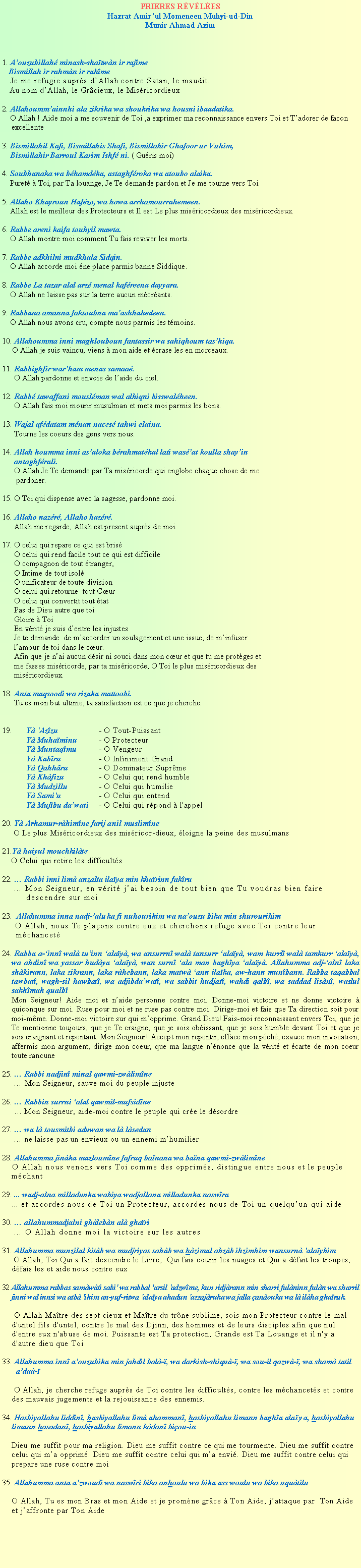 Text Box: PRIERES RVLES Hazrat Amirul Momeneen Muhyi-ud-DinMunir Ahmad Azim1. Aouzubillah minash-shatwn ir rajme Bismillah ir rahmn ir rahme    Je me refugie auprs dAllah contre Satan, le maudit.   Au nom dAllah, le Grcieux, le Misricordieux 2. Allahoummainnhi ala zikrika wa shoukrika wa housni ibaadatika.    O Allah ! Aide moi a me souvenir de Toi ,a exprimer ma reconnaissance envers Toi et Tadorer de facon excellente3. Bismillahil Kafi, Bismillahis Shafi, Bismillahir Ghafoor ur Vuhim,     Bismillahir Barroul Karim Ishf ni. ( Guris moi)4. Soubhanaka wa bhamdka, astaghfroka wa atoubo alaika.    Puret  Toi, par Ta louange, Je Te demande pardon et Je me tourne vers Toi.5. Allaho Khayroun Hafzo, wa howa arrhamourrahemeen.    Allah est le meilleur des Protecteurs et Il est Le plus misricordieux des misricordieux.6. Rabbe areni kaifa touhyil mawta.    O Allah montre moi comment Tu fais reviver les morts.7. Rabbe adkhilni mudkhala Sidqin.    O Allah accorde moi ne place parmis banne Siddique.8. Rabbe La tazar alal arz menal kafreena dayyara.    O Allah ne laisse pas sur la terre aucun mcrants.9. Rabbana amanna faktoubna maashhahedeen.    O Allah nous avons cru, compte nous parmis les tmoins.10. Allahoumma inni maghlouboun fantassir wa sahiqhoum tashiqa.     O Allah je suis vaincu, viens  mon aide et crase les en morceaux.11. Rabbighfir warham menas samaa.      O Allah pardonne et envoie de laide du ciel.12. Rabb tawaffani mouslman wal alhiqni bisswalheen.      O Allah fais moi mourir musulman et mets moi parmis les bons.13. Wajal afdatam mnan naces tahwi elaina.      Tourne les coeurs des gens vers nous.14. Allah houmma inni asaloka brahmatkal lati wasat koulla shayin       antaghfrali.      O Allah Je Te demande par Ta misricorde qui englobe chaque chose de me        pardoner.15. O Toi qui dispense avec la sagesse, pardonne moi.16. Allaho nazr, Allaho hazr.      Allah me regarde, Allah est present auprs de moi.17. O celui qui repare ce qui est bris      O celui qui rend facile tout ce qui est difficile      O compagnon de tout tranger,      O Intime de tout isol      O unificateur de toute division      O celui qui retourne  tout Cur      O celui qui convertit tout tat      Pas de Dieu autre que toi      Gloire  Toi      En vrit je suis dentre les injustes      Je te demande  de maccorder un soulagement et une issue, de minfuser            lamour de toi dans le cur.      Afin que je nai aucun dsir ni souci dans mon cur et que tu me protges et           me fasses misricorde, par ta misricorde, O Toi le plus misricordieux des                  misricordieux.18. Anta maqsoodi wa rizaka mattoobi.      Tu es mon but ultime, ta satisfaction est ce que je cherche.19.	Y 'Azzu		- O Tout-Puissant	Y Muhaminu	- O Protecteur	Y Muntaqmu	- O Vengeur	Y Kabru		- O Infiniment Grand	Y Qahhru		- O Dominateur Suprme	Y Khfizu		- O Celui qui rend humble	Y Mudzillu		- O Celui qui humilie	Y Sami'u		- O Celui qui entend	Y Mujbu dawati 	- O Celui qui rpond  l'appel20. Y Arhamur-rhimne farij anil muslimne 	     O Le plus Misricordieux des misricor-dieux, loigne la peine des musulmans21.Y haiyul mouchkilte     O Celui qui retire les difficults22.  Rabbi inni lim anzalta ilaya min kharinn fakru     Mon Seigneur, en vrit jai besoin de tout bien que Tu voudras bien faire descendre sur moi23.  Allahumma inna nadj-aluka fi nuhourihim wa naouzu bika min shurourihim     O Allah, nous Te plaons contre eux et cherchons refuge avec Toi contre leur mchancet24. Rabba a-inn wal tuinn alay, wa ansurrn wal tansurr alay, wam kurrl wal tamkurr alay, wa ahdin wa yassar hudya alay, wan surn ala man baghya alay. Allahumma adj-aln laka shkirann, laka zikrann, laka rhebann, laka matw ann ilaka, aw-hann munbann. Rabba taqabbal tawbat, wagh-sil hawbat, wa adjibdawat, wa sabbit hudjat, wahdi qalb, wa saddad lisn, waslul sakhmah qualbMon Seigneur! Aide moi et naide personne contre moi. Donne-moi victoire et ne donne victoire  quiconque sur moi. Ruse pour moi et ne ruse pas contre moi. Dirige-moi et fais que Ta direction soit pour moi-mme. Donne-moi victoire sur qui mopprime. Grand Dieu! Fais-moi reconnaissant envers Toi, que je Te mentionne toujours, que je Te craigne, que je sois obissant, que je sois humble devant Toi et que je sois craignant et repentant. Mon Seigneur! Accept mon repentir, efface mon pch, exauce mon invocation, affermis mon argument, dirige mon coeur, que ma langue nnonce que la vrit et carte de mon coeur toute rancune25.  Rabbi nadjin minal qawmi-zwlimne      Mon Seigneur, sauve moi du peuple injuste26.  Rabbin surrni alal qawmil-mufsidne       Mon Seigneur, aide-moi contre le peuple qui cre le dsordre27.  wa l tousmitbi aduwan wa l lsedan      ne laisse pas un envieux ou un ennemi mhumilier28. Allahumma jinka mazloumne fafruq banana wa bana qawmi-zwlimne    O Allah nous venons vers Toi comme des opprims, distingue entre nous et le peuple   mchant29. ... wadj-alna milladunka wahiya wadjallana milladunka naswra    ... et accordes nous de Toi un Protecteur, accordes nous de Toi un quelquun qui aide 30.  allahummadjalni ghlebn al ghari     O Allah donne moi la victoire sur les autres31. Allahumma munzilal kitb wa mudjriyas sahb wa hzimal ahzb ihzimhim wansurn 'alayhim     O Allah, Toi Qui a fait descendre le Livre,  Qui fais courir les nuages et Qui a dfait les troupes, dfais les et aide nous contre eux32 Allahumma rabbas samwti sabi' wa rabbal 'arsil 'adzwme, kun ridjrann min sharri fulninn fuln wa sharril jinni wal innsi wa atb 'ihim an-yuf-ritwa 'alaya ahadun 'azzajruka wa jalla anouka wa l ilha gharuk.     O Allah Matre des sept cieux et Matre du trne sublime, sois mon Protecteur contre le mal d'untel fils d'untel, contre le mal des Djinn, des hommes et de leurs disciples afin que nul d'entre eux n'abuse de moi. Puissante est Ta protection, Grande est Ta Louange et il n'y a d'autre dieu que Toi33. Allahumma inn aouzubika min jahdil bal-, wa darkish-shiqu-, wa sou-il qazw-, wa sham tatil  ada-     O Allah, je cherche refuge auprs de Toi contre les difficults, contre les mchancets et contre des mauvais jugements et la rejouissance des ennemis.34. Hasbiyallahu liddn, hasbiyallahu lim ahamman, hasbiyallahu limann bagha alaya, hasbiyallahu limann hasadan, hasbiyallahu limann kdan biou-inDieu me suffit pour ma religion. Dieu me suffit contre ce qui me tourmente. Dieu me suffit contre celui qui ma opprim. Dieu me suffit contre celui qui ma envi. Dieu me suffit contre celui qui prepare une ruse contre moi35. Allahumma anta azwoudi wa naswri bika anhoulu wa bika ass woulu wa bika uqutiluO Allah, Tu es mon Bras et mon Aide et je promne grce  Ton Aide, jattaque par  Ton Aide et jaffronte par Ton Aide