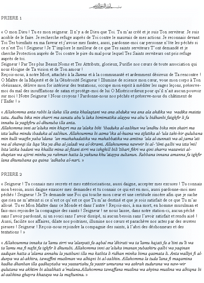 Text Box: ￼PRIERE 1 O mon Dieu ! Tu es mon seigneur. Il ny a de Dieu que Toi. Tu mas cr et je suis Ton serviteur. Je suis acsible de le faire. Je recherche refuge auprs de Toi contre le mauvais de mes actions. Je reconnais devant Toi Tes bienfaits en ma faveur et javoue mes fautes, aussi, pardonne-moi car personne nte les pchs si ce nest Toi ! Seigneur ! Je Timplore le meilleur de ce que Tes saints serviteurs Tont demand et je cherche Protection auprs de Toi contre le pire du mal pour lequel Tes Saints serviteurs ont pris refuge auprs de toi.Seigneur ! Par Tes plus Beaux Noms et Tes Attributs, glorieux, Purifie nos curs de toute association qui nous loigne de Ta vision et de Ton amour !Reois-nous,  notre Mort, attachs  la Sunna et  la communaut et ardemment dsireux de Ta rencontre ! O Matre de la Majest et de la Gnrosit Seigneur ! Illumine de science mon cur, voue mon corps  Ton obissance, dlivre mon for intrieur des tentations, occupe mon esprit  mditer les sages leons, prserve-moi du mal des insufflations de satan et protge-moi de lui O Misricordieux pour quil nait aucun pouvoir sur moi ! Notre Seigneur ! Nous croyons ! Pardonne-nous nos pchs et prserve-nous du chtiment de lEnfer !   Allahomma anta rabbi la ilaha illa anta khalaqtani wa ana abduka wa ana ala ahdika wa  wadika maista tatu. Audhu bika min sharri ma sanatu abuu laka bimimatika alayya wa abuu bidhanbi faighfir li fa innahu la yaghfiru al-dhunuba illa anta.Allahomma inni asaluka min khayri ma saalaka bihi ibaduka al-salihun waandhu bika min shairi ma istaadha mindu ibaduka al salihun. Allahoumma bi asmaika al-husna wa sifatika al-ula tahi-hir qulubana min kulli wasfin yabaidana an mushahadatika wa mahabbatika wa amitna ala al-sunnati wa al-jamaati wa al shawqi ila liqaika ya dha al-jaladi wa al-ikrami. Allahoumma nawwir bi al-ilmi qalbi wa istamil bitaatika badani wa khallis mina al-fitani sirri wa ishghill bilitibari fikri wa qini sharra wasawisi al-shaytan wa ajirni minhu ya rahman hatta la yakuna khuatayya sultanun. Rabbana innana amanna fa ighfir lana dhunubana qa quina adhaba al-nari.  PRIERE 2 Seigneur ! Tu connais mes secrets et mes extriorisations, aussi daigne, accepter mes excuses ! Tu connais mon besoin, aussi daigne exaucer mes demandes et tu connais ce qui est en moi, aussi pardonne-moi mes pchs ! Seigneur ! Je Te demande une Foi qui touche mon cur et une certitude sincre afin que je sache que rien ne matteint si ce nest ce quest ce que Tu mas destin et que je sois satisfait de ce que Tu mas allou. Tu es Mon Matre dans ce Monde et dans lautre ! Reois-moi,  ma mort, en homme musulman et fais-moi rejoindre la compagnie des saints ! Seigneur ! ne nous laisse, dans notre station-ci, aucun pch sans lavoir pardonn, ni un souci sans lavoir dissip, ni aucun besoin sans lavoir satisfait et rendu ais !Aussi, facilite nos affaires, dilate nos poitrines, illumine nos curs et parachve nos actes par des uvres pieuses ! Seigneur ! Reois-nous rejoindre la compagnie des saints,  labri des dshonneurs et des tentations !  Allahoumma innaka talamu sirri waalanyati fa aqbal madhirati wa talamu hajati fa atini suli wa talamu ma fi nafsi fa ighfir li dhunubi. Allahomma inni asaluka imanan yubashiru qalbi wa yaqinan sadiqan hatta aalama annahu la yusibuni illa ma katbta li ridhan minka bima qasmata li. Anta walliyi fi al-dunya wa al-akhira, tawaffini musliman wa alhiqni bi al-salihin. Allahomma la tudalana fi maqamina hadha dhanban illa qadhaytaba wa yassartahu fa yassir umurana wa ashrah sudurana wa naw-wir qulutana wa akhtim bi alsalihati amalana.Allahomma tawaffana muslina wa ahyina muslina wa alhiqna bi al-salihina ghayra khazaya wa la maftunina. 