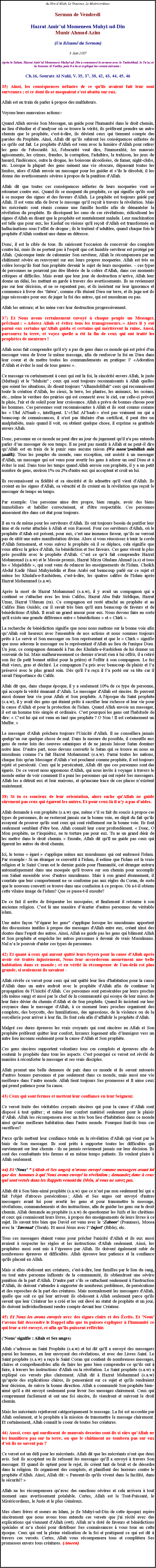 Text Box: Au Non dAllah, Le Gracieux, Le MisricordieuxSermon de Vendredi
Hazrat Amirul Momeneen Muhyi-ud-DinMunir Ahmad Azim(Un Rsum du Sermon)

8 Juin 2007Aprs le Salam, Hazrat Amir'ul Momeneen Muhyi-ud-Din a commenc le sermon avec le Tashahhud, le Tauz et la Sourate Al Fatiha, puis il a lu et expliqu les versets suivants :
Ch.16, Sourate Al Nahl, V. 35, 37, 38, 42, 43, 44, 45, 46
35) Ainsi, les consquences nfastes de ce qu'ils avaient fait leur sont survenues ; et ce dont ils se moquaient sest abattu sur eux. 
Allah est en train de parler  propos des malfaiteurs. 
Voyons leurs mauvaises actions:-
Quand Allah envoie Son Messager, un guide pour l'humanit dans le droit chemin, au lieu d'tudier et danalyser o se trouve la vrit, ils prfrent prendre un autre chemin que le prophte, c'est--dire, ils dvient ceux qui tiennent compte des paroles du Prophte. Ainsi, Allah dit quils subiront les consquences nfastes de ce qu'ils ont fait. Le prophte d'Allah est venu avec la lumire d'Allah pour retirer les gens de l'obscurit. Ici, l'obscurit veut dire, l'immoralit, les mauvais agissements, les crimes, fraudes, la corruption, l'adultre, la trahison, les jeux de hasard, l'indcence, outre la drogue, les boissons alcoolises, de fumer, night-clubs, etc. Lorsque la plupart des gens mnent une vie obscure, dpassant toutes les limites, alors d'Allah envoie un messager pour les guider et sils le dsobi, il les donne des avertissements svres  propos de la punition d'Allah. 
Allah dit que toutes ces consquences nfastes de leurs moqueries vont se retourner contre eux. Quand ils se moquent du prophte, ce qui signifie qu'ils sont  se moquer des signes et des faveurs d'Allah. Le prophte est toujours guid par Allah. Il est venu afin de livrer le message quil reoit  travers la rvlation. Mais les mcrants sont runis comme une famille hostile afin de dmanteler la rvlation du prophte. Ils dissquent les sens de ces rvlations, ridiculisent les signes d'Allah en disant que le prophte est mentalement malade. Leur machination est telle que pour eux, les Kashaf ou visions qu'il reoit d'Allah est transforme en hallucinations sous leffet de drogue ; ils le traitent dadultre, quand chaque fois le prophte d'Allah soutient une dame en dtresse. 
Donc, il est la cible de tous. Ils saisissent l'occasion de concevoir des complots contre lui, mais ils ne portent pas  l'esprit que cet humble serviteur est protg par Allah. Quiconque tente de calomnier Son serviteur, Allah le rcompensera par un chtiment svre en renvoyant sur eux leurs propres moqueries. Allah est trs en colre lorsquils font Son prophte devenir le sujet de leurs moqueries.  ces types de personnes ne pourront pas tre libre de la colre d'Allah, dans ces moments critiques et difficiles. Mais avant que leur jour de destruction narrive, Allah leur donne un dlai, les mettant en garde  travers des avertissements. Ils ne reviennent pas sur leur dcision, et ne se repentent pas, et ils insistent sur leur ignorance et commence  livrer des fatwa, comme s'ils taient Dieu sur terre, et ils juge net ils juge ncessaire pour eux de juger la foi des autres, qui est musulman ou pas. 
Allah les entoure; et les mne vers leur destruction progressivement. 
37) Et Nous avons certainement envoy  chaque peuple un Messager, prchant :  Adorez Allah et vitez tous les transgresseurs.  Alors il y eut parmi eux certains quAllah guida et certains qui mritrent la ruine. Aussi, parcourez la terre, et voyez quelle a t la fin de ceux qui ont trait les prophtes de menteurs ! 
Allah nous fait comprendre qu'il n'y a pas de gens dans ce monde qui est priv d'un messager venu de livrer le mme message, afin de renforcer la foi en Dieu dans leur coeur et de mettre toutes les commandements en pratique: l Adoration d'Allah et viter le mal de tous genres . 
Ce message va certainement  ceux qui ont la foi, la sincrit envers Allah, le juste (Muttaqi) et le "Muhsin" ; ceux qui sont toujours reconnaissants  Allah quelles que soient les situations, ils disent toujours "Alhamdolillah" ceux qui reconnaissent toute la cration d'Allah, les cieux, la terre, les plantes, les animaux, les ocans, etc., mme le verdure des prairies qui est connect avec le ciel, car celle-ci prvoit la pluie, l'air et de soleil pour leur croissance. Allah a prvu de bonnes choses pour les hommes. Ces personnes sont reconnaissantes  Allah et ils sont connus comme les  Ulul Al'baab , intelligent. LUlul Albaab  n'est pas vraiment un qui a beaucoup de connaissances, il n'est pas titulaire d'un certificat, il peut tre un analphabte, mais quand il voit, ou obtient quelque chose, il exprime sa gratitude envers Allah. 
Donc, personne en ce monde ne peut dire au jour du jugement qu'il n'a pas entendu parler dun messager de son temps. Il ne peut pas mentir  Allah et ne peut-il dire quAllah est en train de le punir sans aucune raison (Wa naou'zoubillah min zaalik). Tous les peuples du monde, sans exception, ont assist  un messager d'Allah, un messager qui est venu pour avertir les gens  adorer un seul Dieu et  viter le mal. Dans tous les temps quand Allah envoie son prophte, il y a un petit nombre de gens, environ 1% ou 2% d'entre eux qui acceptent et croit en lui. 
Ils reconnaissent sa fidlit et sa sincrit et ils admettre qu'il vient d'Allah. Ils croient en les signes d'Allah, sa vracit et ils croient en la rvlation que reoit le messager de temps en temps. 
Par exemple: Une personne aime tre propre, bien range, avoir des biens immobiliers et habiller correctement, et d'tre respectable. Ces personnes aimeraient tre dans cet tat pour toujours. 
Il en va de mme pour les serviteurs d'Allah. Ils ont toujours besoin de purifier leur me et de rester attache  Allah et son Rassool. Pour ces serviteurs d'Allah, o le prophte d'Allah est prsent, pour eux, c'est une immense faveur, quils ne verront pas de sitt une autre manifestation divine. Alors si vous russissez  tenir la corde d'Allah fermement, et vous suivez le prophte o il se dplace, cela signifie que vous attirez la grce d'Allah, Sa bndiction et Ses faveurs. Ces gens vivent le plus prs possible avec le prophte d'Allah. Cest ce qu fait comprendre Hazrat Mohammad (s.a.w) et le Messie promis, Hazrat Mirza Ghulam Ahmad (a.s) et tous les  Mujaddids , qui sont venu de relancer les enseignements de l'Islam. Cheikh Abdul Kadir Jilani Muhyiuddin et Ibne Arabi ont beaucoup parl sur ce sujet et mme les Khulafa-e-Rashideen, c'est--dire, les quatres califes de l'Islam aprs Hazrat Mohammad (s.a.w). 
Aprs la mort de Hazrat Mohammad (s.a.w), il y avait un compagnon qui a continu se s'attacher avec les trois Califes, Hazrat Abu Bakr Siddique, Hazrat Umar, Hazrat Uthman (ra). Ce compagnon est rest attach au prophte et au Califes Bien Guids; car il savait trs bien qu'il aura beaucoup de faveurs et de bndictions d'Allah. Il avait un grand amour pour eux. Nous devons faire en sorte qu'il existe une grande diffrence entre  bndictions  et  Chirk .
La recherche de bndiction signifie que nous nous mettons sur la bonne voie afin quAllah soit heureux avec l'ensemble de nos actions et nous sommes toujours prts  Le servir et Son messager ou Son reprsentant et que le  Chirk  signifie que nous adorons le messager ou le reprsentant d'Allah au lieu de l'unique Dieu. Un jour, ce compagnon demand  l'un des Khulafa-e-Rashideen de lui donner un souvenir de lui. Mais malheureusement ce dernier n'avait rien  lui offrir, il a retir son fez (le petit bonnet utilis pour la prire) et l'offrir  son compagnon. Le fez tait vieux, gras et dchir. Le compagnon la pris avec beaucoup de plaisir et la prserv avec le plus grand soin. Ds qu'il la reu il la port sur sa tte car il savait l'importance du Calife. 
Allah dit que, dans chaque poque, il y a seulement 10% de ce type de personne, qui accepte la vrit manant dAllah. Le messager d'Allah est sincre. Ils peuvent aussi donner leur vie pour Allah et Son prophte. A l'poque du Saint prophte (s.a.w), il y avait des gens qui taient prts  sacrifier leur richesse et leur vie pour la cause d'Allah et pour la protection de l'islam. Quand Allah envoie un messager, il est un homme trs simple et ordinaire. C'est pourquoi les gens ont l'habitude de dire:  Cest lui qui est venu en tant que prophte ? O Non ! Il est certainement un bluffer. 
Le messager d'Allah prchera toujours l'Unicit d'Allah. Il ne conseillera jamais quelquun sur quelque chose de mal. Dans la mesure du possible, il conseille aux gens de rester loin des oeuvres sataniques et de ne jamais laisser Satan dominer notre me. D'autre part, nous devons convertir le Satan qui se trouve en nous en musulman comme la fait Hazrat Mohammad (s.a.w). Parmi toutes les nations, chaque fois qu'un Messager d'Allah sest proclam comme prophte, il est toujours rejet et perscut. Ceux qui le perscutent, Allah dit que ces personnes sont des gars. De ce verset nous apprenons d'Allah, qui nous invite  voyager  travers le monde entier de voir comment Il a puni les personnes qui ont rejet Ses messagers. Allah les a dtruit eux et leur maisons, et qu'aucune trace de ces places nexistent maintenant. 
38) Si tu es soucieux de leur orientation, alors sache qu'Allah ne guide srement pas ceux qui garent les autres. Et pour ceux-l il ny a pas daides. 
Allah demande  son prophte (s.a.w) que, mme sil se fait du soucis  propos ces types de personnes, ils ne resteront jamais sur la bonne voie, en dpit du fait quils essayent de prouver qu'ils sont ceux qui sont rellement sur la bonne voie. Ils font seulement semblant d'tre bon. Allah connat leur cur profondment.  Donc, O Mon prophte, ne tinquitez, ne te torture pas pour eux. Tu as un grand dsir de les mettre dans le droit chemin.  Ensuite, Allah dit qu'Il ne guide pas ceux qui garent les autres du droit chemin. 
Ici, le terme  gar  s'applique mme aux musulmans qui ont embrass l'islam. Par exemple:- Si un tranger se convertit  l'islam, il estime que l'islam est la vraie religion et le Saint Coran est le dernier guide pour l'humanit, cet tranger entrera automatiquement dans une mosque qu'il trouve sur son chemin pour accomplir son Salaat ensemble avec d'autres musulmans. Mais  son grand tonnement, il constate que leur comportement ne se conforme pas aux rgles du Coran, de sorte que le nouveau converti se trouve dans une confusion  ce propos. O a-t-il obtenu cette vilaine image de l'islam? Que se passe-t-il ensuite? 
De ce fait il arrte de frquenter les mosques, et finalement il retourne  son ancienne religion. C'est l une manire dcarter d'autres personnes du vritable islam. 
Une autre faon "dgarer les gens" s'applique lorsque les musulmans apportent des discussions inutiles  propos des messages d'Allah entre eux, crant ainsi des doutes dans l'esprit des autres. Ainsi, Allah ne guide pas les gens qui blment Allah et Son prophte et empche les autres personnes  devenir de vrais Musulmans. Nul na le pouvoir d'aider ces types de personnes. 
42) Et quant  ceux qui auront quitt leurs foyers pour la cause d'Allah aprs avoir t traits injustement, Nous leur accorderons assurment une belle habitation dans ce monde ; et en vrit la rcompense de lau-del est plus grande, si seulement ils savaient - 
Allah rvle ce verset pour ceux qui ont quitt leur lieu d'habitation pour la cause d'Allah dans un autre endroit avec le prophte d'Allah afin de continuer la propagation de l'Unicit d'Allah. Ces personnes sont perscutes par leurs proches (du mme sang) et aussi par le chef de la communaut qui essaye de leur mieux de leur faire dvier du chemin d'Allah et de Son prophte. Quand ils insistent sur leur croyance dans le messager d'Allah,  ce moment leurs proches organisent des complots, des boycotts, des humiliations, des agressions, de la violence ou de la sorcellerie pour arriver  leur fin. Ils font cela afin daffaiblir le prophte d'Allah. 
Malgr ces dures preuves les vrais croyants qui sont sincres en Allah et Son prophte prfrent quitter leur confort, luxueux logement afin dimmigrer vers un autre lieu inconnu seulement pour la cause d'Allah et Son prophte. 
Ces gens sincres supportent volontiers tous ces complots et preuves afin de soutenir le prophte dans tous les aspects. C'est pourquoi ce verset est rvl de manire  rconforter le messager et ses vrais disciples. 
Allah promet une belle demeure de paix dans ce monde et ils seront entours d'autres bonnes personnes et pas seulement dans ce monde, mais aussi une vie meilleure dans lautre monde. Allah tient toujours Ses promesses et Il aime ceux qui prend patience pour Sa cause. 
43) Ceux qui sont fermes et mettent leur confiance en leur Seigneur. 
Ce verset traite des vritables croyants sincres qui pour la cause dAllah sont dispos  tout quitter ; et mme leur confort matriel seulement pour le plaisir dAllah. Allah les rcompensera avec un trs bon lieu d'habitation dans ce monde ainsi qu'une meilleure habitation dans l'autre monde. Pourquoi font-ils tous ces sacrifices? 
Parce qu'ils mettent leur confiance totale en la rvlation d'Allah qui vient par le biais de Son messager. Ils sont prts  supporter toutes les difficults qui surviennent sur leur chemin - ils ne jamais reviennent jamais sur leur dcision. Ils sont des combattants trs fermes et en mme temps patients. Ils veulent plaire  Allah seulement. 
44) Et Nous * (Allah et Ses anges) navons envoy comme messagers avant toi que des  hommes  qui Nous avons envoy la rvlation ; demandez donc  ceux qui sont verss dans les Rappels venant du Divin, si vous ne savez pas.
Allah dit  Son bien-aim prophte (s.a.w) que ce nest pas non seulement lui qui a fait l'objet d'atroces perscutions ; Allah et Ses anges ont envoy d'autres messagers avant lui pour avertir les gens et pour transmettre le message, rvlations, commandements et des instructions, afin de guider les gens sur le droit chemin. Allah demande au prophte (s.a.w) de questionner les Juifs et les chrtiens et ceux qui connaissent leurs livres,  propos des enseignements de leurs livres  ce sujet. Ils savent trs bien que David est venu avec le Zaboor (Psaumes), Moosa avec la Tawraat (Torah). Et aussi Jsus avec lInjeel (Bible), etc.
Tous ces messagers taient venus pour prcher l'unicit d'Allah et ils eux aussi avaient  respecter les rgles et les instructions d'Allah seulement. Ainsi, les prophtes aussi sont mis  lpreuve par Allah. Ils doivent galement subir de nombreuses preuves et difficults. Allah prouve leur patience et la confiance qu'ils placent en Allah. 
Mais si elles obissent aux craturex, c'est--dire, leur familles par le lien du sang, ou tout autre personne influents de la communaut, ils obtiendront une svre punition de la part d'Allah. D'autre part sils se rattachent seulement  l'instruction d'Allah, ils doivent s'attendre  supporter de nombreux problmes, de perscutions et des reproches de la part des cratures. Mais normalement les messagers d'Allah, quelle que soit ce qui leur arrivent ils obissent  Allah seulement parce qu'ils savent que leur Crateur les a cr et les ont lev au statut de prophte et un jour, ils doivent individuellement rendre compte devant leur Crateur. 45) Et Nous les avons envoys avec des signes clairs et des crits. Et 'Nous' tavons fait descendre le Rappel afin que tu puisses expliquer  l'humanit ce qui leur a t envoy, et afin quils puissent rflchir. (Nous signifie : Allah et Ses anges) 
Allah sadresse au Saint Prophte (s.a.w) et lui dit qu'Il a envoy des messagers parmi les hommes, en leur envoyant des rvlations, et avec des Livres Saint. Le Saint prophte (s.a.w) a reu le Saint Coran qui contient de nombreuses messages, claires et comprhensibles afin de faire les gens bien comprendre ce quils ont  faire,  travers les instructions d'Allah ou la rvlation. Le Saint prophte (s.a.w) a expliqu ces versets plus clairement. Allah dit  Hazrat Mohammad (s.a.w) quaprs des explications claires, ils penseraient sur ce sujet et qu'ils rendraient leur dcision, de suivre la bonne direction. Allah a command Son prophte bien-aim qu'il a t envoy seulement pour livrer Ses messages clairement. Ceux qui comprennent facilement et ont une foi sincre, ils viendront et suivront le droit chemin. 
Mais les mcrants rejetteront catgoriquement le message. La foi est accorde par Allah seulement, et le prophte a la mission de transmettre le message clairement. Et certainement, Allah connat le coeur de toutes Ses cratures. 
46) Aussi, ceux qui ourdissent de mauvais desseins sont-ils si srs quAllah ne les humiliera pas sur la terre, ou que le chtiment ne tombera pas sur eux do ils ne savent pas ?Ce verset est un dfi pour les mcrants. Allah dit que les mcrants n'ont que deux avis. Soit ils acceptent ou ils refusent les messages quIl a envoy  travers Son messager. Et quand ils optent pour le rejet, ils crent tant de bruit et de dsordre dans la religion. Ils organisent des complots, et planifient des horreurs contre le prophte d'Allah. Ainsi, Allah dit:  Pensent-ils qu'ils vivent dans la facilit, dans la scurit? Allah ne les rcompensera quavec des sanctions svres et cela arrivera  tout moment sans avertissement pralable. Certes, Allah est le Tout-Puissant, le Misricordieux, le Juste et le plus Gnreux. 
Mes chers frres et soeurs en Islam, je (le Muhyi-ud-Din de cette poque) espre sincrement que nous avons tous entendu ces versets que j'ai rcit avec des explications qui viennent d'Allah (swt). Allah ma dot de faveurs et bndictions spciales et ma choisi pour distribuer Ses connaissances  vous tous en cette poque. Ceux qui ont la pleine ralisation de la foi et pratiquent ce qui est dit  travers ces versets. Certes, Allah vous rcompensera tous et compltera Ses promesses envers tous cratures. (Ameen)