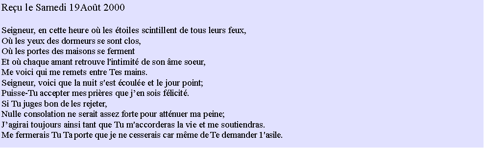 Text Box: Reu le Samedi 19Aot 2000Seigneur, en cette heure o les toiles scintillent de tous leurs feux,O les yeux des dormeurs se sont clos,O les portes des maisons se fermentEt o chaque amant retrouve l'intimit de son me soeur,Me voici qui me remets entre Tes mains.Seigneur, voici que la nuit s'est coule et le jour point;Puisse-Tu accepter mes prires que jen sois flicit.Si Tu juges bon de les rejeter,Nulle consolation ne serait assez forte pour attnuer ma peine;Jagirai toujours ainsi tant que Tu m'accorderas la vie et me soutiendras.Me fermerais Tu Ta porte que je ne cesserais car mme de Te demander 1'asile.