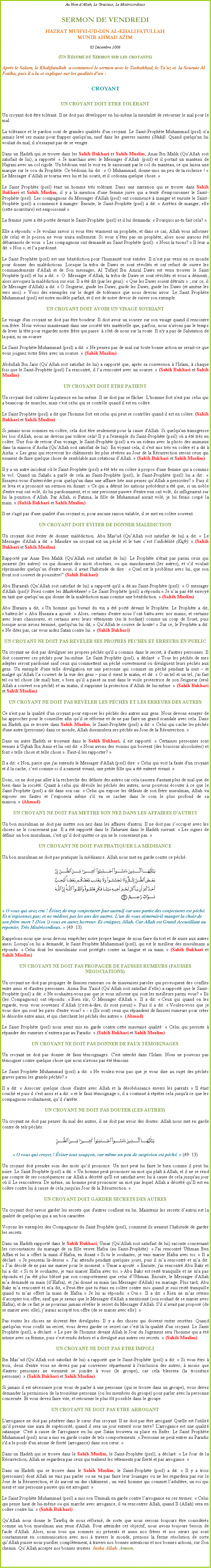 Text Box: Au Nom dAllah, Le Gracieux, Le MisricordieuxSERMON DE VENDREDIHAZRAT MUHYI-UD-DIN AL-KHALIFATULLAHMUNIR AHMAD AZIM05 Dcembre 2008(Un Rsum du Sermon sur les croyants)Aprs le Salam, le Khalifatullah  a commenc le sermon avec le Tashahhud, le Tauz et  la Sourate Al Fatiha, puis il a lu et expliqu sur les qualits dun :

CROYANTUN CROYANT DOIT ETRE TOLRANT
Un croyant doit tre tolrant. Il ne doit pas dvelopper en lui-mme la mentalit de retourner le mal pour le mal.  
La tolrance et le pardon sont de grandes qualits d'un croyant. Le Saint-Prophte Muhammad (pssl) n'a jamais lev ses mains pour frapper quelqu'un, sauf dans les guerres saintes (Jihd). Quand quelqu'un lui voulait du mal, il n'essayait pas de se venger. 
Dans un Hadith qui se trouve dans les Sahih Bukhari et Sahih Muslim, Anas Ibn Malik (QuAllah soit satisfait de lui), a rapport:  Je marchais avec le Messager dAllah  (pssl) et il portait un manteau de Najrani avec un col rigide. Un bdouin vint le voir en le saisissant par le col du manteau, ce qui laissa une marque sur le cou du Prophte. Ce bdouin lui dit :  O Muhammad, donne-moi un peu de ta richesse !  Le Messager dAllah se tourna vers lui et lui sourit, et il ordonna quelque chose. Le Saint Prophte (pssl) tait un homme trs tolrant. Dans une narration qui se trouve dans Sahih Bukhari et Sahih Muslim, il y a la mention d'une femme juive qui a tent d'empoisonner le Saint-Prophte (pssl). Les compagnons du Messager d'Allah (pssl) ont commenc  manger et ensuite le Saint-Prophte (pssl) a commenc  manger. Ensuite, le Saint-Prophte (pssl) a dit:  Arrtez de manger, elle (cette nourriture) est empoisonn .
La femme juive a t porte devant le Saint-Prophte (pssl) et il lui demanda:  Pourquoi as-tu fait cela? 
Elle a rpondu:  Je voulais savoir si vous tes vraiment un prophte, et dans ce cas, Allah vous informer (de cela) et le poison ne vous nuira nullement. Si vous ntes pas un prophte, alors nous aurions t dbarrasss de vous.  Les compagnons ont demand au Saint Prophte (pssl):  Nous la tuons?  Il leur a dit:  Non , et la pardonn. 
Le Saint Prophte (pssl) est une bndiction pour l'humanit tout entire. Il nest pas venu en ce monde pour donner des maldictions. Lorsque la tribu de Daws se sont rvolts et ont refus de suivre les commandements d'Allah et de Son messager, Al Tufayl Ibn Amral Daws est venu trouver le Saint Prophte (pssl) et lui a dit:   O  Messager dAllah, la tribu de Daws se sont rvolts et vous a dmenti, alors invoquez la maldiction sur eux. Il a t dit (par les gens):  Que les Daws soient dtruits  ; sur ce, il (le Messager d'Allah) a dit:  O Seigneur, guide les Daws, guide les Daws, guide les Daws (et amne les vers moi).  Voici des exemples sur le degr de tolrance que nous devons avoir. Le Saint Prophte Muhammad (pssl) est notre modle parfait, et il est de notre devoir de suivre son exemple. 
UN CROYANT DOIT AVOIR UN VISAGE SOURIANT
Le visage d'un croyant ne doit pas tre boudeur. Il doit avoir un sourire sur son visage quand il rencontre son frre. Nous vivons maintenant dans une socit trs matrielle que, parfois, nous n'avons pas le temps de lever la tte pour regarder notre frre qui passe   ct de nous sur la route. Il n'y a pas de Salutation de la paix, ni un sourire. 
Le Saint Prophte Muhammad (pssl) a dit:  Ne pensez pas de mal sur toute bonne action ne serait-ce que vous joignez votre frre avec un sourire.  (Sahih Muslim) 
Abdullah Ibn Jarir (QuAllah soit satisfait de lui) a rapport que, aprs sa conversion  l'Islam,  chaque fois que le Saint-Prophte (pssl) la rencontr, il la rencontr avec un sourire.  (Sahih Bukhari et Sahih Muslim) 
UN CROYANT DOIT ETRE PATIENT
Un croyant doit cultiver la patience en lui-mme. Il ne doit pas se fcher. L'homme fort n'est pas celui qui a beaucoup de muscles, mais c'est celui qui se contrle quand il est en colre. 
Le Saint Prophte (pssl) a dit que l'homme fort est celui qui peut se contrler quand il est en colre. (Sahih Bukhari et Sahih Muslim) 
Si jamais nous sommes en colre, cela doit tre seulement pour la cause d'Allah. Si quelqu'un transgresse les lois d'Allah, nous ne devons pas tolrer cela! Il y a l'exemple du Saint-Prophte (pssl) o a t trs en colre. Une fois de retour d'un voyage, le Saint-Prophte (pssl) a vu un rideau avec la photo des animaux dans la maison dAisha (QuAllah soit satisfait de lui). En voyant cela, il s'est mis trs en colre et a dit  Aisha:  Les gens qui recevront les chtiments les plus svres au Jour de la Rsurrection seront ceux qui essaient de faire quelque chose de semblable aux crations dAllah.  (Sahih Bukhari et Sahih Muslim) 
Il y a un autre incident o le Saint-Prophte (pssl) a t trs en colre  propos d'une femme qui a commis le vol. Quand un Sahabi a parl de cela au Saint-Prophte (pssl), le Saint-Prophte (pssl) lui a dit :  Essayez-vous d'intercder pour quelqu'un dans une affaire lie aux peines quAllah a prescrites?  Puis il se leva et a prononc un sermon en disant:  Ce qui a dtruit les nations prcdent a t que, si un noble d'entre eux ont vol, ils lui pardonnaient, et si une personne pauvre d'entre eux ont vol, ils infligeaient sur lui la punition dAllah. Par Allah, si Fatima, la fille de Muhammad aurait vol, je lui ferais coup la main.  (Sahih Bukhari et Sahih Muslim) 
Il ne s'agit pas d'une qualit d'un croyant si, pour aucune raison valable, il se met en colre souvent. 
UN CROYANT DOIT VITER DE DONNER MALDICTION
Un croyant doit viter de donner maldiction. Abu Mas'ud (QuAllah soit satisfait de lui) a dit:  Le Messager d'Allah a dit:  Maudire un croyant est un pch et le tuer cest linfidlit (Kufr).  (Sahih Bukhari et Sahih Muslim) 
Rapport par Anas Ben Malik (QuAllah soit satisfait de lui): Le Prophte n'tait pas parmi ceux qui juraient (les autres) ou qui disaient des mots obscnes, ou qui maudissaient (les autres), et sil voulait rprimander quelquun d'entre nous, il avait l'habitude de dire :  Quel est le problme avec lui, que son front soit couvert de poussire!" (Sahih Bukhari) 
Abu Hurairah (QuAllah soit satisfait de lui) a rapport qu'il a dit au Saint-Prophte (pssl):  O messager d'Allah (pssl)! Priez contre les Mushrikeen!  Le Saint Prophte (pssl) a rpondu: Je nai pas t envoy en tant que quelquun qui donne de la maldiction mais comme une bndiction.  (Sahih Muslim) 
Abu Huraira a dit,  Un homme qui buvait du vin a t port devant le Prophte. Le Prophte a dit,  battez-le!  Abu Huraira a ajout:  Alors, certains d'entre nous lont battu avec nos mains, et certains avec leurs chaussures, et certains avec leurs vtements (en le tordant) comme un coup de fouet, puis lorsque nous avons termin, quelqu'un lui dit,  QuAllah te couvre de honte!  Sur ce, le Prophte a dit:  Ne dites pas, car vous aidez Satan contre lui.  (Sahih Bukhari) 
UN CROYANT NE DOIT PAS RVLER SES PROPRES PCHS ET ERREURS EN PUBLIC  
Un croyant ne doit pas divulguer ses propres pchs qu'il a commis dans le secret,  d'autres personnes. Il doit conserver ces pchs pour lui-mme. Le Saint Prophte (pssl), a dclar:  Tous les pchs de mes adeptes seront pardonn sauf ceux qui commettent un pch ouvertement ou divulguent leurs pchs aux gens. Un exemple d'une telle divulgation est une personne qui commet un pch pendant la nuit  et malgr quAllah la couvert de la vue des gens  puis il vient le matin, et dit:  O un tel et un tel, j'ai fait tel ou tel chose (de mal) hier,  bien quil a pass sa nuit dans le voile protectrice de son Seigneur (seul Allah a couvert son pch) et au matin, il supprime la protection dAllah de lui-mme.  (Sahih Bukhari et Sahih Muslim) 
UN CROYANT NE DOIT PAS RVLER LES PCHS ET LES ERREURS DES AUTRES 
Ce n'est pas la qualit d'un croyant pour exposer les pchs des autres aux gens. Nous devons essayer de lui approcher pour le conseiller afin quil se rforme et de ne pas faire un grand scandale avec cela. Dans un Hadith qui se trouve dans Sahih Muslim, le Saint-Prophte (pssl) a dit:  Celui qui cache les pchs d'une autre (personne) dans ce monde, Allah dissimulera ses pchs au Jour de la Rsurrection.  
Dans un autre Hadith se trouvant dans le Sahih Bukhari, il est rapport:  Certaines personnes sont venues  Uqbah Ibn Amir et lui ont dit:  Nous avons des voisins qui boivent (des boissons alcoolises) et font  telle chose et telle chose . Faut-il les rapporter?  
Il a dit:  Non, parce que j'ai entendu le Messager d'Allah (pssl) dire:  Celui qui voit la faute d'un croyant et il la cache, cest comme-ci il a ramen vivant, une petite fille qui a t enterr vivant.  
Donc, on ne doit pas aller  la recherche des dfauts des autres car cela causera d'autant plus de mal que de bien dans la socit. Quant  celui qui dvoile les pchs des autres, nous pouvons couter  ce que le Saint Prophte (pssl) a dit dans son cas:  Celui qui expose les dfauts de son frre musulman, Allah va exposer ses fautes et lexposera mme s'il va se cacher dans le coin le plus profond de sa maison.  (Ahmad) 
UN CROYANT NE DOIT PAS METTRE SON NEZ DANS LES AFFAIRES D'AUTRUI
Un bon musulman ne doit pas mettre son nez dans les affaires d'autrui. Il ne doit pas soccuper avec les choses ne le concernent pas. Il a t rapport dans le Tabarani dans le Hadith suivant:  Les signes de dfinir un bon musulman, c'est quil doit quitter ce qui ne le concernent pas. 
UN CROYANT NE DOIT PAS PRATIQUER LA MDISANCE           
Un bon musulman ne doit pas pratiquer la mdisance. Allah nous met en garde contre ce pch: ￼ O vous qui avez cru ! vitez de trop conjecturer [sur autrui] car une partie des conjectures est pch. Et n'espionnez pas; et ne mdisez pas les uns des autres. L'un de vous aimerait-il manger la chair de son frre mort ? (Non !) vous en aurez horreur. Et craignez Allah. Car Allah est Grand Accueillant au repentir, Trs Misricordieux.  (49: 13).
Rappelons-nous que nous devons empcher notre propre langue de nous faire du tort et de nuire aux autres aussi. Lorsquon lui a demand, le Saint Prophte Muhammad (pssl), qui est le meilleur des musulmans a rpondu:  Celui dont les musulmans sont protgs contre sa langue et sa main.  (Sahih Bukhari et Sahih Muslim) 
UN CROYANT NE DOIT PAS PROPAGER DE FAUSSES RUMEURS (FAUSSES NEGOCIATIONS)    
Un croyant ne doit pas propager de fausses rumeurs ou de mauvaises paroles qui provoquent des conflits entre amis et d'autres personnes. Asma Bin Yazid (QuAllah soit satisfait delle) a rapport que le Saint-Prophte (pssl) a dit:  Ne souhaitez-vous pas que je vous informe qui sont les meilleurs parmi vous?  Ils (les Compagnons) ont rpondu:  Bien sr,  Messager d'Allah . Il a dit:  Ceux qui quand on les regarde, vous vous souvenez dAllah (c'est--dire, ils sont pieux) . Puis il a dit:  Voulez-vous que je vous dise qui sont les pires d'entre vous?  -  (Ils sont) ceux qui rpandent de fausses rumeurs pour crer le dsordre entre amis, et qui cherchent les pchs des autres . (Ahmad) 
Le Saint Prophte (pssl) nous avait mis en garde contre cette mauvaise qualit:  Celui qui persiste  rpandre des rumeurs nentrera pas au Paradis.  (Sahih Bukhari et Sahih Muslim) 
UN CROYANT NE DOIT PAS DONNER DE FAUX TMOIGNAGES    
Un croyant ne doit pas donner de faux tmoignages. C'est interdit dans l'Islam. Nous ne pouvons pas tmoigner contre quelque chose que nous n'avons pas t tmoins. 
Le Saint Prophte Muhammad (pssl) a dit:  Ne voulez-vous pas que je vous dise au sujet des pchs graves parmi les grands pchs?  
Il a dit:  Associer quelque chose d'autre avec Allah et la dsobissance envers les parents.  Il tait couch et puis il s'est assis et a dit:  et le faux tmoignage , il a continu  rpter cela jusqu' ce que les compagnons souhaitaient, quil s'arrte. 
UN CROYANT NE DOIT PAS DOUTER (LES AUTRES)
Un croyant ne doit pas penser du mal des autres, il ne doit pas avoir des doutes. Allah nous met en garde contre de tels pchs: ￼
 O vous qui croyez ! viter tout soupon, car mme un peu de suspicion est pch.  (49: 13)
Un croyant doit prendre soin des mots quil prononce. Un mot peut lui faire le bien comme il peut lui nuire. Le Saint Prophte (pssl) a dit:  Un homme peut prononcer un mot qui plat  Allah, et il ne se rend pas compte de ses consquences car Allah a dcrt qu'Il est satisfait avec lui  cause de cela jusqu'au jour o il Le rencontrera. De mme, un homme peut prononcer un mot par lequel Allah a dcrt quIl est en colre contre lui  cause de cela jusqu'au Jour de la Rsurrection.  
UN CROYANT DOIT GARDER SECRETS DES AUTRES
Un croyant doit savoir garder les secrets que d'autres confient en lui. Maintenir les secrets dautrui est la qualit de quelqu'un qui a un bon caractre. 
Voyons les exemples des Compagnons du Saint Prophte (pssl), comment ils avaient lhabitude de garder les secrets. 
Dans un Hadith rapport dans le Sahih Bukhari, Umar (QuAllah soit satisfait de lui) raconte concernant les circonstances du mariage de sa fille veuve Hafsa (au Saint-Prophte):  J'ai rencontr Uthman Ben Affan et lui a offert la main dHafsa, en disant  Si tu le souhaites, je vais marier Hafsa avec toi.  Il a dclar.  Je penserai l-dessus . J'ai attendu pendant quelques jours, puis il ma rencontr et ma dit:  Jai dcid de ne pas me marier pour le moment.  Umar a ajout:  Ensuite, j'ai rencontr Abu Bakr et lui a dit:  Si tu le souhaites, je vais marier Hafsa avec toi.  Abu Bakr est rest tranquille et ne m'a pas rpondu et j'ai t plus blss par son comportement que celui dUthman. Ensuite, le Messager d'Allah ma demand sa main (dHafsa), et j'ai donn sa main (au Messager d'Allah) en mariage. Plus tard, Abu Bakr ma rencontr et m'a dit,  Peut-tre que tu tais en colre contre moi quand je suis rest tranquille quand tu mas offert la main de Hafsa.  Je lui ai rpondu:  Oui . Il a dit:  Rien ne mas retenu daccepter ton offre, sauf que je savais que le Messager d'Allah a mentionn (son souhait de se marier avec Hafsa), et de ce fait je ne pourrais jamais rvler le secret du Messager d'Allah. S'il navait pas propos (de se marier avec elle), jaurais accept ton offre (de se marier avec elle).  
Pas toutes les choses ne doivent tre divulgues. Il y a des choses qui doivent rester secrtes. Quand quelqu'un vous confit un secret, vous devez garder ce secret car cest l la qualit d'un croyant. Le Saint Prophte (pssl), a dclar:  Le pire de l'homme devant Allah le Jour du Jugement sera l'homme qui a t intime avec sa femme, puis sest rendu dehors et a divulgu aux autres ses secrets.  (Sahih Muslim) 
UN CROYANT NE DOIT PAS ETRE IMPOLI
Ibn Masud (QuAllah soit satisfait de lui) a rapport que le Saint-Prophte (pssl) a dit:  Si vous tes  trois, deux d'entre vous ne devez pas par converser sparment  l'exclusion des autres,  moins que d'autres personnes ne viennent se joindre  vous (le groupe), car cela blessera (la troisime personne).  (Sahih Bukhari et Sahih Muslim) 
Si jamais il est ncessaire pour vous de parler  une personne (qui se trouve dans un groupe), vous devez demander la permission de la troisime personne (ou les membres du groupe) pour parler avec la personne concerne. Et vous devez faire vite, et retourner le plus tt possible dans le groupe. 
UN CROYANT NE DOIT PAS ETRE ARROGANT
L'arrogance ne doit pas pntrer dans le cur d'un croyant. Il ne doit pas tre arrogant! Quelle est l'utilit quil prenne une aura de supriorit, quand il sera un jour enterr sous terre? L'arrogance est une qualit satanique. C'est  cause de l'arrogance en lui que Satan trouvera sa place en Enfer. Le Saint Prophte Muhammad (pssl) nous a mis en garde contre de tels comportements.  Personne ne peut entrer au Paradis s'il a le poids d'un atome de fiert (arrogance) dans son cur.  
Dans un Hadith qui se trouve dans le Sahih Muslim, le Saint-Prophte (pssl), a dclar:  Le Jour de la Rsurrection, Allah ne regardera pas ceux qui tranent les vtements par fiert et par arrogance. 
Dans un Hadith qui se trouve dans le Sahih Muslim, le Saint-Prophte (pssl) a dit:  Il y a trois (personnes) dont Allah ne vais pas parler ou ne va pas faire leur louanges ou ne les regardera pas sur le Jour de la Rsurrection, et ils auront un dur chtiment ; un vieil homme qui commet ladultre, un roi qui ment et une personne pauvre qui est arrogant.  
Le Saint Prophte Muhammad (pssl) a mis son Ummah en garde contre larrogance en ces termes:  Celui qui pense haut de lui-mme ou qui marche avec arrogance, il va rencontrer Allah, quand Il (Allah) sera en colre contre lui.  (Sahih Bukhari) QuAllah nous donne le Tawfiq de nous rform, de sorte que nous serions toujours tre considrs comme un bon musulman aux yeux d'Allah. Pour atteindre cet objectif, nous avons toujours besoin de l'aide d'Allah. Alors, nous tous qui sommes ici prsents et aussi nos frres et nos surs qui sont constamment en communication avec moi  travers le monde, prenons la ferme rsolution de sorte quAllah puisse nous purifier compltement,  travers nos bonnes intentions et nos bonnes actions, sur Son chemin. QuAllah accepte nos bonnes uvres. Insha Allah. Ameen.