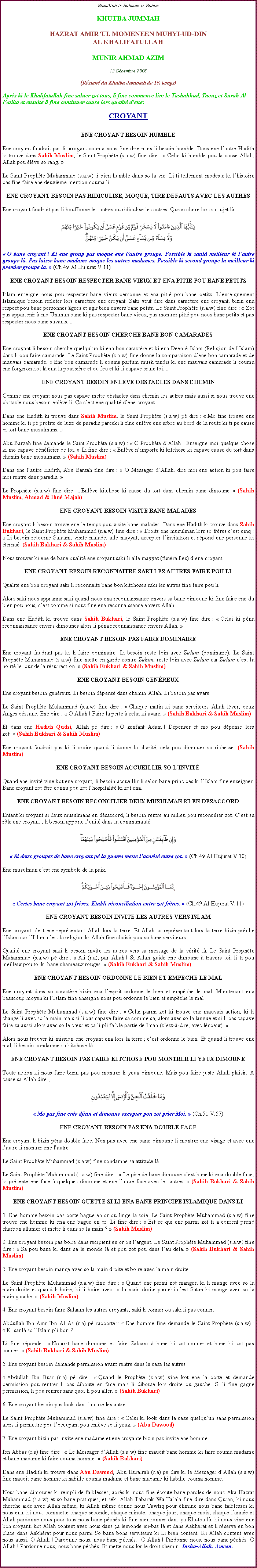 Text Box: Bismillah-ir-Rahman-ir-RahimKHUTBA JUMMAHHAZRAT AMIRUL MOMENEEN MUHYI-UD-DINAL KHALIFATULLAHMUNIR AHMAD AZIM12 Dcembre 2008(Rsum du Khutba Jummah de 1 temps)Aprs ki le Khalifatullah fine saluer zot tous, li fine commence lire le Tashahhud, Taouz et Surah Al Fatiha et ensuite li fine continuer cause lors qualit dene:CROYANTENE CROYANT BESOIN HUMBLEEne croyant faudrait pas li arrogant couma nous fine dire mais li besoin humble. Dans ene lautre Hadith ki trouve dans Sahih Muslim, le Saint Prophte (s.a.w) fine dire :  Celui ki humble pou la cause Allah, Allah pou lve so rang.  Le Saint Prophte Muhammad (s.a.w) ti bien humble dans so la vie. Li ti tellement modeste ki lhistoire pas fine faire ene deuxime mention couma li. ENE CROYANT BESOIN PAS RIDICULISE, MOQUE, TIRE DFAUTS AVEC LES AUTRESEne croyant faudrait pas li bouffonne les autres ou ridiculise les autres. Quran claire lors sa sujet l : ￼ O bane croyant ! Ki ene group pas moque ene lautre groupe. Possible ki sanl meilleur ki lautre groupe l. Pas laisse bane madame moque les autres madames. Possible ki second groupe la meilleur ki premier groupe la.  (Ch.49 Al Hujurat V.11)ENE CROYANT BESOIN RESPECTER BANE VIEUX ET ENA PITIE POU BANE PETITSIslam enseigne nous pou respecter bane vieux personne et ena piti pou bane petits. Lenseignement Islamique besoin reflter lors caractre ene croyant. Saki veut dire dans caractre ene croyant, bizin ena respect pou bane personnes ges et agir bien envers bane petits. Le Saint Prophte (s.a.w) fine dire :  Zot pas appartenir  mo Ummah bane ki pas respecter bane vieux, pas montrer piti pou nous bane petits et pas respecter nous bane savants. ENE CROYANT BESOIN CHERCHE BANE BON CAMARADESEne croyant li besoin cherche quelquun ki ena bon caractre et ki ena Deen--Islam (Religion de lIslam) dans li pou faire camarade. Le Saint Prophte (s.a.w) fine donne la comparaison dene bon camarade et de mauvais camarade.  Ene bon camarade li couma parfum musk tandis ki ene mauvais camarade li couma ene forgeron kot l ena la poussire et du feu et ki li capave brule toi.           		                 ENE CROYANT BESOIN ENLEVE OBSTACLES DANS CHEMINComme ene croyant nous pas capave mette obstacles dans chemin les autres mais aussi si nous trouve ene obstacle nous besoin enlve li. a cest ene qualit dene croyant. Dans ene Hadith ki trouve dans Sahih Muslim, le Saint Prophte (s.a.w) p dire :  Mo fine trouve ene homme ki ti p profite de luxe de paradis parceki li fine enlve ene arbre au bord de la route ki ti p cause di tort bane musulmans.  Abu Barzah fine demande le Saint Prophte (s.a.w) :  O Prophte dAllah ! Enseigne moi quelque chose ki mo capave bnficier de toi.  Li fine dire :  Enlve nimporte ki kitchose ki capave cause du tort dans chemin bane musulmans.  (Sahih Muslim)Dans ene lautre Hadith, Abu Barzah fine dire :  O Messager dAllah, dire moi ene action ki pou faire moi rentre dans paradis.  Le Prophte (s.a.w) fine dire:  Enlve kitchose ki cause du tort dans chemin bane dimoune.  (Sahih Muslim, Ahmad & Ibn Majah)						ENE CROYANT BESOIN VISITE BANE MALADESEne croyant li besoin trouve ene le temps pou visite bane malades. Dans ene Hadith ki trouve dans Sahih Bukhari, le Saint Prophte Muhammad (s.a.w) fine dire :  Droits ene musulman lors so frres cest cinq :  Li besoin retourne Salaam, visite malade, alle mayyat, accepter linvitation et rpond ene personne ki ternu. (Sahih Bukhari & Sahih Muslim)Nous trouver ki ene de bane qualit ene croyant saki li alle mayyat (funrailles) dene croyant. ENE CROYANT BESOIN RECONNAITRE SAKI LES AUTRES FAIRE POU LIQualit ene bon croyant saki li reconnaite bane bon kitchoses saki les autres fine faire pou li. Alors saki nous appranne saki quand nous ena reconnaissance envers sa bane dimoune ki fine faire ene du bien pou nous, cest comme si nous fine ena reconnaissance envers Allah.Dans ene Hadith ki trouve dans Sahih Bukhari, le Saint Prophte (s.a.w) fine dire :  Celui ki pna reconnaissance envers dimounes alors li pna reconnaissance envers Allah. ENE CROYANT BESOIN PAS FAIRE DOMINAIREEne croyant faudrait pas ki li faire dominaire. Li besoin reste loin avec Zulum (dominaire). Le Saint Prophte Muhammad (s.a.w) fine mette en garde contre Zulum, reste loin avec Zulum car Zulum cest la noirt le jour de la rsurrection.  (Sahih Bukhari & Sahih Muslim)ENE CROYANT BESOIN GNREUX		         	Ene croyant besoin gnreux. Li besoin dpens dans chemin Allah. Li besoin pas avare. Le Saint Prophte Muhammad (s.a.w) fine dire :  Chaque matin ki bane serviteurs Allah lver, deux Anges dssane. Ene dire :  O Allah ! Faire la perte  celui ki avare.  (Sahih Bukhari & Sahih Muslim)Et dans ene Hadith Qudsi, Allah p dire :  O zenfant Adam ! Dpenser et mo pou dpense lors zot.  (Sahih Bukhari & Sahih Muslim)Ene croyant faudrait pas ki li croire quand li donne la charit, cela pou diminuer so richesse. (Sahih Muslim) ENE CROYANT BESOIN ACCUEILLIR SO LINVITQuand ene invit vine kot ene croyant, li besoin accueillir li selon bane principes ki lIslam fine enseigner. Bane croyant zot tre connu pou zot lhospitalit ki zot ena.  ENE CROYANT BESOIN RECONCILIER DEUX MUSULMAN KI EN DESACCORDEntant ki croyant si deux musulmans en dsaccord, li besoin rentre au milieu pou rconcilier zot. Cest sa rle ene croyant ; li besoin apporte lunit dans la communaut. ￼ Si deux groupes de bane croyant p la guerre mette lacorit entre zot.  (Ch.49 Al Hujurat V.10)Ene musulman cest ene symbole de la paix. ￼ Certes bane croyant zot frres. Etabli rconciliation entre zot frres.  (Ch.49 Al Hujurat V.11)ENE CROYANT BESOIN INVITE LES AUTRES VERS ISLAMEne croyant cest ene reprsentant Allah lors la terre. Et Allah so reprsentant lors la terre bizin prche lIslam car lIslam cest la religion ki Allah fine choisir pou so bane serviteurs. Qualit ene croyant saki li besoin invite les autres vers sa message de la vrit l. Le Saint Prophte Muhammad (s.a.w) p dire :  Ali (r.a), par Allah ! Si Allah guide ene dimoune  travers toi, li ti pou meilleur pou toi ki bane chameaux rouges.  (Sahih Bukhari & Sahih Muslim)ENE CROYANT BESOIN ORDONNE LE BIEN ET EMPECHE LE MAL   Ene croyant dans so caractre bizin ena lesprit ordonne le bien et empche le mal. Maintenant ena beaucoup moyen ki lIslam fine enseigne nous pou ordonne le bien et empche le mal. Le Saint Prophte Muhammad (s.a.w) fine dire :  Celui parmi zot ki trouve ene mauvais action, ki li change li avec so la main mais si li pas capave faire sa comme sa, alors avec so la langue et si li pas capave faire sa aussi alors avec so le cur et a li pli faible partie de Iman (cest--dire, avec lcoeur). Alors nous trouver ki mission ene croyant ena lors la terre ; cest ordonne le bien. Et quand li trouve ene mal, li besoin condamne sa kitchose l.ENE CROYANT BESOIN PAS FAIRE KITCHOSE POU MONTRER LI YEUX DIMOUNEToute action ki nous faire bizin pas pou montrer li yeux dimoune. Mais pou faire juste Allah plaisir. A cause sa Allah dire ; ￼ Mo pas fine cre djinn et dimoune excepter pou zot prier Moi.  (Ch.51 V.57)ENE CROYANT BESOIN PAS ENA DOUBLE FACEEne croyant li bizin pna double face. Non pas avec ene bane dimoune li montrer ene visage et avec ene lautre li montrer ene lautre. Le Saint Prophte Muhammad (s.a.w) fine condamne sa attitude l. Le Saint Prophte Muhammad (s.a.w) fine dire :  Le pire de bane dimoune cest bane ki ena double face, ki prsente ene face  quelques dimoune et ene lautre face avec les autres.  (Sahih Bukhari & Sahih Muslim)ENE CROYANT BESOIN GUETT SI LI ENA BANE PRINCIPE ISLAMIQUE DANS LI1. Ene homme besoin pas porte bague en or ou linge la soie. Le Saint Prophte Muhammad (s.a.w) fine trouve ene homme ki ena ene bague en or. Li fine dire :  Est ce qui ene parmi zot ti a content prend charbon allumer et mette li dans so la main ?  (Sahih Muslim)  2. Ene croyant besoin pas boire dans rcipient en or ou largent. Le Saint Prophte Muhammad (s.a.w) fine dire :  Sa pou bane ki dans sa le monde l et pou zot pou dans lau dela.  (Sahih Bukhari & Sahih Muslim)3. Ene croyant besoin mange avec so la main droite et boire avec la main droite.Le Saint Prophte Muhammad (s.a.w) fine dire :  Quand ene parmi zot manger, ki li mange avec so la main droite et quand li boire, ki li boire avec so la main droite parceki cest Satan ki mange avec so la main gauche.  (Sahih Muslim)4. Ene croyant besoin faire Salaam les autres croyants, saki li conner ou saki li pas conner.Abdullah Ibn Amr Ibn Al As (r.a) p rapporter:  Ene homme fine demande le Saint Prophte (s.a.w) :  Ki sanl so lIslam pli bon ? Li fine rponde :  Nourrit bane dimoune et faire Salaam  bane ki zot conner et bane ki zot pas conner.  (Sahih Bukhari & Sahih Muslim)5. Ene croyant besoin demande permission avant rentre dans la caze les autres.  Abdullah Ibn Busr (r.a) p dire :  Quand le Prophte (s.a.w) vine kot ene la porte et demande permission pou rentrer li pas diboute en face mais li diboute lors droite ou gauche. Si li fine gagne permission, li pou rentrer sans quoi li pou aller.  (Sahih Bukhari) 6. Ene croyant besoin pas look dans la caze les autres. Le Saint Prophte Muhammad (s.a.w) fine dire :  Celui ki look dans la caze quelquun sans permission alors li permettre pou loccupant pou enlve so li yeux.  (Abu Dawood) 7. Ene croyant bizin pas invite ene madame et ene croyante bizin pas invite ene homme. Ibn Abbas (r.a) fine dire :  Le Messager dAllah (s.a.w) fine maudit bane homme ki faire couma madame et bane madame ki faire couma homme.  (Sahih Bukhari)Dans ene Hadith ki trouve dans Abu Dawood, Abu Hurairah (r.a) p dire ki le Messager dAllah (s.a.w) fine maudit bane homme ki habille couma madame et bane madame ki habille couma homme.        Nous bane dimounes ki rempli de faiblesses, aprs ki nous fine coute bane paroles de nous Aka Hazrat Muhammad (s.a.w) et so bane pratiques, et ski Allah Tabarak Wa Taala fine dire dans Quran, ki nous cherche aide avec Allah mme, ki Allah mme donne nous Tawfiq pour limine nous bane faiblesses ki nous ena, ki nous commette chaque seconde, chaque minute, chaque jour, chaque mois, chaque lanne et Allah pardonne nous pour tous nous bane pchs ki fine mentionner dans a Khutba l, ki nous vine ene bon croyant, kot Allah content avec nous dans a lmonde ici-bas l et dans Aakhrat et li rserve en bon place dans Aakhrat pour nous parmi So bane bons serviteurs ki Li bien content. Ki Allah content avec nous aussi. O Allah ! Pardonne nous, nous bane pchs.  O Allah ! Pardonne nous, nous bane pchs. O Allah ! Pardonne nous, nous bane pchs. Et mette nous lor le droit chemin. Insha-Allah. Ameen.  