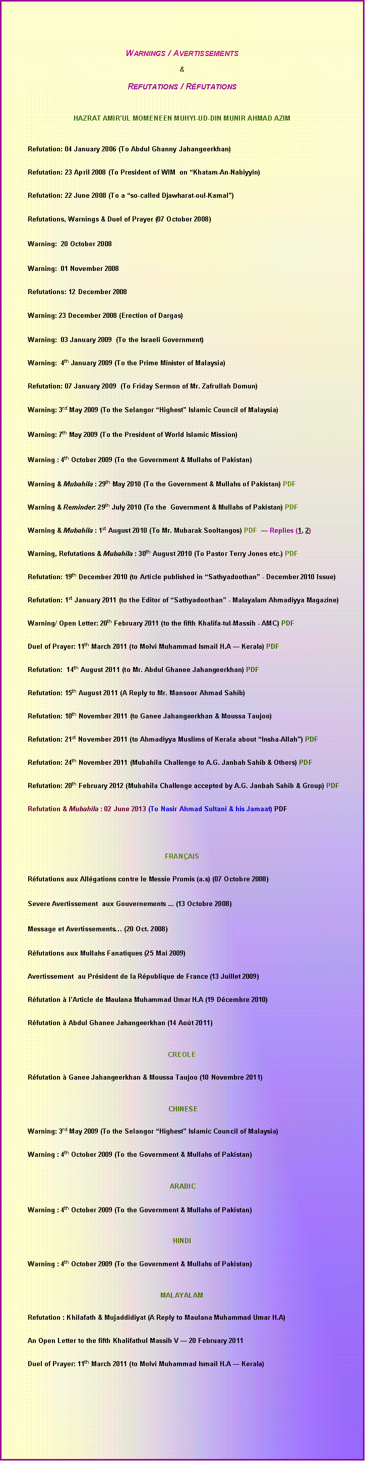 Text Box:    Warnings / Avertissements&Refutations / Rfutations HAZRAT AMIRUL MOMENEEN MUHYI-UD-DIN MUNIR AHMAD AZIM	Refutation: 04 January 2006 (to Abdul Ghanny Jahangeerkhan)	Refutation: 23 April 2008 (to President of WIM  on Khatam-An-Nabiyyin)	Refutation: 22 June 2008 (to a so-called Djawharat-oul-Kamal) 	Refutations, Warnings & Duel of Prayer (07 October 2008)	Warning:  20 October 2008 	Warning:  01 November 2008		Refutations: 12 December 2008	Warning: 23 December 2008 (Erection of Dargas) 	Warning:  03 January 2009  (To the Israeli Government) 	Warning:  4th January 2009 (To the Prime Minister of Malaysia)	Refutation: 07 January 2009  (to Friday Sermon of Mr. Zafrullah Domun)	Warning: 3rd May 2009 (To the Selangor Highest Islamic Council of Malaysia)	Warning: 7th May 2009 (To the President of World Islamic Mission)	Warning : 4th October 2009 (To the Government & Mullahs of Pakistan)	Warning & mubahila : 29th May 2010 (To the Government & Mullahs of Pakistan) pdf		Warning & Reminder: 29th July 2010 (To the  Government & Mullahs of Pakistan) pdf	Warning & mubahila : 1st August 2010 (To Mr. Mubarak Sooltangos) pdf   Replies (1, 2)		Warning, Refutations & mubahila : 30th August 2010 (To Pastor Terry Jones etc.) pdf	Refutation: 19th December 2010 (to Article published in Sathyadoothan - December 2010 Issue)	Refutation: 1st January 2011 (to the Editor of Sathyadoothan - Malayalam Ahmadiyya Magazine)	Warning/ Open Letter: 20th February 2011 (to the fifth Khalifa-tul-Massih - AMC) PDF		Duel of Prayer: 11th March 2011 (to Molvi Muhammad Ismail H.A  Kerala) PDF		Refutation:  14th August 2011 (to Mr. Abdul Ghanee Jahangeerkhan) PDF	Refutation: 15th August 2011 (A Reply to Mr. Mansoor Ahmad Sahib)		Refutation: 10th November 2011 (to Ganee Jahangeerkhan & Moussa Taujoo) 	Refutation: 21st November 2011 (to Ahmadiyya Muslims of Kerala about Insha-Allah) PDF 		Refutation: 24th November 2011 (Mubahila Challenge to A.G. Janbah Sahib & Others) PDF	Refutation: 20th February 2012 (Mubahila Challenge accepted by A.G. Janbah Sahib & Group) PDF		Refutation & mubahila : 02 June 2013 (To Nasir Ahmad Sultani & his Jamaat) pdf			 	FRANAIS                	Rfutations aux Allgations contre le Messie Promis (a.s) (07 Octobre 2008) 	Severe Avertissement  aux Gouvernements ... (13 Octobre 2008) 	Message et Avertissements (20 Oct. 2008)	Rfutations aux Mullahs Fanatiques (25 Mai 2009)	Avertissement  au Prsident de la Rpublique de France (13 Juillet 2009) 		Rfutation  lArticle de Maulana Muhammad Umar H.A (19 Dcembre 2010)	Rfutation  Abdul Ghanee Jahangeerkhan (14 Aot 2011)CREOLE	Rfutation  Ganee Jahangeerkhan & Moussa Taujoo (10 Novembre 2011) CHINESE	Warning: 3rd May 2009 (To the Selangor Highest Islamic Council of Malaysia) 	Warning : 4th October 2009 (To the Government & Mullahs of Pakistan) ARABIC		Warning : 4th October 2009 (To the Government & Mullahs of Pakistan)HINDI	Warning : 4th October 2009 (To the Government & Mullahs of Pakistan)MALAYALAM	Refutation : Khilafath & Mujaddidiyat (A Reply to Maulana Muhammad Umar H.A)	An Open Letter to the fifth Khalifathul Massih V  20 February 2011		Duel of Prayer: 11th March 2011 (to Molvi Muhammad Ismail H.A  Kerala)