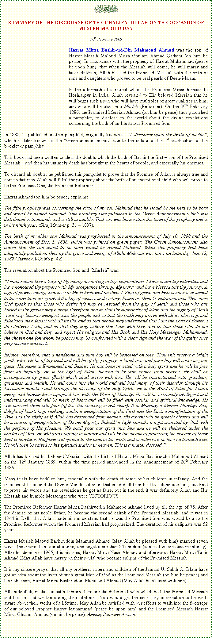 Text Box: ￼SUMMARY OF THE DISCOURSE OF THE KHALIFATULLAH ON THE OCCASION OF MUSLEH MAOUD DAY20th February 2009Hazrat Mirza Bashir-ud-Din Mahmood Ahmad was the son of Hazrat Massih Maoud Mirza Ghulam Ahmad Qadiani (on him be peace). In accordance with the prophecy of Hazrat Muhammad (peace be upon him), that when the Messiah will come, he will marry and have children; Allah blessed the Promised Messiah with the birth of sons and daughters who proved to be real pearls of Deen-i-Islam. In the aftermath of a retreat which the Promised Messiah made to Hoshiarpur in India, Allah revealed to His beloved Messiah that he will beget such a son who will have multiples of great qualities in him, and who will be also be a Musleh (Reformer). On the 20th February 1886, the Promised Messiah Ahmad (on him be peace) thus published a pamphlet, to disclose to the world about the divine revelations concerning the birth of an Illustrious Promised Son. In 1888, he published another pamphlet, originally known as A discourse upon the death of Bashir, which is later known as the Green announcement due to the colour of the 1st publication of the booklet or pamphlet. This book had been written to clear the doubts which the birth of Bashir the first  son of the Promised Messiah  and then his untimely death has brought in the hearts of people, and especially his enemies. To discard all doubts, he published this pamphlet to prove that the Promise of Allah is always true and come what may Allah will fulfil the prophecy about the birth of an exceptional child who will prove to be the Promised One, the Promised Reformer.Hazrat Ahmad (on him be peace) explains:The fifth prophecy was concerning the birth of my son Mahmud that he would be the next to be born and would be named Mahmud. This prophecy was published in the Green Announcement which was distributed in thousands and is still available. That son was born within the term of the prophecy and is in his ninth year. (Siraj Muneer p. 31  1897).The birth of my elder son Mahmud was prophesied in the Announcement of July 10, 1888 and the Announcement of Dec. 1, 1888, which was printed on green paper. The Green Announcement also stated that the son about to be born would be named Mahmud. When this prophecy had been adequately published, then by the grace and mercy of Allah, Mahmud was born on Saturday Jan. 12, 1889 (Taryaq-ul-Qulub p. 42).The revelation about the Promised Son and Musleh was:I confer upon thee a Sign of My mercy according to thy supplications. I have heard thy entreaties and have honoured thy prayers with My acceptance through My mercy and have blessed this thy journey. A sign of power, mercy, nearness to Me is bestowed on thee. A Sign of grace and beneficence is awarded to thee and thou art granted the key of success and victory. Peace on thee, O victorious one. Thus does God speak so that those who desire life may be rescued from the grip of death and those who are buried in the graves may emerge therefrom and so that the superiority of Islam and the dignity of God's word may become manifest unto the people and so that the truth may arrive with all its blessings and falsehood may depart with all its ills, and so that people may understand that I am the Lord of Power, I do whatever I will, and so that they may believe that I am with thee, and so that those who do not believe in God and deny and reject His religion and His Book and His Holy Messenger Muhammad, the chosen one (on whom be peace) may be confronted with a clear sign and the way of the guilty ones may become manifest. Rejoice, therefore, that a handsome and pure boy will be bestowed on thee. Thou wilt receive a bright youth who will be of thy seed and will be of thy progeny. A handsome and pure boy will come as your guest. His name is Emmanuel and Bashir. He has been invested with a holy spirit and he will be free from all impurity. He is the light of Allah. Blessed is he who comes from heaven. He shall be accompanied by grace (Fazl) which shall arrive with him. He will be characterized with grandeur, greatness and wealth. He will come into the world and will heal many of their disorder through his Messianic qualities and through the blessings of the Holy Spirit. He is the Word of Allah for Allah's mercy and honour have equipped him with the Word of Majesty. He will be extremely intelligent and understanding and will be meek of heart and will be filled with secular and spiritual knowledge. He will convert three into four (of this the meaning is not clear). It is Monday, a blessed Monday. Son, delight of heart, high ranking, noble; a manifestation of the First and the Last, a manifestation of the True and the High; as if Allah has descended from heaven. His advent will be greatly blessed and will be a source of manifestation of Divine Majesty. Behold! a light cometh, a light anointed by God with the perfume of His pleasure. We shall pour our spirit into him and he will be sheltered under the shadow of God. He will grow rapidly in stature and will be the means of procuring the release of those held in bondage. His fame will spread to the ends of the earth and peoples will be blessed through him. He will then be raised to his spiritual station in heaven. This is a matter decreed.Allah has blessed his beloved Messiah with the birth of Hazrat Mirza Bashiruddin Mahmood Ahmad on the 12th January 1889, within the time period announced in the announcement of 20th February 1886. Many trials have befallen him, especially with the death of some of his children in infancy. And the enemies of Islam and the Divine Manifestation in that era did all their best to calumniate him, and tried to prove his words and the revelations he got as false, but in the end, it was definitely Allah and His Messiah and humble Messenger who were VICTORIOUS. The Promised Reformer Hazrat Mirza Bashiruddin Mahmood Ahmad lived up till the age of 76. After the demise of his noble father, he became the second caliph of the Promised Messiah, and it was in 1944 in Delhi that Allah made him understand that he was the Promised Son who would be also the Promised Reformer whom the Promised Messiah had prophesized. The duration of his caliphate was 52 years. Hazrat Musleh Maoud Bashiruddin Mahmud Ahmad (May Allah be pleased with him) married seven wives (not more than four at a time) and begot more than 24 children (some of whom died in infancy). After his demise in 1965, it is his sons, Hazrat Mirza Nasir Ahmad, and afterwards Hazrat Mirza Tahir Ahmad (May Allah have mercy on their souls) who became caliphs of the Promised Messiah.It is my sincere prayer that all my brothers, sisters and children of the Jamaat Ul Sahih Al Islam have got an idea about the lives of such great Men of God as the Promised Messiah (on him be peace) and his noble son, Hazrat Mirza Bashiruddin Mahmood Ahmad (May Allah be pleased with him).Alhamdolillah, in the Jamaats Library there are the different books which both the Promised Messiah and his son had written during their lifetimes. You would get the necessary information to be well-aware about their works of a lifetime. May Allah be satisfied with our efforts to walk into the footsteps of our beloved Prophet Hazrat Muhammad (peace be upon him) and the Promised Messiah Hazrat Mirza Ghulam Ahmad (on him be peace). Ameen, Soumma Ameen.